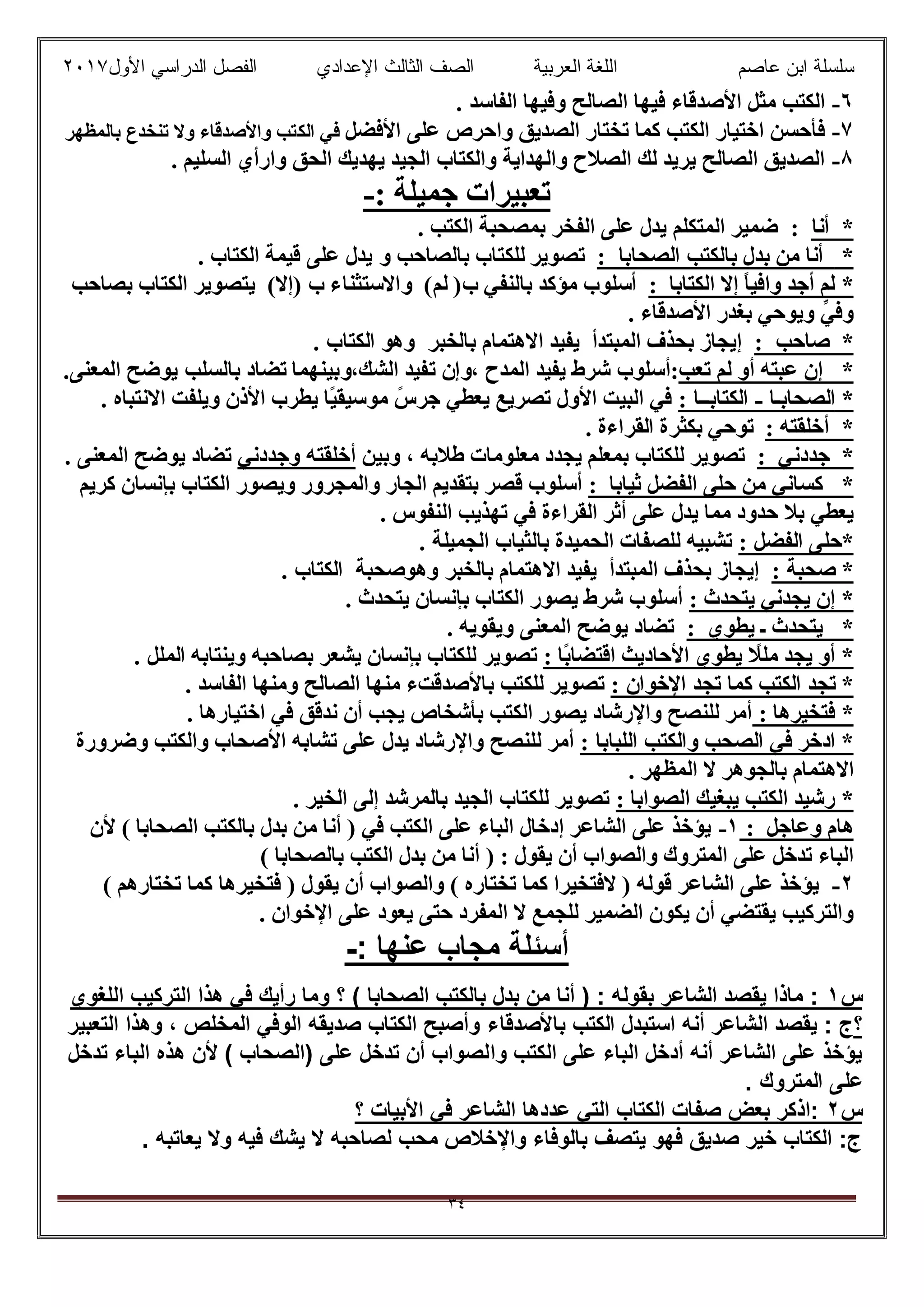 ‫ﻋﺎﺻم‬ ‫اﺑن‬ ‫ﺳﻠﺳﻠﺔ‬‫اﻟﻌرﺑﯾﺔ‬ ‫اﻟﻠﻐﺔ‬‫اﻟﺛﺎ‬ ‫اﻟﺻف‬‫ﻟث‬‫اﻷول‬ ‫اﻟدراﺳﻲ‬ ‫اﻟﻔﺻل‬ ‫اﻹﻋدادي‬٢٠١٧
٣٤
٦-‫اﻟﻔ‬ ‫وﻓﯿﮭﺎ‬ ‫اﻟﺼﺎﻟﺢ‬ ‫ﻓﯿﮭﺎ‬ ‫اﻷﺻﺪﻗﺎء‬ ‫ﻣﺜﻞ‬ ‫اﻟﻜﺘﺐ‬. ‫ﺎﺳﺪ‬
٧-‫اﻷﻓﻀﻞ‬ ‫ﻋﻠﻰ‬ ‫واﺣﺮص‬ ‫اﻟﺼﺪﯾﻖ‬ ‫ﺗﺨﺘﺎر‬ ‫ﻛﻤﺎ‬ ‫اﻟﻜﺘﺐ‬ ‫اﺧﺘﯿﺎر‬ ‫ﻓﺄﺣﺴﻦ‬‫اﻟﻜ‬ ‫ﻓﻲ‬‫ﺑﺎﻟﻤﻈﮭﺮ‬ ‫ﺗﻨﺨﺪع‬ ‫وﻻ‬ ‫واﻷﺻﺪﻗﺎء‬ ‫ﺘﺐ‬
٨-. ‫اﻟﺴﻠﯿﻢ‬ ‫وارأي‬ ‫اﻟﺤﻖ‬ ‫ﯾﮭﺪﯾﻚ‬ ‫اﻟﺠﯿﺪ‬ ‫واﻟﻜﺘﺎب‬ ‫واﻟﮭﺪاﯾﺔ‬ ‫اﻟﺼﻼح‬ ‫ﻟﻚ‬ ‫ﯾﺮﯾﺪ‬ ‫اﻟﺼﺎﻟﺢ‬ ‫اﻟﺼﺪﯾﻖ‬
: ‫ﺟﻤﯿﻠﺔ‬ ‫ﺗﻌﺒﯿﺮات‬-
*‫أﻧﺎ‬:‫اﻟﻤﺘﻜﻠﻢ‬ ‫ﺿﻤﯿﺮ‬‫اﻟﻜﺘﺐ‬ ‫ﺑﻤﺼﺤﺒﺔ‬ ‫اﻟﻔﺨﺮ‬ ‫ﻋﻠﻰ‬ ‫ﯾﺪل‬.
*‫أ‬‫اﻟﺼﺤﺎﺑﺎ‬ ‫ﺑﺎﻟﻜﺘﺐ‬ ‫ﺑﺪل‬ ‫ﻣﻦ‬ ‫ﻧﺎ‬:‫ﺗﺼﻮﯾﺮ‬‫ﻟ‬‫ﻠﻜﺘﺎب‬‫ﺑﺎﻟ‬‫ﺼﺎﺣﺐ‬‫و‬. ‫اﻟﻜﺘﺎب‬ ‫ﻗﯿﻤﺔ‬ ‫ﻋﻠﻰ‬ ‫ﯾﺪل‬
*‫اﻟﻜﺘﺎﺑﺎ‬ ‫إﻻ‬ ً‫ﺎ‬‫واﻓﯿ‬ ‫أﺟﺪ‬ ‫ﻟﻢ‬:‫ﺑﺎﻟﻨﻔﻲ‬ ‫ﻣﺆﻛﺪ‬ ‫أﺳﻠﻮب‬)‫ب‬‫ﻟﻢ‬(‫واﻻﺳﺘﺜﻨﺎء‬) ‫ب‬‫إﻻ‬(‫ﯾ‬‫ﺑﺼﺎﺣﺐ‬ ‫اﻟﻜﺘﺎب‬ ‫ﺘﺼﻮﯾﺮ‬
. ‫اﻷﺻﺪﻗﺎء‬ ‫ﺑﻐﺪر‬ ‫وﯾﻮﺣﻲ‬ ‫ﱢ‬‫ﻲ‬‫وﻓ‬
*‫ﺻﺎﺣﺐ‬:‫ﺑﺎﻟ‬ ‫اﻻھﺘﻤﺎم‬ ‫ﯾﻔﯿﺪ‬ ‫اﻟﻤﺒﺘﺪأ‬ ‫ﺑﺤﺬف‬ ‫إﯾﺠﺎز‬‫ﺨﺒﺮ‬‫وھ‬. ‫اﻟﻜﺘﺎب‬ ‫ﻮ‬
*‫ﺗﻌﺐ‬ ‫ﻟﻢ‬ ‫أو‬ ‫ﻋﺒﺘﮫ‬ ‫إن‬، ‫اﻟﻤﺪح‬ ‫ﯾﻔﯿﺪ‬ ‫ﺷﺮط‬ ‫:أﺳﻠﻮب‬‫و‬‫إن‬‫ﺗ‬‫اﻟﺸﻚ‬ ‫ﻔﯿﺪ‬،‫و‬‫ﺑﯿﻨﮭﻤﺎ‬‫ﺗﻀﺎد‬‫ﺑﺎﻟﺴﻠﺐ‬.‫اﻟﻤﻌﻨﻰ‬ ‫ﯾﻮﺿﺢ‬
*‫اﻟﺼﺤﺎﺑ‬‫ـ‬‫ﺎ‬-‫اﻟﻜﺘﺎﺑ‬‫ــ‬‫ﺎ‬:. ‫اﻻﻧﺘﺒﺎه‬ ‫وﯾﻠﻔﺖ‬ ‫اﻷذن‬ ‫ﯾﻄﺮب‬ ‫ًﺎ‬‫ﯿ‬‫ﻣﻮﺳﯿﻘ‬ ً‫ﺟﺮس‬ ‫ﯾﻌﻄﻲ‬ ‫ﺗﺼﺮﯾﻊ‬ ‫اﻷول‬ ‫اﻟﺒﯿﺖ‬ ‫ﻓﻲ‬
*‫أﺧﻠﻘﺘﮫ‬:‫ﺑ‬ ‫ﺗﻮﺣﻲ‬‫اﻟﻘﺮاءة‬ ‫ﻜﺜﺮة‬.
*‫ﺟﺪدﻧﻲ‬:‫ﺑ‬ ‫ﻟﻠﻜﺘﺎب‬ ‫ﺗﺼﻮﯾﺮ‬‫ﻣﻌﻠﻮﻣﺎت‬ ‫ﯾﺠﺪد‬ ‫ﻤﻌﻠﻢ‬‫وﺑﯿﻦ‬ ، ‫طﻼﺑﮫ‬‫وﺟﺪدﻧﻲ‬ ‫أﺧﻠﻘﺘﮫ‬. ‫اﻟﻤﻌﻨﻰ‬ ‫ﯾﻮﺿﺢ‬ ‫ﺗﻀﺎد‬
*‫ﺛﯿﺎﺑﺎ‬ ‫اﻟﻔﻀﻞ‬ ‫ﺣﻠﻰ‬ ‫ﻣﻦ‬ ‫ﻛﺴﺎﻧﻲ‬:‫ﻛﺮﯾﻢ‬ ‫ﺑﺈﻧﺴﺎن‬ ‫اﻟﻜﺘﺎب‬ ‫وﯾﺼﻮر‬ ‫واﻟﻤﺠﺮور‬ ‫اﻟﺠﺎر‬ ‫ﺑﺘﻘﺪﯾﻢ‬ ‫ﻗﺼﺮ‬ ‫أﺳﻠﻮب‬
‫اﻟﻨﻔﻮس‬ ‫ﺗﮭﺬﯾﺐ‬ ‫ﻓﻲ‬ ‫اﻟﻘﺮاءة‬ ‫أﺛﺮ‬ ‫ﻋﻠﻰ‬ ‫ﯾﺪل‬ ‫ﻣﻤﺎ‬ ‫ﺣﺪود‬ ‫ﺑﻼ‬ ‫ﯾﻌﻄﻲ‬.
: ‫اﻟﻔﻀﻞ‬ ‫*ﺣﻠﻰ‬‫اﻟﺠﻤﯿ‬ ‫ﺑﺎﻟﺜﯿﺎب‬ ‫اﻟﺤﻤﯿﺪة‬ ‫ﻟﻠﺼﻔﺎت‬ ‫ﺗﺸﺒﯿﮫ‬. ‫ﻠﺔ‬
: ‫ﺻﺤﺒﺔ‬ *‫ﺑﺎﻟ‬ ‫اﻻھﺘﻤﺎم‬ ‫ﯾﻔﯿﺪ‬ ‫اﻟﻤﺒﺘﺪأ‬ ‫ﺑﺤﺬف‬ ‫إﯾﺠﺎز‬‫ﺨﺒﺮ‬‫وھﻮ‬‫ﺻﺤﺒﺔ‬. ‫اﻟﻜﺘﺎب‬
: ‫ﯾﺘﺤﺪث‬ ‫ﯾﺠﺪﻧﻲ‬ ‫إن‬ *. ‫ﯾﺘﺤﺪث‬ ‫ﺑﺈﻧﺴﺎن‬ ‫اﻟﻜﺘﺎب‬ ‫ﯾﺼﻮر‬ ‫ﺷﺮط‬ ‫أﺳﻠﻮب‬
*‫ﯾﻄﻮي‬ ‫ـ‬ ‫ﯾﺘﺤﺪث‬:‫اﻟﻤﻌﻨﻰ‬ ‫ﯾﻮﺿﺢ‬ ‫ﺗﻀﺎد‬. ‫وﯾﻘﻮﯾﮫ‬
: ‫ًﺎ‬‫ﺑ‬‫اﻗﺘﻀﺎ‬ ‫اﻷﺣﺎدﯾﺚ‬ ‫ﯾﻄﻮي‬ ً‫ﻣﻠﻼ‬ ‫ﯾﺠﺪ‬ ‫أو‬ *‫وﯾﻨﺘﺎﺑﮫ‬ ‫ﺑﺼﺎﺣﺒﮫ‬ ‫ﯾﺸﻌﺮ‬ ‫ﺑﺈﻧﺴﺎن‬ ‫ﻟﻠﻜﺘﺎب‬ ‫ﺗﺼﻮﯾﺮ‬. ‫اﻟﻤﻠﻞ‬
: ‫اﻹﺧﻮان‬ ‫ﺗﺠﺪ‬ ‫ﻛﻤﺎ‬ ‫اﻟﻜﺘﺐ‬ ‫ﺗﺠﺪ‬ *. ‫اﻟﻔﺎﺳﺪ‬ ‫وﻣﻨﮭﺎ‬ ‫اﻟﺼﺎﻟﺢ‬ ‫ﻣﻨﮭﺎ‬ ‫ﺑﺎﻷﺻﺪﻗﺖء‬ ‫ﻟﻠﻜﺘﺐ‬ ‫ﺗﺼﻮﯾﺮ‬
: ‫ﻓﺘﺨﯿﺮھﺎ‬ *. ‫اﺧﺘﯿﺎرھﺎ‬ ‫ﻓﻲ‬ ‫ﻧﺪﻗﻖ‬ ‫أن‬ ‫ﯾﺠﺐ‬ ‫ﺑﺄﺷﺨﺎص‬ ‫اﻟﻜﺘﺐ‬ ‫ﯾﺼﻮر‬ ‫واﻹرﺷﺎد‬ ‫ﻟﻠﻨﺼﺢ‬ ‫أﻣﺮ‬
: ‫اﻟﻠﺒﺎﺑﺎ‬ ‫واﻟﻜﺘﺐ‬ ‫اﻟﺼﺤﺐ‬ ‫ﻓﻲ‬ ‫ادﺧﺮ‬ *‫وﺿﺮورة‬ ‫واﻟﻜﺘﺐ‬ ‫اﻷﺻﺤﺎب‬ ‫ﺗﺸﺎﺑﮫ‬ ‫ﻋﻠﻰ‬ ‫ﯾﺪل‬ ‫واﻹرﺷﺎد‬ ‫ﻟﻠﻨﺼﺢ‬ ‫أﻣﺮ‬
‫اﻻھ‬. ‫اﻟﻤﻈﮭﺮ‬ ‫ﻻ‬ ‫ﺑﺎﻟﺠﻮھﺮ‬ ‫ﺘﻤﺎم‬
: ‫اﻟﺼﻮاﺑﺎ‬ ‫ﯾﺒﻐﯿﻚ‬ ‫اﻟﻜﺘﺐ‬ ‫رﺷﯿﺪ‬ *. ‫اﻟﺨﯿﺮ‬ ‫إﻟﻰ‬ ‫ﺑﺎﻟﻤﺮﺷﺪ‬ ‫اﻟﺠﯿﺪ‬ ‫ﻟﻠﻜﺘﺎب‬ ‫ﺗﺼﻮﯾﺮ‬
‫وﻋﺎﺟﻞ‬ ‫ھﺎم‬:١-‫ﻷن‬ ( ‫اﻟﺼﺤﺎﺑﺎ‬ ‫ﺑﺎﻟﻜﺘﺐ‬ ‫ﺑﺪل‬ ‫ﻣﻦ‬ ‫أﻧﺎ‬ ) ‫ﻓﻲ‬ ‫اﻟﻜﺘﺐ‬ ‫ﻋﻠﻰ‬ ‫اﻟﺒﺎء‬ ‫إدﺧﺎل‬ ‫اﻟﺸﺎﻋﺮ‬ ‫ﻋﻠﻰ‬ ‫ﯾﺆﺧﺬ‬
( ‫ﺑﺎﻟﺼﺤﺎﺑﺎ‬ ‫اﻟﻜﺘﺐ‬ ‫ﺑﺪل‬ ‫ﻣﻦ‬ ‫أﻧﺎ‬ ) : ‫ﯾﻘﻮل‬ ‫أن‬ ‫واﻟﺼﻮاب‬ ‫اﻟﻤﺘﺮوك‬ ‫ﻋﻠﻰ‬ ‫ﺗﺪﺧﻞ‬ ‫اﻟﺒﺎء‬
٢-( ‫ﺗﺨﺘﺎرھﻢ‬ ‫ﻛﻤﺎ‬ ‫ﻓﺘﺨﯿﺮھﺎ‬ ) ‫ﯾﻘﻮل‬ ‫أن‬ ‫واﻟﺼﻮاب‬ ( ‫ﺗﺨﺘﺎره‬ ‫ﻛﻤﺎ‬ ‫ﻻﻓﺘﺨﯿﺮا‬ ) ‫ﻗﻮﻟﮫ‬ ‫اﻟﺸﺎﻋﺮ‬ ‫ﻋﻠﻰ‬ ‫ﯾﺆﺧﺬ‬
. ‫اﻹﺧﻮان‬ ‫ﻋﻠﻰ‬ ‫ﯾﻌﻮد‬ ‫ﺣﺘﻰ‬ ‫اﻟﻤﻔﺮد‬ ‫ﻻ‬ ‫ﻟﻠﺠﻤﻊ‬ ‫اﻟﻀﻤﯿﺮ‬ ‫ﯾﻜﻮن‬ ‫أن‬ ‫ﯾﻘﺘﻀﻲ‬ ‫واﻟﺘﺮﻛﯿﺐ‬
: ‫ﻋﻧﮭﺎ‬ ‫ﻣﺟﺎب‬ ‫أﺳﺋﻠﺔ‬-
‫س‬١‫ھذا‬ ‫ﻓﻲ‬ ‫رأﯾك‬ ‫وﻣﺎ‬ ‫؟‬ ( ‫اﻟﺻﺣﺎﺑﺎ‬ ‫ﺑﺎﻟﻛﺗب‬ ‫ﺑدل‬ ‫ﻣن‬ ‫أﻧﺎ‬ ) : ‫ﺑﻘوﻟﮫ‬ ‫اﻟﺷﺎﻋر‬ ‫ﯾﻘﺻد‬ ‫ﻣﺎذا‬ :‫اﻟﻠﻐوي‬ ‫اﻟﺗرﻛﯾب‬
‫؟‬‫اﺳﺗﺑدل‬ ‫أﻧﮫ‬ ‫اﻟﺷﺎﻋر‬ ‫ﯾﻘﺻد‬ : ‫ج‬‫ﺑﺎﻷﺻدﻗﺎء‬ ‫اﻟﻛﺗب‬‫اﻟﺗﻌﺑﯾر‬ ‫وھذا‬ ، ‫اﻟﻣﺧﻠص‬ ‫اﻟوﻓﻲ‬ ‫ﺻدﯾﻘﮫ‬ ‫اﻟﻛﺗﺎب‬ ‫وأﺻﺑﺢ‬
‫و‬ ‫اﻟﻛﺗب‬ ‫ﻋﻠﻰ‬ ‫اﻟﺑﺎء‬ ‫أدﺧل‬ ‫أﻧﮫ‬ ‫اﻟﺷﺎﻋر‬ ‫ﻋﻠﻰ‬ ‫ﯾؤﺧذ‬‫ا‬‫ﺗدﺧل‬ ‫اﻟﺑﺎء‬ ‫ھذه‬ ‫ﻷن‬ ( ‫)اﻟﺻﺣﺎب‬ ‫ﻋﻠﻰ‬ ‫ﺗدﺧل‬ ‫أن‬ ‫ﻟﺻواب‬
. ‫اﻟﻣﺗروك‬ ‫ﻋﻠﻰ‬
‫س‬٢‫ﻓﻲ‬ ‫اﻟﺷﺎﻋر‬ ‫ﻋددھﺎ‬ ‫اﻟﺗﻲ‬ ‫اﻟﻛﺗﺎب‬ ‫ﺻﻔﺎت‬ ‫ﺑﻌض‬ ‫:اذﻛر‬‫؟‬ ‫اﻷﺑﯾﺎت‬
. ‫ﯾﻌﺎﺗﺑﮫ‬ ‫وﻻ‬ ‫ﻓﯾﮫ‬ ‫ﯾﺷك‬ ‫ﻻ‬ ‫ﻟﺻﺎﺣﺑﮫ‬ ‫ﻣﺣب‬ ‫واﻹﺧﻼص‬ ‫ﺑﺎﻟوﻓﺎء‬ ‫ﯾﺗﺻف‬ ‫ﻓﮭو‬ ‫ﺻدﯾق‬ ‫ﺧﯾر‬ ‫اﻟﻛﺗﺎب‬ :‫ج‬
 