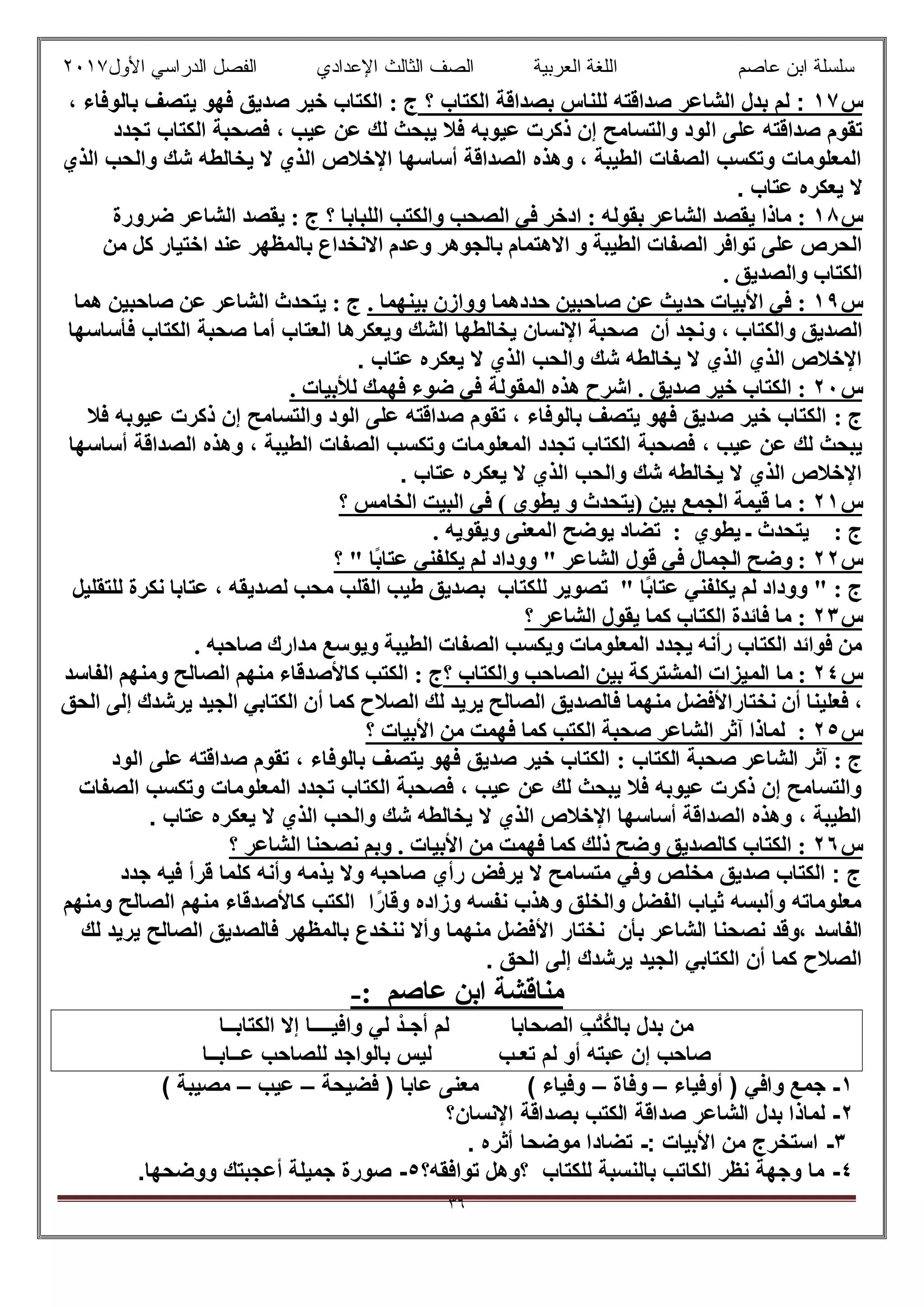 ‫ﻋﺎﺻم‬ ‫اﺑن‬ ‫ﺳﻠﺳﻠﺔ‬‫اﻟﻌرﺑﯾﺔ‬ ‫اﻟﻠﻐﺔ‬‫اﻟﺛﺎ‬ ‫اﻟﺻف‬‫ﻟث‬‫اﻷول‬ ‫اﻟدراﺳﻲ‬ ‫اﻟﻔﺻل‬ ‫اﻹﻋدادي‬٢٠١٧
٣٦
‫س‬١٧‫؟‬ ‫اﻟﻛﺗﺎب‬ ‫ﺑﺻداﻗﺔ‬ ‫ﻟﻠﻧﺎس‬ ‫ﺻداﻗﺗﮫ‬ ‫اﻟﺷﺎﻋر‬ ‫ﺑدل‬ ‫ﻟم‬ :: ‫ج‬، ‫ﺑﺎﻟوﻓﺎء‬ ‫ﯾﺗﺻف‬ ‫ﻓﮭو‬ ‫ﺻدﯾق‬ ‫ﺧﯾر‬ ‫اﻟﻛﺗﺎب‬
‫ا‬ ‫ﻋﻠﻰ‬ ‫ﺻداﻗﺗﮫ‬ ‫ﺗﻘوم‬‫ﺗﺟدد‬ ‫اﻟﻛﺗﺎب‬ ‫ﻓﺻﺣﺑﺔ‬ ، ‫ﻋﯾب‬ ‫ﻋن‬ ‫ﻟك‬ ‫ﯾﺑﺣث‬ ‫ﻓﻼ‬ ‫ﻋﯾوﺑﮫ‬ ‫ذﻛرت‬ ‫إن‬ ‫واﻟﺗﺳﺎﻣﺢ‬ ‫ﻟود‬
‫اﻟذي‬ ‫واﻟﺣب‬ ‫ﺷك‬ ‫ﯾﺧﺎﻟطﮫ‬ ‫ﻻ‬ ‫اﻟذي‬ ‫اﻹﺧﻼص‬ ‫أﺳﺎﺳﮭﺎ‬ ‫اﻟﺻداﻗﺔ‬ ‫وھذه‬ ، ‫اﻟطﯾﺑﺔ‬ ‫اﻟﺻﻔﺎت‬ ‫وﺗﻛﺳب‬ ‫اﻟﻣﻌﻠوﻣﺎت‬
. ‫ﻋﺗﺎب‬ ‫ﯾﻌﻛره‬ ‫ﻻ‬
‫س‬١٨‫؟‬ ‫اﻟﻠﺒﺎﺑﺎ‬ ‫واﻟﻜﺘﺐ‬ ‫اﻟﺼﺤﺐ‬ ‫ﻓﻲ‬ ‫ادﺧﺮ‬ : ‫ﺑﻘﻮﻟﮫ‬ ‫اﻟﺸﺎﻋﺮ‬ ‫ﯾﻘﺼﺪ‬ ‫ﻣﺎذا‬ :‫ﺿﺮورة‬ ‫اﻟﺸﺎﻋﺮ‬ ‫ﯾﻘﺼﺪ‬ : ‫ج‬
‫ﻣﻦ‬ ‫ﻛﻞ‬ ‫اﺧﺘﯿﺎر‬ ‫ﻋﻨﺪ‬ ‫ﺑﺎﻟﻤﻈﮭﺮ‬ ‫اﻻﻧﺨﺪاع‬ ‫وﻋﺪم‬ ‫ﺑﺎﻟﺠﻮھﺮ‬ ‫اﻻھﺘﻤﺎم‬ ‫و‬ ‫اﻟﻄﯿﺒﺔ‬ ‫اﻟﺼﻔﺎت‬ ‫ﺗﻮاﻓﺮ‬ ‫ﻋﻠﻰ‬ ‫اﻟﺤﺮص‬
. ‫واﻟﺼﺪﯾﻖ‬ ‫اﻟﻜﺘﺎب‬
‫س‬١٩. ‫ﺑﯿﻨﮭﻤﺎ‬ ‫ووازن‬ ‫ﺣﺪدھﻤﺎ‬ ‫ﺻﺎﺣﺒﯿﻦ‬ ‫ﻋﻦ‬ ‫ﺣﺪﯾﺚ‬ ‫اﻷﺑﯿﺎت‬ ‫ﻓﻲ‬ :‫ھﻤﺎ‬ ‫ﺻﺎﺣﺒﯿﻦ‬ ‫ﻋﻦ‬ ‫اﻟﺸﺎﻋﺮ‬ ‫ﯾﺘﺤﺪث‬ : ‫ج‬
‫أن‬ ‫وﻧﺠﺪ‬ ، ‫واﻟﻜﺘﺎب‬ ‫اﻟﺼﺪﯾﻖ‬‫اﻟﻌﺗﺎ‬ ‫وﯾﻌﻛرھﺎ‬ ‫اﻟﺷك‬ ‫ﯾﺧﺎﻟطﮭﺎ‬ ‫اﻹﻧﺳﺎن‬ ‫ﺻﺣﺑﺔ‬‫ﻓﺄﺳﺎﺳﮭﺎ‬ ‫اﻟﻛﺗﺎب‬ ‫ﺻﺣﺑﺔ‬ ‫أﻣﺎ‬ ‫ب‬
. ‫ﻋﺗﺎب‬ ‫ﯾﻌﻛره‬ ‫ﻻ‬ ‫اﻟذي‬ ‫واﻟﺣب‬ ‫ﺷك‬ ‫ﯾﺧﺎﻟطﮫ‬ ‫ﻻ‬ ‫اﻟذي‬ ‫اﻟذي‬ ‫اﻹﺧﻼص‬
‫س‬٢٠‫ھﺬه‬ ‫اﺷﺮح‬ . ‫ﺻﺪﯾﻖ‬ ‫ﺧﯿﺮ‬ ‫اﻟﻜﺘﺎب‬ :‫اﻟﻤﻘﻮﻟﺔ‬. ‫ﻟﻸﺑﯿﺎت‬ ‫ﻓﮭﻤﻚ‬ ‫ﺿﻮء‬ ‫ﻓﻲ‬
: ‫ج‬‫ﻓﻼ‬ ‫ﻋﯾوﺑﮫ‬ ‫ذﻛرت‬ ‫إن‬ ‫واﻟﺗﺳﺎﻣﺢ‬ ‫اﻟود‬ ‫ﻋﻠﻰ‬ ‫ﺻداﻗﺗﮫ‬ ‫ﺗﻘوم‬ ، ‫ﺑﺎﻟوﻓﺎء‬ ‫ﯾﺗﺻف‬ ‫ﻓﮭو‬ ‫ﺻدﯾق‬ ‫ﺧﯾر‬ ‫اﻟﻛﺗﺎب‬
‫ﻓﺻﺣﺑﺔ‬ ، ‫ﻋﯾب‬ ‫ﻋن‬ ‫ﻟك‬ ‫ﯾﺑﺣث‬‫أﺳﺎﺳﮭﺎ‬ ‫اﻟﺻداﻗﺔ‬ ‫وھذه‬ ، ‫اﻟطﯾﺑﺔ‬ ‫اﻟﺻﻔﺎت‬ ‫وﺗﻛﺳب‬ ‫اﻟﻣﻌﻠوﻣﺎت‬ ‫ﺗﺟدد‬ ‫اﻟﻛﺗﺎب‬
. ‫ﻋﺗﺎب‬ ‫ﯾﻌﻛره‬ ‫ﻻ‬ ‫اﻟذي‬ ‫واﻟﺣب‬ ‫ﺷك‬ ‫ﯾﺧﺎﻟطﮫ‬ ‫ﻻ‬ ‫اﻟذي‬ ‫اﻹﺧﻼص‬
‫س‬٢١‫؟‬ ‫اﻟﺨﺎﻣﺲ‬ ‫اﻟﺒﯿﺖ‬ ‫ﻓﻲ‬ ( ‫ﯾﻄﻮي‬ ‫و‬ ‫)ﯾﺘﺤﺪث‬ ‫ﺑﯿﻦ‬ ‫اﻟﺠﻤﻊ‬ ‫ﻗﯿﻤﺔ‬ ‫ﻣﺎ‬ :
: ‫ج‬‫ﯾﻄﻮي‬ ‫ـ‬ ‫ﯾﺘﺤﺪث‬:‫اﻟﻤﻌﻨﻰ‬ ‫ﯾﻮﺿﺢ‬ ‫ﺗﻀﺎد‬. ‫وﯾﻘﻮﯾﮫ‬
‫س‬٢٢‫اﻟﺸﺎ‬ ‫ﻗﻮل‬ ‫ﻓﻲ‬ ‫اﻟﺠﻤﺎل‬ ‫وﺿﺢ‬ :‫؟‬ " ‫ًﺎ‬‫ﺑ‬‫ﻋﺘﺎ‬ ‫ﯾﻜﻠﻔﻨﻲ‬ ‫ﻟﻢ‬ ‫ووداد‬ " ‫ﻋﺮ‬
‫ﻣ‬ ‫اﻟﻘﻠﺐ‬ ‫طﯿﺐ‬ ‫ﺑﺼﺪﯾﻖ‬ ‫ﻟﻠﻜﺘﺎب‬ ‫ﺗﺼﻮﯾﺮ‬ " ‫ًﺎ‬‫ﺑ‬‫ﻋﺘﺎ‬ ‫ﯾﻜﻠﻔﻨﻲ‬ ‫ﻟﻢ‬ ‫ووداد‬ " : ‫ج‬‫ﻟﻠﺘﻘﻠﯿﻞ‬ ‫ﻧﻜﺮة‬ ‫ﻋﺘﺎﺑﺎ‬ ، ‫ﻟﺼﺪﯾﻘﮫ‬ ‫ﺤﺐ‬
‫س‬٢٣‫؟‬ ‫اﻟﺸﺎﻋﺮ‬ ‫ﯾﻘﻮل‬ ‫ﻛﻤﺎ‬ ‫اﻟﻜﺘﺎب‬ ‫ﻓﺎﺋﺪة‬ ‫ﻣﺎ‬ :
. ‫ﺻﺎﺣﺒﮫ‬ ‫ﻣﺪارك‬ ‫وﯾﻮﺳﻊ‬ ‫اﻟﻄﯿﺒﺔ‬ ‫اﻟﺼﻔﺎت‬ ‫وﯾﻜﺴﺐ‬ ‫اﻟﻤﻌﻠﻮﻣﺎت‬ ‫ﯾﺠﺪد‬ ‫رأﻧﮫ‬ ‫اﻟﻜﺘﺎب‬ ‫ﻓﻮاﺋﺪ‬ ‫ﻣﻦ‬
‫س‬٢٤‫اﻟﻤ‬ ‫ﻣﺎ‬ :‫؟‬ ‫واﻟﻜﺘﺎب‬ ‫اﻟﺼﺎﺣﺐ‬ ‫ﺑﯿﻦ‬ ‫اﻟﻤﺸﺘﺮﻛﺔ‬ ‫ﯿﺰات‬‫اﻟﺼﺎﻟﺢ‬ ‫ﻣﻨﮭﻢ‬ ‫ﻛﺎﻷﺻﺪﻗﺎء‬ ‫اﻟﻜﺘﺐ‬ : ‫ج‬‫اﻟﻔﺎﺳﺪ‬ ‫وﻣﻨﮭﻢ‬
‫ﻧﺨﺘﺎر‬ ‫أن‬ ‫ﻓﻌﻠﯿﻨﺎ‬ ،‫ﻓﺎ‬ ‫ﻣﻨﮭﻤﺎ‬ ‫اﻷﻓﻀﻞ‬‫ﻛﻤﺎ‬ ‫اﻟﺼﻼح‬ ‫ﻟﻚ‬ ‫ﯾﺮﯾﺪ‬ ‫اﻟﺼﺎﻟﺢ‬ ‫ﻟﺼﺪﯾﻖ‬‫أ‬‫اﻟﺤﻖ‬ ‫إﻟﻰ‬ ‫ﯾﺮﺷﺪك‬ ‫اﻟﺠﯿﺪ‬ ‫اﻟﻜﺘﺎﺑﻲ‬ ‫ن‬
‫س‬٢٥‫؟‬ ‫اﻷﺑﯿﺎت‬ ‫ﻣﻦ‬ ‫ﻓﮭﻤﺖ‬ ‫ﻛﻤﺎ‬ ‫اﻟﻜﺘﺐ‬ ‫ﺻﺤﺒﺔ‬ ‫اﻟﺸﺎﻋﺮ‬ ‫آﺛﺮ‬ ‫ﻟﻤﺎذا‬ :
‫اﻟﻜ‬ ‫ﺻﺤﺒﺔ‬ ‫اﻟﺸﺎﻋﺮ‬ ‫آﺛﺮ‬ : ‫ج‬: ‫ﺘﺎب‬‫اﻟود‬ ‫ﻋﻠﻰ‬ ‫ﺻداﻗﺗﮫ‬ ‫ﺗﻘوم‬ ، ‫ﺑﺎﻟوﻓﺎء‬ ‫ﯾﺗﺻف‬ ‫ﻓﮭو‬ ‫ﺻدﯾق‬ ‫ﺧﯾر‬ ‫اﻟﻛﺗﺎب‬
‫اﻟﺻﻔﺎت‬ ‫وﺗﻛﺳب‬ ‫اﻟﻣﻌﻠوﻣﺎت‬ ‫ﺗﺟدد‬ ‫اﻟﻛﺗﺎب‬ ‫ﻓﺻﺣﺑﺔ‬ ، ‫ﻋﯾب‬ ‫ﻋن‬ ‫ﻟك‬ ‫ﯾﺑﺣث‬ ‫ﻓﻼ‬ ‫ﻋﯾوﺑﮫ‬ ‫ذﻛرت‬ ‫إن‬ ‫واﻟﺗﺳﺎﻣﺢ‬
. ‫ﻋﺗﺎب‬ ‫ﯾﻌﻛره‬ ‫ﻻ‬ ‫اﻟذي‬ ‫واﻟﺣب‬ ‫ﺷك‬ ‫ﯾﺧﺎﻟطﮫ‬ ‫ﻻ‬ ‫اﻟذي‬ ‫اﻹﺧﻼص‬ ‫أﺳﺎﺳﮭﺎ‬ ‫اﻟﺻداﻗﺔ‬ ‫وھذه‬ ، ‫اﻟطﯾﺑﺔ‬
‫س‬٢٦‫ذ‬ ‫وﺿﺢ‬ ‫ﻛﺎﻟﺼﺪﯾﻖ‬ ‫اﻟﻜﺘﺎب‬ :‫؟‬ ‫اﻟﺸﺎﻋﺮ‬ ‫ﻧﺼﺤﻨﺎ‬ ‫وﺑﻢ‬ . ‫اﻷﺑﯿﺎت‬ ‫ﻣﻦ‬ ‫ﻓﮭﻤﺖ‬ ‫ﻛﻤﺎ‬ ‫ﻟﻚ‬
‫ﺟدد‬ ‫ﻓﯾﮫ‬ ‫ﻗرأ‬ ‫ﻛﻠﻣﺎ‬ ‫وأﻧﮫ‬ ‫ﯾذﻣﮫ‬ ‫وﻻ‬ ‫ﺻﺎﺣﺑﮫ‬ ‫رأي‬ ‫ﯾرﻓض‬ ‫ﻻ‬ ‫ﻣﺗﺳﺎﻣﺢ‬ ‫وﻓﻲ‬ ‫ﻣﺧﻠص‬ ‫ﺻدﯾق‬ ‫اﻟﻛﺗﺎب‬ : ‫ج‬
‫وﻣﻧﮭم‬ ‫اﻟﺻﺎﻟﺢ‬ ‫ﻣﻧﮭم‬ ‫ﻛﺎﻷﺻدﻗﺎء‬ ‫اﻟﻛﺗب‬ ‫ا‬ً‫وﻗﺎر‬ ‫وزاده‬ ‫ﻧﻔﺳﮫ‬ ‫وھذب‬ ‫واﻟﺧﻠق‬ ‫اﻟﻔﺿل‬ ‫ﺛﯾﺎب‬ ‫وأﻟﺑﺳﮫ‬ ‫ﻣﻌﻠوﻣﺎﺗﮫ‬
‫اﻷ‬ ‫ﻧﺧﺗﺎر‬ ‫ﺑﺄن‬ ‫اﻟﺷﺎﻋر‬ ‫ﻧﺻﺣﻧﺎ‬ ‫،وﻗد‬ ‫اﻟﻔﺎﺳد‬‫ﻟك‬ ‫ﯾرﯾد‬ ‫اﻟﺻﺎﻟﺢ‬ ‫ﻓﺎﻟﺻدﯾق‬ ‫ﺑﺎﻟﻣظﮭر‬ ‫ﻧﻧﺧدع‬ ‫وأﻻ‬ ‫ﻣﻧﮭﻣﺎ‬ ‫ﻓﺿل‬
. ‫اﻟﺣق‬ ‫إﻟﻰ‬ ‫ﯾرﺷدك‬ ‫اﻟﺟﯾد‬ ‫اﻟﻛﺗﺎﺑﻲ‬ ‫أن‬ ‫ﻛﻣﺎ‬ ‫اﻟﺻﻼح‬
‫ﻣﻨﺎﻗﺸﺔ‬‫ﻋﺎﺻﻢ‬ ‫اﺑﻦ‬:-
‫اﻟﻛﺗﺎﺑــﺎ‬ ‫إﻻ‬ ‫واﻓﯾــــﺎ‬ ‫ﻟﻲ‬ ْ‫أﺟـد‬ ‫ﻟم‬ ‫اﻟﺻﺣﺎﺑﺎ‬ ِ‫ب‬ْ‫ﺗ‬ُ‫ﻛ‬‫ﺑﺎﻟ‬ ‫ﺑدل‬ ‫ﻣن‬
‫ﺗﻌـب‬ ‫ﻟم‬ ‫أو‬ ‫ﻋﺑﺗﮫ‬ ‫إن‬ ‫ﺻﺎﺣب‬‫ﻋــﺎﺑــﺎ‬ ‫ﻟﻠﺻﺎﺣب‬ ‫ﺑﺎﻟواﺟد‬ ‫ﻟﯾس‬
١-‫واﻓﻲ‬ ‫ﺟﻣﻊ‬‫أوﻓﯾﺎء‬ )–‫وﻓﺎة‬–‫ﻓﺿﯾﺣﺔ‬ ) ‫ﻋﺎﺑﺎ‬ ‫ﻣﻌﻧﻰ‬ ( ‫وﻓﯾﺎء‬–‫ﻋﯾب‬–( ‫ﻣﺻﯾﺑﺔ‬
٢-‫اﻹﻧﺳﺎن‬ ‫ﺑﺻداﻗﺔ‬ ‫اﻟﻛﺗب‬ ‫ﺻداﻗﺔ‬ ‫اﻟﺷﺎﻋر‬ ‫ﺑدل‬ ‫ﻟﻣﺎذا‬‫؟‬
٣-‫اﻷﺑﯾﺎت‬ ‫ﻣن‬ ‫اﺳﺗﺧرج‬:-‫أﺛره‬ ‫ﻣوﺿﺣﺎ‬ ‫ﺗﺿﺎدا‬.
٤-‫ﺗواﻓﻘﮫ‬ ‫؟وھل‬ ‫ﻟﻠﻛﺗﺎب‬ ‫ﺑﺎﻟﻧﺳﺑﺔ‬ ‫اﻟﻛﺎﺗب‬ ‫ﻧظر‬ ‫وﺟﮭﺔ‬ ‫ﻣﺎ‬‫؟‬٥-‫ووﺿﺣﮭﺎ‬ ‫أﻋﺟﺑﺗك‬ ‫ﺟﻣﯾﻠﺔ‬ ‫ﺻورة‬.
 