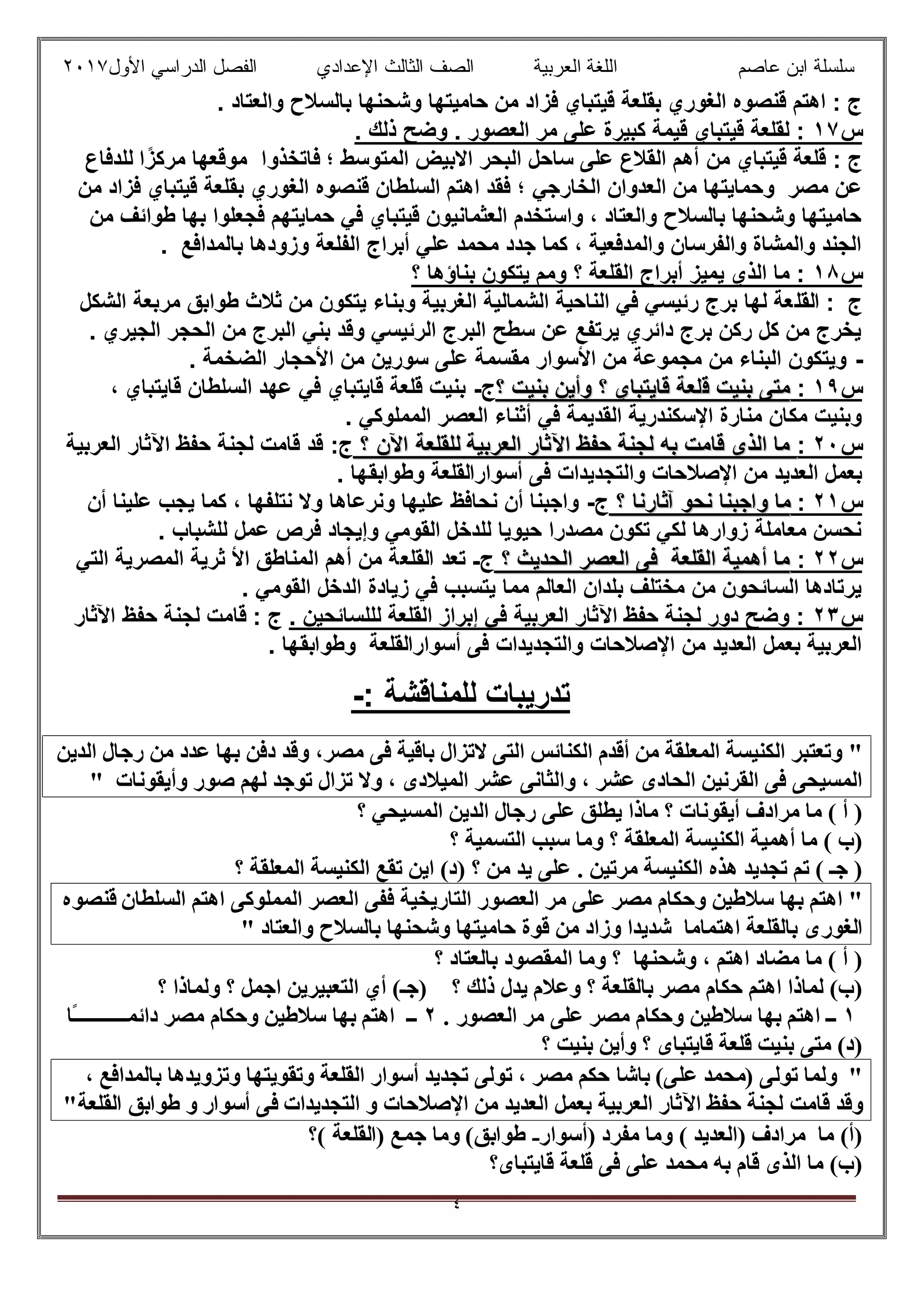 ‫ﻋﺎﺻم‬ ‫اﺑن‬ ‫ﺳﻠﺳﻠﺔ‬‫اﻟﻌرﺑﯾﺔ‬ ‫اﻟﻠﻐﺔ‬‫اﻟﺛﺎ‬ ‫اﻟﺻف‬‫ﻟث‬‫اﻷول‬ ‫اﻟدراﺳﻲ‬ ‫اﻟﻔﺻل‬ ‫اﻹﻋدادي‬٢٠١٧
٤
‫ﻓز‬ ‫ﻗﯾﺗﺑﺎي‬ ‫ﺑﻘﻠﻌﺔ‬ ‫اﻟﻐوري‬ ‫ﻗﻧﺻوه‬ ‫اھﺗم‬ : ‫ج‬. ‫واﻟﻌﺗﺎد‬ ‫ﺑﺎﻟﺳﻼح‬ ‫وﺷﺣﻧﮭﺎ‬ ‫ﺣﺎﻣﯾﺗﮭﺎ‬ ‫ﻣن‬ ‫اد‬
‫س‬١٧. ‫ذﻟك‬ ‫وﺿﺢ‬ . ‫اﻟﻌﺻور‬ ‫ﻣر‬ ‫ﻋﻠﻰ‬ ‫ﻛﺑﯾرة‬ ‫ﻗﯾﻣﺔ‬ ‫ﻗﯾﺗﺑﺎي‬ ‫ﻟﻘﻠﻌﺔ‬ :
‫ﻣن‬ ‫ﻗﯾﺗﺑﺎي‬ ‫ﻗﻠﻌﺔ‬ : ‫ج‬‫اﻟﻣﺗوﺳط‬ ‫اﻻﺑﯾض‬ ‫اﻟﺑﺣر‬ ‫ﺳﺎﺣل‬ ‫ﻋﻠﻰ‬ ‫اﻟﻘﻼع‬ ‫أھم‬‫ﻓﺎﺗﺧذوا‬ ‫؛‬ً‫ﻣرﻛز‬ ‫ﻣوﻗﻌﮭﺎ‬‫ﻟﻠدﻓﺎع‬ ‫ا‬
‫اﻟﺧﺎرﺟﻲ‬ ‫اﻟﻌدوان‬ ‫ﻣن‬ ‫وﺣﻣﺎﯾﺗﮭﺎ‬ ‫ﻣﺻر‬ ‫ﻋن‬‫ﺑ‬ ‫اﻟﻐوري‬ ‫ﻗﻧﺻوه‬ ‫اﻟﺳﻠطﺎن‬ ‫اھﺗم‬ ‫ﻓﻘد‬ ‫؛‬‫ﻣن‬ ‫ﻓزاد‬ ‫ﻗﯾﺗﺑﺎي‬ ‫ﻘﻠﻌﺔ‬
‫ﻣن‬ ‫طواﺋف‬ ‫ﺑﮭﺎ‬ ‫ﻓﺟﻌﻠوا‬ ‫ﺣﻣﺎﯾﺗﮭم‬ ‫ﻓﻲ‬ ‫ﻗﯾﺗﺑﺎي‬ ‫اﻟﻌﺛﻣﺎﻧﯾون‬ ‫واﺳﺗﺧدم‬ ، ‫واﻟﻌﺗﺎد‬ ‫ﺑﺎﻟﺳﻼح‬ ‫وﺷﺣﻧﮭﺎ‬ ‫ﺣﺎﻣﯾﺗﮭﺎ‬
. ‫ﺑﺎﻟﻣداﻓﻊ‬ ‫وزودھﺎ‬ ‫اﻟﻔﻠﻌﺔ‬ ‫أﺑراج‬ ‫ﻋﻠﻲ‬ ‫ﻣﺣﻣد‬ ‫ﺟدد‬ ‫ﻛﻣﺎ‬ ، ‫واﻟﻣدﻓﻌﯾﺔ‬ ‫واﻟﻔرﺳﺎن‬ ‫واﻟﻣﺷﺎة‬ ‫اﻟﺟﻧد‬
‫س‬١٨‫؟‬ ‫ﺑﻧﺎؤھﺎ‬ ‫ﯾﺗﻛون‬ ‫وﻣم‬ ‫؟‬ ‫اﻟﻘﻠﻌﺔ‬ ‫أﺑراج‬ ‫ﯾﻣﯾز‬ ‫اﻟذي‬ ‫ﻣﺎ‬ :
‫اﻟﻘﻠ‬ : ‫ج‬‫اﻟﺷﻛل‬ ‫ﻣرﺑﻌﺔ‬ ‫طواﺑق‬ ‫ﺛﻼث‬ ‫ﻣن‬ ‫ﯾﺗﻛون‬ ‫وﺑﻧﺎء‬ ‫اﻟﻐرﺑﯾﺔ‬ ‫اﻟﺷﻣﺎﻟﯾﺔ‬ ‫اﻟﻧﺎﺣﯾﺔ‬ ‫ﻓﻲ‬ ‫رﺋﯾﺳﻲ‬ ‫ﺑرج‬ ‫ﻟﮭﺎ‬ ‫ﻌﺔ‬
. ‫اﻟﺟﯾري‬ ‫اﻟﺣﺟر‬ ‫ﻣن‬ ‫اﻟﺑرج‬ ‫ﺑﻧﻲ‬ ‫وﻗد‬ ‫اﻟرﺋﯾﺳﻲ‬ ‫اﻟﺑرج‬ ‫ﺳطﺢ‬ ‫ﻋن‬ ‫ﯾرﺗﻔﻊ‬ ‫داﺋري‬ ‫ﺑرج‬ ‫رﻛن‬ ‫ﻛل‬ ‫ﻣن‬ ‫ﯾﺧرج‬
-. ‫اﻟﺿﺧﻣﺔ‬ ‫اﻷﺣﺟﺎر‬ ‫ﻣن‬ ‫ﺳورﯾن‬ ‫ﻋﻠﻰ‬ ‫ﻣﻘﺳﻣﺔ‬ ‫اﻷﺳوار‬ ‫ﻣن‬ ‫ﻣﺟﻣوﻋﺔ‬ ‫ﻣن‬ ‫اﻟﺑﻧﺎء‬ ‫وﯾﺗﻛون‬
‫س‬١٩:‫ﻗ‬ ‫ﺑﻧﯾت‬ ‫ﻣﺗﻰ‬‫ﻗ‬ ‫ﺑﻧﯾت‬ ‫ﻣﺗﻰ‬‫؟‬ ‫ﺑﻧﯾت‬ ‫وأﯾن‬ ‫؟‬ ‫ﻗﺎﯾﺗﺑﺎي‬ ‫ﻠﻌﺔ‬‫؟‬ ‫ﺑﻧﯾت‬ ‫وأﯾن‬ ‫؟‬ ‫ﻗﺎﯾﺗﺑﺎي‬ ‫ﻠﻌﺔ‬‫ج‬-، ‫ﻗﺎﯾﺗﺑﺎي‬ ‫اﻟﺳﻠطﺎن‬ ‫ﻋﮭد‬ ‫ﻓﻲ‬ ‫ﻗﺎﯾﺗﺑﺎي‬ ‫ﻗﻠﻌﺔ‬ ‫ﺑﻧﯾت‬
. ‫اﻟﻣﻣﻠوﻛﻲ‬ ‫اﻟﻌﺻر‬ ‫أﺛﻧﺎء‬ ‫ﻓﻲ‬ ‫اﻟﻘدﯾﻣﺔ‬ ‫اﻹﺳﻛﻧدرﯾﺔ‬ ‫ﻣﻧﺎرة‬ ‫ﻣﻛﺎن‬ ‫وﺑﻧﯾت‬
‫س‬٢٠:‫اﻟﻌرﺑﯾﺔ‬ ‫اﻵﺛﺎر‬ ‫ﺣﻔظ‬ ‫ﻟﺟﻧﺔ‬ ‫ﺑﮫ‬ ‫ﻗﺎﻣت‬ ‫اﻟذى‬ ‫ﻣﺎ‬‫اﻟﻌرﺑﯾﺔ‬ ‫اﻵﺛﺎر‬ ‫ﺣﻔظ‬ ‫ﻟﺟﻧﺔ‬ ‫ﺑﮫ‬ ‫ﻗﺎﻣت‬ ‫اﻟذى‬ ‫ﻣﺎ‬‫اﻵ‬ ‫ﻟﻠﻘﻠﻌﺔ‬‫اﻵ‬ ‫ﻟﻠﻘﻠﻌﺔ‬‫؟‬ ‫ن‬‫؟‬ ‫ن‬:‫ج‬‫اﻟﻌرﺑﯾﺔ‬ ‫اﻵﺛﺎر‬ ‫ﺣﻔظ‬ ‫ﻟﺟﻧﺔ‬ ‫ﻗﺎﻣت‬ ‫ﻗد‬
‫واﻟ‬ ‫اﻹﺻﻼﺣﺎت‬ ‫ﻣن‬ ‫اﻟﻌدﯾد‬ ‫ﺑﻌﻣل‬‫أﺳوار‬ ‫ﻓﻰ‬ ‫ﺗﺟدﯾدات‬‫اﻟﻘﻠﻌﺔ‬‫وطواﺑﻘ‬‫ﮭﺎ‬.
‫س‬٢١:‫؟‬ ‫آﺛﺎرﻧﺎ‬ ‫ﻧﺣو‬ ‫واﺟﺑﻧﺎ‬ ‫ﻣﺎ‬‫؟‬ ‫آﺛﺎرﻧﺎ‬ ‫ﻧﺣو‬ ‫واﺟﺑﻧﺎ‬ ‫ﻣﺎ‬‫ج‬-‫أن‬ ‫ﻋﻠﯾﻧﺎ‬ ‫ﯾﺟب‬ ‫ﻛﻣﺎ‬ ، ‫ﻧﺗﻠﻔﮭﺎ‬ ‫وﻻ‬ ‫وﻧرﻋﺎھﺎ‬ ‫ﻋﻠﯾﮭﺎ‬ ‫ﻧﺣﺎﻓظ‬ ‫أن‬ ‫واﺟﺑﻧﺎ‬
. ‫ﻟﻠﺷﺑﺎب‬ ‫ﻋﻣل‬ ‫ﻓرص‬ ‫وإﯾﺟﺎد‬ ‫اﻟﻘوﻣﻲ‬ ‫ﻟﻠدﺧل‬ ‫ﺣﯾوﯾﺎ‬ ‫ﻣﺻدرا‬ ‫ﺗﻛون‬ ‫ﻟﻛﻲ‬ ‫زوارھﺎ‬ ‫ﻣﻌﺎﻣﻠﺔ‬ ‫ﻧﺣﺳن‬
‫س‬٢٢:‫؟‬ ‫اﻟﺣدﯾث‬ ‫اﻟﻌﺻر‬ ‫ﻓﻰ‬ ‫اﻟﻘﻠﻌﺔ‬ ‫أھﻣﯾﺔ‬ ‫ﻣﺎ‬‫؟‬ ‫اﻟﺣدﯾث‬ ‫اﻟﻌﺻر‬ ‫ﻓﻰ‬ ‫اﻟﻘﻠﻌﺔ‬ ‫أھﻣﯾﺔ‬ ‫ﻣﺎ‬‫ج‬-‫اﻟﻘﻠﻌ‬ ‫ﺗﻌد‬‫اﻟﺗﻲ‬ ‫اﻟﻣﺻرﯾﺔ‬ ‫ﺛرﯾﺔ‬ ‫اﻷ‬ ‫اﻟﻣﻧﺎطق‬ ‫أھم‬ ‫ﻣن‬ ‫ﺔ‬
. ‫اﻟﻘوﻣﻲ‬ ‫اﻟدﺧل‬ ‫زﯾﺎدة‬ ‫ﻓﻲ‬ ‫ﯾﺗﺳﺑب‬ ‫ﻣﻣﺎ‬ ‫اﻟﻌﺎﻟم‬ ‫ﺑﻠدان‬ ‫ﻣﺧﺗﻠف‬ ‫ﻣن‬ ‫اﻟﺳﺎﺋﺣون‬ ‫ﯾرﺗﺎدھﺎ‬
‫س‬٢٣. ‫ﻟﻠﻠﺳﺎﺋﺣﯾن‬ ‫اﻟﻘﻠﻌﺔ‬ ‫إﺑراز‬ ‫ﻓﻲ‬ ‫اﻟﻌرﺑﯾﺔ‬ ‫اﻵﺛﺎر‬ ‫ﺣﻔظ‬ ‫ﻟﺟﻧﺔ‬ ‫دور‬ ‫وﺿﺢ‬ :: ‫ج‬‫اﻵﺛﺎر‬ ‫ﺣﻔظ‬ ‫ﻟﺟﻧﺔ‬ ‫ﻗﺎﻣت‬
‫أﺳوار‬ ‫ﻓﻰ‬ ‫واﻟﺗﺟدﯾدات‬ ‫اﻹﺻﻼﺣﺎت‬ ‫ﻣن‬ ‫اﻟﻌدﯾد‬ ‫ﺑﻌﻣل‬ ‫اﻟﻌرﺑﯾﺔ‬‫ا‬‫ﻟﻘﻠﻌﺔ‬‫وطواﺑﻘ‬. ‫ﮭﺎ‬
‫ﻟﻠ‬ ‫ﺗدرﯾﺑﺎت‬: ‫ﻣﻧﺎﻗﺷﺔ‬-
"‫اﻟﺘﻰ‬ ‫اﻟﻜﻨﺎﺋﺲ‬ ‫أﻗﺪم‬ ‫ﻣﻦ‬ ‫اﻟﻤﻌﻠﻘﺔ‬ ‫اﻟﻜﻨﯿﺴﺔ‬ ‫وﺗﻌﺘﺒﺮ‬‫اﻟﺪﯾﻦ‬ ‫رﺟﺎل‬ ‫ﻣﻦ‬ ‫ﻋﺪد‬ ‫ﺑﮭﺎ‬ ‫دﻓﻦ‬ ‫وﻗﺪ‬ ،‫ﻣﺼﺮ‬ ‫ﻓﻰ‬ ‫ﺑﺎﻗﯿﺔ‬ ‫ﻻﺗﺰال‬
‫اﻟﺤﺎدى‬ ‫اﻟﻘﺮﻧﯿﻦ‬ ‫ﻓﻰ‬ ‫اﻟﻤﺴﯿﺤﻰ‬‫وأﯾﻘﻮﻧﺎت‬ ‫ﺻﻮر‬ ‫ﻟﮭﻢ‬ ‫ﺗﻮﺟﺪ‬ ‫ﺗﺰال‬ ‫وﻻ‬ ، ‫اﻟﻤﯿﻼدى‬ ‫ﻋﺸﺮ‬ ‫واﻟﺜﺎﻧﻰ‬ ، ‫ﻋﺸﺮ‬"
‫ﯾﻄ‬ ‫ﻣﺎذا‬ ‫؟‬ ‫أﯾﻘﻮﻧﺎت‬ ‫ﻣﺮادف‬ ‫ﻣﺎ‬ ( ‫أ‬ )‫؟‬ ‫اﻟﻤﺴﯿﺤﻲ‬ ‫اﻟﺪﯾﻦ‬ ‫رﺟﺎل‬ ‫ﻋﻠﻰ‬ ‫ﻠﻖ‬
‫؟‬ ‫اﻟﺘﺴﻤﯿﺔ‬ ‫ﺳﺒﺐ‬ ‫وﻣﺎ‬ ‫؟‬ ‫اﻟﻤﻌﻠﻘﺔ‬ ‫اﻟﻜﻨﯿﺴﺔ‬ ‫أھﻤﯿﺔ‬ ‫ﻣﺎ‬ ( ‫)ب‬
‫؟‬ ‫اﻟﻤﻌﻠﻘﺔ‬ ‫اﻟﻜﻨﯿﺴﺔ‬ ‫ﺗﻘﻊ‬ ‫اﯾﻦ‬ (‫)د‬ ‫؟‬ ‫ﻣﻦ‬ ‫ﯾﺪ‬ ‫ﻋﻠﻰ‬ . ‫ﻣﺮﺗﯿﻦ‬ ‫اﻟﻜﻨﯿﺴﺔ‬ ‫ھﺬه‬ ‫ﺗﺠﺪﯾﺪ‬ ‫ﺗﻢ‬ ( ‫ﺟـ‬ )
"‫اھﺘﻢ‬‫اﻟﺴﻠﻄﺎن‬ ‫اھﺘﻢ‬ ‫اﻟﻤﻤﻠﻮﻛﻰ‬ ‫اﻟﻌﺼﺮ‬ ‫ﻓﻔﻰ‬ ‫اﻟﺘﺎرﯾﺨﯿﺔ‬ ‫اﻟﻌﺼﻮر‬ ‫ﻣﺮ‬ ‫ﻋﻠﻰ‬ ‫ﻣﺼﺮ‬ ‫وﺣﻜﺎم‬ ‫ﺳﻼطﯿﻦ‬ ‫ﺑﮭﺎ‬‫ﻗﻨﺼﻮه‬
‫اﻟﻐﻮرى‬‫واﻟﻌﺘﺎد‬ ‫ﺑﺎﻟﺴﻼح‬ ‫وﺷﺤﻨﮭﺎ‬ ‫ﺣﺎﻣﯿﺘﮭﺎ‬ ‫ﻗﻮة‬ ‫ﻣﻦ‬ ‫وزاد‬ ‫ﺷﺪﯾﺪا‬ ‫اھﺘﻤﺎﻣﺎ‬ ‫ﺑﺎﻟﻘﻠﻌﺔ‬"
‫؟‬ ‫ﺑﺎﻟﻌﺘﺎد‬ ‫اﻟﻤﻘﺼﻮد‬ ‫وﻣﺎ‬ ‫؟‬ ‫وﺷﺤﻨﮭﺎ‬ ، ‫اھﺘﻢ‬ ‫ﻣﻀﺎد‬ ‫ﻣﺎ‬ ( ‫أ‬ )
‫؟‬ ‫ذﻟﻚ‬ ‫ﯾﺪل‬ ‫وﻋﻼم‬ ‫؟‬ ‫ﺑﺎﻟﻘﻠﻌﺔ‬ ‫ﻣﺼﺮ‬ ‫ﺣﻜﺎم‬ ‫اھﺘﻢ‬ ‫ﻟﻤﺎذا‬ (‫)ب‬‫؟‬ ‫وﻟﻤﺎذا‬ ‫؟‬ ‫اﺟﻤﻞ‬ ‫اﻟﺘﻌﺒﯿﺮﯾﻦ‬ ‫أي‬ (‫)ﺟـ‬
١‫اھﺘﻢ‬ ‫ــ‬‫اﻟﻌﺼﻮ‬ ‫ﻣﺮ‬ ‫ﻋﻠﻰ‬ ‫ﻣﺼﺮ‬ ‫وﺣﻜﺎم‬ ‫ﺳﻼطﯿﻦ‬ ‫ﺑﮭﺎ‬. ‫ر‬٢‫اھﺘﻢ‬ ‫ــ‬‫ﺳﻼط‬ ‫ﺑﮭﺎ‬‫ًﺎ‬‫ـ‬‫داﺋﻤــــــــــ‬ ‫ﻣﺼﺮ‬ ‫وﺣﻜﺎم‬ ‫ﯿﻦ‬
‫؟‬ ‫ﺑﻨﯿﺖ‬ ‫وأﯾﻦ‬ ‫؟‬ ‫ﻗﺎﯾﺘﺒﺎى‬ ‫ﻗﻠﻌﺔ‬ ‫ﺑﻨﯿﺖ‬ ‫ﻣﺘﻰ‬ (‫)د‬
"‫ﺑﺎﺷﺎ‬ (‫ﻋﻠﻰ‬ ‫)ﻣﺤﻤﺪ‬ ‫ﺗﻮﻟﻰ‬ ‫وﻟﻤﺎ‬، ‫ﺑﺎﻟﻤﺪاﻓﻊ‬ ‫وﺗﺰوﯾﺪھﺎ‬ ‫وﺗﻘﻮﯾﺘﮭﺎ‬ ‫اﻟﻘﻠﻌﺔ‬ ‫أﺳﻮار‬ ‫ﺗﺠﺪﯾﺪ‬ ‫ﺗﻮﻟﻰ‬ ، ‫ﻣﺼﺮ‬ ‫ﺣﻜﻢ‬
‫ﻗﺎﻣﺖ‬ ‫وﻗﺪ‬‫اﻟﺘﺠﺪﯾﺪات‬ ‫و‬ ‫اﻹﺻﻼﺣﺎت‬ ‫ﻣﻦ‬ ‫اﻟﻌﺪﯾﺪ‬ ‫ﺑﻌﻤﻞ‬ ‫اﻟﻌﺮﺑﯿﺔ‬ ‫اﻵﺛﺎر‬ ‫ﺣﻔﻆ‬ ‫ﻟﺠﻨﺔ‬‫أﺳﻮار‬ ‫ﻓﻰ‬‫اﻟﻘﻠﻌﺔ‬ ‫طﻮاﺑﻖ‬ ‫و‬"
‫)أﺳﻮار‬ ‫ﻣﻔﺮد‬ ‫وﻣﺎ‬ ( ‫)اﻟﻌﺪﯾﺪ‬ ‫ﻣﺮادف‬ ‫ﻣﺎ‬ (‫)أ‬-‫(؟‬ ‫)اﻟﻘﻠﻌﺔ‬ ‫ﺟﻤﻊ‬ ‫وﻣﺎ‬ (‫طﻮاﺑﻖ‬
‫ﻗﺎﯾﺘﺒﺎى؟‬ ‫ﻗﻠﻌﺔ‬ ‫ﻓﻰ‬ ‫ﻋﻠﻰ‬ ‫ﻣﺤﻤﺪ‬ ‫ﺑﮫ‬ ‫ﻗﺎم‬ ‫اﻟﺬى‬ ‫ﻣﺎ‬ (‫)ب‬
 