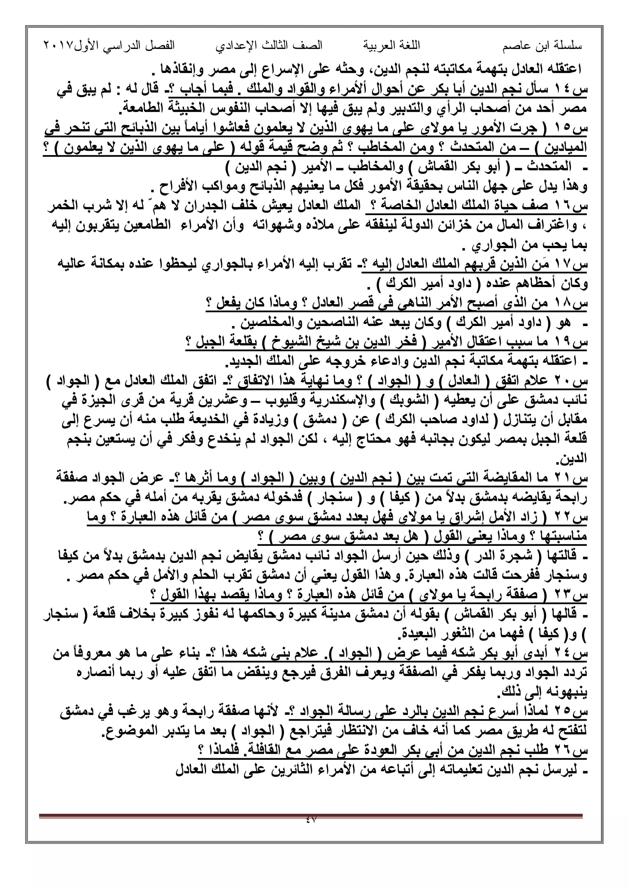 ‫ﻋﺎﺻم‬ ‫اﺑن‬ ‫ﺳﻠﺳﻠﺔ‬‫اﻟﻌرﺑﯾﺔ‬ ‫اﻟﻠﻐﺔ‬‫اﻟﺛﺎ‬ ‫اﻟﺻف‬‫ﻟث‬‫اﻷول‬ ‫اﻟدراﺳﻲ‬ ‫اﻟﻔﺻل‬ ‫اﻹﻋدادي‬٢٠١٧
٤٧
. ‫وإﻧﻘﺎذھﺎ‬ ‫ﻣﺻر‬ ‫إﻟﻰ‬ ‫اﻹﺳراع‬ ‫ﻋﻠﻰ‬ ‫وﺣﺛﮫ‬ ،‫اﻟدﯾن‬ ‫ﻟﻧﺟم‬ ‫ﻣﻛﺎﺗﺑﺗﮫ‬ ‫ﺑﺗﮭﻣﺔ‬ ‫اﻟﻌﺎدل‬ ‫اﻋﺗﻘﻠﮫ‬
‫س‬١٤‫أﺣ‬ ‫ﻋن‬ ‫ﺑﻛر‬ ‫أﺑﺎ‬ ‫اﻟدﯾن‬ ‫ﻧﺟم‬ ‫ﺳﺄل‬‫؟‬ ‫أﺟﺎب‬ ‫ﻓﺑﻣﺎ‬ . ‫واﻟﻣﻠك‬ ‫واﻟﻘواد‬ ‫أﻷﻣراء‬ ‫وال‬-‫ﻟﮫ‬ ‫ﻗﺎل‬:‫ﻓﻲ‬ ‫ﯾﺑق‬ ‫ﻟم‬
.‫اﻟطﺎﻣﻌﺔ‬ ‫اﻟﺧﺑﯾﺛﺔ‬ ‫اﻟﻧﻔوس‬ ‫أﺻﺣﺎب‬ ‫إﻻ‬ ‫ﻓﯾﮭﺎ‬ ‫ﯾﺑق‬ ‫وﻟم‬ ‫واﻟﺗدﺑﯾر‬ ‫اﻟرأي‬ ‫أﺻﺣﺎب‬ ‫ﻣن‬ ‫أﺣد‬ ‫ﻣﺻر‬
‫س‬١٥‫ﻓﻲ‬ ‫ﺗﻧﺣر‬ ‫اﻟﺗﻲ‬ ‫اﻟذﺑﺎﺋﺢ‬ ‫ﺑﯾن‬ ً‫ﺎ‬‫أﯾﺎﻣ‬ ‫ﻓﻌﺎﺷوا‬ ‫ﯾﻌﻠﻣون‬ ‫ﻻ‬ ‫اﻟذﯾن‬ ‫ﯾﮭوي‬ ‫ﻣﺎ‬ ‫ﻋﻠﻰ‬ ‫ﻣوﻻي‬ ‫ﯾﺎ‬ ‫اﻷﻣور‬ ‫ﺟرت‬ )
( ‫اﻟﻣﯾﺎدﯾن‬–‫اﻟﻣﺗﺣدث‬ ‫ﻣن‬‫؟‬ ( ‫ﯾﻌﻠﻣون‬ ‫ﻻ‬ ‫اﻟذﯾن‬ ‫ﯾﮭوي‬ ‫ﻣﺎ‬ ‫ﻋﻠﻰ‬ ) ‫ﻗوﻟﮫ‬ ‫ﻗﯾﻣﺔ‬ ‫وﺿﺢ‬ ‫ﺛم‬ ‫؟‬ ‫اﻟﻣﺧﺎطب‬ ‫وﻣن‬ ‫؟‬
-( ‫اﻟدﯾن‬ ‫ﻧﺟم‬ ) ‫اﻷﻣﯾر‬ ‫ــ‬ ‫واﻟﻣﺧﺎطب‬ ( ‫اﻟﻘﻣﺎش‬ ‫ﺑﻛر‬ ‫أﺑو‬ ) ‫ــ‬ ‫اﻟﻣﺗﺣدث‬
‫وھذا‬‫ﻣﺎ‬ ‫ﻓﻛل‬ ‫اﻷﻣور‬ ‫ﺑﺣﻘﯾﻘﺔ‬ ‫اﻟﻧﺎس‬ ‫ﺟﮭل‬ ‫ﻋﻠﻰ‬ ‫ﯾدل‬‫اﻷﻓراح‬ ‫وﻣواﻛب‬ ‫اﻟذﺑﺎﺋﺢ‬ ‫ﯾﻌﻧﯾﮭم‬.
‫س‬١٦‫؟‬ ‫اﻟﺧﺎﺻﺔ‬ ‫اﻟﻌﺎدل‬ ‫اﻟﻣﻠك‬ ‫ﺣﯾﺎة‬ ‫ﺻف‬‫اﻟﻌﺎد‬ ‫اﻟﻣﻠك‬‫ل‬‫اﻟﺧﻣر‬ ‫ﺷرب‬ ‫إﻻ‬ ‫ﻟﮫ‬ ّ ‫ھم‬ ‫ﻻ‬ ‫اﻟﺟدران‬ ‫ﺧﻠف‬ ‫ﯾﻌﯾش‬
،‫و‬ ‫وﺷﮭواﺗﮫ‬ ‫ﻣﻼذه‬ ‫ﻋﻠﻰ‬ ‫ﻟﯾﻧﻔﻘﮫ‬ ‫اﻟدوﻟﺔ‬ ‫ﺧزاﺋن‬ ‫ﻣن‬ ‫اﻟﻣﺎل‬ ‫واﻏﺗراف‬‫أ‬‫إﻟﯾﮫ‬ ‫ﯾﺗﻘرﺑون‬ ‫اﻟطﺎﻣﻌﯾن‬ ‫اﻷﻣراء‬ ‫ن‬
‫اﻟﺟواري‬ ‫ﻣن‬ ‫ﯾﺣب‬ ‫ﺑﻣﺎ‬.
‫س‬١٧َ‫ﻣ‬‫؟‬ ‫إﻟﯾﮫ‬ ‫اﻟﻌﺎدل‬ ‫اﻟﻣﻠك‬ ‫ﻗرﺑﮭم‬ ‫اﻟذﯾن‬ ‫ن‬-‫اﻷﻣراء‬ ‫إﻟﯾﮫ‬ ‫ﺗﻘرب‬‫ﺑ‬‫ﻋﺎﻟﯾﮫ‬ ‫ﺑﻣﻛﺎﻧﺔ‬ ‫ﻋﻧده‬ ‫ﻟﯾﺣظوا‬ ‫ﺎﻟﺟواري‬
‫وﻛﺎن‬( ‫اﻟﻛرك‬ ‫أﻣﯾر‬ ‫داود‬ ) ‫ﻋﻧده‬ ‫أﺣظﺎھم‬.
‫س‬١٨‫؟‬ ‫ﯾﻔﻌل‬ ‫ﻛﺎن‬ ‫وﻣﺎذا‬ ‫؟‬ ‫اﻟﻌﺎدل‬ ‫ﻗﺻر‬ ‫ﻓﻲ‬ ‫اﻟﻧﺎھﻲ‬ ‫اﻷﻣر‬ ‫أﺻﺑﺢ‬ ‫اﻟذي‬ ‫ﻣن‬
-‫واﻟﻣﺧﻠﺻﯾن‬ ‫اﻟﻧﺎﺻﺣﯾن‬ ‫ﻋﻧﮫ‬ ‫ﯾﺑﻌد‬ ‫وﻛﺎن‬ ( ‫اﻟﻛرك‬ ‫أﻣﯾر‬ ‫داود‬ ) ‫ھو‬.
‫س‬١٩‫؟‬ ‫اﻟﺟﺑل‬ ‫ﺑﻘﻠﻌﺔ‬ ( ‫اﻟﺷﯾوخ‬ ‫ﺷﯾﺦ‬ ‫ﺑن‬ ‫اﻟدﯾن‬ ‫ﻓﺧر‬ ) ‫اﻷﻣﯾر‬ ‫اﻋﺗﻘﺎل‬ ‫ﺳﺑب‬ ‫ﻣﺎ‬
-‫اﻟد‬ ‫ﻧﺟم‬ ‫ﻣﻛﺎﺗﺑﺔ‬ ‫ﺑﺗﮭﻣﺔ‬ ‫اﻋﺗﻘﻠﮫ‬.‫اﻟﺟدﯾد‬ ‫اﻟﻣﻠك‬ ‫ﻋﻠﻰ‬ ‫ﺧروﺟﮫ‬ ‫وادﻋﺎء‬ ‫ﯾن‬
‫س‬٢٠) ‫اﺗﻔق‬ ‫ﻋﻼم‬‫اﻟ‬‫؟‬ ‫اﻻﺗﻔﺎق‬ ‫ھذا‬ ‫ﻧﮭﺎﯾﺔ‬ ‫وﻣﺎ‬ ‫؟‬ ( ‫اﻟﺟواد‬ ) ‫و‬ ( ‫ﻌﺎدل‬-‫ا‬( ‫اﻟﺟواد‬ ) ‫ﻣﻊ‬ ‫اﻟﻌﺎدل‬ ‫اﻟﻣﻠك‬ ‫ﺗﻔق‬
‫وﻗﻠﯾوب‬ ‫واﻹﺳﻛﻧدرﯾﺔ‬ ( ‫اﻟﺷوﺑك‬ ) ‫ﯾﻌطﯾﮫ‬ ‫أن‬ ‫ﻋﻠﻰ‬ ‫دﻣﺷق‬ ‫ﻧﺎﺋب‬–‫وﻋﺷر‬‫ﯾ‬‫ﻗرﯾ‬ ‫ن‬‫ﺔ‬‫ﻓﻲ‬ ‫اﻟﺟﯾزة‬ ‫ﻗرى‬ ‫ﻣن‬
) ‫ﻋن‬ ( ‫اﻟﻛرك‬ ‫ﺻﺎﺣب‬ ‫ﻟداود‬ ) ‫ﯾﺗﻧﺎزل‬ ‫أن‬ ‫ﻣﻘﺎﺑل‬‫إﻟﻰ‬ ‫ﯾﺳرع‬ ‫أن‬ ‫ﻣﻧﮫ‬ ‫طﻠب‬ ‫اﻟﺧدﯾﻌﺔ‬ ‫ﻓﻲ‬ ‫وزﯾﺎدة‬ ( ‫دﻣﺷق‬
‫إﻟﯾﮫ‬ ‫ﻣﺣﺗﺎج‬ ‫ﻓﮭو‬ ‫ﺑﺟﺎﻧﺑﮫ‬ ‫ﻟﯾﻛون‬ ‫ﺑﻣﺻر‬ ‫اﻟﺟﺑل‬ ‫ﻗﻠﻌﺔ‬،‫ﺑﻧﺟم‬ ‫ﯾﺳﺗﻌﯾن‬ ‫أن‬ ‫ﻓﻲ‬ ‫وﻓﻛر‬ ‫ﯾﻧﺧدع‬ ‫ﻟم‬ ‫اﻟﺟواد‬ ‫ﻟﻛن‬
.‫اﻟدﯾن‬
‫س‬٢١‫؟‬ ‫أﺛرھﺎ‬ ‫وﻣﺎ‬ ( ‫اﻟﺟواد‬ ) ‫وﺑﯾن‬ ( ‫اﻟدﯾن‬ ‫ﻧﺟم‬ ) ‫ﺑﯾن‬ ‫ﺗﻣت‬ ‫اﻟﺗﻲ‬ ‫اﻟﻣﻘﺎﯾﺿﺔ‬ ‫ﻣﺎ‬-‫ﺻﻔﻘﺔ‬ ‫اﻟﺟواد‬ ‫ﻋرض‬
‫ﻣ‬ ً‫ﻻ‬‫ﺑد‬ ‫ﺑدﻣﺷق‬ ‫ﯾﻘﺎﯾﺿﮫ‬ ‫راﺑﺣﺔ‬.‫ﻣﺻر‬ ‫ﺣﻛم‬ ‫ﻓﻲ‬ ‫أﻣﻠﮫ‬ ‫ﻣن‬ ‫ﯾﻘرﺑﮫ‬ ‫دﻣﺷق‬ ‫ﻓدﺧوﻟﮫ‬ ( ‫ﺳﻧﺟﺎر‬ ) ‫و‬ ( ‫ﻛﯾﻔﺎ‬ ) ‫ن‬
‫س‬٢٢‫وﻣﺎ‬ ‫؟‬ ‫اﻟﻌﺑﺎرة‬ ‫ھذه‬ ‫ﻗﺎﺋل‬ ‫ﻣن‬ ( ‫ﻣﺻر‬ ‫ﺳوى‬ ‫دﻣﺷق‬ ‫ﺑﻌدد‬ ‫ﻓﮭل‬ ‫ﻣوﻻي‬ ‫ﯾﺎ‬ ‫إﺷراق‬ ‫اﻷﻣل‬ ‫زاد‬ )
‫؟‬ ( ‫ﻣﺻر‬ ‫ﺳوى‬ ‫دﻣﺷق‬ ‫ﺑﻌد‬ ‫ھل‬ ) ‫اﻟﻘول‬ ‫ﯾﻌﻧﻲ‬ ‫وﻣﺎذا‬ ‫؟‬ ‫ﻣﻧﺎﺳﺑﺗﮭﺎ‬
-‫ﯾﻘﺎﯾض‬ ‫دﻣﺷق‬ ‫ﻧﺎﺋب‬ ‫اﻟﺟواد‬ ‫أرﺳل‬ ‫ﺣﯾن‬ ‫وذﻟك‬ ( ‫اﻟدر‬ ‫ﺷﺟرة‬ ) ‫ﻗﺎﻟﺗﮭﺎ‬‫ﻛﯾﻔﺎ‬ ‫ﻣن‬ ً‫ﻻ‬‫ﺑد‬ ‫ﺑدﻣﺷق‬ ‫اﻟدﯾن‬ ‫ﻧﺟم‬
.‫اﻟﻌﺑﺎرة‬ ‫ھذه‬ ‫ﻗﺎﻟت‬ ‫ﻓﻔرﺣت‬ ‫وﺳﻧﺟﺎر‬‫و‬‫اﻟﻘول‬ ‫ھذا‬‫ﯾ‬‫ﻣﺻر‬ ‫ﺣﻛم‬ ‫ﻓﻲ‬ ‫واﻷﻣل‬ ‫اﻟﺣﻠم‬ ‫ﺗﻘرب‬ ‫دﻣﺷق‬ ‫أن‬ ‫ﻌﻧﻲ‬.
‫س‬٢٣‫؟‬ ‫اﻟﻘول‬ ‫ﺑﮭذا‬ ‫ﯾﻘﺻد‬ ‫وﻣﺎذا‬ ‫؟‬ ‫اﻟﻌﺑﺎرة‬ ‫ھذه‬ ‫ﻗﺎﺋل‬ ‫ﻣن‬ ( ‫ﻣوﻻي‬ ‫ﯾﺎ‬ ‫راﺑﺣﺔ‬ ‫ﺻﻔﻘﺔ‬ )
-‫ﻧﻔ‬ ‫ﻟﮫ‬ ‫وﺣﺎﻛﻣﮭﺎ‬ ‫ﻛﺑﯾرة‬ ‫ﻣدﯾﻧﺔ‬ ‫دﻣﺷق‬ ‫أن‬ ‫ﺑﻘوﻟﮫ‬ ( ‫اﻟﻘﻣﺎش‬ ‫ﺑﻛر‬ ‫أﺑو‬ ) ‫ﻗﺎﻟﮭﺎ‬‫ﺳﻧﺟﺎر‬ ) ‫ﻗﻠﻌﺔ‬ ‫ﺑﺧﻼف‬ ‫ﻛﺑﯾرة‬ ‫وز‬
.‫اﻟﺑﻌﯾدة‬ ‫اﻟﺛﻐور‬ ‫ﻣن‬ ‫ﻓﮭﻣﺎ‬ ( ‫ﻛﯾﻔﺎ‬ )‫و‬ (
‫س‬٢٤‫؟‬ ‫ھذا‬ ‫ﺷﻛﮫ‬ ‫ﺑﻧﻲ‬ ‫ﻋﻼم‬ .( ‫اﻟﺟواد‬ ) ‫ﻋرض‬ ‫ﻓﯾﻣﺎ‬ ‫ﺷﻛﮫ‬ ‫ﺑﻛر‬ ‫أﺑو‬ ‫أﺑدى‬-‫ﻣن‬ ً‫ﺎ‬‫ﻣﻌروﻓ‬ ‫ھو‬ ‫ﻣﺎ‬ ‫ﻋﻠﻰ‬ ‫ﺑﻧﺎء‬
‫و‬ ‫اﻟﺻﻔﻘﺔ‬ ‫ﻓﻲ‬ ‫ﯾﻔﻛر‬ ‫ورﺑﻣﺎ‬ ‫اﻟﺟواد‬ ‫ﺗردد‬‫ﯾ‬‫ﻣﺎ‬ ‫وﯾﻧﻘض‬ ‫ﻓﯾرﺟﻊ‬ ‫اﻟﻔرق‬ ‫ﻌرف‬‫ا‬‫أﻧﺻﺎره‬ ‫رﺑﻣﺎ‬ ‫أو‬ ‫ﻋﻠﯾﮫ‬ ‫ﺗﻔق‬
‫ﯾﻧﺑﮭوﻧ‬‫ﮫ‬‫إﻟﻰ‬.‫ذﻟك‬
‫س‬٥٢‫؟‬ ‫اﻟﺟواد‬ ‫رﺳﺎﻟﺔ‬ ‫ﻋﻠﻰ‬ ‫ﺑﺎﻟرد‬ ‫اﻟدﯾن‬ ‫ﻧﺟم‬ ‫أﺳرع‬ ‫ﻟﻣﺎذا‬-‫دﻣﺷق‬ ‫ﻓﻲ‬ ‫ﯾرﻏب‬ ‫وھو‬ ‫راﺑﺣﺔ‬ ‫ﺻﻔﻘﺔ‬ ‫ﻷﻧﮭﺎ‬
.‫اﻟﻣوﺿوع‬ ‫ﯾﺗدﺑر‬ ‫ﻣﺎ‬ ‫ﺑﻌد‬ ( ‫اﻟﺟواد‬ ) ‫ﻓﯾﺗراﺟﻊ‬ ‫اﻻﻧﺗظﺎر‬ ‫ﻣن‬ ‫ﺧﺎف‬ ‫أﻧﮫ‬ ‫ﻛﻣﺎ‬ ‫ﻣﺻر‬ ‫طرﯾق‬ ‫ﻟﮫ‬ ‫ﻟﺗﻔﺗﺢ‬
‫س‬٢٦‫أﺑ‬ ‫ﻣن‬ ‫اﻟدﯾن‬ ‫ﻧﺟم‬ ‫طﻠب‬‫ﻲ‬‫؟‬ ‫ﻓﻠﻣﺎذا‬ .‫اﻟﻘﺎﻓﻠﺔ‬ ‫ﻣﻊ‬ ‫ﻣﺻر‬ ‫ﻋﻠﻰ‬ ‫اﻟﻌودة‬ ‫ﺑﻛر‬
-‫ﺗﻌﻠﯾﻣﺎﺗ‬ ‫اﻟدﯾن‬ ‫ﻧﺟم‬ ‫ﻟﯾرﺳل‬‫اﻟﻌﺎدل‬ ‫اﻟﻣﻠك‬ ‫ﻋﻠﻰ‬ ‫اﻟﺛﺎﺋرﯾن‬ ‫اﻷﻣراء‬ ‫ﻣن‬ ‫أﺗﺑﺎﻋﮫ‬ ‫إﻟﻰ‬ ‫ﮫ‬
 