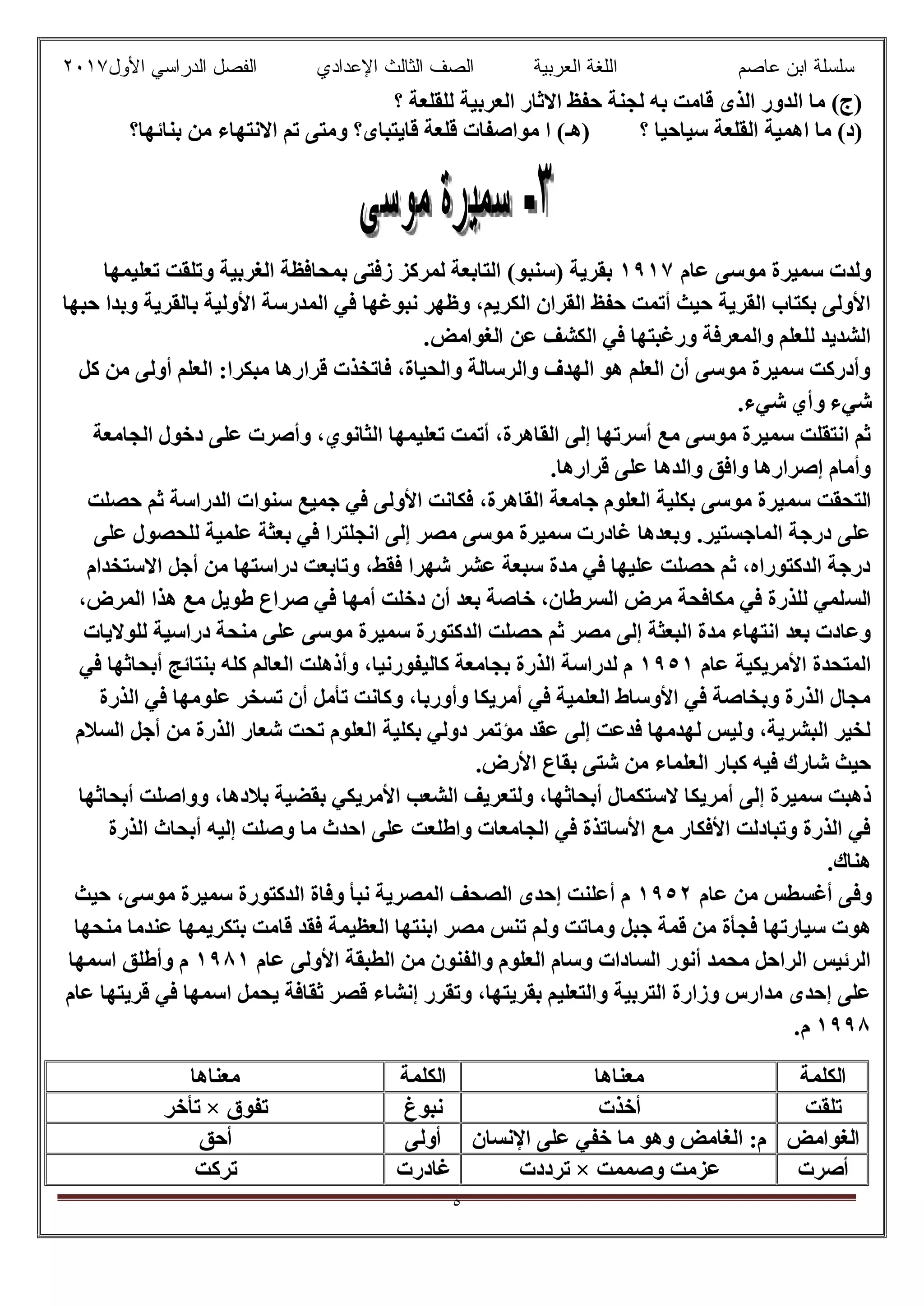 ‫ﻋﺎﺻم‬ ‫اﺑن‬ ‫ﺳﻠﺳﻠﺔ‬‫اﻟﻌرﺑﯾﺔ‬ ‫اﻟﻠﻐﺔ‬‫اﻟﺛﺎ‬ ‫اﻟﺻف‬‫ﻟث‬‫اﻷول‬ ‫اﻟدراﺳﻲ‬ ‫اﻟﻔﺻل‬ ‫اﻹﻋدادي‬٢٠١٧
٥
‫؟‬ ‫ﻟﻠﻘﻠﻌﺔ‬ ‫اﻟﻌﺮﺑﯿﺔ‬ ‫اﻻﺛﺎر‬ ‫ﺣﻔﻆ‬ ‫ﻟﺠﻨﺔ‬ ‫ﺑﮫ‬ ‫ﻗﺎﻣﺖ‬ ‫اﻟﺬى‬ ‫اﻟﺪور‬ ‫ﻣﺎ‬ (‫)ج‬
‫؟‬ ‫ﺳﯿﺎﺣﯿﺎ‬ ‫اﻟﻘﻠﻌﺔ‬ ‫اھﻤﯿﺔ‬ ‫ﻣﺎ‬ (‫)د‬‫)ھ‬‫ـ‬‫ﻗﺎﯾ‬ ‫ﻗﻠﻌﺔ‬ ‫ﻣﻮاﺻﻔﺎت‬ ‫ا‬ (‫ﺑﻨﺎﺋﮭﺎ؟‬ ‫ﻣﻦ‬ ‫اﻻﻧﺘﮭﺎء‬ ‫ﺗﻢ‬ ‫وﻣﺘﻰ‬ ‫ﺘﺒﺎى؟‬
‫ﻋﺎم‬ ‫ﻣﻮﺳﻰ‬ ‫ﺳﻤﯿﺮة‬ ‫وﻟﺪت‬١٩١٧‫ﺗﻌﻠﯿﻤﮭﺎ‬ ‫وﺗﻠﻘﺖ‬ ‫اﻟﻐﺮﺑﯿﺔ‬ ‫ﺑﻤﺤﺎﻓﻈﺔ‬ ‫زﻓﺘﻰ‬ ‫ﻟﻤﺮﻛﺰ‬ ‫اﻟﺘﺎﺑﻌﺔ‬ (‫)ﺳﻨﺒﻮ‬ ‫ﺑﻘﺮﯾﺔ‬
‫ﺣﺒﮭﺎ‬ ‫وﺑﺪا‬ ‫ﺑﺎﻟﻘﺮﯾﺔ‬ ‫اﻷوﻟﯿﺔ‬ ‫اﻟﻤﺪرﺳﺔ‬ ‫ﻓﻲ‬ ‫ﻧﺒﻮﻏﮭﺎ‬ ‫وظﮭﺮ‬ ،‫اﻟﻜﺮﯾﻢ‬ ‫اﻟﻘﺮان‬ ‫ﺣﻔﻆ‬ ‫أﺗﻤﺖ‬ ‫ﺣﯿﺚ‬ ‫اﻟﻘﺮﯾﺔ‬ ‫ﺑﻜﺘﺎب‬ ‫اﻷوﻟﻰ‬
‫اﻟﻜ‬ ‫ﻓﻲ‬ ‫ورﻏﺒﺘﮭﺎ‬ ‫واﻟﻤﻌﺮﻓﺔ‬ ‫ﻟﻠﻌﻠﻢ‬ ‫اﻟﺸﺪﯾﺪ‬.‫اﻟﻐﻮاﻣﺾ‬ ‫ﻋﻦ‬ ‫ﺸﻒ‬
‫ﻛﻞ‬ ‫ﻣﻦ‬ ‫أوﻟﻰ‬ ‫اﻟﻌﻠﻢ‬ :‫ﻣﺒﻜﺮا‬ ‫ﻗﺮارھﺎ‬ ‫ﻓﺎﺗﺨﺬت‬ ،‫واﻟﺤﯿﺎة‬ ‫واﻟﺮﺳﺎﻟﺔ‬ ‫اﻟﮭﺪف‬ ‫ھﻮ‬ ‫اﻟﻌﻠﻢ‬ ‫أن‬ ‫ﻣﻮﺳﻰ‬ ‫ﺳﻤﯿﺮة‬ ‫وأدرﻛﺖ‬
.‫ﺷﻲء‬ ‫وأي‬ ‫ﺷﻲء‬
‫اﻟﺠﺎﻣﻌﺔ‬ ‫دﺧﻮل‬ ‫ﻋﻠﻰ‬ ‫وأﺻﺮت‬ ،‫اﻟﺜﺎﻧﻮي‬ ‫ﺗﻌﻠﯿﻤﮭﺎ‬ ‫أﺗﻤﺖ‬ ،‫اﻟﻘﺎھﺮة‬ ‫إﻟﻰ‬ ‫أﺳﺮﺗﮭﺎ‬ ‫ﻣﻊ‬ ‫ﻣﻮﺳﻰ‬ ‫ﺳﻤﯿﺮة‬ ‫اﻧﺘﻘﻠﺖ‬ ‫ﺛﻢ‬
.‫ﻗﺮارھﺎ‬ ‫ﻋﻠﻰ‬ ‫واﻟﺪھﺎ‬ ‫واﻓﻖ‬ ‫إﺻﺮارھﺎ‬ ‫وأﻣﺎم‬
‫ﺳﻤ‬ ‫اﻟﺘﺤﻘﺖ‬‫ﺣﺼﻠﺖ‬ ‫ﺛﻢ‬ ‫اﻟﺪراﺳﺔ‬ ‫ﺳﻨﻮات‬ ‫ﺟﻤﯿﻊ‬ ‫ﻓﻲ‬ ‫اﻷوﻟﻰ‬ ‫ﻓﻜﺎﻧﺖ‬ ،‫اﻟﻘﺎھﺮة‬ ‫ﺟﺎﻣﻌﺔ‬ ‫اﻟﻌﻠﻮم‬ ‫ﺑﻜﻠﯿﺔ‬ ‫ﻣﻮﺳﻰ‬ ‫ﯿﺮة‬
‫ﻋﻠﻰ‬ ‫ﻟﻠﺤﺼﻮل‬ ‫ﻋﻠﻤﯿﺔ‬ ‫ﺑﻌﺜﺔ‬ ‫ﻓﻲ‬ ‫اﻧﺠﻠﺘﺮا‬ ‫إﻟﻰ‬ ‫ﻣﺼﺮ‬ ‫ﻣﻮﺳﻰ‬ ‫ﺳﻤﯿﺮة‬ ‫ﻏﺎدرت‬ ‫وﺑﻌﺪھﺎ‬ .‫اﻟﻤﺎﺟﺴﺘﯿﺮ‬ ‫درﺟﺔ‬ ‫ﻋﻠﻰ‬
‫اﻻﺳﺘﺨﺪام‬ ‫أﺟﻞ‬ ‫ﻣﻦ‬ ‫دراﺳﺘﮭﺎ‬ ‫وﺗﺎﺑﻌﺖ‬ ،‫ﻓﻘﻂ‬ ‫ﺷﮭﺮا‬ ‫ﻋﺸﺮ‬ ‫ﺳﺒﻌﺔ‬ ‫ﻣﺪة‬ ‫ﻓﻲ‬ ‫ﻋﻠﯿﮭﺎ‬ ‫ﺣﺼﻠﺖ‬ ‫ﺛﻢ‬ ،‫اﻟﺪﻛﺘﻮراه‬ ‫درﺟﺔ‬
‫اﻟﺴ‬،‫اﻟﻤﺮض‬ ‫ھﺬا‬ ‫ﻣﻊ‬ ‫طﻮﯾﻞ‬ ‫ﺻﺮاع‬ ‫ﻓﻲ‬ ‫أﻣﮭﺎ‬ ‫دﺧﻠﺖ‬ ‫أن‬ ‫ﺑﻌﺪ‬ ‫ﺧﺎﺻﺔ‬ ،‫اﻟﺴﺮطﺎن‬ ‫ﻣﺮض‬ ‫ﻣﻜﺎﻓﺤﺔ‬ ‫ﻓﻲ‬ ‫ﻟﻠﺬرة‬ ‫ﻠﻤﻲ‬
‫ﻟﻠﻮﻻﯾﺎت‬ ‫دراﺳﯿﺔ‬ ‫ﻣﻨﺤﺔ‬ ‫ﻋﻠﻰ‬ ‫ﻣﻮﺳﻰ‬ ‫ﺳﻤﯿﺮة‬ ‫اﻟﺪﻛﺘﻮرة‬ ‫ﺣﺼﻠﺖ‬ ‫ﺛﻢ‬ ‫ﻣﺼﺮ‬ ‫إﻟﻰ‬ ‫اﻟﺒﻌﺜﺔ‬ ‫ﻣﺪة‬ ‫اﻧﺘﮭﺎء‬ ‫ﺑﻌﺪ‬ ‫وﻋﺎدت‬
‫ﻋﺎم‬ ‫اﻷﻣﺮﯾﻜﯿﺔ‬ ‫اﻟﻤﺘﺤﺪة‬١٩٥١‫ﺑﻨﺘﺎﺋﺞ‬ ‫ﻛﻠﮫ‬ ‫اﻟﻌﺎﻟﻢ‬ ‫وأذھﻠﺖ‬ ،‫ﻛﺎﻟﯿﻔﻮرﻧﯿﺎ‬ ‫ﺑﺠﺎﻣﻌﺔ‬ ‫اﻟﺬرة‬ ‫ﻟﺪراﺳﺔ‬ ‫م‬‫ﻓﻲ‬ ‫أﺑﺤﺎﺛﮭﺎ‬
‫اﻟﺬرة‬ ‫ﻓﻲ‬ ‫ﻋﻠﻮﻣﮭﺎ‬ ‫ﺗﺴﺨﺮ‬ ‫أن‬ ‫ﺗﺄﻣﻞ‬ ‫وﻛﺎﻧﺖ‬ ،‫وأورﺑﺎ‬ ‫أﻣﺮﯾﻜﺎ‬ ‫ﻓﻲ‬ ‫اﻟﻌﻠﻤﯿﺔ‬ ‫اﻷوﺳﺎط‬ ‫ﻓﻲ‬ ‫وﺑﺨﺎﺻﺔ‬ ‫اﻟﺬرة‬ ‫ﻣﺠﺎل‬
‫اﻟﺴﻼم‬ ‫أﺟﻞ‬ ‫ﻣﻦ‬ ‫اﻟﺬرة‬ ‫ﺷﻌﺎر‬ ‫ﺗﺤﺖ‬ ‫اﻟﻌﻠﻮم‬ ‫ﺑﻜﻠﯿﺔ‬ ‫دوﻟﻲ‬ ‫ﻣﺆﺗﻤﺮ‬ ‫ﻋﻘﺪ‬ ‫إﻟﻰ‬ ‫ﻓﺪﻋﺖ‬ ‫ﻟﮭﺪﻣﮭﺎ‬ ‫وﻟﯿﺲ‬ ،‫اﻟﺒﺸﺮﯾﺔ‬ ‫ﻟﺨﯿﺮ‬
.‫اﻷرض‬ ‫ﺑﻘﺎع‬ ‫ﺷﺘﻰ‬ ‫ﻣﻦ‬ ‫اﻟﻌﻠﻤﺎء‬ ‫ﻛﺒﺎر‬ ‫ﻓﯿﮫ‬ ‫ﺷﺎرك‬ ‫ﺣﯿﺚ‬
‫أﻣ‬ ‫إﻟﻰ‬ ‫ﺳﻤﯿﺮة‬ ‫ذھﺒﺖ‬‫أﺑﺤﺎﺛﮭﺎ‬ ‫وواﺻﻠﺖ‬ ،‫ﺑﻼدھﺎ‬ ‫ﺑﻘﻀﯿﺔ‬ ‫اﻷﻣﺮﯾﻜﻲ‬ ‫اﻟﺸﻌﺐ‬ ‫وﻟﺘﻌﺮﯾﻒ‬ ،‫أﺑﺤﺎﺛﮭﺎ‬ ‫ﻻﺳﺘﻜﻤﺎل‬ ‫ﺮﯾﻜﺎ‬
‫اﻟﺬرة‬ ‫أﺑﺤﺎث‬ ‫إﻟﯿﮫ‬ ‫وﺻﻠﺖ‬ ‫ﻣﺎ‬ ‫اﺣﺪث‬ ‫ﻋﻠﻰ‬ ‫واطﻠﻌﺖ‬ ‫اﻟﺠﺎﻣﻌﺎت‬ ‫ﻓﻲ‬ ‫اﻷﺳﺎﺗﺬة‬ ‫ﻣﻊ‬ ‫اﻷﻓﻜﺎر‬ ‫وﺗﺒﺎدﻟﺖ‬ ‫اﻟﺬرة‬ ‫ﻓﻲ‬
.‫ھﻨﺎك‬
‫ﻋﺎم‬ ‫ﻣﻦ‬ ‫أﻏﺴﻄﺲ‬ ‫وﻓﻰ‬١٩٥٢‫ﺣﯿﺚ‬ ،‫ﻣﻮﺳﻰ‬ ‫ﺳﻤﯿﺮة‬ ‫اﻟﺪﻛﺘﻮرة‬ ‫وﻓﺎة‬ ‫ﻧﺒﺄ‬ ‫اﻟﻤﺼﺮﯾﺔ‬ ‫اﻟﺼﺤﻒ‬ ‫إﺣﺪى‬ ‫أﻋﻠﻨﺖ‬ ‫م‬
‫ھﻮ‬‫ﻣﻨﺤﮭﺎ‬ ‫ﻋﻨﺪﻣﺎ‬ ‫ﺑﺘﻜﺮﯾﻤﮭﺎ‬ ‫ﻗﺎﻣﺖ‬ ‫ﻓﻘﺪ‬ ‫اﻟﻌﻈﯿﻤﺔ‬ ‫اﺑﻨﺘﮭﺎ‬ ‫ﻣﺼﺮ‬ ‫ﺗﻨﺲ‬ ‫وﻟﻢ‬ ‫وﻣﺎﺗﺖ‬ ‫ﺟﺒﻞ‬ ‫ﻗﻤﺔ‬ ‫ﻣﻦ‬ ‫ﻓﺠﺄة‬ ‫ﺳﯿﺎرﺗﮭﺎ‬ ‫ت‬
‫ﻋﺎم‬ ‫اﻷوﻟﻰ‬ ‫اﻟﻄﺒﻘﺔ‬ ‫ﻣﻦ‬ ‫واﻟﻔﻨﻮن‬ ‫اﻟﻌﻠﻮم‬ ‫وﺳﺎم‬ ‫اﻟﺴﺎدات‬ ‫أﻧﻮر‬ ‫ﻣﺤﻤﺪ‬ ‫اﻟﺮاﺣﻞ‬ ‫اﻟﺮﺋﯿﺲ‬١٩٨١‫اﺳﻤﮭﺎ‬ ‫وأطﻠﻖ‬ ‫م‬
‫ا‬ ‫ﯾﺤﻤﻞ‬ ‫ﺛﻘﺎﻓﺔ‬ ‫ﻗﺼﺮ‬ ‫إﻧﺸﺎء‬ ‫وﺗﻘﺮر‬ ،‫ﺑﻘﺮﯾﺘﮭﺎ‬ ‫واﻟﺘﻌﻠﯿﻢ‬ ‫اﻟﺘﺮﺑﯿﺔ‬ ‫وزارة‬ ‫ﻣﺪارس‬ ‫إﺣﺪى‬ ‫ﻋﻠﻰ‬‫ﻋﺎم‬ ‫ﻗﺮﯾﺘﮭﺎ‬ ‫ﻓﻲ‬ ‫ﺳﻤﮭﺎ‬
١٩٩٨.‫م‬
‫اﻟﻜﻠﻤﺔ‬‫ﻣﻌﻨﺎھﺎ‬‫اﻟﻜﻠﻤﺔ‬‫ﻣﻌﻨﺎھﺎ‬
‫ﺗﻠﻘﺖ‬‫أﺧﺬت‬‫ﻧﺒﻮغ‬‫ﺗﻔﻮق‬×‫ﺗﺄﺧﺮ‬
‫اﻟﻐﻮاﻣﺾ‬‫اﻹﻧﺴﺎن‬ ‫ﻋﻠﻰ‬ ‫ﺧﻔﻲ‬ ‫ﻣﺎ‬ ‫وھﻮ‬ ‫اﻟﻐﺎﻣﺾ‬ :‫م‬‫أوﻟﻰ‬‫أﺣﻖ‬
‫أﺻﺮت‬‫وﺻﻤﻤﺖ‬ ‫ﻋﺰﻣﺖ‬×‫ﺗﺮددت‬‫ﻏﺎدرت‬‫ﺗﺮﻛﺖ‬
 