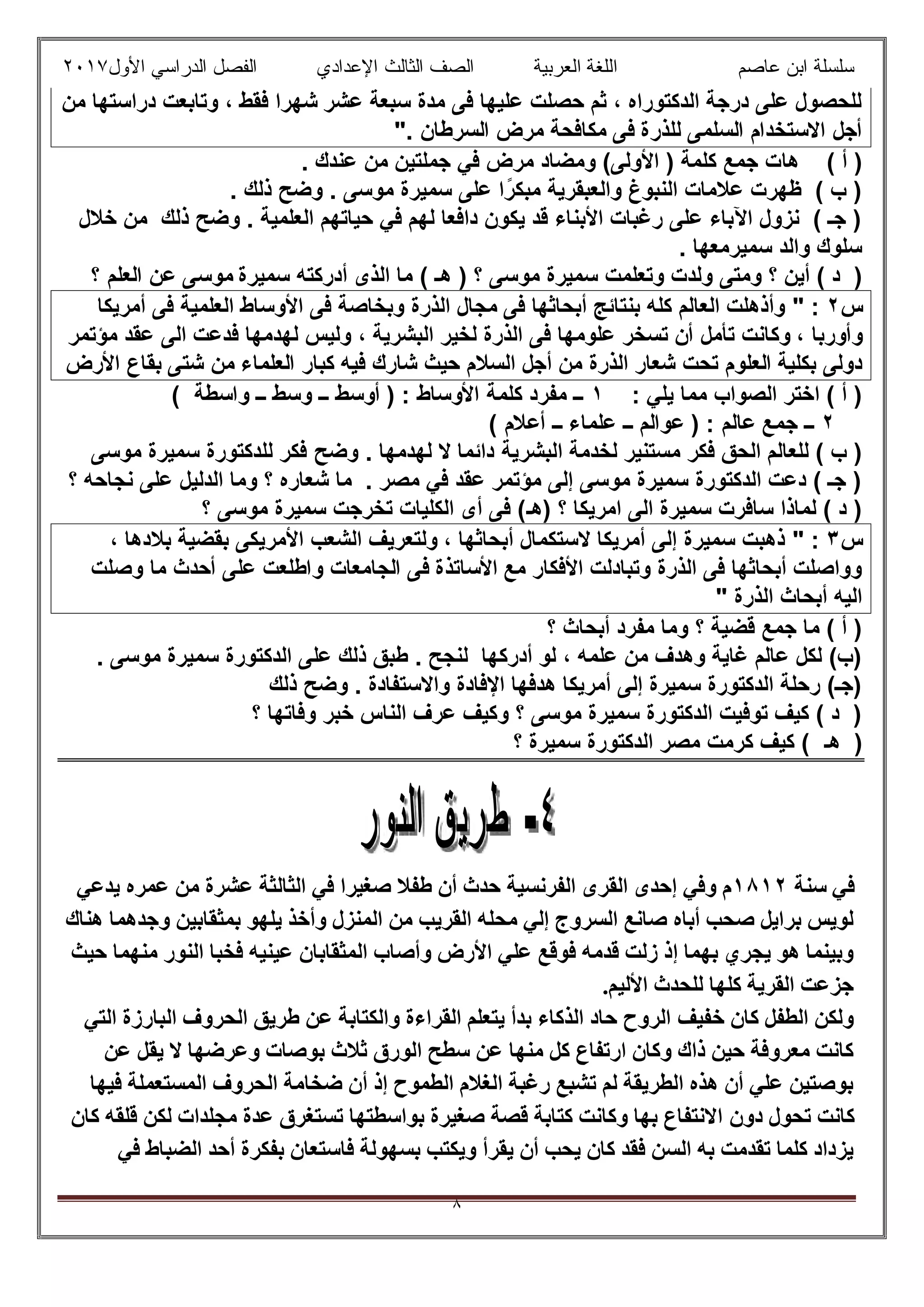 ‫ﻋﺎﺻم‬ ‫اﺑن‬ ‫ﺳﻠﺳﻠﺔ‬‫اﻟﻌرﺑﯾﺔ‬ ‫اﻟﻠﻐﺔ‬‫اﻟﺛﺎ‬ ‫اﻟﺻف‬‫ﻟث‬‫اﻷول‬ ‫اﻟدراﺳﻲ‬ ‫اﻟﻔﺻل‬ ‫اﻹﻋدادي‬٢٠١٧
٨
‫ﻋﺷر‬ ‫ﺳﺑﻌﺔ‬ ‫ﻣدة‬ ‫ﻓﻰ‬ ‫ﻋﻠﯾﮭﺎ‬ ‫ﺣﺻﻠت‬ ‫ﺛم‬ ، ‫اﻟدﻛﺗوراه‬ ‫درﺟﺔ‬ ‫ﻋﻠﻰ‬ ‫ﻟﻠﺣﺻول‬‫ﻣن‬ ‫دراﺳﺗﮭﺎ‬ ‫وﺗﺎﺑﻌت‬ ، ‫ﻓﻘط‬ ‫ﺷﮭرا‬
. ‫اﻟﺳرطﺎن‬ ‫ﻣرض‬ ‫ﻣﻛﺎﻓﺣﺔ‬ ‫ﻓﻰ‬ ‫ﻟﻠذرة‬ ‫اﻟﺳﻠﻣﻰ‬ ‫اﻻﺳﺗﺧدام‬ ‫أﺟل‬"
‫ھﺎ‬ ( ‫أ‬ ). ‫ﻋﻧدك‬ ‫ﻣن‬ ‫ﺟﻣﻠﺗﯾن‬ ‫ﻓﻲ‬ ‫ﻣرض‬ ‫وﻣﺿﺎد‬ (‫اﻷوﻟﻰ‬ ) ‫ﻛﻠﻣﺔ‬ ‫ﺟﻣﻊ‬ ‫ت‬
. ‫ذﻟك‬ ‫وﺿﺢ‬ . ‫ﻣوﺳﻰ‬ ‫ﺳﻣﯾرة‬ ‫ﻋﻠﻰ‬ ‫ا‬ً‫ﻣﺑﻛر‬ ‫واﻟﻌﺑﻘرﯾﺔ‬ ‫اﻟﻧﺑوغ‬ ‫ﻋﻼﻣﺎت‬ ‫ظﮭرت‬ ( ‫ب‬ )
‫ﺧﻼل‬ ‫ﻣن‬ ‫ذﻟك‬ ‫وﺿﺢ‬ . ‫اﻟﻌﻠﻣﯾﺔ‬ ‫ﺣﯾﺎﺗﮭم‬ ‫ﻓﻲ‬ ‫ﻟﮭم‬ ‫داﻓﻌﺎ‬ ‫ﯾﻛون‬ ‫ﻗد‬ ‫اﻷﺑﻧﺎء‬ ‫رﻏﺑﺎت‬ ‫ﻋﻠﻰ‬ ‫اﻵﺑﺎء‬ ‫ﻧزول‬ ( ‫ﺟـ‬ )
. ‫ﺳﻣﯾرﻣﻌﮭﺎ‬ ‫واﻟد‬ ‫ﺳﻠوك‬
‫وﻟد‬ ‫وﻣﺗﻰ‬ ‫؟‬ ‫أﯾن‬ ( ‫د‬ )) ‫؟‬ ‫ﻣوﺳﻰ‬ ‫ﺳﻣﯾرة‬ ‫وﺗﻌﻠﻣت‬ ‫ت‬‫ھـ‬‫ﺳﻣﯾرة‬ ‫أدرﻛﺗﮫ‬ ‫اﻟذى‬ ‫ﻣﺎ‬ (‫؟‬ ‫اﻟﻌﻠم‬ ‫ﻋن‬ ‫ﻣوﺳﻰ‬
‫س‬٢:"‫ﻓﻰ‬ ‫أﺑﺣﺎﺛﮭﺎ‬ ‫ﺑﻧﺗﺎﺋﺞ‬ ‫ﻛﻠﮫ‬ ‫اﻟﻌﺎﻟم‬ ‫وأذھﻠت‬‫أﻣرﯾﻛﺎ‬ ‫ﻓﻰ‬ ‫اﻟﻌﻠﻣﯾﺔ‬ ‫اﻷوﺳﺎط‬ ‫ﻓﻰ‬ ‫وﺑﺧﺎﺻﺔ‬ ‫اﻟذرة‬ ‫ﻣﺟﺎل‬
‫ﺗﺳﺧر‬ ‫أن‬ ‫ﺗﺄﻣل‬ ‫وﻛﺎﻧت‬ ، ‫وأورﺑﺎ‬‫ﻣؤﺗﻣر‬ ‫ﻋﻘد‬ ‫اﻟﻰ‬ ‫ﻓدﻋت‬ ‫ﻟﮭدﻣﮭﺎ‬ ‫وﻟﯾس‬ ، ‫اﻟﺑﺷرﯾﺔ‬ ‫ﻟﺧﯾر‬ ‫اﻟذرة‬ ‫ﻓﻰ‬ ‫ﻋﻠوﻣﮭﺎ‬
‫ﺑﻛﻠﯾﺔ‬ ‫دوﻟﻰ‬‫اﻟﻌﻠوم‬‫ﻓﯾﮫ‬ ‫ﺷﺎرك‬ ‫ﺣﯾث‬ ‫اﻟﺳﻼم‬ ‫أﺟل‬ ‫ﻣن‬ ‫اﻟذرة‬ ‫ﺷﻌﺎر‬ ‫ﺗﺣت‬‫اﻷرض‬ ‫ﺑﻘﺎع‬ ‫ﺷﺗﻰ‬ ‫ﻣن‬ ‫اﻟﻌﻠﻣﺎء‬ ‫ﻛﺑﺎر‬
: ‫ﯾﻠﻲ‬ ‫ﻣﻣﺎ‬ ‫اﻟﺻواب‬ ‫اﺧﺗر‬ ( ‫أ‬ )١( ‫واﺳطﺔ‬ ‫ــ‬ ‫وﺳط‬ ‫ــ‬ ‫أوﺳط‬ ) : ‫اﻷوﺳﺎط‬ ‫ﻛﻠﻣﺔ‬ ‫ﻣﻔرد‬ ‫ــ‬
٢( ‫أﻋﻼم‬ ‫ــ‬ ‫ﻋﻠﻣﺎء‬ ‫ــ‬ ‫ﻋواﻟم‬ ) : ‫ﻋﺎﻟم‬ ‫ﺟﻣﻊ‬ ‫ــ‬
‫اﻟﺑﺷ‬ ‫ﻟﺧدﻣﺔ‬ ‫ﻣﺳﺗﻧﯾر‬ ‫ﻓﻛر‬ ‫اﻟﺣق‬ ‫ﻟﻠﻌﺎﻟم‬ ( ‫ب‬ )‫رﯾﺔ‬‫وﺿﺢ‬ . ‫ﻟﮭدﻣﮭﺎ‬ ‫ﻻ‬ ‫داﺋﻣﺎ‬‫ﻣوﺳﻰ‬ ‫ﺳﻣﯾرة‬ ‫ﻟﻠدﻛﺗورة‬ ‫ﻓﻛر‬
‫؟‬ ‫ﻧﺟﺎﺣﮫ‬ ‫ﻋﻠﻰ‬ ‫اﻟدﻟﯾل‬ ‫وﻣﺎ‬ ‫؟‬ ‫ﺷﻌﺎره‬ ‫ﻣﺎ‬ . ‫ﻣﺻر‬ ‫ﻓﻲ‬ ‫ﻋﻘد‬ ‫ﻣؤﺗﻣر‬ ‫إﻟﻰ‬ ‫ﻣوﺳﻰ‬ ‫ﺳﻣﯾرة‬ ‫اﻟدﻛﺗورة‬ ‫دﻋت‬ ( ‫ﺟـ‬ )
‫)ھ‬ ‫؟‬ ‫اﻣرﯾﻛﺎ‬ ‫اﻟﻰ‬ ‫ﺳﻣﯾرة‬ ‫ﺳﺎﻓرت‬ ‫ﻟﻣﺎذا‬ ( ‫د‬ )‫ـ‬‫؟‬ ‫ﻣوﺳﻰ‬ ‫ﺳﻣﯾرة‬ ‫ﺗﺧرﺟت‬ ‫اﻟﻛﻠﯾﺎت‬ ‫أى‬ ‫ﻓﻰ‬ (
‫س‬٣:"‫أﺑﺣﺎﺛ‬ ‫ﻻﺳﺗﻛﻣﺎل‬ ‫أﻣرﯾﻛﺎ‬ ‫إﻟﻰ‬ ‫ﺳﻣﯾرة‬ ‫ذھﺑت‬، ‫ﮭﺎ‬، ‫ﺑﻼدھﺎ‬ ‫ﺑﻘﺿﯾﺔ‬ ‫اﻷﻣرﯾﻛﻰ‬ ‫اﻟﺷﻌب‬ ‫وﻟﺗﻌرﯾف‬
‫ﻣﻊ‬ ‫اﻷﻓﻛﺎر‬ ‫وﺗﺑﺎدﻟت‬ ‫اﻟذرة‬ ‫ﻓﻰ‬ ‫أﺑﺣﺎﺛﮭﺎ‬ ‫وواﺻﻠت‬‫وﺻﻠت‬ ‫ﻣﺎ‬ ‫أﺣدث‬ ‫ﻋﻠﻰ‬ ‫واطﻠﻌت‬ ‫اﻟﺟﺎﻣﻌﺎت‬ ‫ﻓﻰ‬ ‫اﻷﺳﺎﺗذة‬
‫اﻟذرة‬ ‫أﺑﺣﺎث‬ ‫اﻟﯾﮫ‬"
‫؟‬ ‫أﺑﺣﺎث‬ ‫ﻣﻔرد‬ ‫وﻣﺎ‬ ‫؟‬ ‫ﻗﺿﯾﺔ‬ ‫ﺟﻣﻊ‬ ‫ﻣﺎ‬ ( ‫أ‬ )
‫اﻟدﻛ‬ ‫ﻋﻠﻰ‬ ‫ذﻟك‬ ‫طﺑق‬ . ‫ﻟﻧﺟﺢ‬ ‫أدرﻛﮭﺎ‬ ‫ﻟو‬ ، ‫ﻋﻠﻣﮫ‬ ‫ﻣن‬ ‫وھدف‬ ‫ﻏﺎﯾﺔ‬ ‫ﻋﺎﻟم‬ ‫ﻟﻛل‬ (‫)ب‬. ‫ﻣوﺳﻰ‬ ‫ﺳﻣﯾرة‬ ‫ﺗورة‬
‫ذﻟك‬ ‫وﺿﺢ‬ . ‫واﻻﺳﺗﻔﺎدة‬ ‫اﻹﻓﺎدة‬ ‫ھدﻓﮭﺎ‬ ‫أﻣرﯾﻛﺎ‬ ‫إﻟﻰ‬ ‫ﺳﻣﯾرة‬ ‫اﻟدﻛﺗورة‬ ‫رﺣﻠﺔ‬ (‫)ﺟـ‬
‫؟‬ ‫وﻓﺎﺗﮭﺎ‬ ‫ﺧﺑر‬ ‫اﻟﻧﺎس‬ ‫ﻋرف‬ ‫وﻛﯾف‬ ‫؟‬ ‫ﻣوﺳﻰ‬ ‫ﺳﻣﯾرة‬ ‫اﻟدﻛﺗورة‬ ‫ﺗوﻓﯾت‬ ‫ﻛﯾف‬ ( ‫د‬ )
‫ھ‬ )‫ـ‬‫؟‬ ‫ﺳﻣﯾرة‬ ‫اﻟدﻛﺗورة‬ ‫ﻣﺻر‬ ‫ﻛرﻣت‬ ‫ﻛﯾف‬ (
‫ﺳﻨﺔ‬ ‫ﻓﻲ‬١٨١٢‫ﻓﻲ‬ ‫ﺻﻐﯿﺮا‬ ‫طﻔﻼ‬ ‫أن‬ ‫ﺣﺪث‬ ‫اﻟﻔﺮﻧﺴﯿﺔ‬ ‫اﻟﻘﺮى‬ ‫إﺣﺪى‬ ‫وﻓﻲ‬ ‫م‬‫ﯾﺪﻋﻲ‬ ‫ﻋﻤﺮه‬ ‫ﻣﻦ‬ ‫ﻋﺸﺮة‬ ‫اﻟﺜﺎﻟﺜﺔ‬
‫ھﻨﺎك‬ ‫وﺟﺪھﻤﺎ‬ ‫ﺑﻤﺜﻘﺎﺑﯿﻦ‬ ‫ﯾﻠﮭﻮ‬ ‫وأﺧﺬ‬ ‫اﻟﻤﻨﺰل‬ ‫ﻣﻦ‬ ‫اﻟﻘﺮﯾﺐ‬ ‫ﻣﺤﻠﮫ‬ ‫إﻟﻲ‬ ‫اﻟﺴﺮوج‬ ‫ﺻﺎﻧﻊ‬ ‫أﺑﺎه‬ ‫ﺻﺤﺐ‬ ‫ﺑﺮاﯾﻞ‬ ‫ﻟﻮﯾﺲ‬
‫ﺣﯿﺚ‬ ‫ﻣﻨﮭﻤﺎ‬ ‫اﻟﻨﻮر‬ ‫ﻓﺨﺒﺎ‬ ‫ﻋﯿﻨﯿﮫ‬ ‫اﻟﻤﺜﻘﺎﺑﺎن‬ ‫وأﺻﺎب‬ ‫اﻷرض‬ ‫ﻋﻠﻲ‬ ‫ﻓﻮﻗﻊ‬ ‫ﻗﺪﻣﮫ‬ ‫زﻟﺖ‬ ‫إذ‬ ‫ﺑﮭﻤﺎ‬ ‫ﯾﺠﺮي‬ ‫ھﻮ‬ ‫وﺑﯿﻨﻤﺎ‬
.‫اﻷﻟﯿﻢ‬ ‫ﻟﻠﺤﺪث‬ ‫ﻛﻠﮭﺎ‬ ‫اﻟﻘﺮﯾﺔ‬ ‫ﺟﺰﻋﺖ‬
‫ﺧﻔﯿﻒ‬ ‫ﻛﺎن‬ ‫اﻟﻄﻔﻞ‬ ‫وﻟﻜﻦ‬‫اﻟﺘﻲ‬ ‫اﻟﺒﺎرزة‬ ‫اﻟﺤﺮوف‬ ‫طﺮﯾﻖ‬ ‫ﻋﻦ‬ ‫واﻟﻜﺘﺎﺑﺔ‬ ‫اﻟﻘﺮاءة‬ ‫ﯾﺘﻌﻠﻢ‬ ‫ﺑﺪأ‬ ‫اﻟﺬﻛﺎء‬ ‫ﺣﺎد‬ ‫اﻟﺮوح‬
‫ﻋﻦ‬ ‫ﯾﻘﻞ‬ ‫ﻻ‬ ‫وﻋﺮﺿﮭﺎ‬ ‫ﺑﻮﺻﺎت‬ ‫ﺛﻼث‬ ‫اﻟﻮرق‬ ‫ﺳﻄﺢ‬ ‫ﻋﻦ‬ ‫ﻣﻨﮭﺎ‬ ‫ﻛﻞ‬ ‫ارﺗﻔﺎع‬ ‫وﻛﺎن‬ ‫ذاك‬ ‫ﺣﯿﻦ‬ ‫ﻣﻌﺮوﻓﺔ‬ ‫ﻛﺎﻧﺖ‬
‫ﻓﯿﮭﺎ‬ ‫اﻟﻤﺴﺘﻌﻤﻠﺔ‬ ‫اﻟﺤﺮوف‬ ‫ﺿﺨﺎﻣﺔ‬ ‫أن‬ ‫إذ‬ ‫اﻟﻄﻤﻮح‬ ‫اﻟﻐﻼم‬ ‫رﻏﺒﺔ‬ ‫ﺗﺸﺒﻊ‬ ‫ﻟﻢ‬ ‫اﻟﻄﺮﯾﻘﺔ‬ ‫ھﺬه‬ ‫أن‬ ‫ﻋﻠﻲ‬ ‫ﺑﻮﺻﺘﯿﻦ‬
‫ا‬ ‫دون‬ ‫ﺗﺤﻮل‬ ‫ﻛﺎﻧﺖ‬‫ﻛﺎن‬ ‫ﻗﻠﻘﮫ‬ ‫ﻟﻜﻦ‬ ‫ﻣﺠﻠﺪات‬ ‫ﻋﺪة‬ ‫ﺗﺴﺘﻐﺮق‬ ‫ﺑﻮاﺳﻄﺘﮭﺎ‬ ‫ﺻﻐﯿﺮة‬ ‫ﻗﺼﺔ‬ ‫ﻛﺘﺎﺑﺔ‬ ‫وﻛﺎﻧﺖ‬ ‫ﺑﮭﺎ‬ ‫ﻻﻧﺘﻔﺎع‬
‫ﻓﻲ‬ ‫اﻟﻀﺒﺎط‬ ‫أﺣﺪ‬ ‫ﺑﻔﻜﺮة‬ ‫ﻓﺎﺳﺘﻌﺎن‬ ‫ﺑﺴﮭﻮﻟﺔ‬ ‫وﯾﻜﺘﺐ‬ ‫ﯾﻘﺮأ‬ ‫أن‬ ‫ﯾﺤﺐ‬ ‫ﻛﺎن‬ ‫ﻓﻘﺪ‬ ‫اﻟﺴﻦ‬ ‫ﺑﮫ‬ ‫ﺗﻘﺪﻣﺖ‬ ‫ﻛﻠﻤﺎ‬ ‫ﯾﺰداد‬
 