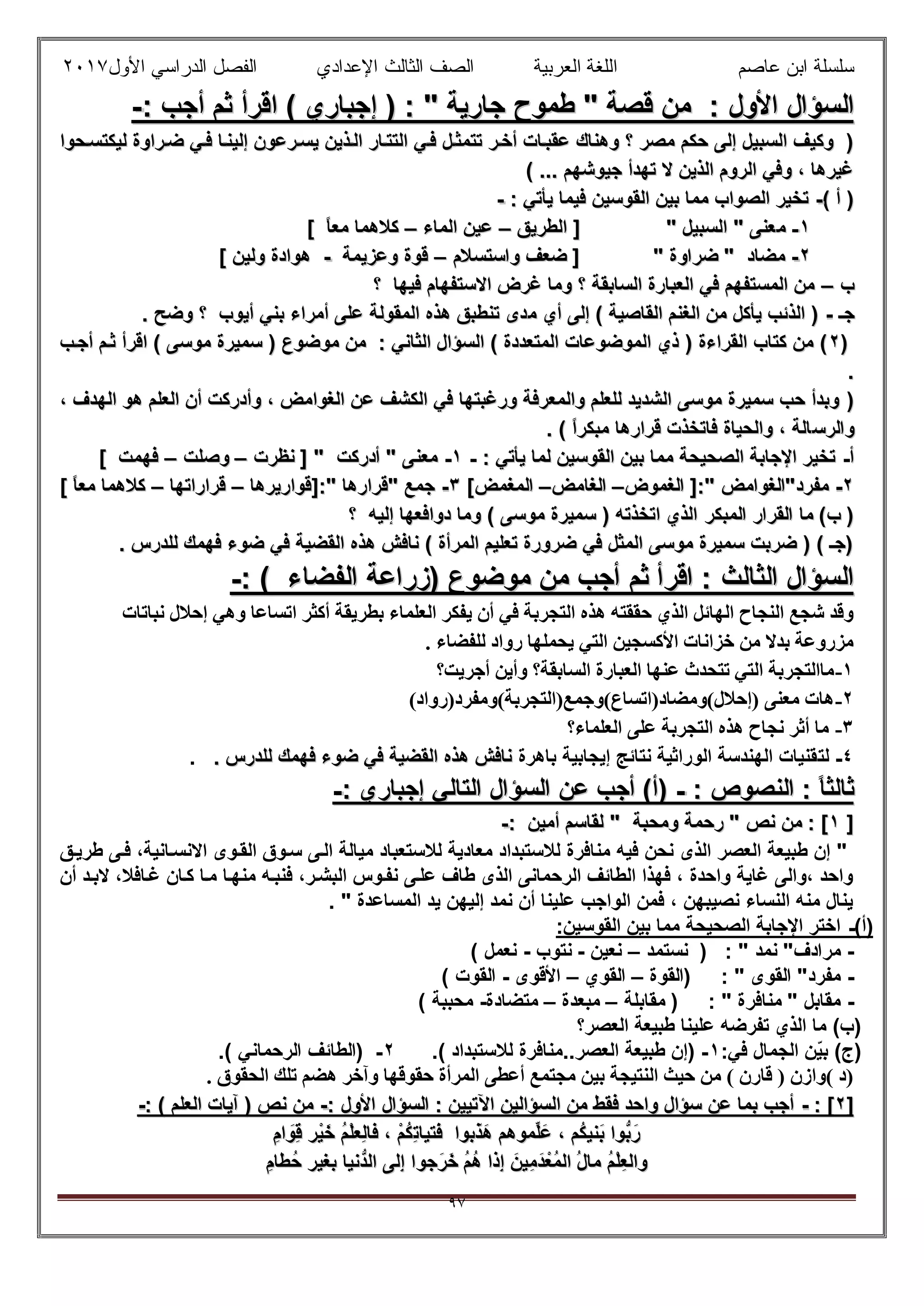 ‫ﻋﺎﺻم‬ ‫اﺑن‬ ‫ﺳﻠﺳﻠﺔ‬‫اﻟﻌرﺑﯾﺔ‬ ‫اﻟﻠﻐﺔ‬‫اﻟﺛﺎ‬ ‫اﻟﺻف‬‫ﻟث‬‫اﻷول‬ ‫اﻟدراﺳﻲ‬ ‫اﻟﻔﺻل‬ ‫اﻹﻋدادي‬٢٠١٧
٩٧
: ‫اﻷول‬ ‫اﻟﺳؤال‬: ‫اﻷول‬ ‫اﻟﺳؤال‬: ‫أﺟب‬ ‫ﺛم‬ ‫اﻗرأ‬ ( ‫إﺟﺑﺎري‬ ) : " ‫ﺟﺎرﯾﺔ‬ ‫طﻣوح‬ " ‫ﻗﺻﺔ‬ ‫ﻣن‬: ‫أﺟب‬ ‫ﺛم‬ ‫اﻗرأ‬ ( ‫إﺟﺑﺎري‬ ) : " ‫ﺟﺎرﯾﺔ‬ ‫طﻣوح‬ " ‫ﻗﺻﺔ‬ ‫ﻣن‬--
‫ﺣوا‬‫ﻟﯾﻛﺗﺳ‬ ‫راوة‬‫ﺿ‬ ‫ﻲ‬‫ﻓ‬ ‫ﺎ‬‫إﻟﯾﻧ‬ ‫رﻋون‬‫ﯾﺳ‬ ‫ذﯾن‬‫اﻟ‬ ‫ﺎر‬‫اﻟﺗﺗ‬ ‫ﻲ‬‫ﻓ‬ ‫ل‬‫ﺗﺗﻣﺛ‬ ‫ر‬‫أﺧ‬ ‫ﺎت‬‫ﻋﻘﺑ‬ ‫وھﻧﺎك‬ ‫؟‬ ‫ﻣﺻر‬ ‫ﺣﻛم‬ ‫إﻟﻰ‬ ‫اﻟﺳﺑﯾل‬ ‫وﻛﯾف‬ )‫ﺣوا‬‫ﻟﯾﻛﺗﺳ‬ ‫راوة‬‫ﺿ‬ ‫ﻲ‬‫ﻓ‬ ‫ﺎ‬‫إﻟﯾﻧ‬ ‫رﻋون‬‫ﯾﺳ‬ ‫ذﯾن‬‫اﻟ‬ ‫ﺎر‬‫اﻟﺗﺗ‬ ‫ﻲ‬‫ﻓ‬ ‫ل‬‫ﺗﺗﻣﺛ‬ ‫ر‬‫أﺧ‬ ‫ﺎت‬‫ﻋﻘﺑ‬ ‫وھﻧﺎك‬ ‫؟‬ ‫ﻣﺻر‬ ‫ﺣﻛم‬ ‫إﻟﻰ‬ ‫اﻟﺳﺑﯾل‬ ‫وﻛﯾف‬ )
( ... ‫ﺟﯾوﺷﮭم‬ ‫ﺗﮭدأ‬ ‫ﻻ‬ ‫اﻟذﯾن‬ ‫اﻟروم‬ ‫وﻓﻲ‬ ، ‫ﻏﯾرھﺎ‬( ... ‫ﺟﯾوﺷﮭم‬ ‫ﺗﮭدأ‬ ‫ﻻ‬ ‫اﻟذﯾن‬ ‫اﻟروم‬ ‫وﻓﻲ‬ ، ‫ﻏﯾرھﺎ‬
( ‫أ‬ )( ‫أ‬ )--: ‫ﯾﺄﺗﻲ‬ ‫ﻓﯾﻣﺎ‬ ‫اﻟﻘوﺳﯾن‬ ‫ﺑﯾن‬ ‫ﻣﻣﺎ‬ ‫اﻟﺻواب‬ ‫ﺗﺧﯾر‬: ‫ﯾﺄﺗﻲ‬ ‫ﻓﯾﻣﺎ‬ ‫اﻟﻘوﺳﯾن‬ ‫ﺑﯾن‬ ‫ﻣﻣﺎ‬ ‫اﻟﺻواب‬ ‫ﺗﺧﯾر‬--
١١--‫ﻣ‬‫ﻣ‬‫اﻟطرﯾق‬ ] " ‫اﻟﺳﺑﯾل‬ " ‫ﻌﻧﻰ‬‫اﻟطرﯾق‬ ] " ‫اﻟﺳﺑﯾل‬ " ‫ﻌﻧﻰ‬––‫اﻟﻣﺎء‬ ‫ﻋﯾن‬‫اﻟﻣﺎء‬ ‫ﻋﯾن‬––[ ً‫ﺎ‬‫ﻣﻌ‬ ‫ﻛﻼھﻣﺎ‬[ ً‫ﺎ‬‫ﻣﻌ‬ ‫ﻛﻼھﻣﺎ‬
٢٢--‫واﺳﺗﺳﻼم‬ ‫ﺿﻌف‬ ] " ‫ﺿراوة‬ " ‫ﻣﺿﺎد‬‫واﺳﺗﺳﻼم‬ ‫ﺿﻌف‬ ] " ‫ﺿراوة‬ " ‫ﻣﺿﺎد‬––‫وﻋزﯾﻣﺔ‬ ‫ﻗوة‬‫وﻋزﯾﻣﺔ‬ ‫ﻗوة‬--[ ‫وﻟﯾن‬ ‫ھوادة‬[ ‫وﻟﯾن‬ ‫ھوادة‬
‫ب‬‫ب‬––‫؟‬ ‫ﻓﯾﮭﺎ‬ ‫اﻻﺳﺗﻔﮭﺎم‬ ‫ﻏرض‬ ‫وﻣﺎ‬ ‫؟‬ ‫اﻟﺳﺎﺑﻘﺔ‬ ‫اﻟﻌﺑﺎرة‬ ‫ﻓﻲ‬ ‫اﻟﻣﺳﺗﻔﮭم‬ ‫ﻣن‬‫؟‬ ‫ﻓﯾﮭﺎ‬ ‫اﻻﺳﺗﻔﮭﺎم‬ ‫ﻏرض‬ ‫وﻣﺎ‬ ‫؟‬ ‫اﻟﺳﺎﺑﻘﺔ‬ ‫اﻟﻌﺑﺎرة‬ ‫ﻓﻲ‬ ‫اﻟﻣﺳﺗﻔﮭم‬ ‫ﻣن‬
‫ﺟـ‬‫ﺟـ‬--‫ﻣ‬ ‫أي‬ ‫إﻟﻰ‬ ( ‫اﻟﻘﺎﺻﯾﺔ‬ ‫اﻟﻐﻧم‬ ‫ﻣن‬ ‫ﯾﺄﻛل‬ ‫اﻟذﺋب‬ )‫ﻣ‬ ‫أي‬ ‫إﻟﻰ‬ ( ‫اﻟﻘﺎﺻﯾﺔ‬ ‫اﻟﻐﻧم‬ ‫ﻣن‬ ‫ﯾﺄﻛل‬ ‫اﻟذﺋب‬ ). ‫وﺿﺢ‬ ‫؟‬ ‫أﯾوب‬ ‫ﺑﻧﻲ‬ ‫أﻣراء‬ ‫ﻋﻠﻰ‬ ‫اﻟﻣﻘوﻟﺔ‬ ‫ھذه‬ ‫ﺗﻧطﺑق‬ ‫دى‬. ‫وﺿﺢ‬ ‫؟‬ ‫أﯾوب‬ ‫ﺑﻧﻲ‬ ‫أﻣراء‬ ‫ﻋﻠﻰ‬ ‫اﻟﻣﻘوﻟﺔ‬ ‫ھذه‬ ‫ﺗﻧطﺑق‬ ‫دى‬
))٢٢‫ب‬‫أﺟ‬ ‫م‬‫ﺛ‬ ‫اﻗرأ‬ ( ‫ﻣوﺳﻰ‬ ‫ﺳﻣﯾرة‬ ) ‫ﻣوﺿوع‬ ‫ﻣن‬ : ‫اﻟﺛﺎﻧﻲ‬ ‫اﻟﺳؤال‬ ( ‫اﻟﻣﺗﻌددة‬ ‫اﻟﻣوﺿوﻋﺎت‬ ‫ذي‬ ) ‫اﻟﻘراءة‬ ‫ﻛﺗﺎب‬ ‫ﻣن‬ (‫ب‬‫أﺟ‬ ‫م‬‫ﺛ‬ ‫اﻗرأ‬ ( ‫ﻣوﺳﻰ‬ ‫ﺳﻣﯾرة‬ ) ‫ﻣوﺿوع‬ ‫ﻣن‬ : ‫اﻟﺛﺎﻧﻲ‬ ‫اﻟﺳؤال‬ ( ‫اﻟﻣﺗﻌددة‬ ‫اﻟﻣوﺿوﻋﺎت‬ ‫ذي‬ ) ‫اﻟﻘراءة‬ ‫ﻛﺗﺎب‬ ‫ﻣن‬ (
..
))، ‫اﻟﮭدف‬ ‫ھو‬ ‫اﻟﻌﻠم‬ ‫أن‬ ‫وأدرﻛت‬ ، ‫اﻟﻐواﻣض‬ ‫ﻋن‬ ‫اﻟﻛﺷف‬ ‫ﻓﻲ‬ ‫ورﻏﺑﺗﮭﺎ‬ ‫واﻟﻣﻌرﻓﺔ‬ ‫ﻟﻠﻌﻠم‬ ‫اﻟﺷدﯾد‬ ‫ﻣوﺳﻰ‬ ‫ﺳﻣﯾرة‬ ‫ﺣب‬ ‫وﺑدأ‬، ‫اﻟﮭدف‬ ‫ھو‬ ‫اﻟﻌﻠم‬ ‫أن‬ ‫وأدرﻛت‬ ، ‫اﻟﻐواﻣض‬ ‫ﻋن‬ ‫اﻟﻛﺷف‬ ‫ﻓﻲ‬ ‫ورﻏﺑﺗﮭﺎ‬ ‫واﻟﻣﻌرﻓﺔ‬ ‫ﻟﻠﻌﻠم‬ ‫اﻟﺷدﯾد‬ ‫ﻣوﺳﻰ‬ ‫ﺳﻣﯾرة‬ ‫ﺣب‬ ‫وﺑدأ‬
‫واﻟرﺳ‬‫واﻟرﺳ‬. ( ً‫ا‬‫ﻣﺑﻛر‬ ‫ﻗرارھﺎ‬ ‫ﻓﺎﺗﺧذت‬ ‫واﻟﺣﯾﺎة‬ ، ‫ﺎﻟﺔ‬. ( ً‫ا‬‫ﻣﺑﻛر‬ ‫ﻗرارھﺎ‬ ‫ﻓﺎﺗﺧذت‬ ‫واﻟﺣﯾﺎة‬ ، ‫ﺎﻟﺔ‬
‫أ‬‫أ‬--: ‫ﯾﺄﺗﻲ‬ ‫ﻟﻣﺎ‬ ‫اﻟﻘوﺳﯾن‬ ‫ﺑﯾن‬ ‫ﻣﻣﺎ‬ ‫اﻟﺻﺣﯾﺣﺔ‬ ‫اﻹﺟﺎﺑﺔ‬ ‫ﺗﺧﯾر‬: ‫ﯾﺄﺗﻲ‬ ‫ﻟﻣﺎ‬ ‫اﻟﻘوﺳﯾن‬ ‫ﺑﯾن‬ ‫ﻣﻣﺎ‬ ‫اﻟﺻﺣﯾﺣﺔ‬ ‫اﻹﺟﺎﺑﺔ‬ ‫ﺗﺧﯾر‬--١١--" ‫أدرﻛت‬ " ‫ﻣﻌﻧﻰ‬" ‫أدرﻛت‬ " ‫ﻣﻌﻧﻰ‬‫ﻧظرت‬ ]‫ﻧظرت‬ ]––‫وﺻﻠت‬‫وﺻﻠت‬––[ ‫ﻓﮭﻣت‬[ ‫ﻓﮭﻣت‬
٢٢--" ‫ﻣﻔرد"اﻟﻐواﻣض‬" ‫ﻣﻔرد"اﻟﻐواﻣض‬::‫اﻟﻐﻣوض‬ ]‫اﻟﻐﻣوض‬ ]––‫اﻟﻐﺎﻣض‬‫اﻟﻐﺎﻣض‬––‫اﻟﻣﻐﻣض‬‫اﻟﻣﻐﻣض‬[[٣٣--]:" ‫"ﻗرارھﺎ‬ ‫ﺟﻣﻊ‬]:" ‫"ﻗرارھﺎ‬ ‫ﺟﻣﻊ‬‫ﻗوارﯾرھﺎ‬‫ﻗوارﯾرھﺎ‬––‫ﻗراراﺗﮭﺎ‬‫ﻗراراﺗﮭﺎ‬––[ ً‫ﺎ‬‫ﻣﻌ‬ ‫ﻛﻼھﻣﺎ‬[ ً‫ﺎ‬‫ﻣﻌ‬ ‫ﻛﻼھﻣﺎ‬
‫اﻟﻣﺑﻛر‬ ‫اﻟﻘرار‬ ‫ﻣﺎ‬ (‫ب‬ )‫اﻟﻣﺑﻛر‬ ‫اﻟﻘرار‬ ‫ﻣﺎ‬ (‫ب‬ )‫؟‬ ‫إﻟﯾﮫ‬ ‫دواﻓﻌﮭﺎ‬ ‫وﻣﺎ‬ ( ‫ﻣوﺳﻰ‬ ‫ﺳﻣﯾرة‬ ) ‫اﺗﺧذﺗﮫ‬ ‫اﻟذي‬‫؟‬ ‫إﻟﯾﮫ‬ ‫دواﻓﻌﮭﺎ‬ ‫وﻣﺎ‬ ( ‫ﻣوﺳﻰ‬ ‫ﺳﻣﯾرة‬ ) ‫اﺗﺧذﺗﮫ‬ ‫اﻟذي‬
. ‫ﻟﻠدرس‬ ‫ﻓﮭﻣك‬ ‫ﺿوء‬ ‫ﻓﻲ‬ ‫اﻟﻘﺿﯾﺔ‬ ‫ھذه‬ ‫ﻧﺎﻓش‬ ( ‫اﻟﻣرأة‬ ‫ﺗﻌﻠﯾم‬ ‫ﺿرورة‬ ‫ﻓﻲ‬ ‫اﻟﻣﺛل‬ ‫ﻣوﺳﻰ‬ ‫ﺳﻣﯾرة‬ ‫ﺿرﺑت‬ ) ( ‫)ﺟـ‬. ‫ﻟﻠدرس‬ ‫ﻓﮭﻣك‬ ‫ﺿوء‬ ‫ﻓﻲ‬ ‫اﻟﻘﺿﯾﺔ‬ ‫ھذه‬ ‫ﻧﺎﻓش‬ ( ‫اﻟﻣرأة‬ ‫ﺗﻌﻠﯾم‬ ‫ﺿرورة‬ ‫ﻓﻲ‬ ‫اﻟﻣﺛل‬ ‫ﻣوﺳﻰ‬ ‫ﺳﻣﯾرة‬ ‫ﺿرﺑت‬ ) ( ‫)ﺟـ‬
) ‫ﻣوﺿوع‬ ‫ﻣن‬ ‫أﺟب‬ ‫ﺛم‬ ‫اﻗرأ‬ : ‫اﻟﺛﺎﻟث‬ ‫اﻟﺳؤال‬) ‫ﻣوﺿوع‬ ‫ﻣن‬ ‫أﺟب‬ ‫ﺛم‬ ‫اﻗرأ‬ : ‫اﻟﺛﺎﻟث‬ ‫اﻟﺳؤال‬‫اﻟﻔﺿﺎء‬ ‫زراﻋﺔ‬‫اﻟﻔﺿﺎء‬ ‫زراﻋﺔ‬: (: (--
‫اﻟ‬ ‫ﯾﻔﻜﺮ‬ ‫أن‬ ‫ﻓﻲ‬ ‫اﻟﺘﺠﺮﺑﺔ‬ ‫ھﺬه‬ ‫ﺣﻘﻘﺘﮫ‬ ‫اﻟﺬي‬ ‫اﻟﮭﺎﺋﻞ‬ ‫اﻟﻨﺠﺎح‬ ‫ﺷﺠﻊ‬ ‫وﻗﺪ‬‫ﻧﺒﺎﺗﺎت‬ ‫إﺣﻼل‬ ‫وھﻲ‬ ‫اﺗﺴﺎﻋﺎ‬ ‫أﻛﺜﺮ‬ ‫ﺑﻄﺮﯾﻘﺔ‬ ‫ﻌﻠﻤﺎء‬
. ‫ﻟﻠﻔﻀﺎء‬ ‫رواد‬ ‫ﯾﺤﻤﻠﮭﺎ‬ ‫اﻟﺘﻲ‬ ‫اﻷﻛﺴﺠﯿﻦ‬ ‫ﺧﺰاﻧﺎت‬ ‫ﻣﻦ‬ ‫ﺑﺪﻻ‬ ‫ﻣﺰروﻋﺔ‬
١-‫أﺟﺮﯾﺖ؟‬ ‫وأﯾﻦ‬ ‫اﻟﺴﺎﺑﻘﺔ؟‬ ‫اﻟﻌﺒﺎرة‬ ‫ﻋﻨﮭﺎ‬ ‫ﺗﺘﺤﺪث‬ ‫اﻟﺘﻲ‬ ‫ﻣﺎاﻟﺘﺠﺮﺑﺔ‬
٢-(‫)إﺣﻼل(وﻣﻀﺎد)اﺗﺴﺎع(وﺟﻤﻊ)اﻟﺘﺠﺮﺑﺔ(وﻣﻔﺮد)رواد‬ ‫ﻣﻌﻨﻰ‬ ‫ھﺎت‬
٣-‫اﻟﻌﻠﻤﺎء؟‬ ‫ﻋﻠﻰ‬ ‫اﻟﺘﺠﺮﺑﺔ‬ ‫ھﺬه‬ ‫ﻧﺠﺎح‬ ‫أﺛﺮ‬ ‫ﻣﺎ‬
٤-‫ﻟﺗ‬‫ﺑﺎھرة‬ ‫إﯾﺟﺎﺑﯾﺔ‬ ‫ﻧﺗﺎﺋﺞ‬ ‫اﻟوراﺛﯾﺔ‬ ‫اﻟﮭﻧدﺳﺔ‬ ‫ﻘﻧﯾﺎت‬. ‫ﻟﻠدرس‬ ‫ﻓﮭﻣك‬ ‫ﺿوء‬ ‫ﻓﻲ‬ ‫اﻟﻘﺿﯾﺔ‬ ‫ھذه‬ ‫ﻧﺎﻓش‬. ‫ﻟﻠدرس‬ ‫ﻓﮭﻣك‬ ‫ﺿوء‬ ‫ﻓﻲ‬ ‫اﻟﻘﺿﯾﺔ‬ ‫ھذه‬ ‫ﻧﺎﻓش‬.
: ‫اﻟﻧﺻوص‬ : ً‫ﺎ‬‫ﺛﺎﻟﺛ‬: ‫اﻟﻧﺻوص‬ : ً‫ﺎ‬‫ﺛﺎﻟﺛ‬--: ‫إﺟﺑﺎري‬ ‫اﻟﺗﺎﻟﻲ‬ ‫اﻟﺳؤال‬ ‫ﻋن‬ ‫أﺟب‬ (‫)أ‬: ‫إﺟﺑﺎري‬ ‫اﻟﺗﺎﻟﻲ‬ ‫اﻟﺳؤال‬ ‫ﻋن‬ ‫أﺟب‬ (‫)أ‬--
]]١١" ‫ﻧص‬ ‫ﻣن‬ : [" ‫ﻧص‬ ‫ﻣن‬ : [‫وﻣﺣﺑﺔ‬ ‫رﺣﻣﺔ‬‫وﻣﺣﺑﺔ‬ ‫رﺣﻣﺔ‬""‫أﻣﯾن‬ ‫ﻟﻘﺎﺳم‬‫أﻣﯾن‬ ‫ﻟﻘﺎﺳم‬::--
‫اﻟ‬ ‫ﻣﯾﺎﻟﺔ‬ ‫ﻟﻼﺳﺗﻌﺑﺎد‬ ‫ﻣﻌﺎدﯾﺔ‬ ‫ﻟﻼﺳﺗﺑداد‬ ‫ﻣﻧﺎﻓرة‬ ‫ﻓﯾﮫ‬ ‫ﻧﺣن‬ ‫اﻟذى‬ ‫اﻟﻌﺻر‬ ‫طﺑﯾﻌﺔ‬ ‫إن‬ "‫ق‬‫طرﯾ‬ ‫ﻰ‬‫ﻓ‬ ،‫ﺎﻧﯾﺔ‬‫اﻻﻧﺳ‬ ‫وى‬‫اﻟﻘ‬ ‫وق‬‫ﺳ‬ ‫ﻰ‬
‫أن‬ ‫د‬‫ﻻﺑ‬ ،‫ﺎﻓﻼ‬‫ﻏ‬ ‫ﺎن‬‫ﻛ‬ ‫ﺎ‬‫ﻣ‬ ‫ﺎ‬‫ﻣﻧﮭ‬ ‫ﮫ‬‫ﻓﻧﺑ‬ ،‫ر‬‫اﻟﺑﺷ‬ ‫وس‬‫ﻧﻔ‬ ‫ﻰ‬‫ﻋﻠ‬ ‫طﺎف‬ ‫اﻟذى‬ ‫اﻟرﺣﻣﺎﻧﻰ‬ ‫اﻟطﺎﺋف‬ ‫ﻓﮭذا‬ ، ‫واﺣدة‬ ‫ﻏﺎﯾﺔ‬ ‫،واﻟﻰ‬ ‫واﺣد‬
. " ‫اﻟﻣﺳﺎﻋدة‬ ‫ﯾد‬ ‫إﻟﯾﮭن‬ ‫ﻧﻣد‬ ‫أن‬ ‫ﻋﻠﯾﻧﺎ‬ ‫اﻟواﺟب‬ ‫ﻓﻣن‬ ، ‫ﻧﺻﯾﺑﮭن‬ ‫اﻟﻧﺳﺎء‬ ‫ﻣﻧﮫ‬ ‫ﯾﻧﺎل‬
(‫)أ‬-:‫اﻟﻘوﺳﯾن‬ ‫ﺑﯾن‬ ‫ﻣﻣﺎ‬ ‫اﻟﺻﺣﯾﺣﺔ‬ ‫اﻹﺟﺎﺑﺔ‬ ‫اﺧﺗر‬
-"‫ﻣرادف‬‫ﻧﺳﺗﻣد‬ ) : " ‫ﻧﻣد‬–‫ﻧﻌﯾن‬-‫ﻧﺗوب‬-( ‫ﻧﻌﻣل‬
-‫)اﻟﻘوة‬ : " ‫اﻟﻘوى‬ "‫ﻣﻔرد‬–‫اﻟﻘوي‬–‫اﻷﻗوى‬-( ‫اﻟﻘوت‬
-‫ﻣﻘﺎﺑﻠﺔ‬ ) : " ‫ﻣﻧﺎﻓرة‬ " ‫ﻣﻘﺎﺑل‬–‫ﻣﺑﻌدة‬–‫ﻣﺗﺿﺎدة‬-( ‫ﻣﺣﺑﺑﺔ‬
‫اﻟﻌﺻر؟‬ ‫طﺑﯾﻌﺔ‬ ‫ﻋﻠﯾﻧﺎ‬ ‫ﺗﻔرﺿﮫ‬ ‫اﻟذي‬ ‫ﻣﺎ‬ (‫)ب‬
:‫ﻓﻲ‬ ‫اﻟﺟﻣﺎل‬ ‫ّن‬‫ﯾ‬‫ﺑ‬ (‫)ج‬١-( ‫ﻟﻼﺳﺗﺑداد‬ ‫اﻟﻌﺻر..ﻣﻧﺎﻓرة‬ ‫طﺑﯾﻌﺔ‬ ‫)إن‬.٢-.( ‫اﻟرﺣﻣﺎﻧﻲ‬ ‫)اﻟطﺎﺋف‬
. ‫اﻟﺤﻘﻮق‬ ‫ﺗﻠﻚ‬ ‫ھﻀﻢ‬ ‫وآﺧﺮ‬ ‫ﺣﻘﻮﻗﮭﺎ‬ ‫اﻟﻤﺮأة‬ ‫أﻋﻄﻰ‬ ‫ﻣﺠﺘﻤﻊ‬ ‫ﺑﯿﻦ‬ ‫اﻟﻨﺘﯿﺠﺔ‬ ‫ﺣﯿﺚ‬ ‫ﻣﻦ‬ ( ‫ﻗﺎرن‬ ) ‫(وازن‬ ‫)د‬
]]٢٢: [: [--: ‫اﻵﺗﯾﯾن‬ ‫اﻟﺳؤاﻟﯾن‬ ‫ﻣن‬ ‫ﻓﻘط‬ ‫واﺣد‬ ‫ﺳؤال‬ ‫ﻋن‬ ‫ﺑﻣﺎ‬ ‫أﺟب‬: ‫اﻵﺗﯾﯾن‬ ‫اﻟﺳؤاﻟﯾن‬ ‫ﻣن‬ ‫ﻓﻘط‬ ‫واﺣد‬ ‫ﺳؤال‬ ‫ﻋن‬ ‫ﺑﻣﺎ‬ ‫أﺟب‬: ‫اﻷول‬ ‫اﻟﺳؤال‬: ‫اﻷول‬ ‫اﻟﺳؤال‬--: ( ‫اﻟﻌﻠم‬ ‫آﯾﺎت‬ ) ‫ﻧص‬ ‫ﻣن‬: ( ‫اﻟﻌﻠم‬ ‫آﯾﺎت‬ ) ‫ﻧص‬ ‫ﻣن‬--
ِ‫ﺗ‬‫َﺗﯾﺎ‬‫ﻓ‬ ‫َذّﺑوا‬‫ھ‬ ‫ﱢﻣوھم‬‫ﻠ‬َ‫ﻋ‬ ، ‫ُم‬‫ﻛ‬‫َﻧﯾ‬‫ﺑ‬ ‫ﱡوا‬‫ﺑ‬َ‫ر‬ِ‫ﺗ‬‫َﺗﯾﺎ‬‫ﻓ‬ ‫َذّﺑوا‬‫ھ‬ ‫ﱢﻣوھم‬‫ﻠ‬َ‫ﻋ‬ ، ‫ُم‬‫ﻛ‬‫َﻧﯾ‬‫ﺑ‬ ‫ﱡوا‬‫ﺑ‬َ‫ر‬ِ‫م‬‫ا‬ َ‫ِو‬‫ﻗ‬ ‫ْر‬‫ﯾ‬َ‫ﺧ‬ ُ‫م‬ْ‫ﻠ‬‫ِﻌ‬‫ﻟ‬‫ﻓﺎ‬ ، ْ‫م‬ُ‫ﻛ‬ِ‫م‬‫ا‬ َ‫ِو‬‫ﻗ‬ ‫ْر‬‫ﯾ‬َ‫ﺧ‬ ُ‫م‬ْ‫ﻠ‬‫ِﻌ‬‫ﻟ‬‫ﻓﺎ‬ ، ْ‫م‬ُ‫ﻛ‬
ُ‫م‬ُ‫ھ‬ ‫ِذا‬‫إ‬ َ‫ِﯾن‬‫ﻣ‬َ‫د‬ْ‫ُﻌ‬‫ﻣ‬‫اﻟ‬ ُ‫ل‬‫ﻣﺎ‬ ُ‫م‬ْ‫ﻠ‬ِ‫ﻌ‬‫واﻟ‬ُ‫م‬ُ‫ھ‬ ‫ِذا‬‫إ‬ َ‫ِﯾن‬‫ﻣ‬َ‫د‬ْ‫ُﻌ‬‫ﻣ‬‫اﻟ‬ ُ‫ل‬‫ﻣﺎ‬ ُ‫م‬ْ‫ﻠ‬ِ‫ﻌ‬‫واﻟ‬ِ‫إ‬ ‫ﺟوا‬َ‫ر‬َ‫ﺧ‬ِ‫إ‬ ‫ﺟوا‬َ‫ر‬َ‫ﺧ‬ِ‫ﺣُطﺎم‬ ِ‫ﺑﻐﯾر‬ ‫ﱡﻧﯾﺎ‬‫د‬‫اﻟ‬ ‫ﻟﻰ‬ِ‫ﺣُطﺎم‬ ِ‫ﺑﻐﯾر‬ ‫ﱡﻧﯾﺎ‬‫د‬‫اﻟ‬ ‫ﻟﻰ‬
 