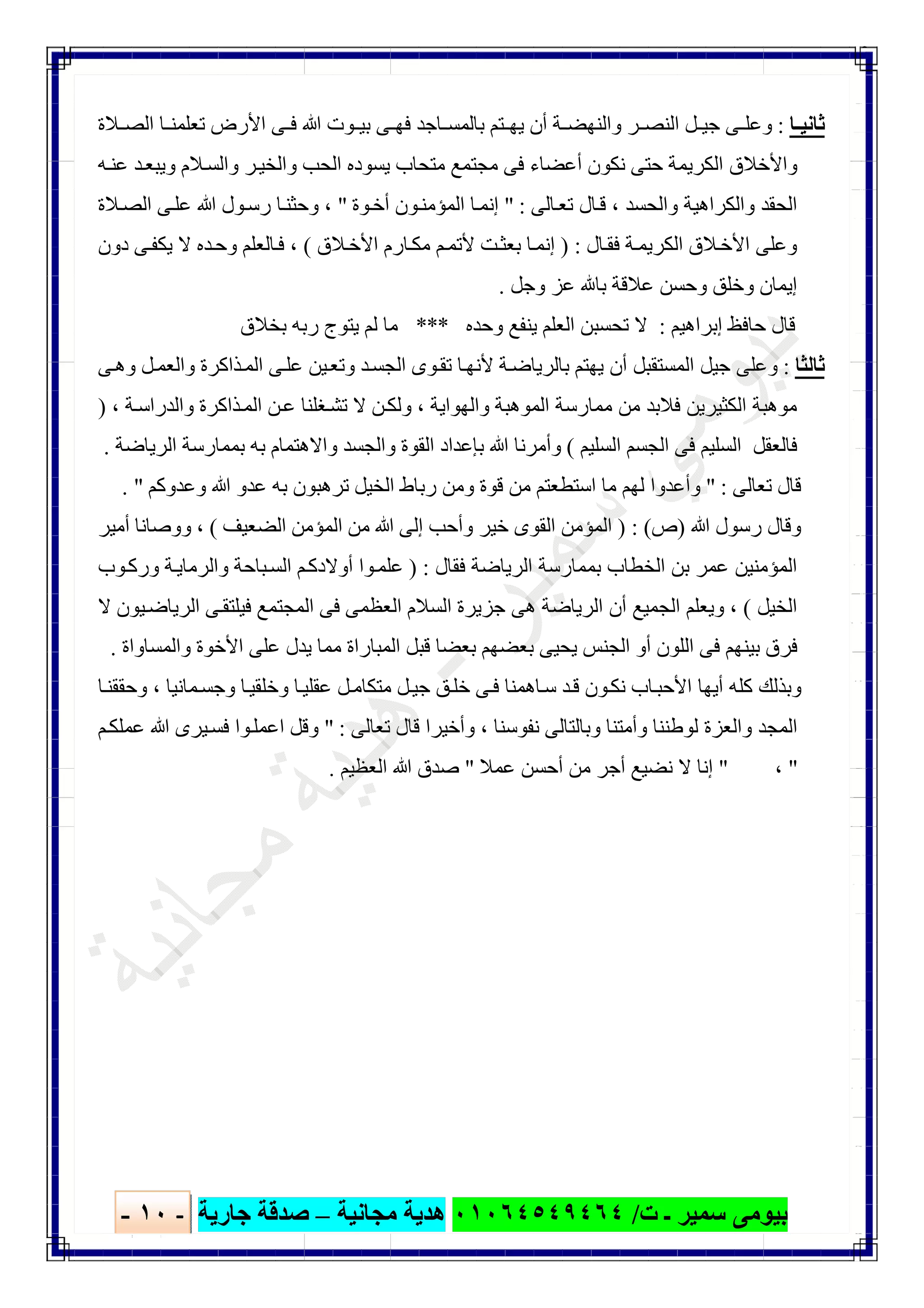 ‫ﺑﯿﻮ‬‫ت‬ ‫ـ‬ ‫ﺳﻤﯿﺮ‬ ‫ﻣﻰ‬/٠١٠٦٤٥٤٩٤٦٤‫ﻣﺠﺎﻧﯿﺔ‬ ‫ھﺪﯾﺔ‬–‫ﺟﺎرﯾﺔ‬ ‫ﺻﺪﻗﺔ‬-١٠-

‫ﺎ‬ ‫ﺛﺎﻧﯿ‬:‫ﺑﺎﻟ‬ ‫ﺘﻢ‬ ‫ﯾﮭ‬ ‫أن‬ ‫ﺔ‬ ‫واﻟﻨﮭﻀ‬ ‫ﺮ‬ ‫اﻟﻨﺼ‬ ‫ﻞ‬ ‫ﺟﯿ‬ ‫ﻰ‬ ‫وﻋﻠ‬‫ﻼة‬ ‫اﻟﺼ‬ ‫ﺎ‬ ‫ﺗﻌﻠﻤﻨ‬ ‫اﻷرض‬ ‫ﻰ‬ ‫ﻓ‬ ‫ﷲ‬ ‫ﻮت‬ ‫ﺑﯿ‬ ‫ﻰ‬ ‫ﻓﮭ‬ ‫ﺎﺟﺪ‬ ‫ﻤﺴ‬
‫ﮫ‬‫ﻋﻨ‬ ‫ﺪ‬‫وﯾﺒﻌ‬ ‫ﻼم‬‫واﻟﺴ‬ ‫ﺮ‬‫واﻟﺨﯿ‬ ‫اﻟﺤﺐ‬ ‫ﯾﺴﻮده‬ ‫ﻣﺘﺤﺎب‬ ‫ﻣﺠﺘﻤﻊ‬ ‫ﻓﻰ‬ ‫أﻋﻀﺎء‬ ‫ﻧﻜﻮن‬ ‫ﺣﺘﻰ‬ ‫اﻟﻜﺮﯾﻤﺔ‬ ‫واﻷﺧﻼق‬
‫واﻟﺤﺴﺪ‬ ‫واﻟﻜﺮاھﯿﺔ‬ ‫اﻟﺤﻘﺪ‬،‫ﺎﻟﻰ‬‫ﺗﻌ‬ ‫ﺎل‬‫ﻗ‬" :‫ﻮة‬‫أﺧ‬ ‫ﻮن‬‫اﻟﻤﺆﻣﻨ‬ ‫ﺎ‬‫إﻧﻤ‬"،‫ﻼة‬‫اﻟﺼ‬ ‫ﻰ‬‫ﻋﻠ‬ ‫ﷲ‬ ‫ﻮل‬‫رﺳ‬ ‫ﺎ‬‫وﺣﺜﻨ‬
‫ﺎل‬‫ﻓﻘ‬ ‫ﺔ‬‫اﻟﻜﺮﯾﻤ‬ ‫ﻼق‬‫اﻷﺧ‬ ‫وﻋﻠﻰ‬) :‫ﻷ‬ ‫ﺖ‬‫ﺑﻌﺜ‬ ‫ﺎ‬‫إﻧﻤ‬‫ﻼق‬‫اﻷﺧ‬ ‫ﺎرم‬‫ﻣﻜ‬ ‫ﻢ‬‫ﺗﻤ‬(،‫دون‬ ‫ﻰ‬‫ﯾﻜﻔ‬ ‫ﻻ‬ ‫ﺪه‬‫وﺣ‬ ‫ﺎﻟﻌﻠﻢ‬‫ﻓ‬
‫وﺟﻞ‬ ‫ﻋﺰ‬ ‫ﺑﺎ‬ ‫ﻋﻼﻗﺔ‬ ‫وﺣﺴﻦ‬ ‫وﺧﻠﻖ‬ ‫إﯾﻤﺎن‬.
‫إﺑﺮاھﯿﻢ‬ ‫ﺣﺎﻓﻆ‬ ‫ﻗﺎل‬:‫وﺣﺪه‬ ‫ﯾﻨﻔﻊ‬ ‫اﻟﻌﻠﻢ‬ ‫ﺗﺤﺴﺒﻦ‬ ‫ﻻ‬***‫ﺑﺨﻼق‬ ‫رﺑﮫ‬ ‫ﯾﺘﻮج‬ ‫ﻟﻢ‬ ‫ﻣﺎ‬
‫ﺛﺎﻟﺜﺎ‬:‫ﻰ‬‫وھ‬ ‫ﻞ‬‫واﻟﻌﻤ‬ ‫ﺬاﻛﺮة‬‫اﻟﻤ‬ ‫ﻰ‬‫ﻋﻠ‬ ‫ﯿﻦ‬‫وﺗﻌ‬ ‫ﺪ‬‫اﻟﺠﺴ‬ ‫ﻮى‬‫ﺗﻘ‬ ‫ﺎ‬‫ﻷﻧﮭ‬ ‫ﺔ‬‫ﺑﺎﻟﺮﯾﺎﺿ‬ ‫ﯾﮭﺘﻢ‬ ‫أن‬ ‫اﻟﻤﺴﺘﻘﺒﻞ‬ ‫ﺟﯿﻞ‬ ‫وﻋﻠﻰ‬
‫ﻣﻮ‬‫واﻟﮭﻮاﯾﺔ‬ ‫اﻟﻤﻮھﺒﺔ‬ ‫ﻣﻤﺎرﺳﺔ‬ ‫ﻣﻦ‬ ‫ﻓﻼﺑﺪ‬ ‫اﻟﻜﺜﯿﺮﯾﻦ‬ ‫ھﺒﺔ‬،‫ﺔ‬‫واﻟﺪراﺳ‬ ‫ﺬاﻛﺮة‬‫اﻟﻤ‬ ‫ﻦ‬‫ﻋ‬ ‫ﻐﻠﻨﺎ‬‫ﺗﺸ‬ ‫ﻻ‬ ‫ﻦ‬‫وﻟﻜ‬،)
‫اﻟﺴﻠﯿﻢ‬ ‫اﻟﺠﺴﻢ‬ ‫ﻓﻰ‬ ‫اﻟﺴﻠﯿﻢ‬ ‫ﻓﺎﻟﻌﻘﻞ‬(‫اﻟﺮﯾﺎﺿﺔ‬ ‫ﺑﻤﻤﺎرﺳﺔ‬ ‫ﺑﮫ‬ ‫واﻻھﺘﻤﺎم‬ ‫واﻟﺠﺴﺪ‬ ‫اﻟﻘﻮة‬ ‫ﺑﺈﻋﺪاد‬ ‫ﷲ‬ ‫وأﻣﺮﻧﺎ‬.
‫ﺗﻌﺎﻟﻰ‬ ‫ﻗﺎل‬" :‫ﺑﮫ‬ ‫ﺗﺮھﺒﻮن‬ ‫اﻟﺨﯿﻞ‬ ‫رﺑﺎط‬ ‫وﻣﻦ‬ ‫ﻗﻮة‬ ‫ﻣﻦ‬ ‫اﺳﺘﻄﻌﺘﻢ‬ ‫ﻣﺎ‬ ‫ﻟﮭﻢ‬ ‫وأﻋﺪوا‬‫وﻋﺪوﻛﻢ‬ ‫ﷲ‬ ‫ﻋﺪو‬. "
‫ﷲ‬ ‫رﺳﻮل‬ ‫وﻗﺎل‬)‫ص‬) : (‫اﻟﻀﻌﯿﻒ‬ ‫اﻟﻤﺆﻣﻦ‬ ‫ﻣﻦ‬ ‫ﷲ‬ ‫إﻟﻰ‬ ‫وأﺣﺐ‬ ‫ﺧﯿﺮ‬ ‫اﻟﻘﻮى‬ ‫اﻟﻤﺆﻣﻦ‬(،‫أﻣﯿﺮ‬ ‫ووﺻﺎﻧﺎ‬
‫ﻓﻘﺎل‬ ‫اﻟﺮﯾﺎﺿﺔ‬ ‫ﺑﻤﻤﺎرﺳﺔ‬ ‫اﻟﺨﻄﺎب‬ ‫ﺑﻦ‬ ‫ﻋﻤﺮ‬ ‫اﻟﻤﺆﻣﻨﯿﻦ‬) :‫ﻮب‬‫ورﻛ‬ ‫ﺔ‬‫واﻟﺮﻣﺎﯾ‬ ‫ﺒﺎﺣﺔ‬‫اﻟﺴ‬ ‫ﻢ‬‫أوﻻدﻛ‬ ‫ﻮا‬‫ﻋﻠﻤ‬
‫اﻟﺨﯿﻞ‬(،‫ﻓ‬ ‫اﻟﻌﻈﻤﻰ‬ ‫اﻟﺴﻼم‬ ‫ﺟﺰﯾﺮة‬ ‫ھﻰ‬ ‫اﻟﺮﯾﺎﺿﺔ‬ ‫أن‬ ‫اﻟﺠﻤﯿﻊ‬ ‫وﯾﻌﻠﻢ‬‫ﻻ‬ ‫ﯿﻮن‬‫اﻟﺮﯾﺎﺿ‬ ‫ﻰ‬‫ﻓﯿﻠﺘﻘ‬ ‫اﻟﻤﺠﺘﻤﻊ‬ ‫ﻰ‬
‫واﻟﻤﺴﺎواة‬ ‫اﻷﺧﻮة‬ ‫ﻋﻠﻰ‬ ‫ﯾﺪل‬ ‫ﻣﻤﺎ‬ ‫اﻟﻤﺒﺎراة‬ ‫ﻗﺒﻞ‬ ‫ﺑﻌﻀﺎ‬ ‫ﺑﻌﻀﮭﻢ‬ ‫ﯾﺤﯿﻰ‬ ‫اﻟﺠﻨﺲ‬ ‫أو‬ ‫اﻟﻠﻮن‬ ‫ﻓﻰ‬ ‫ﺑﯿﻨﮭﻢ‬ ‫ﻓﺮق‬.
‫ﻤﺎﻧﯿﺎ‬‫وﺟﺴ‬ ‫ﺎ‬‫وﺧﻠﻘﯿ‬ ‫ﺎ‬‫ﻋﻘﻠﯿ‬ ‫ﻞ‬‫ﻣﺘﻜﺎﻣ‬ ‫ﻞ‬‫ﺟﯿ‬ ‫ﻖ‬‫ﺧﻠ‬ ‫ﻰ‬‫ﻓ‬ ‫ﺎھﻤﻨﺎ‬‫ﺳ‬ ‫ﺪ‬‫ﻗ‬ ‫ﻮن‬‫ﻧﻜ‬ ‫ﺎب‬‫اﻷﺣﺒ‬ ‫أﯾﮭﺎ‬ ‫ﻛﻠﮫ‬ ‫وﺑﺬﻟﻚ‬،‫ﺎ‬‫وﺣﻘﻘﻨ‬
‫ﻧﻔﻮﺳﻨﺎ‬ ‫وﺑﺎﻟﺘﺎﻟﻰ‬ ‫وأﻣﺘﻨﺎ‬ ‫ﻟﻮطﻨﻨﺎ‬ ‫واﻟﻌﺰة‬ ‫اﻟﻤﺠﺪ‬،‫وأ‬‫ﺗﻌﺎﻟﻰ‬ ‫ﻗﺎل‬ ‫ﺧﯿﺮا‬" :‫ﻢ‬‫ﻋﻤﻠﻜ‬ ‫ﷲ‬ ‫ﯿﺮى‬‫ﻓﺴ‬ ‫ﻮا‬‫اﻋﻤﻠ‬ ‫وﻗﻞ‬
"،"‫ﻋﻤﻼ‬ ‫أﺣﺴﻦ‬ ‫ﻣﻦ‬ ‫أﺟﺮ‬ ‫ﻧﻀﯿﻊ‬ ‫ﻻ‬ ‫إﻧﺎ‬"‫اﻟﻌﻈﯿﻢ‬ ‫ﷲ‬ ‫ﺻﺪق‬.
 