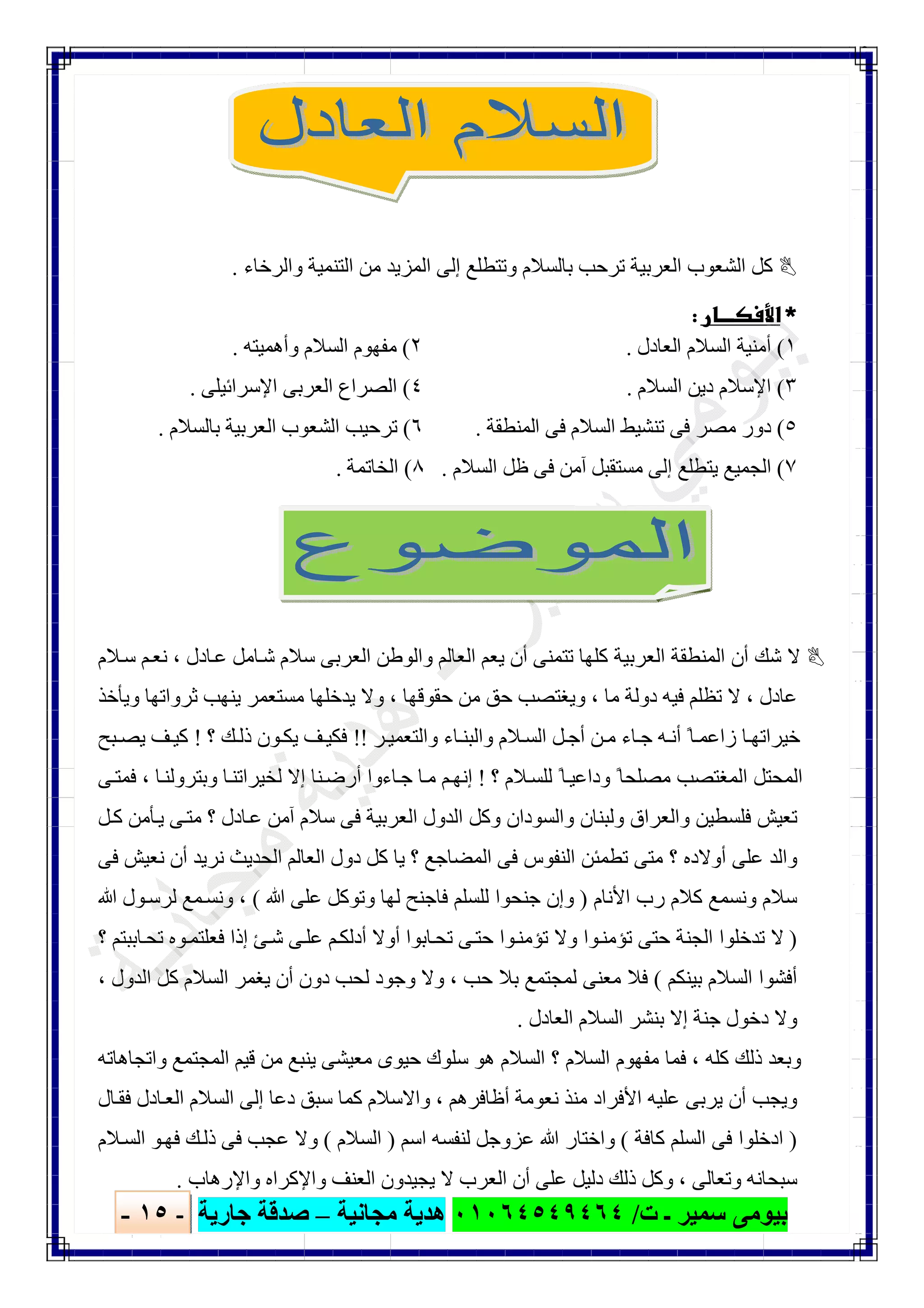 ‫ﺑﯿﻮ‬‫ت‬ ‫ـ‬ ‫ﺳﻤﯿﺮ‬ ‫ﻣﻰ‬/٠١٠٦٤٥٤٩٤٦٤‫ﻣﺠﺎﻧﯿﺔ‬ ‫ھﺪﯾﺔ‬–‫ﺟﺎرﯾﺔ‬ ‫ﺻﺪﻗﺔ‬-١٥-

‫واﻟﺮﺧﺎء‬ ‫اﻟﺘﻨﻤﯿﺔ‬ ‫ﻣﻦ‬ ‫اﻟﻤﺰﯾﺪ‬ ‫إﻟﻰ‬ ‫وﺗﺘﻄﻠﻊ‬ ‫ﺑﺎﻟﺴﻼم‬ ‫ﺗﺮﺣﺐ‬ ‫اﻟﻌﺮﺑﯿﺔ‬ ‫اﻟﺸﻌﻮب‬ ‫ﻛﻞ‬.
 
١(‫اﻟﻌﺎدل‬ ‫اﻟﺴﻼم‬ ‫أﻣﻨﯿﺔ‬.٢(‫وأھﻤﯿﺘﮫ‬ ‫اﻟﺴﻼم‬ ‫ﻣﻔﮭﻮم‬.
٣(‫اﻟﺴﻼم‬ ‫دﯾﻦ‬ ‫اﻹﺳﻼم‬.٤(‫اﻹﺳﺮاﺋﯿﻠﻰ‬ ‫اﻟﻌﺮﺑﻰ‬ ‫اﻟﺼﺮاع‬.
٥(‫اﻟﻤﻨﻄﻘﺔ‬ ‫ﻓﻰ‬ ‫اﻟﺴﻼم‬ ‫ﺗﻨﺸﯿﻂ‬ ‫ﻓﻰ‬ ‫ﻣﺼﺮ‬ ‫دور‬.٦(‫ﺑﺎﻟﺴﻼم‬ ‫اﻟﻌﺮﺑﯿﺔ‬ ‫اﻟﺸﻌﻮب‬ ‫ﺗﺮﺣﯿﺐ‬.
٧(‫اﻟﺴﻼم‬ ‫ظﻞ‬ ‫ﻓﻰ‬ ‫آﻣﻦ‬ ‫ﻣﺴﺘﻘﺒﻞ‬ ‫إﻟﻰ‬ ‫ﯾﺘﻄﻠﻊ‬ ‫اﻟﺠﻤﯿﻊ‬.٨(‫اﻟﺨﺎﺗﻤﺔ‬.
‫ﺎدل‬‫ﻋ‬ ‫ﺎﻣﻞ‬‫ﺷ‬ ‫ﺳﻼم‬ ‫اﻟﻌﺮﺑﻰ‬ ‫واﻟﻮطﻦ‬ ‫اﻟﻌﺎﻟﻢ‬ ‫ﯾﻌﻢ‬ ‫أن‬ ‫ﺗﺘﻤﻨﻰ‬ ‫ﻛﻠﮭﺎ‬ ‫اﻟﻌﺮﺑﯿﺔ‬ ‫اﻟﻤﻨﻄﻘﺔ‬ ‫أن‬ ‫ﺷﻚ‬ ‫ﻻ‬،‫ﻼم‬‫ﺳ‬ ‫ﻢ‬‫ﻧﻌ‬
‫ﻋﺎدل‬،‫ﻣﺎ‬ ‫دوﻟﺔ‬ ‫ﻓﯿﮫ‬ ‫ﺗﻈﻠﻢ‬ ‫ﻻ‬،‫ﺣﻘﻮﻗﮭﺎ‬ ‫ﻣﻦ‬ ‫ﺣﻖ‬ ‫وﯾﻐﺘﺼﺐ‬،‫وﯾﺄﺧﺬ‬ ‫ﺛﺮواﺗﮭﺎ‬ ‫ﯾﻨﮭﺐ‬ ‫ﻣﺴﺘﻌﻤﺮ‬ ‫ﯾﺪﺧﻠﮭﺎ‬ ‫وﻻ‬
‫ﺮ‬‫واﻟﺘﻌﻤﯿ‬ ‫ﺎء‬‫واﻟﺒﻨ‬ ‫ﻼم‬‫اﻟﺴ‬ ‫ﻞ‬‫أﺟ‬ ‫ﻦ‬‫ﻣ‬ ‫ﺎء‬‫ﺟ‬ ‫ﮫ‬‫أﻧ‬ ً‫ﺎ‬‫زاﻋﻤ‬ ‫ﺎ‬‫ﺧﯿﺮاﺗﮭ‬!!‫ذ‬ ‫ﻮن‬‫ﯾﻜ‬ ‫ﻒ‬‫ﻓﻜﯿ‬‫؟‬ ‫ﻚ‬‫ﻟ‬!‫ﺒﺢ‬ ‫ﯾﺼ‬ ‫ﻒ‬‫ﻛﯿ‬
‫؟‬ ‫ﻼم‬‫ﻟﻠﺴ‬ ً‫ﺎ‬‫وداﻋﯿ‬ ً‫ﻣﺼﻠﺤﺎ‬ ‫اﻟﻤﻐﺘﺼﺐ‬ ‫اﻟﻤﺤﺘﻞ‬!‫ﺎ‬‫وﺑﺘﺮوﻟﻨ‬ ‫ﺎ‬‫ﻟﺨﯿﺮاﺗﻨ‬ ‫إﻻ‬ ‫ﻨﺎ‬‫أرﺿ‬ ‫ﺎءوا‬‫ﺟ‬ ‫ﺎ‬‫ﻣ‬ ‫ﻢ‬‫إﻧﮭ‬،‫ﻰ‬‫ﻓﻤﺘ‬
‫ﻞ‬‫ﻛ‬ ‫ﺄﻣﻦ‬‫ﯾ‬ ‫ﻰ‬‫ﻣﺘ‬ ‫؟‬ ‫ﺎدل‬‫ﻋ‬ ‫آﻣﻦ‬ ‫ﺳﻼم‬ ‫ﻓﻰ‬ ‫اﻟﻌﺮﺑﯿﺔ‬ ‫اﻟﺪول‬ ‫وﻛﻞ‬ ‫واﻟﺴﻮدان‬ ‫وﻟﺒﻨﺎن‬ ‫واﻟﻌﺮاق‬ ‫ﻓﻠﺴﻄﯿﻦ‬ ‫ﺗﻌﯿﺶ‬
‫اﻟﻌﺎﻟﻢ‬ ‫دول‬ ‫ﻛﻞ‬ ‫ﯾﺎ‬ ‫؟‬ ‫اﻟﻤﻀﺎﺟﻊ‬ ‫ﻓﻰ‬ ‫اﻟﻨﻔﻮس‬ ‫ﺗﻄﻤﺌﻦ‬ ‫ﻣﺘﻰ‬ ‫؟‬ ‫أوﻻده‬ ‫ﻋﻠﻰ‬ ‫واﻟﺪ‬‫ﻓﻰ‬ ‫ﻧﻌﯿﺶ‬ ‫أن‬ ‫ﻧﺮﯾﺪ‬ ‫اﻟﺤﺪﯾﺚ‬
‫اﻷﻧﺎم‬ ‫رب‬ ‫ﻛﻼم‬ ‫وﻧﺴﻤﻊ‬ ‫ﺳﻼم‬)‫ﷲ‬ ‫ﻋﻠﻰ‬ ‫وﺗﻮﻛﻞ‬ ‫ﻟﮭﺎ‬ ‫ﻓﺎﺟﻨﺢ‬ ‫ﻟﻠﺴﻠﻢ‬ ‫ﺟﻨﺤﻮا‬ ‫وإن‬(،‫ﷲ‬ ‫ﻮل‬‫ﻟﺮﺳ‬ ‫ﻤﻊ‬‫وﻧﺴ‬
)‫؟‬ ‫ﺎﺑﺒﺘﻢ‬‫ﺗﺤ‬ ‫ﻮه‬‫ﻓﻌﻠﺘﻤ‬ ‫إذا‬ ‫ﺊ‬‫ﺷ‬ ‫ﻰ‬‫ﻋﻠ‬ ‫ﻢ‬‫أدﻟﻜ‬ ‫أوﻻ‬ ‫ﺎﺑﻮا‬‫ﺗﺤ‬ ‫ﻰ‬‫ﺣﺘ‬ ‫ﻮا‬‫ﺗﺆﻣﻨ‬ ‫وﻻ‬ ‫ﻮا‬‫ﺗﺆﻣﻨ‬ ‫ﺣﺘﻰ‬ ‫اﻟﺠﻨﺔ‬ ‫ﺗﺪﺧﻠﻮا‬ ‫ﻻ‬
‫ﺑﯿﻨﻜﻢ‬ ‫اﻟﺴﻼم‬ ‫أﻓﺸﻮا‬(‫ﺣﺐ‬ ‫ﺑﻼ‬ ‫ﻟﻤﺠﺘﻤﻊ‬ ‫ﻣﻌﻨﻰ‬ ‫ﻓﻼ‬،‫وﺟ‬ ‫وﻻ‬‫اﻟﺪول‬ ‫ﻛﻞ‬ ‫اﻟﺴﻼم‬ ‫ﯾﻐﻤﺮ‬ ‫أن‬ ‫دون‬ ‫ﻟﺤﺐ‬ ‫ﻮد‬،
‫اﻟﻌﺎدل‬ ‫اﻟﺴﻼم‬ ‫ﺑﻨﺸﺮ‬ ‫إﻻ‬ ‫ﺟﻨﺔ‬ ‫دﺧﻮل‬ ‫وﻻ‬.
‫ﻛﻠﮫ‬ ‫ذﻟﻚ‬ ‫وﺑﻌﺪ‬،‫واﺗﺠﺎھﺎﺗﮫ‬ ‫اﻟﻤﺠﺘﻤﻊ‬ ‫ﻗﯿﻢ‬ ‫ﻣﻦ‬ ‫ﯾﻨﺒﻊ‬ ‫ﻣﻌﯿﺸﻰ‬ ‫ﺣﯿﻮى‬ ‫ﺳﻠﻮك‬ ‫ھﻮ‬ ‫اﻟﺴﻼم‬ ‫؟‬ ‫اﻟﺴﻼم‬ ‫ﻣﻔﮭﻮم‬ ‫ﻓﻤﺎ‬
‫أظﺎﻓﺮھﻢ‬ ‫ﻧﻌﻮﻣﺔ‬ ‫ﻣﻨﺬ‬ ‫اﻷﻓﺮاد‬ ‫ﻋﻠﯿﮫ‬ ‫ﯾﺮﺑﻰ‬ ‫أن‬ ‫وﯾﺠﺐ‬،‫ﻓﻘ‬ ‫ﺎدل‬‫اﻟﻌ‬ ‫اﻟﺴﻼم‬ ‫إﻟﻰ‬ ‫دﻋﺎ‬ ‫ﺳﺒﻖ‬ ‫ﻛﻤﺎ‬ ‫واﻻﺳﻼم‬‫ﺎل‬
)‫ﻛﺎﻓﺔ‬ ‫اﻟﺴﻠﻢ‬ ‫ﻓﻰ‬ ‫ادﺧﻠﻮا‬(‫اﺳﻢ‬ ‫ﻟﻨﻔﺴﮫ‬ ‫ﻋﺰوﺟﻞ‬ ‫ﷲ‬ ‫واﺧﺘﺎر‬)‫اﻟﺴﻼم‬(‫ﻼم‬‫اﻟﺴ‬ ‫ﻮ‬‫ﻓﮭ‬ ‫ﻚ‬‫ذﻟ‬ ‫ﻓﻰ‬ ‫ﻋﺠﺐ‬ ‫وﻻ‬
‫وﺗﻌﺎﻟﻰ‬ ‫ﺳﺒﺤﺎﻧﮫ‬،‫واﻹرھﺎب‬ ‫واﻹﻛﺮاه‬ ‫اﻟﻌﻨﻒ‬ ‫ﯾﺠﯿﺪون‬ ‫ﻻ‬ ‫اﻟﻌﺮب‬ ‫أن‬ ‫ﻋﻠﻰ‬ ‫دﻟﯿﻞ‬ ‫ذﻟﻚ‬ ‫وﻛﻞ‬.
 