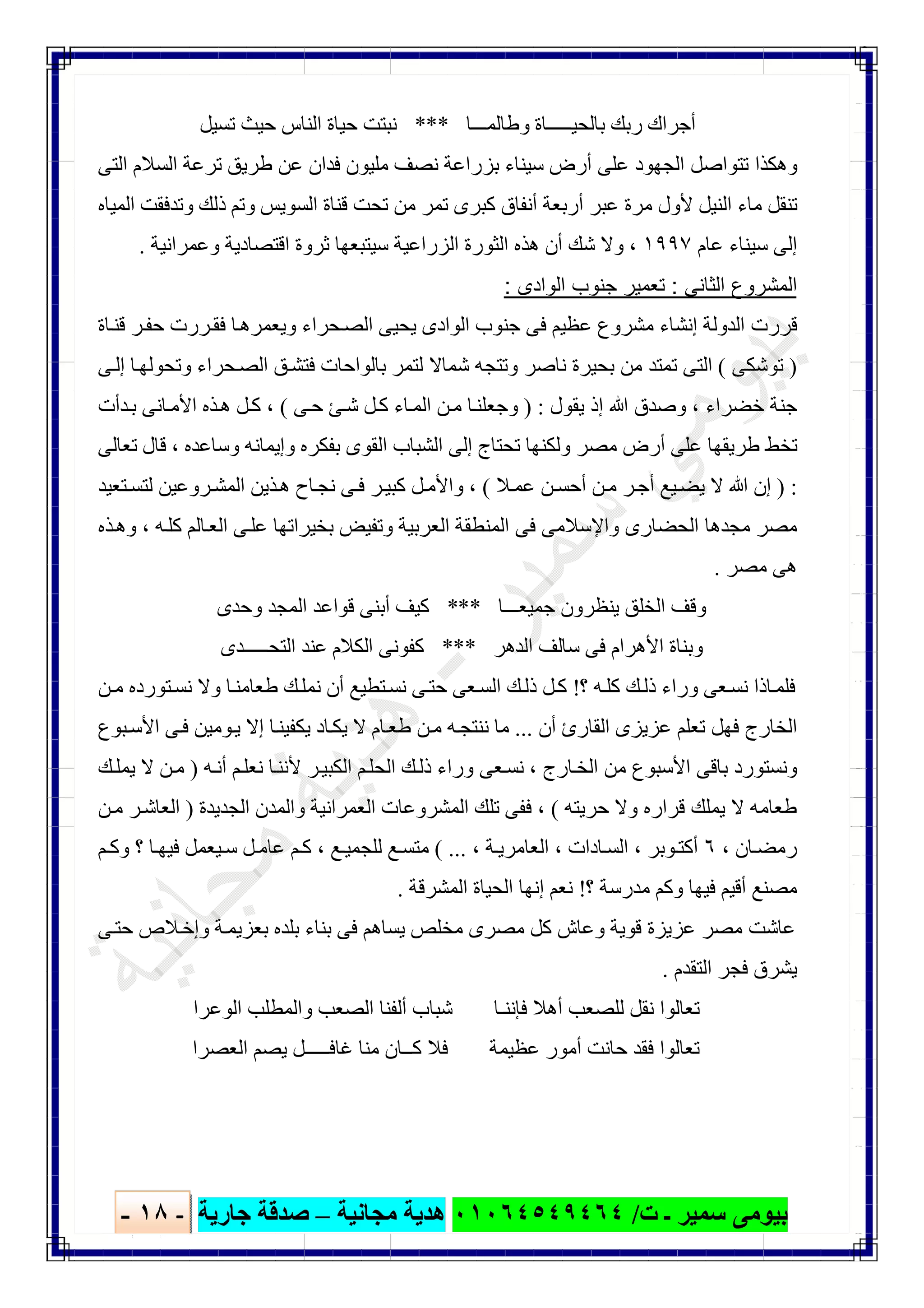 ‫ﺑﯿﻮ‬‫ت‬ ‫ـ‬ ‫ﺳﻤﯿﺮ‬ ‫ﻣﻰ‬/٠١٠٦٤٥٤٩٤٦٤‫ﻣﺠﺎﻧﯿﺔ‬ ‫ھﺪﯾﺔ‬–‫ﺟﺎرﯾﺔ‬ ‫ﺻﺪﻗﺔ‬-١٨-

‫وطﺎﻟﻤـــﺎ‬ ‫ﺑﺎﻟﺤﯿـــــﺎة‬ ‫رﺑﻚ‬ ‫أﺟﺮاك‬***‫ﻧ‬‫ﺗﺴﯿﻞ‬ ‫ﺣﯿﺚ‬ ‫اﻟﻨﺎس‬ ‫ﺣﯿﺎة‬ ‫ﺒﺘﺖ‬
‫اﻟﺘﻰ‬ ‫اﻟﺴﻼم‬ ‫ﺗﺮﻋﺔ‬ ‫طﺮﯾﻖ‬ ‫ﻋﻦ‬ ‫ﻓﺪان‬ ‫ﻣﻠﯿﻮن‬ ‫ﻧﺼﻒ‬ ‫ﺑﺰراﻋﺔ‬ ‫ﺳﯿﻨﺎء‬ ‫أرض‬ ‫ﻋﻠﻰ‬ ‫اﻟﺠﮭﻮد‬ ‫ﺗﺘﻮاﺻﻞ‬ ‫وھﻜﺬا‬
‫اﻟﻤﯿﺎه‬ ‫وﺗﺪﻓﻘﺖ‬ ‫ذﻟﻚ‬ ‫وﺗﻢ‬ ‫اﻟﺴﻮﯾﺲ‬ ‫ﻗﻨﺎة‬ ‫ﺗﺤﺖ‬ ‫ﻣﻦ‬ ‫ﺗﻤﺮ‬ ‫ﻛﺒﺮى‬ ‫أﻧﻔﺎق‬ ‫أرﺑﻌﺔ‬ ‫ﻋﺒﺮ‬ ‫ﻣﺮة‬ ‫ﻷول‬ ‫اﻟﻨﯿﻞ‬ ‫ﻣﺎء‬ ‫ﺗﻨﻘﻞ‬
‫ﻋﺎم‬ ‫ﺳﯿﻨﺎء‬ ‫إﻟﻰ‬١٩٩٧،‫ﺛﺮ‬ ‫ﺳﯿﺘﺒﻌﮭﺎ‬ ‫اﻟﺰراﻋﯿﺔ‬ ‫اﻟﺜﻮرة‬ ‫ھﺬه‬ ‫أن‬ ‫ﺷﻚ‬ ‫وﻻ‬‫وﻋﻤﺮاﻧﯿﺔ‬ ‫اﻗﺘﺼﺎدﯾﺔ‬ ‫وة‬.
‫اﻟﺛﺎﻧﻰ‬ ‫اﻟﻣﺷروع‬:‫اﻟوادى‬ ‫ﺟﻧوب‬ ‫ﺗﻌﻣﯾر‬:
‫ﺎة‬‫ﻗﻨ‬ ‫ﺮ‬‫ﺣﻔ‬ ‫ﺮرت‬‫ﻓﻘ‬ ‫ﺎ‬‫وﯾﻌﻤﺮھ‬ ‫ﺤﺮاء‬‫اﻟﺼ‬ ‫ﯾﺤﯿﻰ‬ ‫اﻟﻮادى‬ ‫ﺟﻨﻮب‬ ‫ﻓﻰ‬ ‫ﻋﻈﯿﻢ‬ ‫ﻣﺸﺮوع‬ ‫إﻧﺸﺎء‬ ‫اﻟﺪوﻟﺔ‬ ‫ﻗﺮرت‬
)‫ﺗﻮﺷﻜﻰ‬(‫ﻰ‬‫إﻟ‬ ‫ﺎ‬‫وﺗﺤﻮﻟﮭ‬ ‫ﺤﺮاء‬‫اﻟﺼ‬ ‫ﻖ‬‫ﻓﺘﺸ‬ ‫ﺑﺎﻟﻮاﺣﺎت‬ ‫ﻟﺘﻤﺮ‬ ‫ﺷﻤﺎﻻ‬ ‫وﺗﺘﺠﮫ‬ ‫ﻧﺎﺻﺮ‬ ‫ﺑﺤﯿﺮة‬ ‫ﻣﻦ‬ ‫ﺗﻤﺘﺪ‬ ‫اﻟﺘﻰ‬
‫ﺧﻀﺮاء‬ ‫ﺟﻨﺔ‬،‫إذ‬ ‫ﷲ‬ ‫وﺻﺪق‬‫ﯾﻘﻮل‬) :‫ﻰ‬‫ﺣ‬ ‫ﺊ‬‫ﺷ‬ ‫ﻞ‬‫ﻛ‬ ‫ﺎء‬‫اﻟﻤ‬ ‫ﻦ‬‫ﻣ‬ ‫ﺎ‬‫وﺟﻌﻠﻨ‬(،‫ﺪأت‬‫ﺑ‬ ‫ﺎﻧﻰ‬‫اﻷﻣ‬ ‫ﺬه‬‫ھ‬ ‫ﻞ‬‫ﻛ‬
‫وﺳﺎﻋﺪه‬ ‫وإﯾﻤﺎﻧﮫ‬ ‫ﺑﻔﻜﺮه‬ ‫اﻟﻘﻮى‬ ‫اﻟﺸﺒﺎب‬ ‫إﻟﻰ‬ ‫ﺗﺤﺘﺎج‬ ‫وﻟﻜﻨﮭﺎ‬ ‫ﻣﺼﺮ‬ ‫أرض‬ ‫ﻋﻠﻰ‬ ‫طﺮﯾﻘﮭﺎ‬ ‫ﺗﺨﻂ‬،‫ﺗﻌﺎﻟﻰ‬ ‫ﻗﺎل‬
) :‫ﻼ‬‫ﻋﻤ‬ ‫ﻦ‬‫أﺣﺴ‬ ‫ﻦ‬‫ﻣ‬ ‫ﺮ‬‫أﺟ‬ ‫ﯿﻊ‬‫ﯾﻀ‬ ‫ﻻ‬ ‫ﷲ‬ ‫إن‬(،‫ﺘﻌﯿﺪ‬‫ﻟﺘﺴ‬ ‫ﺮوﻋﯿﻦ‬‫اﻟﻤﺸ‬ ‫ﺬﯾﻦ‬‫ھ‬ ‫ﺎح‬‫ﻧﺠ‬ ‫ﻰ‬‫ﻓ‬ ‫ﺮ‬‫ﻛﺒﯿ‬ ‫ﻞ‬‫واﻷﻣ‬
‫واﻹﺳﻼﻣﻰ‬ ‫اﻟﺤﻀﺎرى‬ ‫ﻣﺠﺪھﺎ‬ ‫ﻣﺼﺮ‬‫ﮫ‬‫ﻛﻠ‬ ‫ﺎﻟﻢ‬‫اﻟﻌ‬ ‫ﻰ‬‫ﻋﻠ‬ ‫ﺑﺨﯿﺮاﺗﮭﺎ‬ ‫وﺗﻔﯿﺾ‬ ‫اﻟﻌﺮﺑﯿﺔ‬ ‫اﻟﻤﻨﻄﻘﺔ‬ ‫ﻓﻰ‬،‫ﺬه‬‫وھ‬
‫ﻣﺼﺮ‬ ‫ھﻰ‬.
‫ﺟﻤﯿﻌـــﺎ‬ ‫ﯾﻨﻈﺮون‬ ‫اﻟﺨﻠﻖ‬ ‫وﻗﻒ‬***‫وﺣﺪى‬ ‫اﻟﻤﺠﺪ‬ ‫ﻗﻮاﻋﺪ‬ ‫أﺑﻨﻰ‬ ‫ﻛﯿﻒ‬
‫اﻟﺪھﺮ‬ ‫ﺳﺎﻟﻒ‬ ‫ﻓﻰ‬ ‫اﻷھﺮام‬ ‫وﺑﻨﺎة‬***‫ﻛﻔﻮﻧﻰ‬‫اﻟﻜﻼم‬‫اﻟﺘﺤـــــﺪى‬ ‫ﻋﻨﺪ‬
‫؟‬ ‫ﮫ‬‫ﻛﻠ‬ ‫ﻚ‬‫ذﻟ‬ ‫وراء‬ ‫ﻌﻰ‬‫ﻧﺴ‬ ‫ﺎذا‬‫ﻓﻠﻤ‬!‫ﻚ‬‫ﻧﻤﻠ‬ ‫أن‬ ‫ﺘﻄﯿﻊ‬‫ﻧﺴ‬ ‫ﻰ‬‫ﺣﺘ‬ ‫ﻌﻰ‬‫اﻟﺴ‬ ‫ﻚ‬‫ذﻟ‬ ‫ﻞ‬‫ﻛ‬‫ﻦ‬‫ﻣ‬ ‫ﺘﻮرده‬‫ﻧﺴ‬ ‫وﻻ‬ ‫ﺎ‬‫طﻌﺎﻣﻨ‬
‫أن‬ ‫اﻟﻘﺎرئ‬ ‫ﻋﺰﯾﺰى‬ ‫ﺗﻌﻠﻢ‬ ‫ﻓﮭﻞ‬ ‫اﻟﺨﺎرج‬...‫ﺒﻮع‬‫اﻷﺳ‬ ‫ﻰ‬‫ﻓ‬ ‫ﻮﻣﯿﻦ‬‫ﯾ‬ ‫إﻻ‬ ‫ﺎ‬‫ﯾﻜﻔﯿﻨ‬ ‫ﺎد‬‫ﯾﻜ‬ ‫ﻻ‬ ‫ﺎم‬‫طﻌ‬ ‫ﻦ‬‫ﻣ‬ ‫ﮫ‬‫ﻧﻨﺘﺠ‬ ‫ﻣﺎ‬
‫ﺎرج‬‫اﻟﺨ‬ ‫ﻣﻦ‬ ‫اﻷﺳﺒﻮع‬ ‫ﺑﺎﻗﻰ‬ ‫وﻧﺴﺘﻮرد‬،‫ﮫ‬‫أﻧ‬ ‫ﻢ‬‫ﻧﻌﻠ‬ ‫ﺎ‬‫ﻷﻧﻨ‬ ‫ﺮ‬‫اﻟﻜﺒﯿ‬ ‫ﻢ‬‫اﻟﺤﻠ‬ ‫ﻚ‬‫ذﻟ‬ ‫وراء‬ ‫ﻌﻰ‬‫ﻧﺴ‬)‫ﻚ‬‫ﯾﻤﻠ‬ ‫ﻻ‬ ‫ﻦ‬‫ﻣ‬
‫ﺣﺮﯾﺘﮫ‬ ‫وﻻ‬ ‫ﻗﺮاره‬ ‫ﯾﻤﻠﻚ‬ ‫ﻻ‬ ‫طﻌﺎﻣﮫ‬(،‫اﻟﻌﻤ‬ ‫اﻟﻤﺸﺮوﻋﺎت‬ ‫ﺗﻠﻚ‬ ‫ﻓﻔﻰ‬‫اﻟﺠﺪﯾﺪة‬ ‫واﻟﻤﺪن‬ ‫ﺮاﻧﯿﺔ‬)‫ﻦ‬‫ﻣ‬ ‫ﺮ‬‫اﻟﻌﺎﺷ‬
‫ﺎن‬‫رﻣﻀ‬،٦‫ﻮﺑﺮ‬‫أﻛﺘ‬،‫ﺎدات‬‫اﻟﺴ‬،‫ﺔ‬‫اﻟﻌﺎﻣﺮﯾ‬،( ...‫ﻊ‬ ‫ﻟﻠﺠﻤﯿ‬ ‫ﻊ‬‫ﻣﺘﺴ‬،‫ﻢ‬ ‫وﻛ‬ ‫؟‬ ‫ﺎ‬‫ﻓﯿﮭ‬ ‫ﯿﻌﻤﻞ‬‫ﺳ‬ ‫ﻞ‬‫ﻋﺎﻣ‬ ‫ﻢ‬‫ﻛ‬
‫؟‬ ‫ﻣﺪرﺳﺔ‬ ‫وﻛﻢ‬ ‫ﻓﯿﮭﺎ‬ ‫أﻗﯿﻢ‬ ‫ﻣﺼﻨﻊ‬!‫اﻟﻤﺸﺮﻗﺔ‬ ‫اﻟﺤﯿﺎة‬ ‫إﻧﮭﺎ‬ ‫ﻧﻌﻢ‬.
‫ﻰ‬‫ﺣﺘ‬ ‫ﻼص‬‫وإﺧ‬ ‫ﺔ‬‫ﺑﻌﺰﯾﻤ‬ ‫ﺑﻠﺪه‬ ‫ﺑﻨﺎء‬ ‫ﻓﻰ‬ ‫ﯾﺴﺎھﻢ‬ ‫ﻣﺨﻠﺺ‬ ‫ﻣﺼﺮى‬ ‫ﻛﻞ‬ ‫وﻋﺎش‬ ‫ﻗﻮﯾﺔ‬ ‫ﻋﺰﯾﺰة‬ ‫ﻣﺼﺮ‬ ‫ﻋﺎﺷﺖ‬
‫ﯾﺸﺮق‬‫اﻟﺘﻘﺪم‬ ‫ﻓﺠﺮ‬.
‫اﻟﻮﻋﺮا‬ ‫واﻟﻤﻄﻠﺐ‬ ‫اﻟﺼﻌﺐ‬ ‫أﻟﻔﻨﺎ‬ ‫ﺷﺒﺎب‬ ‫ﻓﺈﻧﻨـﺎ‬ ‫أھﻼ‬ ‫ﻟﻠﺼﻌﺐ‬ ‫ﻧﻘﻞ‬ ‫ﺗﻌﺎﻟﻮا‬
‫اﻟﻌﺼﺮا‬ ‫ﯾﺼﻢ‬ ‫ﻏﺎﻓـــــﻞ‬ ‫ﻣﻨﺎ‬ ‫ﻛــﺎن‬ ‫ﻓﻼ‬ ‫ﻋﻈﯿﻤﺔ‬ ‫أﻣﻮر‬ ‫ﺣﺎﻧﺖ‬ ‫ﻓﻘﺪ‬ ‫ﺗﻌﺎﻟﻮا‬
 