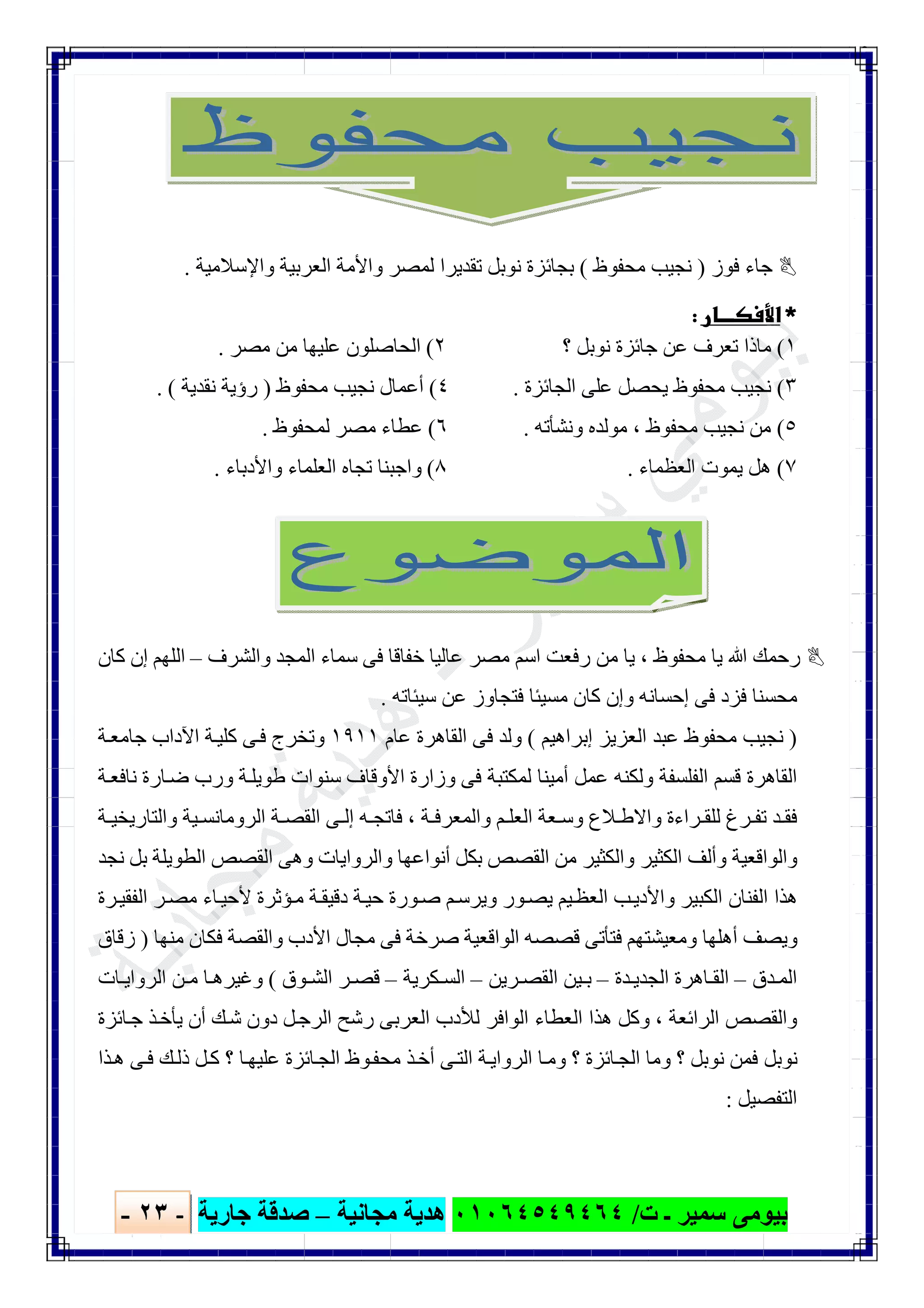 ‫ﺑﯿﻮ‬‫ت‬ ‫ـ‬ ‫ﺳﻤﯿﺮ‬ ‫ﻣﻰ‬/٠١٠٦٤٥٤٩٤٦٤‫ﻣﺠﺎﻧﯿﺔ‬ ‫ھﺪﯾﺔ‬–‫ﺟﺎرﯾﺔ‬ ‫ﺻﺪﻗﺔ‬-٢٣-

‫ﻓﻮز‬ ‫ﺟﺎء‬)‫ﻣﺤﻔﻮظ‬ ‫ﻧﺠﯿﺐ‬(‫واﻹﺳﻼﻣﯿﺔ‬ ‫اﻟﻌﺮﺑﯿﺔ‬ ‫واﻷﻣﺔ‬ ‫ﻟﻤﺼﺮ‬ ‫ﺗﻘﺪﯾﺮا‬ ‫ﻧﻮﺑﻞ‬ ‫ﺑﺠﺎﺋﺰة‬.
 
١(‫؟‬ ‫ﻧﻮﺑﻞ‬ ‫ﺟﺎﺋﺰة‬ ‫ﻋﻦ‬ ‫ﺗﻌﺮف‬ ‫ﻣﺎذا‬٢(‫ﻣﺼﺮ‬ ‫ﻣﻦ‬ ‫ﻋﻠﯿﮭﺎ‬ ‫اﻟﺤﺎﺻﻠﻮن‬.
٣(‫اﻟﺠﺎﺋﺰة‬ ‫ﻋﻠﻰ‬ ‫ﯾﺤﺼﻞ‬ ‫ﻣﺤﻔﻮظ‬ ‫ﻧﺠﯿﺐ‬.٤(‫ﻣﺤﻔﻮظ‬ ‫ﻧﺠﯿﺐ‬ ‫أﻋﻤﺎل‬)‫ﻧﻘﺪﯾﺔ‬ ‫رؤﯾﺔ‬. (
٥(‫ﻣﺤﻔﻮظ‬ ‫ﻧﺠﯿﺐ‬ ‫ﻣﻦ‬،‫وﻧﺸﺄﺗﮫ‬ ‫ﻣﻮﻟﺪه‬.٦(‫ﻟﻤﺤﻔﻮظ‬ ‫ﻣﺼﺮ‬ ‫ﻋﻄﺎء‬.
٧(‫اﻟﻌﻈﻤﺎء‬ ‫ﯾﻤﻮت‬ ‫ھﻞ‬.٨(‫واﻷدﺑﺎء‬ ‫اﻟﻌﻠﻤﺎء‬ ‫ﺗﺠﺎه‬ ‫واﺟﺒﻨﺎ‬.
‫ﻣﺤﻔﻮظ‬ ‫ﯾﺎ‬ ‫ﷲ‬ ‫رﺣﻤﻚ‬،‫واﻟﺸﺮف‬ ‫اﻟﻤﺠﺪ‬ ‫ﺳﻤﺎء‬ ‫ﻓﻰ‬ ‫ﺧﻔﺎﻗﺎ‬ ‫ﻋﺎﻟﯿﺎ‬ ‫ﻣﺼﺮ‬ ‫اﺳﻢ‬ ‫رﻓﻌﺖ‬ ‫ﻣﻦ‬ ‫ﯾﺎ‬–‫ﻛﺎن‬ ‫إن‬ ‫اﻟﻠﮭﻢ‬
‫ﺳﯿﺌﺎﺗﮫ‬ ‫ﻋﻦ‬ ‫ﻓﺘﺠﺎوز‬ ‫ﻣﺴﯿﺌﺎ‬ ‫ﻛﺎن‬ ‫وإن‬ ‫إﺣﺴﺎﻧﮫ‬ ‫ﻓﻰ‬ ‫ﻓﺰد‬ ‫ﻣﺤﺴﻨﺎ‬.
)‫إﺑﺮاھﯿﻢ‬ ‫اﻟﻌﺰﯾﺰ‬ ‫ﻋﺒﺪ‬ ‫ﻣﺤﻔﻮظ‬ ‫ﻧﺠﯿﺐ‬(‫ا‬ ‫ﻓﻰ‬ ‫وﻟﺪ‬‫ﻋﺎم‬ ‫ﻟﻘﺎھﺮة‬١٩١١‫ﺔ‬‫ﺟﺎﻣﻌ‬ ‫اﻵداب‬ ‫ﺔ‬‫ﻛﻠﯿ‬ ‫ﻰ‬‫ﻓ‬ ‫وﺗﺨﺮج‬
‫ﺔ‬‫ﻧﺎﻓﻌ‬ ‫ﺎرة‬‫ﺿ‬ ‫ورب‬ ‫ﺔ‬‫طﻮﯾﻠ‬ ‫ﺳﻨﻮات‬ ‫اﻷوﻗﺎف‬ ‫وزارة‬ ‫ﻓﻰ‬ ‫ﻟﻤﻜﺘﺒﺔ‬ ‫أﻣﯿﻨﺎ‬ ‫ﻋﻤﻞ‬ ‫وﻟﻜﻨﮫ‬ ‫اﻟﻔﻠﺴﻔﺔ‬ ‫ﻗﺴﻢ‬ ‫اﻟﻘﺎھﺮة‬
‫ﺔ‬ ‫واﻟﻤﻌﺮﻓ‬ ‫ﻢ‬ ‫اﻟﻌﻠ‬ ‫ﻌﺔ‬ ‫وﺳ‬ ‫ﻼع‬ ‫واﻻط‬ ‫ﺮاءة‬ ‫ﻟﻠﻘ‬ ‫ﺮغ‬ ‫ﺗﻔ‬ ‫ﺪ‬ ‫ﻓﻘ‬،‫ﺔ‬ ‫واﻟﺘﺎرﯾﺨﯿ‬ ‫ﯿﺔ‬ ‫اﻟﺮوﻣﺎﻧﺴ‬ ‫ﺔ‬ ‫اﻟﻘﺼ‬ ‫ﻰ‬ ‫إﻟ‬ ‫ﮫ‬ ‫ﻓﺎﺗﺠ‬
‫ﺑ‬ ‫اﻟﻘﺼﺺ‬ ‫ﻣﻦ‬ ‫واﻟﻜﺜﯿﺮ‬ ‫اﻟﻜﺜﯿﺮ‬ ‫وأﻟﻒ‬ ‫واﻟﻮاﻗﻌﯿﺔ‬‫ﻧﺠﺪ‬ ‫ﺑﻞ‬ ‫اﻟﻄﻮﯾﻠﺔ‬ ‫اﻟﻘﺼﺺ‬ ‫وھﻰ‬ ‫واﻟﺮواﯾﺎت‬ ‫أﻧﻮاﻋﮭﺎ‬ ‫ﻜﻞ‬
‫ﺮة‬‫اﻟﻔﻘﯿ‬ ‫ﺮ‬‫ﻣﺼ‬ ‫ﺎء‬‫ﻷﺣﯿ‬ ‫ﺆﺛﺮة‬‫ﻣ‬ ‫ﺔ‬‫دﻗﯿﻘ‬ ‫ﺔ‬‫ﺣﯿ‬ ‫ﻮرة‬‫ﺻ‬ ‫ﻢ‬‫وﯾﺮﺳ‬ ‫ﻮر‬‫ﯾﺼ‬ ‫ﯿﻢ‬‫اﻟﻌﻈ‬ ‫ﺐ‬‫واﻷدﯾ‬ ‫اﻟﻜﺒﯿﺮ‬ ‫اﻟﻔﻨﺎن‬ ‫ھﺬا‬
‫ﻣﻨﮭﺎ‬ ‫ﻓﻜﺎن‬ ‫واﻟﻘﺼﺔ‬ ‫اﻷدب‬ ‫ﻣﺠﺎل‬ ‫ﻓﻰ‬ ‫ﺻﺮﺧﺔ‬ ‫اﻟﻮاﻗﻌﯿﺔ‬ ‫ﻗﺼﺼﮫ‬ ‫ﻓﺘﺄﺗﻰ‬ ‫وﻣﻌﯿﺸﺘﮭﻢ‬ ‫أھﻠﮭﺎ‬ ‫وﯾﺼﻒ‬)‫زﻗﺎق‬
‫ﺪق‬ ‫اﻟﻤ‬–‫ﺪة‬ ‫اﻟﺠﺪﯾ‬ ‫ﺎھﺮة‬ ‫اﻟﻘ‬–‫ﺮﯾﻦ‬ ‫اﻟﻘﺼ‬ ‫ﯿﻦ‬ ‫ﺑ‬–‫اﻟﺴ‬‫ﻜﺮﯾﺔ‬–‫ﻮق‬ ‫اﻟﺸ‬ ‫ﺮ‬ ‫ﻗﺼ‬(‫ﺎت‬ ‫اﻟﺮواﯾ‬ ‫ﻦ‬ ‫ﻣ‬ ‫ﺎ‬ ‫وﻏﯿﺮھ‬
‫اﻟﺮاﺋﻌﺔ‬ ‫واﻟﻘﺼﺺ‬،‫ﺎﺋﺰة‬‫ﺟ‬ ‫ﺬ‬‫ﯾﺄﺧ‬ ‫أن‬ ‫ﻚ‬‫ﺷ‬ ‫دون‬ ‫ﻞ‬‫اﻟﺮﺟ‬ ‫رﺷﺢ‬ ‫اﻟﻌﺮﺑﻰ‬ ‫ﻟﻸدب‬ ‫اﻟﻮاﻓﺮ‬ ‫اﻟﻌﻄﺎء‬ ‫ھﺬا‬ ‫وﻛﻞ‬
‫ﺬا‬‫ھ‬ ‫ﻰ‬‫ﻓ‬ ‫ﻚ‬‫ذﻟ‬ ‫ﻞ‬‫ﻛ‬ ‫؟‬ ‫ﺎ‬‫ﻋﻠﯿﮭ‬ ‫ﺎﺋﺰة‬‫اﻟﺠ‬ ‫ﻮظ‬‫ﻣﺤﻔ‬ ‫ﺬ‬‫أﺧ‬ ‫ﻰ‬‫اﻟﺘ‬ ‫ﺔ‬‫اﻟﺮواﯾ‬ ‫ﺎ‬‫وﻣ‬ ‫؟‬ ‫ﺎﺋﺰة‬‫اﻟﺠ‬ ‫وﻣﺎ‬ ‫؟‬ ‫ﻧﻮﺑﻞ‬ ‫ﻓﻤﻦ‬ ‫ﻧﻮﺑﻞ‬
‫اﻟﺘﻔﺼﯿﻞ‬:
 