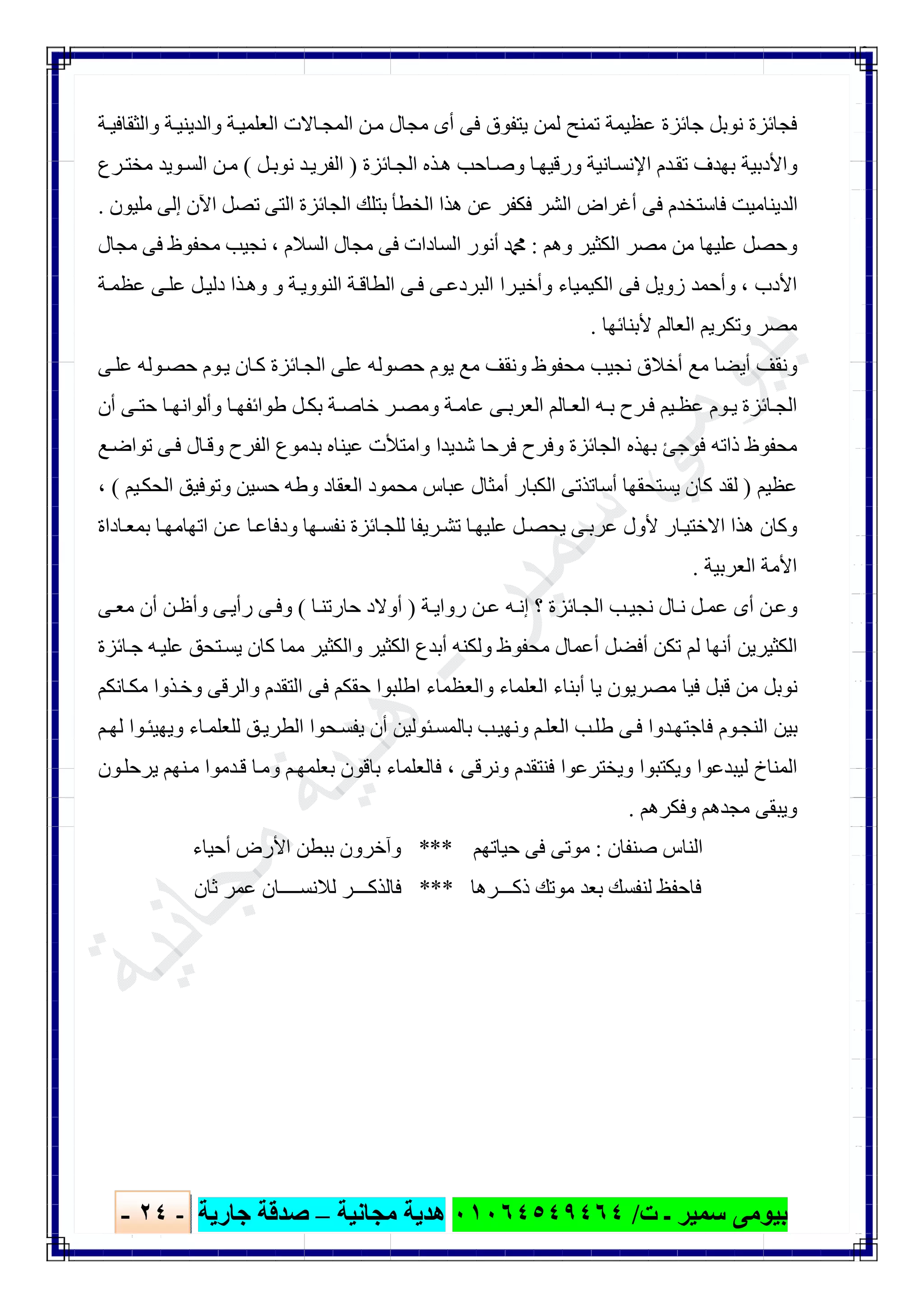 ‫ﺑﯿﻮ‬‫ت‬ ‫ـ‬ ‫ﺳﻤﯿﺮ‬ ‫ﻣﻰ‬/٠١٠٦٤٥٤٩٤٦٤‫ﻣﺠﺎﻧﯿﺔ‬ ‫ھﺪﯾﺔ‬–‫ﺟﺎرﯾﺔ‬ ‫ﺻﺪﻗﺔ‬-٢٤-

‫ﯾﺘﻔﻮ‬ ‫ﻟﻤﻦ‬ ‫ﺗﻤﻨﺢ‬ ‫ﻋﻈﯿﻤﺔ‬ ‫ﺟﺎﺋﺰة‬ ‫ﻧﻮﺑﻞ‬ ‫ﻓﺠﺎﺋﺰة‬‫ﺔ‬‫واﻟﺜﻘﺎﻓﯿ‬ ‫ﺔ‬‫واﻟﺪﯾﻨﯿ‬ ‫ﺔ‬‫اﻟﻌﻠﻤﯿ‬ ‫ﺎﻻت‬‫اﻟﻤﺠ‬ ‫ﻦ‬‫ﻣ‬ ‫ﻣﺠﺎل‬ ‫أى‬ ‫ﻓﻰ‬ ‫ق‬
‫ﺎﺋﺰة‬‫اﻟﺠ‬ ‫ﺬه‬‫ھ‬ ‫ﺎﺣﺐ‬‫وﺻ‬ ‫ﺎ‬‫ورﻗﯿﮭ‬ ‫ﺎﻧﯿﺔ‬‫اﻹﻧﺴ‬ ‫ﺪم‬‫ﺗﻘ‬ ‫ﺑﮭﺪف‬ ‫واﻷدﺑﯿﺔ‬)‫ﻞ‬‫ﻧﻮﺑ‬ ‫ﺪ‬‫اﻟﻔﺮﯾ‬(‫ﺮع‬‫ﻣﺨﺘ‬ ‫ﻮﯾﺪ‬‫اﻟﺴ‬ ‫ﻦ‬‫ﻣ‬
‫ﻣﻠﯿﻮن‬ ‫إﻟﻰ‬ ‫اﻵن‬ ‫ﺗﺼﻞ‬ ‫اﻟﺘﻰ‬ ‫اﻟﺠﺎﺋﺰة‬ ‫ﺑﺘﻠﻚ‬ ‫اﻟﺨﻄﺄ‬ ‫ھﺬا‬ ‫ﻋﻦ‬ ‫ﻓﻜﻔﺮ‬ ‫اﻟﺸﺮ‬ ‫أﻏﺮاض‬ ‫ﻓﻰ‬ ‫ﻓﺎﺳﺘﺨﺪم‬ ‫اﻟﺪﯾﻨﺎﻣﯿﺖ‬.
‫وھﻢ‬ ‫اﻟﻜﺜﯿﺮ‬ ‫ﻣﺼﺮ‬ ‫ﻣﻦ‬ ‫ﻋﻠﯿﮭﺎ‬ ‫وﺣﺼﻞ‬:‫اﻟﺴﻼم‬ ‫ﻣﺠﺎل‬ ‫ﻓﻰ‬ ‫اﻟﺴﺎدات‬ ‫أﻧﻮر‬ ‫ﷴ‬،‫ﻣﺠﺎل‬ ‫ﻓﻰ‬ ‫ﻣﺤﻔﻮظ‬ ‫ﻧﺠﯿﺐ‬
‫اﻷدب‬،‫ﺔ‬‫ﻋﻈﻤ‬ ‫ﻰ‬‫ﻋﻠ‬ ‫ﻞ‬‫دﻟﯿ‬ ‫ﺬا‬‫وھ‬ ‫و‬ ‫ﺔ‬‫اﻟﻨﻮوﯾ‬ ‫ﺔ‬‫اﻟﻄﺎﻗ‬ ‫ﻰ‬‫ﻓ‬ ‫ﻰ‬‫اﻟﺒﺮدﻋ‬ ‫ﺮا‬‫وأﺧﯿ‬ ‫اﻟﻜﯿﻤﯿﺎء‬ ‫ﻓﻰ‬ ‫زوﯾﻞ‬ ‫وأﺣﻤﺪ‬
‫ﻷﺑﻨﺎﺋﮭﺎ‬ ‫اﻟﻌﺎﻟﻢ‬ ‫وﺗﻜﺮﯾﻢ‬ ‫ﻣﺼﺮ‬.
‫ﻰ‬‫ﻋﻠ‬ ‫ﻮﻟﮫ‬‫ﺣﺼ‬ ‫ﻮم‬‫ﯾ‬ ‫ﺎن‬‫ﻛ‬ ‫ﺎﺋﺰة‬‫اﻟﺠ‬ ‫ﻋﻠﻰ‬ ‫ﺣﺼﻮﻟﮫ‬ ‫ﯾﻮم‬ ‫ﻣﻊ‬ ‫وﻧﻘﻒ‬ ‫ﻣﺤﻔﻮظ‬ ‫ﻧﺠﯿﺐ‬ ‫أﺧﻼق‬ ‫ﻣﻊ‬ ‫أﯾﻀﺎ‬ ‫وﻧﻘﻒ‬
‫ﺎﺋﺰة‬‫اﻟﺠ‬‫أن‬ ‫ﻰ‬ ‫ﺣﺘ‬ ‫ﺎ‬ ‫وأﻟﻮاﻧﮭ‬ ‫ﺎ‬ ‫طﻮاﺋﻔﮭ‬ ‫ﻞ‬‫ﺑﻜ‬ ‫ﺔ‬ ‫ﺧﺎﺻ‬ ‫ﺮ‬ ‫وﻣﺼ‬ ‫ﺔ‬‫ﻋﺎﻣ‬ ‫ﻰ‬ ‫اﻟﻌﺮﺑ‬ ‫ﺎﻟﻢ‬ ‫اﻟﻌ‬ ‫ﮫ‬ ‫ﺑ‬ ‫ﺮح‬‫ﻓ‬ ‫ﯿﻢ‬ ‫ﻋﻈ‬ ‫ﻮم‬ ‫ﯾ‬
‫ﻊ‬‫ﺗﻮاﺿ‬ ‫ﻰ‬‫ﻓ‬ ‫ﺎل‬‫وﻗ‬ ‫اﻟﻔﺮح‬ ‫ﺑﺪﻣﻮع‬ ‫ﻋﯿﻨﺎه‬ ‫واﻣﺘﻸت‬ ‫ﺷﺪﯾﺪا‬ ‫ﻓﺮﺣﺎ‬ ‫وﻓﺮح‬ ‫اﻟﺠﺎﺋﺰة‬ ‫ﺑﮭﺬه‬ ‫ﻓﻮﺟﺊ‬ ‫ذاﺗﮫ‬ ‫ﻣﺤﻔﻮظ‬
‫ﻋﻈﯿﻢ‬)‫ﯿﻢ‬‫اﻟﺤﻜ‬ ‫وﺗﻮﻓﯿﻖ‬ ‫ﺣﺴﯿﻦ‬ ‫وطﮫ‬ ‫اﻟﻌﻘﺎد‬ ‫ﻣﺤﻤﻮد‬ ‫ﻋﺒﺎس‬ ‫أﻣﺜﺎل‬ ‫اﻟﻜﺒﺎر‬ ‫أﺳﺎﺗﺬﺗﻰ‬ ‫ﯾﺴﺘﺤﻘﮭﺎ‬ ‫ﻛﺎن‬ ‫ﻟﻘﺪ‬(،
‫ھﺬا‬ ‫وﻛﺎن‬‫ﻦ‬‫ﻋ‬ ‫ﺎ‬‫ودﻓﺎﻋ‬ ‫ﮭﺎ‬‫ﻧﻔﺴ‬ ‫ﺎﺋﺰة‬‫ﻟﻠﺠ‬ ‫ﺮﯾﻔﺎ‬‫ﺗﺸ‬ ‫ﺎ‬‫ﻋﻠﯿﮭ‬ ‫ﻞ‬‫ﯾﺤﺼ‬ ‫ﻰ‬‫ﻋﺮﺑ‬ ‫ﻷول‬ ‫ﺎر‬‫اﻻﺧﺘﯿ‬‫ﺎ‬‫اﺗﮭﺎﻣﮭ‬‫ﺎداة‬‫ﺑﻤﻌ‬
‫اﻟﻌﺮﺑﯿﺔ‬ ‫اﻷﻣﺔ‬.
‫ﺔ‬‫رواﯾ‬ ‫ﻦ‬‫ﻋ‬ ‫ﮫ‬‫إﻧ‬ ‫؟‬ ‫ﺎﺋﺰة‬‫اﻟﺠ‬ ‫ﺐ‬‫ﻧﺠﯿ‬ ‫ﺎل‬‫ﻧ‬ ‫ﻞ‬‫ﻋﻤ‬ ‫أى‬ ‫ﻦ‬‫وﻋ‬)‫ﺎ‬‫ﺣﺎرﺗﻨ‬ ‫أوﻻد‬(‫ﻰ‬‫ﻣﻌ‬ ‫أن‬ ‫ﻦ‬‫وأظ‬ ‫ﻰ‬‫رأﯾ‬ ‫ﻰ‬‫وﻓ‬
‫ﮫ‬‫ﻋﻠﯿ‬ ‫ﺘﺤﻖ‬‫ﯾﺴ‬ ‫ﻛﺎن‬ ‫ﻣﻤﺎ‬ ‫واﻟﻜﺜﯿﺮ‬ ‫اﻟﻜﺜﯿﺮ‬ ‫أﺑﺪع‬ ‫وﻟﻜﻨﮫ‬ ‫ﻣﺤﻔﻮظ‬ ‫أﻋﻤﺎل‬ ‫أﻓﻀﻞ‬ ‫ﺗﻜﻦ‬ ‫ﻟﻢ‬ ‫أﻧﮭﺎ‬ ‫اﻟﻜﺜﯿﺮﯾﻦ‬‫ﺎﺋﺰة‬‫ﺟ‬
‫ﺎﻧﻜﻢ‬‫ﻣﻜ‬ ‫ﺬوا‬‫وﺧ‬ ‫واﻟﺮﻗﻰ‬ ‫اﻟﺘﻘﺪم‬ ‫ﻓﻰ‬ ‫ﺣﻘﻜﻢ‬ ‫اطﻠﺒﻮا‬ ‫واﻟﻌﻈﻤﺎء‬ ‫اﻟﻌﻠﻤﺎء‬ ‫أﺑﻨﺎء‬ ‫ﯾﺎ‬ ‫ﻣﺼﺮﯾﻮن‬ ‫ﻓﯿﺎ‬ ‫ﻗﺒﻞ‬ ‫ﻣﻦ‬ ‫ﻧﻮﺑﻞ‬
‫ﻢ‬‫ﻟﮭ‬ ‫ﻮا‬‫وﯾﮭﯿﺌ‬ ‫ﺎء‬‫ﻟﻠﻌﻠﻤ‬ ‫ﻖ‬‫اﻟﻄﺮﯾ‬ ‫ﺤﻮا‬‫ﯾﻔﺴ‬ ‫أن‬ ‫ﺌﻮﻟﯿﻦ‬‫ﺑﺎﻟﻤﺴ‬ ‫ﺐ‬‫وﻧﮭﯿ‬ ‫ﻢ‬‫اﻟﻌﻠ‬ ‫ﺐ‬‫طﻠ‬ ‫ﻰ‬‫ﻓ‬ ‫ﺪوا‬‫ﻓﺎﺟﺘﮭ‬ ‫ﻮم‬‫اﻟﻨﺠ‬ ‫ﺑﯿﻦ‬
‫وﻧﺮﻗﻰ‬ ‫ﻓﻨﺘﻘﺪم‬ ‫وﯾﺨﺘﺮﻋﻮا‬ ‫وﯾﻜﺘﺒﻮا‬ ‫ﻟﯿﺒﺪﻋﻮا‬ ‫اﻟﻤﻨﺎخ‬،‫وﻣ‬ ‫ﻢ‬‫ﺑﻌﻠﻤﮭ‬ ‫ﺑﺎﻗﻮن‬ ‫ﻓﺎﻟﻌﻠﻤﺎء‬‫ﻮن‬‫ﯾﺮﺣﻠ‬ ‫ﻨﮭﻢ‬‫ﻣ‬ ‫ﺪﻣﻮا‬‫ﻗ‬ ‫ﺎ‬
‫وﻓﻜﺮھﻢ‬ ‫ﻣﺠﺪھﻢ‬ ‫وﯾﺒﻘﻰ‬.
‫ﺻﻨﻔﺎن‬ ‫اﻟﻨﺎس‬:‫ﺣﯿﺎﺗﮭﻢ‬ ‫ﻓﻰ‬ ‫ﻣﻮﺗﻰ‬***‫أﺣﯿﺎء‬ ‫اﻷرض‬ ‫ﺑﺒﻄﻦ‬ ‫وآﺧﺮون‬
‫ذﻛـــﺮھﺎ‬ ‫ﻣﻮﺗﻚ‬ ‫ﺑﻌﺪ‬ ‫ﻟﻨﻔﺴﻚ‬ ‫ﻓﺎﺣﻔﻆ‬***‫ﺛﺎن‬ ‫ﻋﻤﺮ‬ ‫ﻟﻼﻧﺴــــﺎن‬ ‫ﻓﺎﻟﺬﻛـــﺮ‬
 