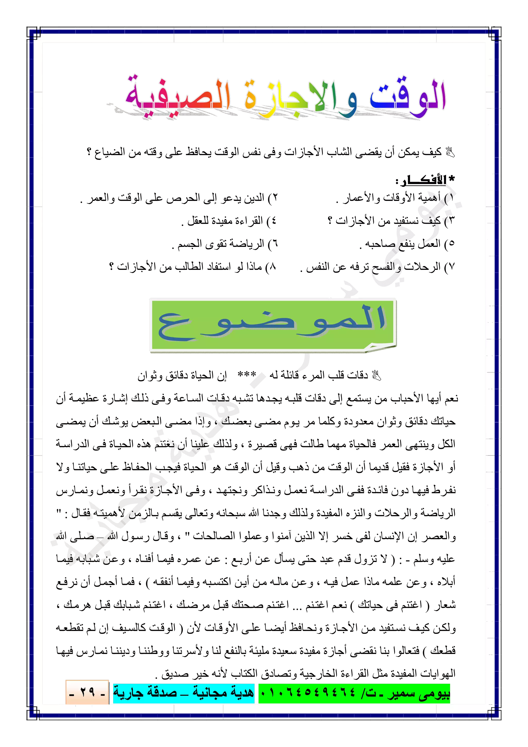 ‫ﺑﯿﻮ‬‫ت‬ ‫ـ‬ ‫ﺳﻤﯿﺮ‬ ‫ﻣﻰ‬/٠١٠٦٤٥٤٩٤٦٤‫ﻣﺠﺎﻧﯿﺔ‬ ‫ھﺪﯾﺔ‬–‫ﺟﺎرﯾﺔ‬ ‫ﺻﺪﻗﺔ‬-٢٩-

‫؟‬ ‫اﻟﻀﯿﺎع‬ ‫ﻣﻦ‬ ‫وﻗﺘﮫ‬ ‫ﻋﻠﻰ‬ ‫ﯾﺤﺎﻓﻆ‬ ‫اﻟﻮﻗﺖ‬ ‫ﻧﻔﺲ‬ ‫وﻓﻰ‬ ‫اﻷﺟﺎزات‬ ‫اﻟﺸﺎب‬ ‫ﯾﻘﻀﻰ‬ ‫أن‬ ‫ﯾﻤﻜﻦ‬ ‫ﻛﯿﻒ‬
 
١(‫واﻷﻋﻤﺎر‬ ‫اﻷوﻗﺎت‬ ‫أھﻤﯿﺔ‬.٢(‫واﻟﻌﻤﺮ‬ ‫اﻟﻮﻗﺖ‬ ‫ﻋﻠﻰ‬ ‫اﻟﺤﺮص‬ ‫إﻟﻰ‬ ‫ﯾﺪﻋﻮ‬ ‫اﻟﺪﯾﻦ‬.
٣(‫؟‬ ‫اﻷﺟﺎزات‬ ‫ﻣﻦ‬ ‫ﻧﺴﺘﻔﯿﺪ‬ ‫ﻛﯿﻒ‬٤(‫ﻟﻠﻌﻘﻞ‬ ‫ﻣﻔﯿﺪة‬ ‫اﻟﻘﺮاءة‬.
٥(‫ﺻﺎﺣﺒﮫ‬ ‫ﯾﻨﻔﻊ‬ ‫اﻟﻌﻤﻞ‬.٦(‫اﻟﺠﺴﻢ‬ ‫ﺗﻘﻮى‬ ‫اﻟﺮﯾﺎﺿﺔ‬.
٧(‫اﻟﻨﻔﺲ‬ ‫ﻋﻦ‬ ‫ﺗﺮﻓﮫ‬ ‫واﻟﻔﺴﺢ‬ ‫اﻟﺮﺣﻼت‬.٨(‫ا‬ ‫ﻟﻮ‬ ‫ﻣﺎذا‬‫؟‬ ‫اﻷﺟﺎزات‬ ‫ﻣﻦ‬ ‫اﻟﻄﺎﻟﺐ‬ ‫ﺳﺘﻔﺎد‬
‫ﻟﮫ‬ ‫ﻗﺎﺋﻠﺔ‬ ‫اﻟﻤﺮء‬ ‫ﻗﻠﺐ‬ ‫دﻗﺎت‬***‫وﺛﻮان‬ ‫دﻗﺎﺋﻖ‬ ‫اﻟﺤﯿﺎة‬ ‫إن‬
‫أن‬ ‫ﺔ‬‫ﻋﻈﯿﻤ‬ ‫ﺎرة‬‫إﺷ‬ ‫ﻚ‬‫ذﻟ‬ ‫ﻰ‬‫وﻓ‬ ‫ﺎﻋﺔ‬‫اﻟﺴ‬ ‫ﺎت‬‫دﻗ‬ ‫ﺒﮫ‬‫ﺗﺸ‬ ‫ﺪھﺎ‬‫ﯾﺠ‬ ‫ﮫ‬‫ﻗﻠﺒ‬ ‫دﻗﺎت‬ ‫إﻟﻰ‬ ‫ﯾﺴﺘﻤﻊ‬ ‫ﻣﻦ‬ ‫اﻷﺣﺒﺎب‬ ‫أﯾﮭﺎ‬ ‫ﻧﻌﻢ‬
‫ﻚ‬‫ﺑﻌﻀ‬ ‫ﻰ‬‫ﻣﻀ‬ ‫ﻮم‬‫ﯾ‬ ‫ﻣﺮ‬ ‫وﻛﻠﻤﺎ‬ ‫ﻣﻌﺪودة‬ ‫وﺛﻮان‬ ‫دﻗﺎﺋﻖ‬ ‫ﺣﯿﺎﺗﻚ‬،‫ﻰ‬‫ﯾﻤﻀ‬ ‫أن‬ ‫ﻚ‬‫ﯾﻮﺷ‬ ‫ﺒﻌﺾ‬‫اﻟ‬ ‫ﻰ‬‫ﻣﻀ‬ ‫وإذا‬
‫ﻗﺼﯿﺮة‬ ‫ﻓﮭﻰ‬ ‫طﺎﻟﺖ‬ ‫ﻣﮭﻤﺎ‬ ‫ﻓﺎﻟﺤﯿﺎة‬ ‫اﻟﻌﻤﺮ‬ ‫وﯾﻨﺘﮭﻰ‬ ‫اﻟﻜﻞ‬،‫ﺔ‬‫اﻟﺪراﺳ‬ ‫ﻰ‬‫ﻓ‬ ‫ﺎة‬‫اﻟﺤﯿ‬ ‫ھﺬه‬ ‫ﻧﻐﺘﻨﻢ‬ ‫أن‬ ‫ﻋﻠﯿﻨﺎ‬ ‫وﻟﺬﻟﻚ‬
‫وﻻ‬ ‫ﺎ‬‫ﺣﯿﺎﺗﻨ‬ ‫ﻰ‬‫ﻋﻠ‬ ‫ﺎظ‬‫اﻟﺤﻔ‬ ‫ﺐ‬‫ﻓﯿﺠ‬ ‫اﻟﺤﯿﺎة‬ ‫ھﻮ‬ ‫اﻟﻮﻗﺖ‬ ‫أن‬ ‫وﻗﯿﻞ‬ ‫ذھﺐ‬ ‫ﻣﻦ‬ ‫اﻟﻮﻗﺖ‬ ‫أن‬ ‫ﻗﺪﯾﻤﺎ‬ ‫ﻓﻘﯿﻞ‬ ‫اﻷﺟﺎزة‬ ‫أو‬
‫ﺪ‬ ‫وﻧﺠﺘﮭ‬ ‫ﺬاﻛﺮ‬‫وﻧ‬ ‫ﻞ‬ ‫ﻧﻌﻤ‬ ‫ﺔ‬‫اﻟﺪراﺳ‬ ‫ﻰ‬‫ﻓﻔ‬ ‫ﺪة‬ ‫ﻓﺎﺋ‬ ‫دون‬ ‫ﺎ‬‫ﻓﯿﮭ‬ ‫ﺮط‬‫ﻧﻔ‬،‫ﻞ‬‫وﻧﻌﻤ‬ ‫ﺮأ‬ ‫ﻧﻘ‬ ‫ﺎزة‬‫اﻷﺟ‬ ‫ﻰ‬‫وﻓ‬‫ﺎرس‬ ‫وﻧﻤ‬
‫ﺎل‬‫ﻓﻘ‬ ‫ﮫ‬‫ﻷھﻤﯿﺘ‬ ‫ﺎﻟﺰﻣﻦ‬‫ﺑ‬ ‫ﻢ‬‫ﯾﻘﺴ‬ ‫وﺗﻌﺎﻟﻰ‬ ‫ﺳﺒﺤﺎﻧﮫ‬ ‫ﷲ‬ ‫وﺟﺪﻧﺎ‬ ‫وﻟﺬﻟﻚ‬ ‫اﻟﻤﻔﯿﺪة‬ ‫واﻟﻨﺰه‬ ‫واﻟﺮﺣﻼت‬ ‫اﻟﺮﯾﺎﺿﺔ‬" :
‫اﻟﺼﺎﻟﺤﺎت‬ ‫وﻋﻤﻠﻮا‬ ‫آﻣﻨﻮا‬ ‫اﻟﺬﯾﻦ‬ ‫إﻻ‬ ‫ﺧﺴﺮ‬ ‫ﻟﻔﻰ‬ ‫اﻹﻧﺴﺎن‬ ‫إن‬ ‫واﻟﻌﺼﺮ‬"،‫ﷲ‬ ‫ﻮل‬‫رﺳ‬ ‫ﺎل‬‫وﻗ‬–‫ﷲ‬ ‫ﻠﻰ‬‫ﺻ‬
‫وﺳﻠﻢ‬ ‫ﻋﻠﯿﮫ‬-) :‫ﻊ‬‫أرﺑ‬ ‫ﻦ‬‫ﻋ‬ ‫ﯾﺴﺄل‬ ‫ﺣﺘﻰ‬ ‫ﻋﺒﺪ‬ ‫ﻗﺪم‬ ‫ﺗﺰول‬ ‫ﻻ‬:‫ﺎه‬‫أﻓﻨ‬ ‫ﺎ‬‫ﻓﯿﻤ‬ ‫ﺮه‬‫ﻋﻤ‬ ‫ﻦ‬‫ﻋ‬،‫ﺎ‬‫ﻓﯿﻤ‬ ‫ﺒﺎﺑﮫ‬‫ﺷ‬ ‫ﻦ‬‫وﻋ‬
‫أﺑﻼه‬،‫ﮫ‬‫ﻓﯿ‬ ‫ﻋﻤﻞ‬ ‫ﻣﺎذا‬ ‫ﻋﻠﻤﮫ‬ ‫وﻋﻦ‬،‫ﮫ‬‫أﻧﻔﻘ‬ ‫ﺎ‬‫وﻓﯿﻤ‬ ‫ﺒﮫ‬‫اﻛﺘﺴ‬ ‫ﻦ‬‫أﯾ‬ ‫ﻦ‬‫ﻣ‬ ‫ﮫ‬‫ﻣﺎﻟ‬ ‫ﻦ‬‫وﻋ‬(،‫ﻊ‬‫ﻧﺮﻓ‬ ‫أن‬ ‫ﻞ‬‫أﺟﻤ‬ ‫ﺎ‬‫ﻓﻤ‬
‫ﺷﻌﺎر‬)‫ﺣﯿﺎﺗﻚ‬ ‫ﻓﻰ‬ ‫اﻏﺘﻨﻢ‬(‫ﻨﻢ‬‫اﻏﺘ‬ ‫ﻢ‬‫ﻧﻌ‬...‫ﻚ‬‫ﻣﺮﺿ‬ ‫ﻞ‬‫ﻗﺒ‬ ‫ﺤﺘﻚ‬‫ﺻ‬ ‫ﻨﻢ‬‫اﻏﺘ‬،‫ﻚ‬‫ھﺮﻣ‬ ‫ﻞ‬‫ﻗﺒ‬ ‫ﺒﺎﺑﻚ‬‫ﺷ‬ ‫ﻨﻢ‬‫اﻏﺘ‬،
‫ﻷن‬ ‫ﺎت‬‫اﻷوﻗ‬ ‫ﻰ‬‫ﻋﻠ‬ ‫ﺎ‬‫أﯾﻀ‬ ‫ﺎﻓﻆ‬‫وﻧﺤ‬ ‫ﺎزة‬‫اﻷﺟ‬ ‫ﻦ‬‫ﻣ‬ ‫ﺘﻔﯿﺪ‬‫ﻧﺴ‬ ‫ﻒ‬‫ﻛﯿ‬ ‫ﻦ‬‫وﻟﻜ‬)‫ﻛﺎﻟﺴ‬ ‫ﺖ‬‫اﻟﻮﻗ‬‫ﮫ‬‫ﺗﻘﻄﻌ‬ ‫ﻢ‬‫ﻟ‬ ‫إن‬ ‫ﯿﻒ‬
‫ﻗﻄﻌﻚ‬(‫ﺎ‬‫ﻓﯿﮭ‬ ‫ﺎرس‬‫ﻧﻤ‬ ‫ﺎ‬‫ودﯾﻨﻨ‬ ‫ﺎ‬‫ووطﻨﻨ‬ ‫وﻷﺳﺮﺗﻨﺎ‬ ‫ﻟﻨﺎ‬ ‫ﺑﺎﻟﻨﻔﻊ‬ ‫ﻣﻠﯿﺌﺔ‬ ‫ﺳﻌﯿﺪة‬ ‫ﻣﻔﯿﺪة‬ ‫أﺟﺎزة‬ ‫ﻧﻘﻀﻰ‬ ‫ﺑﻨﺎ‬ ‫ﻓﺘﻌﺎﻟﻮا‬
‫ﺻﺪﯾﻖ‬ ‫ﺧﯿﺮ‬ ‫ﻷﻧﮫ‬ ‫اﻟﻜﺘﺎب‬ ‫وﺗﺼﺎدق‬ ‫اﻟﺨﺎرﺟﯿﺔ‬ ‫اﻟﻘﺮاءة‬ ‫ﻣﺜﻞ‬ ‫اﻟﻤﻔﯿﺪة‬ ‫اﻟﮭﻮاﯾﺎت‬.
 