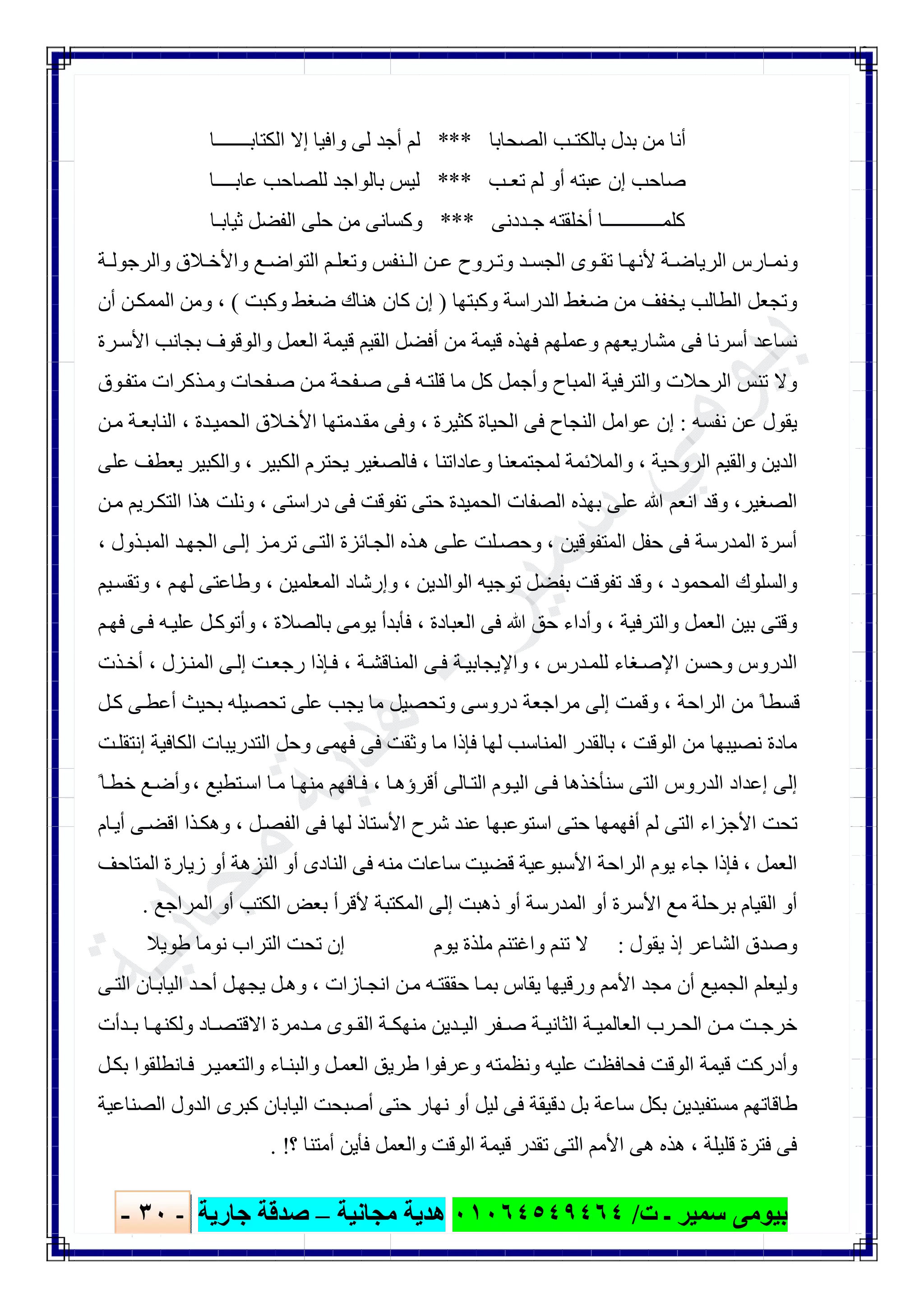 ‫ﺑﯿﻮ‬‫ت‬ ‫ـ‬ ‫ﺳﻤﯿﺮ‬ ‫ﻣﻰ‬/٠١٠٦٤٥٤٩٤٦٤‫ﻣﺠﺎﻧﯿﺔ‬ ‫ھﺪﯾﺔ‬–‫ﺟﺎرﯾﺔ‬ ‫ﺻﺪﻗﺔ‬-٣٠-

‫اﻟﺼﺤﺎﺑﺎ‬ ‫ﺑﺎﻟﻜﺘـﺐ‬ ‫ﺑﺪل‬ ‫ﻣﻦ‬ ‫أﻧﺎ‬***‫اﻟﻜﺘﺎﺑـــــــﺎ‬ ‫إﻻ‬ ‫واﻓﯿﺎ‬ ‫ﻟﻰ‬ ‫أﺟﺪ‬ ‫ﻟﻢ‬
‫ﻋ‬ ‫إن‬ ‫ﺻﺎﺣﺐ‬‫ﺗﻌـﺐ‬ ‫ﻟﻢ‬ ‫أو‬ ‫ﺒﺘﮫ‬***‫ﻋﺎﺑــــﺎ‬ ‫ﻟﻠﺼﺎﺣﺐ‬ ‫ﺑﺎﻟﻮاﺟﺪ‬ ‫ﻟﯿﺲ‬
‫أﺧﻠ‬ ‫ﻛﻠﻤــــــــــــﺎ‬‫ﻘ‬‫ﺟ‬ ‫ﺘﮫ‬‫ـﺪ‬‫دﻧﻰ‬***‫ﺛﯿﺎﺑـﺎ‬ ‫اﻟﻔﻀﻞ‬ ‫ﺣﻠﻰ‬ ‫ﻣﻦ‬ ‫وﻛﺴﺎﻧﻰ‬
‫ﺔ‬ ‫واﻟﺮﺟﻮﻟ‬ ‫ﻼق‬ ‫واﻷﺧ‬ ‫ﻊ‬ ‫اﻟﺘﻮاﺿ‬ ‫ﻢ‬ ‫وﺗﻌﻠ‬ ‫ﻨﻔﺲ‬ ‫اﻟ‬ ‫ﻦ‬ ‫ﻋ‬ ‫ﺮوح‬ ‫وﺗ‬ ‫ﺪ‬ ‫اﻟﺠﺴ‬ ‫ﻮى‬ ‫ﺗﻘ‬ ‫ﺎ‬ ‫ﻷﻧﮭ‬ ‫ﺔ‬ ‫اﻟﺮﯾﺎﺿ‬ ‫ﺎرس‬ ‫وﻧﻤ‬
‫وﻛﺒﺘﮭﺎ‬ ‫اﻟﺪراﺳﺔ‬ ‫ﺿﻐﻂ‬ ‫ﻣﻦ‬ ‫ﯾﺨﻔﻒ‬ ‫اﻟﻄﺎﻟﺐ‬ ‫وﺗﺠﻌﻞ‬)‫وﻛ‬ ‫ﺿﻐﻂ‬ ‫ھﻨﺎك‬ ‫ﻛﺎن‬ ‫إن‬‫ﺒﺖ‬(،‫أن‬ ‫ﻦ‬‫اﻟﻤﻤﻜ‬ ‫وﻣﻦ‬
‫ﺮة‬‫اﻷﺳ‬ ‫ﺑﺠﺎﻧﺐ‬ ‫واﻟﻮﻗﻮف‬ ‫اﻟﻌﻤﻞ‬ ‫ﻗﯿﻤﺔ‬ ‫اﻟﻘﯿﻢ‬ ‫أﻓﻀﻞ‬ ‫ﻣﻦ‬ ‫ﻗﯿﻤﺔ‬ ‫ﻓﮭﺬه‬ ‫وﻋﻤﻠﮭﻢ‬ ‫ﻣﺸﺎرﯾﻌﮭﻢ‬ ‫ﻓﻰ‬ ‫أﺳﺮﻧﺎ‬ ‫ﻧﺴﺎﻋﺪ‬
‫ﻮق‬‫ﻣﺘﻔ‬ ‫ﺬﻛﺮات‬‫وﻣ‬ ‫ﻔﺤﺎت‬‫ﺻ‬ ‫ﻦ‬‫ﻣ‬ ‫ﻔﺤﺔ‬‫ﺻ‬ ‫ﻰ‬‫ﻓ‬ ‫ﮫ‬‫ﻗﻠﺘ‬ ‫ﻣﺎ‬ ‫ﻛﻞ‬ ‫وأﺟﻤﻞ‬ ‫اﻟﻤﺒﺎح‬ ‫واﻟﺘﺮﻓﯿﺔ‬ ‫اﻟﺮﺣﻼت‬ ‫ﺗﻨﺲ‬ ‫وﻻ‬
‫ﻧﻔﺴﮫ‬ ‫ﻋﻦ‬ ‫ﯾﻘﻮل‬:‫ﻛﺜﯿﺮ‬ ‫اﻟﺤﯿﺎة‬ ‫ﻓﻰ‬ ‫اﻟﻨﺠﺎح‬ ‫ﻋﻮاﻣﻞ‬ ‫إن‬‫ة‬،‫ﺪة‬‫اﻟﺤﻤﯿ‬ ‫ﻼق‬‫اﻷﺧ‬ ‫ﺪﻣﺘﮭﺎ‬‫ﻣﻘ‬ ‫وﻓﻰ‬،‫ﻦ‬‫ﻣ‬ ‫ﺔ‬‫اﻟﻨﺎﺑﻌ‬
‫اﻟﺮوﺣﯿﺔ‬ ‫واﻟﻘﯿﻢ‬ ‫اﻟﺪﯾﻦ‬،‫وﻋﺎداﺗﻨﺎ‬ ‫ﻟﻤﺠﺘﻤﻌﻨﺎ‬ ‫واﻟﻤﻼﺋﻤﺔ‬،‫اﻟﻜﺒﯿﺮ‬ ‫ﯾﺤﺘﺮم‬ ‫ﻓﺎﻟﺼﻐﯿﺮ‬،‫ﻋﻠﻰ‬ ‫ﯾﻌﻄﻒ‬ ‫واﻟﻜﺒﯿﺮ‬
‫اﻟﺼﻐﯿﺮ‬،‫دراﺳﺘﻰ‬ ‫ﻓﻰ‬ ‫ﺗﻔﻮﻗﺖ‬ ‫ﺣﺘﻰ‬ ‫اﻟﺤﻤﯿﺪة‬ ‫اﻟﺼﻔﺎت‬ ‫ﺑﮭﺬه‬ ‫ﻋﻠﻰ‬ ‫ﷲ‬ ‫اﻧﻌﻢ‬ ‫وﻗﺪ‬،‫ﻦ‬‫ﻣ‬ ‫ﺮﯾﻢ‬‫اﻟﺘﻜ‬ ‫ھﺬا‬ ‫وﻧﻠﺖ‬
‫اﻟﻤﺘﻔﻮﻗﯿﻦ‬ ‫ﺣﻔﻞ‬ ‫ﻓﻰ‬ ‫اﻟﻤﺪرﺳﺔ‬ ‫أﺳﺮة‬،‫ﺬول‬‫اﻟﻤﺒ‬ ‫ﺪ‬‫اﻟﺠﮭ‬ ‫ﻰ‬‫إﻟ‬ ‫ﺰ‬‫ﺗﺮﻣ‬ ‫ﻰ‬‫اﻟﺘ‬ ‫ﺎﺋﺰة‬‫اﻟﺠ‬ ‫ﺬه‬‫ھ‬ ‫ﻰ‬‫ﻋﻠ‬ ‫ﻠﺖ‬‫وﺣﺼ‬،
‫اﻟﻤﺤﻤﻮد‬ ‫واﻟﺴﻠﻮك‬،‫اﻟﻮاﻟﺪﯾﻦ‬ ‫ﺗﻮﺟﯿﮫ‬ ‫ﺑﻔﻀﻞ‬ ‫ﺗﻔﻮﻗﺖ‬ ‫وﻗﺪ‬،‫اﻟﻤﻌﻠﻤﯿﻦ‬ ‫وإرﺷﺎد‬،‫ﻢ‬‫ﻟﮭ‬ ‫وطﺎﻋﺘﻰ‬،‫ﯿﻢ‬‫وﺗﻘﺴ‬
‫واﻟﺘﺮﻓﯿﺔ‬ ‫اﻟﻌﻤﻞ‬ ‫ﺑﯿﻦ‬ ‫وﻗﺘﻰ‬،‫اﻟﻌﺒﺎدة‬ ‫ﻓﻰ‬ ‫ﷲ‬ ‫ﺣﻖ‬ ‫وأداء‬،‫ﺑﺎﻟﺼﻼة‬ ‫ﯾﻮﻣﻰ‬ ‫ﻓﺄﺑﺪأ‬،‫ﻢ‬‫ﻓﮭ‬ ‫ﻰ‬‫ﻓ‬ ‫ﮫ‬‫ﻋﻠﯿ‬ ‫ﻞ‬‫وأﺗﻮﻛ‬
‫ﻟ‬ ‫ﻐﺎء‬‫اﻹﺻ‬ ‫وﺣﺴﻦ‬ ‫اﻟﺪروس‬‫ﺪرس‬‫ﻠﻤ‬،‫ﺔ‬‫اﻟﻤﻨﺎﻗﺸ‬ ‫ﻰ‬‫ﻓ‬ ‫ﺔ‬‫واﻹﯾﺠﺎﺑﯿ‬،‫ﺰل‬‫اﻟﻤﻨ‬ ‫ﻰ‬‫إﻟ‬ ‫ﺖ‬‫رﺟﻌ‬ ‫ﺈذا‬‫ﻓ‬،‫ﺬت‬‫أﺧ‬
‫اﻟﺮاﺣﺔ‬ ‫ﻣﻦ‬ ً‫ﻗﺴﻄﺎ‬،‫ﻞ‬‫ﻛ‬ ‫ﻰ‬‫أﻋﻄ‬ ‫ﺑﺤﯿﺚ‬ ‫ﺗﺤﺼﯿﻠﮫ‬ ‫ﻋﻠﻰ‬ ‫ﯾﺠﺐ‬ ‫ﻣﺎ‬ ‫وﺗﺤﺼﯿﻞ‬ ‫دروﺳﻰ‬ ‫ﻣﺮاﺟﻌﺔ‬ ‫إﻟﻰ‬ ‫وﻗﻤﺖ‬
‫اﻟﻮﻗﺖ‬ ‫ﻣﻦ‬ ‫ﻧﺼﯿﺒﮭﺎ‬ ‫ﻣﺎدة‬،‫ﺖ‬‫إﻧﺘﻘﻠ‬ ‫اﻟﻜﺎﻓﯿﺔ‬ ‫اﻟﺘﺪرﯾﺒﺎت‬ ‫وﺣﻞ‬ ‫ﻓﮭﻤﻰ‬ ‫ﻓﻰ‬ ‫وﺛﻘﺖ‬ ‫ﻣﺎ‬ ‫ﻓﺈذا‬ ‫ﻟﮭﺎ‬ ‫اﻟﻤﻨﺎﺳﺐ‬ ‫ﺑﺎﻟﻘﺪر‬
‫ﺳﻨﺄ‬ ‫اﻟﺘﻰ‬ ‫اﻟﺪروس‬ ‫إﻋﺪاد‬ ‫إﻟﻰ‬‫ﺎ‬‫أﻗﺮؤھ‬ ‫ﺎﻟﻰ‬‫اﻟﺘ‬ ‫ﻮم‬‫اﻟﯿ‬ ‫ﻰ‬‫ﻓ‬ ‫ﺧﺬھﺎ‬،‫ﺘﻄﯿﻊ‬‫اﺳ‬ ‫ﺎ‬‫ﻣ‬ ‫ﺎ‬‫ﻣﻨﮭ‬ ‫ﺎﻓﮭﻢ‬‫ﻓ‬،ً‫ﺎ‬‫ﺧﻄ‬ ‫ﻊ‬‫وأﺿ‬
‫ﻞ‬‫اﻟﻔﺼ‬ ‫ﻓﻰ‬ ‫ﻟﮭﺎ‬ ‫اﻷﺳﺘﺎذ‬ ‫ﺷﺮح‬ ‫ﻋﻨﺪ‬ ‫اﺳﺘﻮﻋﺒﮭﺎ‬ ‫ﺣﺘﻰ‬ ‫أﻓﮭﻤﮭﺎ‬ ‫ﻟﻢ‬ ‫اﻟﺘﻰ‬ ‫اﻷﺟﺰاء‬ ‫ﺗﺤﺖ‬،‫ﺎم‬‫أﯾ‬ ‫ﻰ‬‫اﻗﻀ‬ ‫ﺬا‬‫وھﻜ‬
‫اﻟﻌﻤﻞ‬،‫اﻟﻤﺘﺎﺣﻒ‬ ‫زﯾﺎرة‬ ‫أو‬ ‫اﻟﻨﺰھﺔ‬ ‫أو‬ ‫اﻟﻨﺎدى‬ ‫ﻓﻰ‬ ‫ﻣﻨﮫ‬ ‫ﺳﺎﻋﺎت‬ ‫ﻗﻀﯿﺖ‬ ‫اﻷﺳﺒﻮﻋﯿﺔ‬ ‫اﻟﺮاﺣﺔ‬ ‫ﯾﻮم‬ ‫ﺟﺎء‬ ‫ﻓﺈذا‬
‫ﺑﺮﺣﻠﺔ‬ ‫اﻟﻘﯿﺎم‬ ‫أو‬‫اﻟﻤﺮاﺟﻊ‬ ‫أو‬ ‫اﻟﻜﺘﺐ‬ ‫ﺑﻌﺾ‬ ‫ﻷﻗﺮأ‬ ‫اﻟﻤﻜﺘﺒﺔ‬ ‫إﻟﻰ‬ ‫ذھﺒﺖ‬ ‫أو‬ ‫اﻟﻤﺪرﺳﺔ‬ ‫أو‬ ‫اﻷﺳﺮة‬ ‫ﻣﻊ‬.
‫ﯾﻘﻮل‬ ‫إذ‬ ‫اﻟﺸﺎﻋﺮ‬ ‫وﺻﺪق‬:‫طﻮﯾﻼ‬ ‫ﻧﻮﻣﺎ‬ ‫اﻟﺘﺮاب‬ ‫ﺗﺤﺖ‬ ‫إن‬ ‫ﯾﻮم‬ ‫ﻣﻠﺬة‬ ‫واﻏﺘﻨﻢ‬ ‫ﺗﻨﻢ‬ ‫ﻻ‬
‫ﺎزات‬‫اﻧﺠ‬ ‫ﻦ‬‫ﻣ‬ ‫ﮫ‬‫ﺣﻘﻘﺘ‬ ‫ﺎ‬‫ﺑﻤ‬ ‫ﯾﻘﺎس‬ ‫ورﻗﯿﮭﺎ‬ ‫اﻷﻣﻢ‬ ‫ﻣﺠﺪ‬ ‫أن‬ ‫اﻟﺠﻤﯿﻊ‬ ‫وﻟﯿﻌﻠﻢ‬،‫ﻰ‬‫اﻟﺘ‬ ‫ﺎن‬‫اﻟﯿﺎﺑ‬ ‫ﺪ‬‫أﺣ‬ ‫ﻞ‬‫ﯾﺠﮭ‬ ‫ﻞ‬‫وھ‬
‫ا‬ ‫ﻦ‬ ‫ﻣ‬ ‫ﺖ‬ ‫ﺧﺮﺟ‬‫ﺪأت‬ ‫ﺑ‬ ‫ﺎ‬ ‫وﻟﻜﻨﮭ‬ ‫ﺎد‬ ‫اﻻﻗﺘﺼ‬ ‫ﺪﻣﺮة‬ ‫ﻣ‬ ‫ﻮى‬ ‫اﻟﻘ‬ ‫ﺔ‬ ‫ﻣﻨﮭﻜ‬ ‫ﺪﯾﻦ‬ ‫اﻟﯿ‬ ‫ﻔﺮ‬ ‫ﺻ‬ ‫ﺔ‬ ‫اﻟﺜﺎﻧﯿ‬ ‫ﺔ‬ ‫اﻟﻌﺎﻟﻤﯿ‬ ‫ﺮب‬ ‫ﻟﺤ‬
‫ﻞ‬‫ﺑﻜ‬ ‫ﺎﻧﻄﻠﻘﻮا‬‫ﻓ‬ ‫ﺮ‬‫واﻟﺘﻌﻤﯿ‬ ‫ﺎء‬‫واﻟﺒﻨ‬ ‫ﻞ‬‫اﻟﻌﻤ‬ ‫طﺮﯾﻖ‬ ‫وﻋﺮﻓﻮا‬ ‫وﻧﻈﻤﺘﮫ‬ ‫ﻋﻠﯿﮫ‬ ‫ﻓﺤﺎﻓﻈﺖ‬ ‫اﻟﻮﻗﺖ‬ ‫ﻗﯿﻤﺔ‬ ‫وأدرﻛﺖ‬
‫اﻟﺼﻨﺎﻋﯿﺔ‬ ‫اﻟﺪول‬ ‫ﻛﺒﺮى‬ ‫اﻟﯿﺎﺑﺎن‬ ‫أﺻﺒﺤﺖ‬ ‫ﺣﺘﻰ‬ ‫ﻧﮭﺎر‬ ‫أو‬ ‫ﻟﯿﻞ‬ ‫ﻓﻰ‬ ‫دﻗﯿﻘﺔ‬ ‫ﺑﻞ‬ ‫ﺳﺎﻋﺔ‬ ‫ﺑﻜﻞ‬ ‫ﻣﺴﺘﻔﯿﺪﯾﻦ‬ ‫طﺎﻗﺎﺗﮭﻢ‬
‫ﻗﻠﯿ‬ ‫ﻓﺘﺮة‬ ‫ﻓﻰ‬‫ﻠﺔ‬،‫؟‬ ‫أﻣﺘﻨﺎ‬ ‫ﻓﺄﯾﻦ‬ ‫واﻟﻌﻤﻞ‬ ‫اﻟﻮﻗﺖ‬ ‫ﻗﯿﻤﺔ‬ ‫ﺗﻘﺪر‬ ‫اﻟﺘﻰ‬ ‫اﻷﻣﻢ‬ ‫ھﻰ‬ ‫ھﺬه‬. !
 