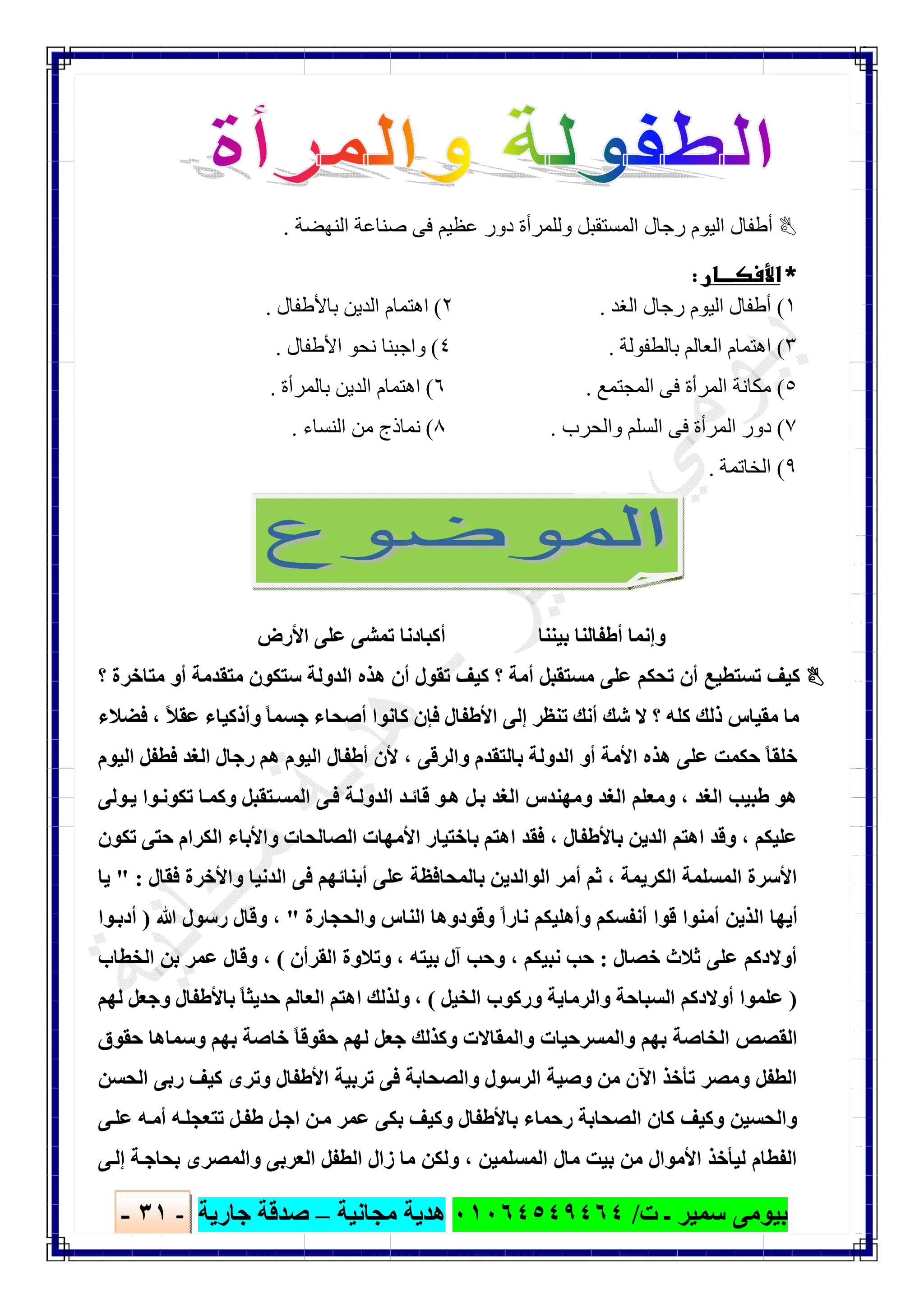 ‫ﺑﯿﻮ‬‫ت‬ ‫ـ‬ ‫ﺳﻤﯿﺮ‬ ‫ﻣﻰ‬/٠١٠٦٤٥٤٩٤٦٤‫ﻣﺠﺎﻧﯿﺔ‬ ‫ھﺪﯾﺔ‬–‫ﺟﺎرﯾﺔ‬ ‫ﺻﺪﻗﺔ‬-٣١-

‫اﻟﻨﮭﻀﺔ‬ ‫ﺻﻨﺎﻋﺔ‬ ‫ﻓﻰ‬ ‫ﻋﻈﯿﻢ‬ ‫دور‬ ‫وﻟﻠﻤﺮأة‬ ‫اﻟﻤﺴﺘﻘﺒﻞ‬ ‫رﺟﺎل‬ ‫اﻟﯿﻮم‬ ‫أطﻔﺎل‬.
 
١(‫اﻟﻐﺪ‬ ‫رﺟﺎل‬ ‫اﻟﯿﻮم‬ ‫أطﻔﺎل‬.٢(‫ﺑﺎﻷطﻔﺎل‬ ‫اﻟﺪﯾﻦ‬ ‫اھﺘﻤﺎم‬.
٣(‫ﺑﺎﻟﻄﻔﻮﻟﺔ‬ ‫اﻟﻌﺎﻟﻢ‬ ‫اھﺘﻤﺎم‬.٤(‫اﻷطﻔﺎل‬ ‫ﻧﺤﻮ‬ ‫واﺟﺒﻨﺎ‬.
٥(‫اﻟﻤﺠﺘﻤﻊ‬ ‫ﻓﻰ‬ ‫اﻟﻤﺮأة‬ ‫ﻣﻜﺎﻧﺔ‬.٦(‫ﺑﺎﻟﻤﺮأة‬ ‫اﻟﺪﯾﻦ‬ ‫اھﺘﻤﺎم‬.
٧(‫واﻟﺤﺮب‬ ‫اﻟﺴﻠﻢ‬ ‫ﻓﻰ‬ ‫اﻟﻤﺮأة‬ ‫دور‬.٨(‫اﻟﻨﺴﺎء‬ ‫ﻣﻦ‬ ‫ﻧﻤﺎذج‬.
٩(‫اﻟﺨﺎﺗﻤﺔ‬.
‫ﺑﯿﻨﻨﺎ‬ ‫أطﻔﺎﻟﻨﺎ‬ ‫وإﻧﻤﺎ‬‫اﻷرض‬ ‫ﻋﻠﻰ‬ ‫ﺗﻤﺸﻰ‬ ‫أﻛﺒﺎدﻧﺎ‬
‫؟‬ ‫ﻣﺘﺎﺧﺮة‬ ‫أو‬ ‫ﻣﺘﻘﺪﻣﺔ‬ ‫ﺳﺘﻜﻮن‬ ‫اﻟﺪوﻟﺔ‬ ‫ھﺬه‬ ‫أن‬ ‫ﺗﻘﻮل‬ ‫ﻛﯿﻒ‬ ‫؟‬ ‫أﻣﺔ‬ ‫ﻣﺴﺘﻘﺒﻞ‬ ‫ﻋﻠﻰ‬ ‫ﺗﺤﻜﻢ‬ ‫أن‬ ‫ﺗﺴﺘﻄﯿﻊ‬ ‫ﻛﯿﻒ‬
ً‫ﻼ‬‫ﻋﻘ‬ ‫وأذﻛﯿﺎء‬ ً‫ﺎ‬‫ﺟﺴﻤ‬ ‫أﺻﺤﺎء‬ ‫ﻛﺎﻧﻮا‬ ‫ﻓﺈن‬ ‫اﻷطﻔﺎل‬ ‫إﻟﻰ‬ ‫ﺗﻨﻈﺮ‬ ‫أﻧﻚ‬ ‫ﺷﻚ‬ ‫ﻻ‬ ‫؟‬ ‫ﻛﻠﮫ‬ ‫ذﻟﻚ‬ ‫ﻣﻘﯿﺎس‬ ‫ﻣﺎ‬،‫ﻓﻀﻼء‬
‫ﺑﺎﻟﺘﻘﺪ‬ ‫اﻟﺪوﻟﺔ‬ ‫أو‬ ‫اﻷﻣﺔ‬ ‫ھﺬه‬ ‫ﻋﻠﻰ‬ ‫ﺣﻜﻤﺖ‬ ً‫ﺎ‬‫ﺧﻠﻘ‬‫واﻟﺮﻗﻰ‬ ‫م‬،‫اﻟﯿﻮم‬ ‫ﻓﻄﻔﻞ‬ ‫اﻟﻐﺪ‬ ‫رﺟﺎل‬ ‫ھﻢ‬ ‫اﻟﯿﻮم‬ ‫أطﻔﺎل‬ ‫ﻷن‬
‫اﻟﻐﺪ‬ ‫طﺒﯿﺐ‬ ‫ھﻮ‬،‫ﻮﻟﻰ‬‫ﯾ‬ ‫ﻮا‬‫ﺗﻜﻮﻧ‬ ‫ﺎ‬‫وﻛﻤ‬ ‫ﺘﻘﺒﻞ‬‫اﻟﻤﺴ‬ ‫ﻰ‬‫ﻓ‬ ‫ﺔ‬‫اﻟﺪوﻟ‬ ‫ﺪ‬‫ﻗﺎﺋ‬ ‫ﻮ‬‫ھ‬ ‫ﻞ‬‫ﺑ‬ ‫اﻟﻐﺪ‬ ‫وﻣﮭﻨﺪس‬ ‫اﻟﻐﺪ‬ ‫وﻣﻌﻠﻢ‬
‫ﻋﻠﯿﻜﻢ‬،‫ﺑﺎﻷطﻔﺎل‬ ‫اﻟﺪﯾﻦ‬ ‫اھﺘﻢ‬ ‫وﻗﺪ‬،‫ﺗﻜﻮن‬ ‫ﺣﺘﻰ‬ ‫اﻟﻜﺮام‬ ‫واﻷﺑﺎء‬ ‫اﻟﺼﺎﻟﺤﺎت‬ ‫اﻷﻣﮭﺎت‬ ‫ﺑﺎﺧﺘﯿﺎر‬ ‫اھﺘﻢ‬ ‫ﻓﻘﺪ‬
‫اﻟﻜﺮﯾﻤﺔ‬ ‫اﻟﻤﺴﻠﻤﺔ‬ ‫اﻷﺳﺮة‬،‫ﺛﻢ‬‫ﻓﻘﺎل‬ ‫واﻷﺧﺮة‬ ‫اﻟﺪﻧﯿﺎ‬ ‫ﻓﻰ‬ ‫أﺑﻨﺎﺋﮭﻢ‬ ‫ﻋﻠﻰ‬ ‫ﺑﺎﻟﻤﺤﺎﻓﻈﺔ‬ ‫اﻟﻮاﻟﺪﯾﻦ‬ ‫أﻣﺮ‬" :‫ﯾﺎ‬
‫واﻟﺤﺠﺎرة‬ ‫اﻟﻨﺎس‬ ‫وﻗﻮدوھﺎ‬ ً‫ا‬‫ﻧﺎر‬ ‫وأھﻠﯿﻜﻢ‬ ‫أﻧﻔﺴﻜﻢ‬ ‫ﻗﻮا‬ ‫أﻣﻨﻮا‬ ‫اﻟﺬﯾﻦ‬ ‫أﯾﮭﺎ‬"،‫ﷲ‬ ‫رﺳﻮل‬ ‫وﻗﺎل‬)‫ﻮا‬‫أدﺑ‬
‫ﺧﺼﺎل‬ ‫ﺛﻼث‬ ‫ﻋﻠﻰ‬ ‫أوﻻدﻛﻢ‬:‫ﻧﺒﯿﻜﻢ‬ ‫ﺣﺐ‬،‫ﺑﯿﺘﮫ‬ ‫آل‬ ‫وﺣﺐ‬،‫اﻟﻘﺮأن‬ ‫وﺗﻼوة‬(،‫اﻟﺨﻄﺎب‬ ‫ﺑﻦ‬ ‫ﻋﻤﺮ‬ ‫وﻗﺎل‬
)‫أوﻻد‬ ‫ﻋﻠﻤﻮا‬‫اﻟﺨﯿﻞ‬ ‫ورﻛﻮب‬ ‫واﻟﺮﻣﺎﯾﺔ‬ ‫اﻟﺴﺒﺎﺣﺔ‬ ‫ﻛﻢ‬(،‫ﻟﮭﻢ‬ ‫وﺟﻌﻞ‬ ‫ﺑﺎﻷطﻔﺎل‬ ً‫ﺎ‬‫ﺣﺪﯾﺜ‬ ‫اﻟﻌﺎﻟﻢ‬ ‫اھﺘﻢ‬ ‫وﻟﺬﻟﻚ‬
‫ﺣﻘﻮق‬ ‫وﺳﻤﺎھﺎ‬ ‫ﺑﮭﻢ‬ ‫ﺧﺎﺻﺔ‬ ً‫ﺎ‬‫ﺣﻘﻮﻗ‬ ‫ﻟﮭﻢ‬ ‫ﺟﻌﻞ‬ ‫وﻛﺬﻟﻚ‬ ‫واﻟﻤﻘﺎﻻت‬ ‫واﻟﻤﺴﺮﺣﯿﺎت‬ ‫ﺑﮭﻢ‬ ‫اﻟﺨﺎﺻﺔ‬ ‫اﻟﻘﺼﺺ‬
‫اﻟﺤﺴﻦ‬ ‫رﺑﻰ‬ ‫ﻛﯿﻒ‬ ‫وﺗﺮى‬ ‫اﻷطﻔﺎل‬ ‫ﺗﺮﺑﯿﺔ‬ ‫ﻓﻰ‬ ‫واﻟﺼﺤﺎﺑﺔ‬ ‫اﻟﺮﺳﻮل‬ ‫وﺻﯿﺔ‬ ‫ﻣﻦ‬ ‫اﻵن‬ ‫ﺗﺄﺧﺬ‬ ‫وﻣﺼﺮ‬ ‫اﻟﻄﻔﻞ‬
‫ﻛﺎن‬ ‫وﻛﯿﻒ‬ ‫واﻟﺤﺴﯿﻦ‬‫ﻰ‬‫ﻋﻠ‬ ‫ﮫ‬‫أﻣ‬ ‫ﮫ‬‫ﺗﺘﻌﺠﻠ‬ ‫ﻞ‬‫طﻔ‬ ‫ﻞ‬‫اﺟ‬ ‫ﻦ‬‫ﻣ‬ ‫ﻋﻤﺮ‬ ‫ﺑﻜﻰ‬ ‫وﻛﯿﻒ‬ ‫ﺑﺎﻷطﻔﺎل‬ ‫رﺣﻤﺎء‬ ‫اﻟﺼﺤﺎﺑﺔ‬
‫اﻟﻤﺴﻠﻤﯿﻦ‬ ‫ﻣﺎل‬ ‫ﺑﯿﺖ‬ ‫ﻣﻦ‬ ‫اﻷﻣﻮال‬ ‫ﻟﯿﺄﺧﺬ‬ ‫اﻟﻔﻄﺎم‬،‫ﻰ‬‫إﻟ‬ ‫ﺔ‬‫ﺑﺤﺎﺟ‬ ‫واﻟﻤﺼﺮى‬ ‫اﻟﻌﺮﺑﻰ‬ ‫اﻟﻄﻔﻞ‬ ‫زال‬ ‫ﻣﺎ‬ ‫وﻟﻜﻦ‬
 