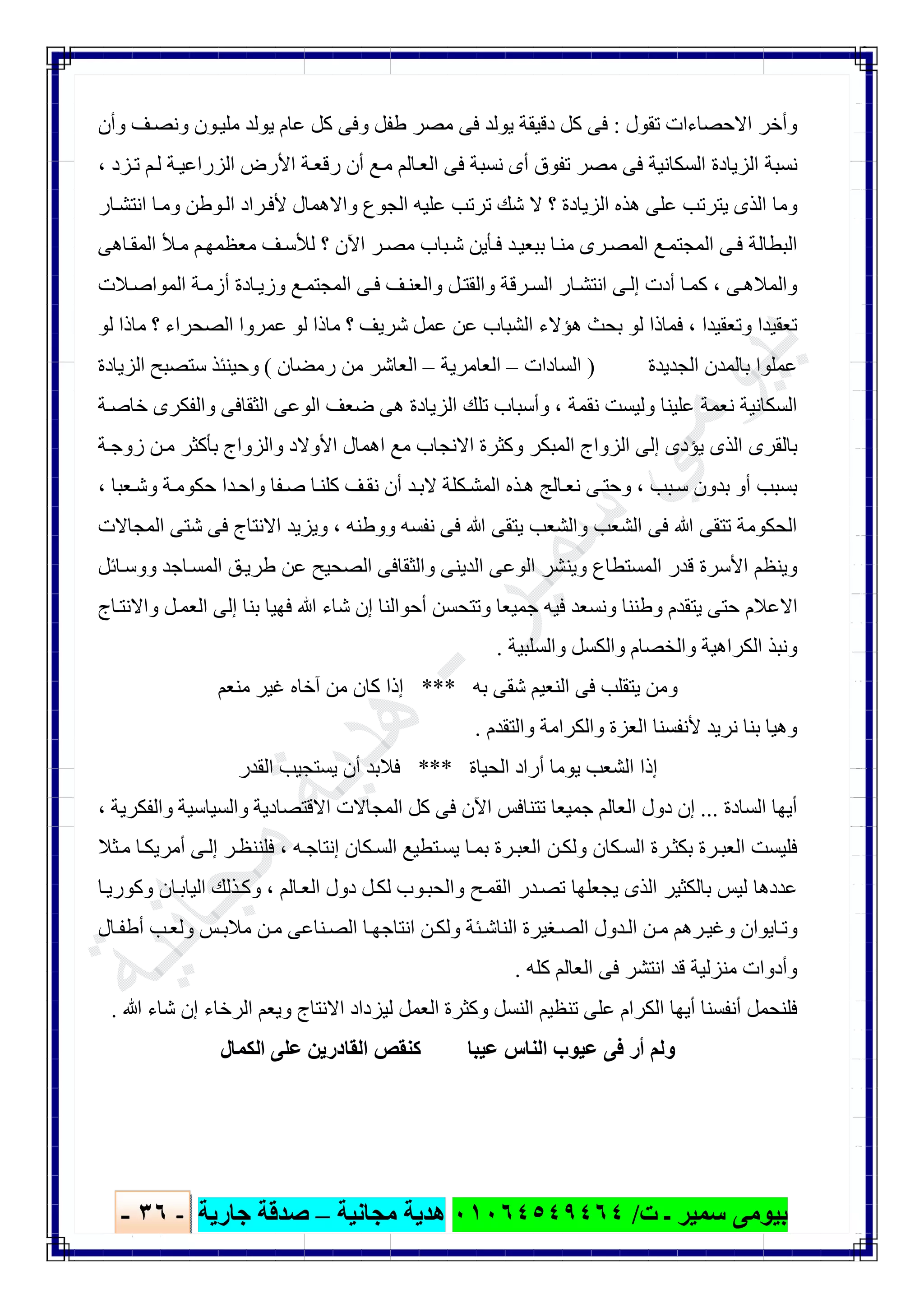 ‫ﺑﯿﻮ‬‫ت‬ ‫ـ‬ ‫ﺳﻤﯿﺮ‬ ‫ﻣﻰ‬/٠١٠٦٤٥٤٩٤٦٤‫ﻣﺠﺎﻧﯿﺔ‬ ‫ھﺪﯾﺔ‬–‫ﺟﺎرﯾﺔ‬ ‫ﺻﺪﻗﺔ‬-٣٦-

‫ﺗﻘﻮل‬ ‫اﻻﺣﺼﺎءات‬ ‫وأﺧﺮ‬:‫وأن‬ ‫ﻒ‬‫وﻧﺼ‬ ‫ﻮن‬‫ﻣﻠﯿ‬ ‫ﯾﻮﻟﺪ‬ ‫ﻋﺎم‬ ‫ﻛﻞ‬ ‫وﻓﻰ‬ ‫طﻔﻞ‬ ‫ﻣﺼﺮ‬ ‫ﻓﻰ‬ ‫ﯾﻮﻟﺪ‬ ‫دﻗﯿﻘﺔ‬ ‫ﻛﻞ‬ ‫ﻓﻰ‬
‫ﺰد‬‫ﺗ‬ ‫ﻢ‬‫ﻟ‬ ‫ﺔ‬‫اﻟﺰراﻋﯿ‬ ‫اﻷرض‬ ‫ﺔ‬‫رﻗﻌ‬ ‫أن‬ ‫ﻊ‬‫ﻣ‬ ‫ﺎﻟﻢ‬‫اﻟﻌ‬ ‫ﻓﻰ‬ ‫ﻧﺴﺒﺔ‬ ‫أى‬ ‫ﺗﻔﻮق‬ ‫ﻣﺼﺮ‬ ‫ﻓﻰ‬ ‫اﻟﺴﻜﺎﻧﯿﺔ‬ ‫اﻟﺰﯾﺎدة‬ ‫ﻧﺴﺒﺔ‬،
‫ﻷ‬ ‫واﻻھﻤﺎل‬ ‫اﻟﺠﻮع‬ ‫ﻋﻠﯿﮫ‬ ‫ﺗﺮﺗﺐ‬ ‫ﺷﻚ‬ ‫ﻻ‬ ‫؟‬ ‫اﻟﺰﯾﺎدة‬ ‫ھﺬه‬ ‫ﻋﻠﻰ‬ ‫ﯾﺘﺮﺗﺐ‬ ‫اﻟﺬى‬ ‫وﻣﺎ‬‫ﺎر‬‫اﻧﺘﺸ‬ ‫ﺎ‬‫وﻣ‬ ‫ﻮطﻦ‬‫اﻟ‬ ‫ﺮاد‬‫ﻓ‬
‫ﺎھﻰ‬‫اﻟﻤﻘ‬ ‫ﻸ‬‫ﻣ‬ ‫ﻢ‬‫ﻣﻌﻈﻤﮭ‬ ‫ﻒ‬‫ﻟﻸﺳ‬ ‫؟‬ ‫اﻵن‬ ‫ﺮ‬‫ﻣﺼ‬ ‫ﺒﺎب‬‫ﺷ‬ ‫ﺄﯾﻦ‬‫ﻓ‬ ‫ﺪ‬‫ﺑﺒﻌﯿ‬ ‫ﺎ‬‫ﻣﻨ‬ ‫ﺮى‬‫اﻟﻤﺼ‬ ‫ﻊ‬‫اﻟﻤﺠﺘﻤ‬ ‫ﻰ‬‫ﻓ‬ ‫اﻟﺒﻄﺎﻟﺔ‬
‫ﻰ‬‫واﻟﻤﻼھ‬،‫ﻼت‬‫اﻟﻤﻮاﺻ‬ ‫ﺔ‬‫أزﻣ‬ ‫ﺎدة‬‫وزﯾ‬ ‫ﻊ‬‫اﻟﻤﺠﺘﻤ‬ ‫ﻰ‬‫ﻓ‬ ‫ﻒ‬‫واﻟﻌﻨ‬ ‫ﻞ‬‫واﻟﻘﺘ‬ ‫ﺮﻗﺔ‬‫اﻟﺴ‬ ‫ﺎر‬‫اﻧﺘﺸ‬ ‫ﻰ‬‫إﻟ‬ ‫أدت‬ ‫ﺎ‬‫ﻛﻤ‬
‫وﺗﻌﻘﯿﺪا‬ ‫ﺗﻌﻘﯿﺪا‬،‫ﻋﻤﺮ‬ ‫ﻟﻮ‬ ‫ﻣﺎذا‬ ‫؟‬ ‫ﺷﺮﯾﻒ‬ ‫ﻋﻤﻞ‬ ‫ﻋﻦ‬ ‫اﻟﺸﺒﺎب‬ ‫ھﺆﻻء‬ ‫ﺑﺤﺚ‬ ‫ﻟﻮ‬ ‫ﻓﻤﺎذا‬‫ﻟﻮ‬ ‫ﻣﺎذا‬ ‫؟‬ ‫اﻟﺼﺤﺮاء‬ ‫وا‬
‫اﻟﺠﺪﯾﺪة‬ ‫ﺑﺎﻟﻤﺪن‬ ‫ﻋﻤﻠﻮا‬)‫اﻟﺴﺎدات‬–‫اﻟﻌﺎﻣﺮﯾﺔ‬–‫رﻣﻀﺎن‬ ‫ﻣﻦ‬ ‫اﻟﻌﺎﺷﺮ‬(‫اﻟﺰﯾﺎدة‬ ‫ﺳﺘﺼﺒﺢ‬ ‫وﺣﯿﻨﺌﺬ‬
‫ﻧﻘﻤﺔ‬ ‫وﻟﯿﺴﺖ‬ ‫ﻋﻠﯿﻨﺎ‬ ‫ﻧﻌﻤﺔ‬ ‫اﻟﺴﻜﺎﻧﯿﺔ‬،‫ﺔ‬‫ﺧﺎﺻ‬ ‫واﻟﻔﻜﺮى‬ ‫اﻟﺜﻘﺎﻓﻰ‬ ‫اﻟﻮﻋﻰ‬ ‫ﺿﻌﻒ‬ ‫ھﻰ‬ ‫اﻟﺰﯾﺎدة‬ ‫ﺗﻠﻚ‬ ‫وأﺳﺒﺎب‬
‫اھﻤﺎل‬ ‫ﻣﻊ‬ ‫اﻻﻧﺠﺎب‬ ‫وﻛﺜﺮة‬ ‫اﻟﻤﺒﻜﺮ‬ ‫اﻟﺰواج‬ ‫إﻟﻰ‬ ‫ﯾﺆدى‬ ‫اﻟﺬى‬ ‫ﺑﺎﻟﻘﺮى‬‫ﺔ‬‫زوﺟ‬ ‫ﻦ‬‫ﻣ‬ ‫ﺑﺄﻛﺜﺮ‬ ‫واﻟﺰواج‬ ‫اﻷوﻻد‬
‫ﺒﺐ‬‫ﺳ‬ ‫ﺑﺪون‬ ‫أو‬ ‫ﺑﺴﺒﺐ‬،‫ﻌﺒﺎ‬‫وﺷ‬ ‫ﺔ‬‫ﺣﻜﻮﻣ‬ ‫ﺪا‬‫واﺣ‬ ‫ﻔﺎ‬‫ﺻ‬ ‫ﺎ‬‫ﻛﻠﻨ‬ ‫ﻒ‬‫ﻧﻘ‬ ‫أن‬ ‫ﺪ‬‫ﻻﺑ‬ ‫ﻜﻠﺔ‬‫اﻟﻤﺸ‬ ‫ﺬه‬‫ھ‬ ‫ﺎﻟﺞ‬‫ﻧﻌ‬ ‫ﻰ‬‫وﺣﺘ‬،
‫ووطﻨﮫ‬ ‫ﻧﻔﺴﮫ‬ ‫ﻓﻰ‬ ‫ﷲ‬ ‫ﯾﺘﻘﻰ‬ ‫واﻟﺸﻌﺐ‬ ‫اﻟﺸﻌﺐ‬ ‫ﻓﻰ‬ ‫ﷲ‬ ‫ﺗﺘﻘﻰ‬ ‫اﻟﺤﻜﻮﻣﺔ‬،‫اﻟﻤﺠﺎﻻت‬ ‫ﺷﺘﻰ‬ ‫ﻓﻰ‬ ‫اﻻﻧﺘﺎج‬ ‫وﯾﺰﯾﺪ‬
‫واﻟﺜﻘﺎﻓﻰ‬ ‫اﻟﺪﯾﻨﻰ‬ ‫اﻟﻮﻋﻰ‬ ‫وﯾﻨﺸﺮ‬ ‫اﻟﻤﺴﺘﻄﺎع‬ ‫ﻗﺪر‬ ‫اﻷﺳﺮة‬ ‫وﯾﻨﻈﻢ‬‫ﺎﺋﻞ‬‫ووﺳ‬ ‫ﺎﺟﺪ‬‫اﻟﻤﺴ‬ ‫ﻖ‬‫طﺮﯾ‬ ‫ﻋﻦ‬ ‫اﻟﺼﺤﯿﺢ‬
‫ﺎج‬‫واﻻﻧﺘ‬ ‫ﻞ‬‫اﻟﻌﻤ‬ ‫إﻟﻰ‬ ‫ﺑﻨﺎ‬ ‫ﻓﮭﯿﺎ‬ ‫ﷲ‬ ‫ﺷﺎء‬ ‫إن‬ ‫أﺣﻮاﻟﻨﺎ‬ ‫وﺗﺘﺤﺴﻦ‬ ‫ﺟﻤﯿﻌﺎ‬ ‫ﻓﯿﮫ‬ ‫وﻧﺴﻌﺪ‬ ‫وطﻨﻨﺎ‬ ‫ﯾﺘﻘﺪم‬ ‫ﺣﺘﻰ‬ ‫اﻻﻋﻼم‬
‫واﻟﺴﻠﺒﯿﺔ‬ ‫واﻟﻜﺴﻞ‬ ‫واﻟﺨﺼﺎم‬ ‫اﻟﻜﺮاھﯿﺔ‬ ‫وﻧﺒﺬ‬.
‫ﺑﮫ‬ ‫ﺷﻘﻰ‬ ‫اﻟﻨﻌﯿﻢ‬ ‫ﻓﻰ‬ ‫ﯾﺘﻘﻠﺐ‬ ‫وﻣﻦ‬***‫ﻣﻨﻌﻢ‬ ‫ﻏﯿﺮ‬ ‫آﺧﺎه‬ ‫ﻣﻦ‬ ‫ﻛﺎن‬ ‫إذا‬
‫وا‬ ‫اﻟﻌﺰة‬ ‫ﻷﻧﻔﺴﻨﺎ‬ ‫ﻧﺮﯾﺪ‬ ‫ﺑﻨﺎ‬ ‫وھﯿﺎ‬‫واﻟﺘﻘﺪم‬ ‫ﻟﻜﺮاﻣﺔ‬.
‫اﻟﺤﯿﺎة‬ ‫أراد‬ ‫ﯾﻮﻣﺎ‬ ‫اﻟﺸﻌﺐ‬ ‫إذا‬***‫اﻟﻘﺪر‬ ‫ﯾﺴﺘﺠﯿﺐ‬ ‫أن‬ ‫ﻓﻼﺑﺪ‬
‫اﻟﺴﺎدة‬ ‫أﯾﮭﺎ‬...‫واﻟﻔﻜﺮﯾﺔ‬ ‫واﻟﺴﯿﺎﺳﯿﺔ‬ ‫اﻻﻗﺘﺼﺎدﯾﺔ‬ ‫اﻟﻤﺠﺎﻻت‬ ‫ﻛﻞ‬ ‫ﻓﻰ‬ ‫اﻵن‬ ‫ﺗﺘﻨﺎﻓﺲ‬ ‫ﺟﻤﯿﻌﺎ‬ ‫اﻟﻌﺎﻟﻢ‬ ‫دول‬ ‫إن‬،
‫ﮫ‬‫إﻧﺘﺎﺟ‬ ‫ﻜﺎن‬‫اﻟﺴ‬ ‫ﺘﻄﯿﻊ‬‫ﯾﺴ‬ ‫ﺎ‬‫ﺑﻤ‬ ‫ﺮة‬‫اﻟﻌﺒ‬ ‫ﻦ‬‫وﻟﻜ‬ ‫ﻜﺎن‬‫اﻟﺴ‬ ‫ﺮة‬‫ﺑﻜﺜ‬ ‫ﺮة‬‫اﻟﻌﺒ‬ ‫ﻓﻠﯿﺴﺖ‬،‫ﺜﻼ‬‫ﻣ‬ ‫ﺎ‬‫أﻣﺮﯾﻜ‬ ‫ﻰ‬‫إﻟ‬ ‫ﺮ‬‫ﻓﻠﻨﻨﻈ‬
‫ﺎﻟﻢ‬‫اﻟﻌ‬ ‫دول‬ ‫ﻞ‬‫ﻟﻜ‬ ‫ﻮب‬‫واﻟﺤﺒ‬ ‫ﺢ‬‫اﻟﻘﻤ‬ ‫ﺪر‬‫ﺗﺼ‬ ‫ﯾﺠﻌﻠﮭﺎ‬ ‫اﻟﺬى‬ ‫ﺑﺎﻟﻜﺜﯿﺮ‬ ‫ﻟﯿﺲ‬ ‫ﻋﺪدھﺎ‬،‫ﺎ‬‫وﻛﻮرﯾ‬ ‫ﺎن‬‫اﻟﯿﺎﺑ‬ ‫ﺬﻟﻚ‬‫وﻛ‬
‫ﺎل‬‫أطﻔ‬ ‫ﺐ‬‫وﻟﻌ‬ ‫ﺲ‬‫ﻣﻼﺑ‬ ‫ﻦ‬‫ﻣ‬ ‫ﻨﺎﻋﻰ‬‫اﻟﺼ‬ ‫ﺎ‬‫اﻧﺘﺎﺟﮭ‬ ‫ﻦ‬‫وﻟﻜ‬ ‫ﺌﺔ‬‫اﻟﻨﺎﺷ‬ ‫ﻐﯿﺮة‬‫اﻟﺼ‬ ‫ﺪول‬‫اﻟ‬ ‫ﻦ‬‫ﻣ‬ ‫ﺮھﻢ‬‫وﻏﯿ‬ ‫ﺎﯾﻮان‬‫وﺗ‬
‫ﻛﻠﮫ‬ ‫اﻟﻌﺎﻟﻢ‬ ‫ﻓﻰ‬ ‫اﻧﺘﺸﺮ‬ ‫ﻗﺪ‬ ‫ﻣﻨﺰﻟﯿﺔ‬ ‫وأدوات‬.
‫وﻛﺜﺮة‬ ‫اﻟﻨﺴﻞ‬ ‫ﺗﻨﻈﯿﻢ‬ ‫ﻋﻠﻰ‬ ‫اﻟﻜﺮام‬ ‫أﯾﮭﺎ‬ ‫أﻧﻔﺴﻨﺎ‬ ‫ﻓﻠﻨﺤﻤﻞ‬‫ﷲ‬ ‫ﺷﺎء‬ ‫إن‬ ‫اﻟﺮﺧﺎء‬ ‫وﯾﻌﻢ‬ ‫اﻻﻧﺘﺎج‬ ‫ﻟﯿﺰداد‬ ‫اﻟﻌﻤﻞ‬.
‫اﻟﻜﻤﺎل‬ ‫ﻋﻠﻰ‬ ‫اﻟﻘﺎدرﯾﻦ‬ ‫ﻛﻨﻘﺺ‬ ‫ﻋﯿﺒﺎ‬ ‫اﻟﻨﺎس‬ ‫ﻋﯿﻮب‬ ‫ﻓﻰ‬ ‫أر‬ ‫وﻟﻢ‬
 