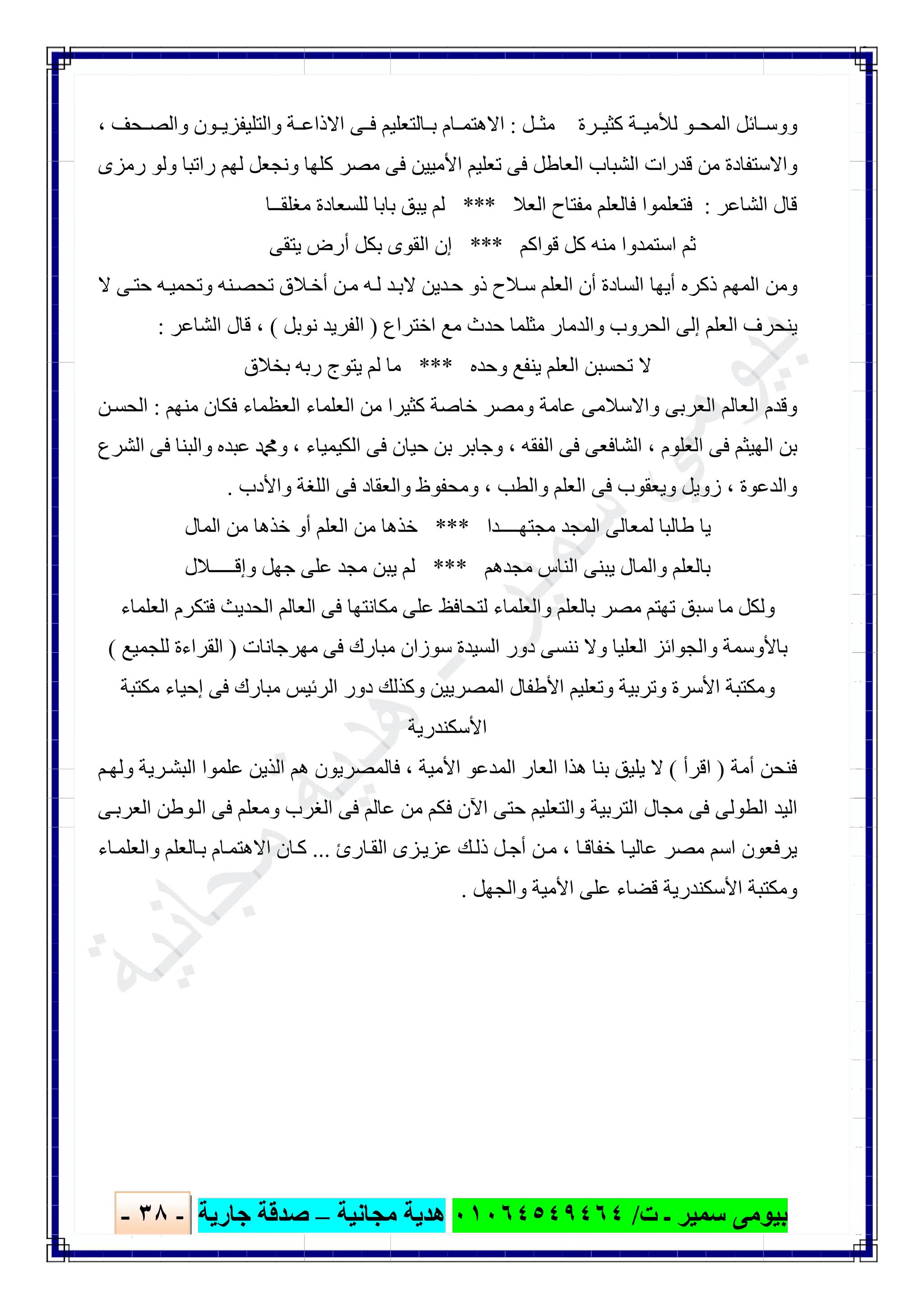 ‫ﺑﯿﻮ‬‫ت‬ ‫ـ‬ ‫ﺳﻤﯿﺮ‬ ‫ﻣﻰ‬/٠١٠٦٤٥٤٩٤٦٤‫ﻣﺠﺎﻧﯿﺔ‬ ‫ھﺪﯾﺔ‬–‫ﺟﺎرﯾﺔ‬ ‫ﺻﺪﻗﺔ‬-٣٨-

‫ﻞ‬ ‫ﻣﺜ‬ ‫ﺮة‬ ‫ﻛﺜﯿ‬ ‫ﺔ‬ ‫ﻟﻸﻣﯿ‬ ‫ﻮ‬ ‫اﻟﻤﺤ‬ ‫ﺎﺋﻞ‬ ‫ووﺳ‬:‫ﺤﻒ‬ ‫واﻟﺼ‬ ‫ﻮن‬ ‫واﻟﺘﻠﯿﻔﺰﯾ‬ ‫ﺔ‬ ‫اﻻذاﻋ‬ ‫ﻰ‬ ‫ﻓ‬ ‫ﺎﻟﺘﻌﻠﯿﻢ‬ ‫ﺑ‬ ‫ﺎم‬ ‫اﻻھﺘﻤ‬،
‫رﻣﺰى‬ ‫وﻟﻮ‬ ‫راﺗﺒﺎ‬ ‫ﻟﮭﻢ‬ ‫وﻧﺠﻌﻞ‬ ‫ﻛﻠﮭﺎ‬ ‫ﻣﺼﺮ‬ ‫ﻓﻰ‬ ‫اﻷﻣﯿﯿﻦ‬ ‫ﺗﻌﻠﯿﻢ‬ ‫ﻓﻰ‬ ‫اﻟﻌﺎطﻞ‬ ‫اﻟﺸﺒﺎب‬ ‫ﻗﺪرات‬ ‫ﻣﻦ‬ ‫واﻻﺳﺘﻔﺎدة‬
‫اﻟﺸﺎﻋ‬ ‫ﻗﺎل‬‫ﺮ‬:‫اﻟﻌﻼ‬ ‫ﻣﻔﺘﺎح‬ ‫ﻓﺎﻟﻌﻠﻢ‬ ‫ﻓﺘﻌﻠﻤﻮا‬***‫ﻣﻐﻠﻘــﺎ‬ ‫ﻟﻠﺴﻌﺎدة‬ ‫ﺑﺎﺑﺎ‬ ‫ﯾﺒﻖ‬ ‫ﻟﻢ‬
‫ﻗﻮاﻛﻢ‬ ‫ﻛﻞ‬ ‫ﻣﻨﮫ‬ ‫اﺳﺘﻤﺪوا‬ ‫ﺛﻢ‬***‫ﯾﺘﻘﻰ‬ ‫أرض‬ ‫ﺑﻜﻞ‬ ‫اﻟﻘﻮى‬ ‫إن‬
‫ﻻ‬ ‫ﻰ‬‫ﺣﺘ‬ ‫ﮫ‬‫وﺗﺤﻤﯿ‬ ‫ﻨﮫ‬‫ﺗﺤﺼ‬ ‫ﻼق‬‫أﺧ‬ ‫ﻦ‬‫ﻣ‬ ‫ﮫ‬‫ﻟ‬ ‫ﺪ‬‫ﻻﺑ‬ ‫ﺪﯾﻦ‬‫ﺣ‬ ‫ذو‬ ‫ﻼح‬‫ﺳ‬ ‫اﻟﻌﻠﻢ‬ ‫أن‬ ‫اﻟﺴﺎدة‬ ‫أﯾﮭﺎ‬ ‫ذﻛﺮه‬ ‫اﻟﻤﮭﻢ‬ ‫وﻣﻦ‬
‫واﻟﺪﻣﺎر‬ ‫اﻟﺤﺮوب‬ ‫إﻟﻰ‬ ‫اﻟﻌﻠﻢ‬ ‫ﯾﻨﺤﺮف‬‫اﺧﺘﺮاع‬ ‫ﻣﻊ‬ ‫ﺣﺪث‬ ‫ﻣﺜﻠﻤﺎ‬)‫ﻧﻮﺑﻞ‬ ‫اﻟﻔﺮﯾﺪ‬(،‫اﻟﺸﺎﻋﺮ‬ ‫ﻗﺎل‬:
‫وﺣﺪه‬ ‫ﯾﻨﻔﻊ‬ ‫اﻟﻌﻠﻢ‬ ‫ﺗﺤﺴﺒﻦ‬ ‫ﻻ‬***‫ﺑﺨﻼق‬ ‫رﺑﮫ‬ ‫ﯾﺘﻮج‬ ‫ﻟﻢ‬ ‫ﻣﺎ‬
‫ﻣﻨﮭﻢ‬ ‫ﻓﻜﺎن‬ ‫اﻟﻌﻈﻤﺎء‬ ‫اﻟﻌﻠﻤﺎء‬ ‫ﻣﻦ‬ ‫ﻛﺜﯿﺮا‬ ‫ﺧﺎﺻﺔ‬ ‫وﻣﺼﺮ‬ ‫ﻋﺎﻣﺔ‬ ‫واﻻﺳﻼﻣﻰ‬ ‫اﻟﻌﺮﺑﻰ‬ ‫اﻟﻌﺎﻟﻢ‬ ‫وﻗﺪم‬:‫ﻦ‬‫اﻟﺤﺴ‬
‫اﻟﻌﻠﻮم‬ ‫ﻓﻰ‬ ‫اﻟﮭﯿﺜﻢ‬ ‫ﺑﻦ‬،‫اﻟﻔﻘﮫ‬ ‫ﻓﻰ‬ ‫اﻟﺸﺎﻓﻌﻰ‬،‫اﻟﻜﯿ‬ ‫ﻓﻰ‬ ‫ﺣﯿﺎن‬ ‫ﺑﻦ‬ ‫وﺟﺎﺑﺮ‬‫ﻤﯿﺎء‬،‫اﻟﺸﺮع‬ ‫ﻓﻰ‬ ‫واﻟﺒﻨﺎ‬ ‫ﻋﺒﺪه‬ ‫وﷴ‬
‫واﻟﺪﻋﻮة‬،‫واﻟﻄﺐ‬ ‫اﻟﻌﻠﻢ‬ ‫ﻓﻰ‬ ‫وﯾﻌﻘﻮب‬ ‫زوﯾﻞ‬،‫واﻷدب‬ ‫اﻟﻠﻐﺔ‬ ‫ﻓﻰ‬ ‫واﻟﻌﻘﺎد‬ ‫وﻣﺤﻔﻮظ‬.
‫ﻣﺠﺘﮭــــﺪا‬ ‫اﻟﻤﺠﺪ‬ ‫ﻟﻤﻌﺎﻟﻰ‬ ‫طﺎﻟﺒﺎ‬ ‫ﯾﺎ‬***‫اﻟﻤﺎل‬ ‫ﻣﻦ‬ ‫ﺧﺬھﺎ‬ ‫أو‬ ‫اﻟﻌﻠﻢ‬ ‫ﻣﻦ‬ ‫ﺧﺬھﺎ‬
‫ﻣﺠﺪھﻢ‬ ‫اﻟﻨﺎس‬ ‫ﯾﺒﻨﻰ‬ ‫واﻟﻤﺎل‬ ‫ﺑﺎﻟﻌﻠﻢ‬***‫وإﻗـــــﻼل‬ ‫ﺟﮭﻞ‬ ‫ﻋﻠﻰ‬ ‫ﻣﺠﺪ‬ ‫ﯾﺒﻦ‬ ‫ﻟﻢ‬
‫ﻣﺎ‬ ‫وﻟﻜﻞ‬‫اﻟﻌﻠﻤﺎء‬ ‫ﻓﺘﻜﺮم‬ ‫اﻟﺤﺪﯾﺚ‬ ‫اﻟﻌﺎﻟﻢ‬ ‫ﻓﻰ‬ ‫ﻣﻜﺎﻧﺘﮭﺎ‬ ‫ﻋﻠﻰ‬ ‫ﻟﺘﺤﺎﻓﻆ‬ ‫واﻟﻌﻠﻤﺎء‬ ‫ﺑﺎﻟﻌﻠﻢ‬ ‫ﻣﺼﺮ‬ ‫ﺗﮭﺘﻢ‬ ‫ﺳﺒﻖ‬
‫ﻣﮭﺮﺟﺎﻧﺎت‬ ‫ﻓﻰ‬ ‫ﻣﺒﺎرك‬ ‫ﺳﻮزان‬ ‫اﻟﺴﯿﺪة‬ ‫دور‬ ‫ﻧﻨﺴﻰ‬ ‫وﻻ‬ ‫اﻟﻌﻠﯿﺎ‬ ‫واﻟﺠﻮاﺋﺰ‬ ‫ﺑﺎﻷوﺳﻤﺔ‬)‫ﻟﻠﺠﻤﯿﻊ‬ ‫اﻟﻘﺮاءة‬(
‫ﻣﻜﺘﺒﺔ‬ ‫إﺣﯿﺎء‬ ‫ﻓﻰ‬ ‫ﻣﺒﺎرك‬ ‫اﻟﺮﺋﯿﺲ‬ ‫دور‬ ‫وﻛﺬﻟﻚ‬ ‫اﻟﻤﺼﺮﯾﯿﻦ‬ ‫اﻷطﻔﺎل‬ ‫وﺗﻌﻠﯿﻢ‬ ‫وﺗﺮﺑﯿﺔ‬ ‫اﻷﺳﺮة‬ ‫وﻣﻜﺘﺒﺔ‬
‫اﻷﺳﻜﻨ‬‫ﺪرﯾﺔ‬
‫أﻣﺔ‬ ‫ﻓﻨﺤﻦ‬)‫اﻗﺮأ‬(‫اﻷﻣﯿﺔ‬ ‫اﻟﻤﺪﻋﻮ‬ ‫اﻟﻌﺎر‬ ‫ھﺬا‬ ‫ﺑﻨﺎ‬ ‫ﯾﻠﯿﻖ‬ ‫ﻻ‬،‫ﻢ‬‫وﻟﮭ‬ ‫ﺮﯾﺔ‬‫اﻟﺒﺸ‬ ‫ﻋﻠﻤﻮا‬ ‫اﻟﺬﯾﻦ‬ ‫ھﻢ‬ ‫ﻓﺎﻟﻤﺼﺮﯾﻮن‬
‫ﻰ‬‫اﻟﻌﺮﺑ‬ ‫ﻮطﻦ‬‫اﻟ‬ ‫ﻓﻰ‬ ‫وﻣﻌﻠﻢ‬ ‫اﻟﻐﺮب‬ ‫ﻓﻰ‬ ‫ﻋﺎﻟﻢ‬ ‫ﻣﻦ‬ ‫ﻓﻜﻢ‬ ‫اﻵن‬ ‫ﺣﺘﻰ‬ ‫واﻟﺘﻌﻠﯿﻢ‬ ‫اﻟﺘﺮﺑﯿﺔ‬ ‫ﻣﺠﺎل‬ ‫ﻓﻰ‬ ‫اﻟﻄﻮﻟﻰ‬ ‫اﻟﯿﺪ‬
‫ﺎ‬‫ﺧﻔﺎﻗ‬ ‫ﺎ‬‫ﻋﺎﻟﯿ‬ ‫ﻣﺼﺮ‬ ‫اﺳﻢ‬ ‫ﯾﺮﻓﻌﻮن‬،‫ﺎرئ‬‫اﻟﻘ‬ ‫ﺰى‬‫ﻋﺰﯾ‬ ‫ﻚ‬‫ذﻟ‬ ‫ﻞ‬‫أﺟ‬ ‫ﻦ‬‫ﻣ‬...‫اﻻھﺘﻤ‬ ‫ﺎن‬‫ﻛ‬‫ﺎء‬‫واﻟﻌﻠﻤ‬ ‫ﺎﻟﻌﻠﻢ‬‫ﺑ‬ ‫ﺎم‬
‫واﻟﺠﮭﻞ‬ ‫اﻷﻣﯿﺔ‬ ‫ﻋﻠﻰ‬ ‫ﻗﻀﺎء‬ ‫اﻷﺳﻜﻨﺪرﯾﺔ‬ ‫وﻣﻜﺘﺒﺔ‬.
 