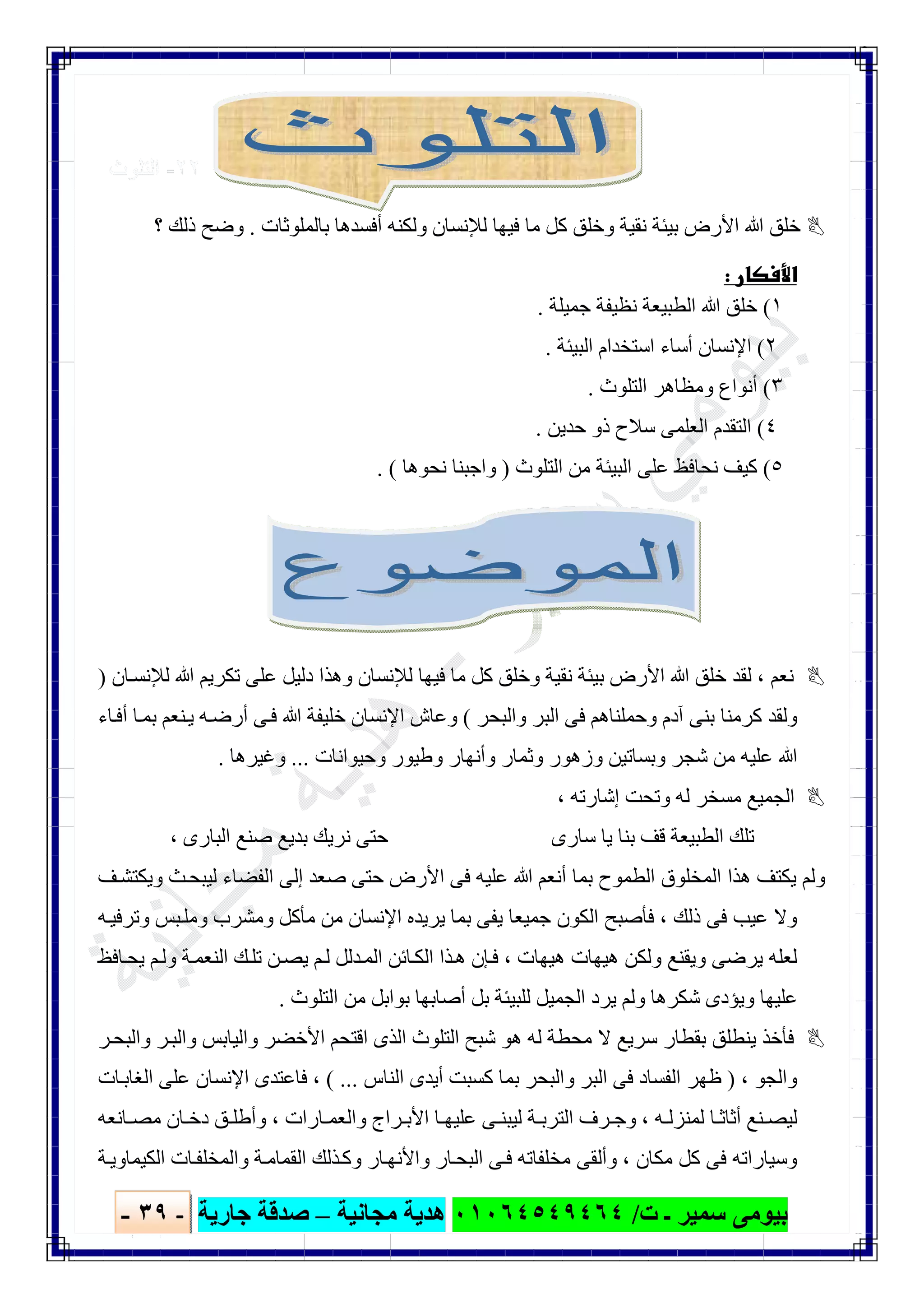 ‫ﺑﯿﻮ‬‫ت‬ ‫ـ‬ ‫ﺳﻤﯿﺮ‬ ‫ﻣﻰ‬/٠١٠٦٤٥٤٩٤٦٤‫ﻣﺠﺎﻧﯿﺔ‬ ‫ھﺪﯾﺔ‬–‫ﺟﺎرﯾﺔ‬ ‫ﺻﺪﻗﺔ‬-٣٩-

٢٢-‫اﻟﺗﻠوث‬
‫ﻟﻺﻧﺴﺎن‬ ‫ﻓﯿﮭﺎ‬ ‫ﻣﺎ‬ ‫ﻛﻞ‬ ‫وﺧﻠﻖ‬ ‫ﻧﻘﯿﺔ‬ ‫ﺑﯿﺌﺔ‬ ‫اﻷرض‬ ‫ﷲ‬ ‫ﺧﻠﻖ‬‫ﺑﺎﻟﻤﻠﻮﺛﺎت‬ ‫أﻓﺴﺪھﺎ‬ ‫وﻟﻜﻨﮫ‬.‫؟‬ ‫ذﻟﻚ‬ ‫وﺿﺢ‬
 
١(‫ﺟﻤﯿﻠﺔ‬ ‫ﻧﻈﯿﻔﺔ‬ ‫اﻟﻄﺒﯿﻌﺔ‬ ‫ﷲ‬ ‫ﺧﻠﻖ‬.
٢(‫اﻟﺒﯿﺌﺔ‬ ‫اﺳﺘﺨﺪام‬ ‫أﺳﺎء‬ ‫اﻹﻧﺴﺎن‬.
٣(‫اﻟﺘﻠﻮث‬ ‫وﻣﻈﺎھﺮ‬ ‫أﻧﻮاع‬.
٤(‫ﺣﺪﯾﻦ‬ ‫ذو‬ ‫ﺳﻼح‬ ‫اﻟﻌﻠﻤﻰ‬ ‫اﻟﺘﻘﺪم‬.
٥(‫اﻟﺘﻠﻮث‬ ‫ﻣﻦ‬ ‫اﻟﺒﯿﺌﺔ‬ ‫ﻋﻠﻰ‬ ‫ﻧﺤﺎﻓﻆ‬ ‫ﻛﯿﻒ‬)‫ﻧﺤﻮھﺎ‬ ‫واﺟﺒﻨﺎ‬. (
‫ﻧﻌﻢ‬،‫ﺎن‬‫ﻟﻺﻧﺴ‬ ‫ﷲ‬ ‫ﺗﻜﺮﯾﻢ‬ ‫ﻋﻠﻰ‬ ‫دﻟﯿﻞ‬ ‫وھﺬا‬ ‫ﻟﻺﻧﺴﺎن‬ ‫ﻓﯿﮭﺎ‬ ‫ﻣﺎ‬ ‫ﻛﻞ‬ ‫وﺧﻠﻖ‬ ‫ﻧﻘﯿﺔ‬ ‫ﺑﯿﺌﺔ‬ ‫اﻷرض‬ ‫ﷲ‬ ‫ﺧﻠﻖ‬ ‫ﻟﻘﺪ‬)
‫واﻟﺒﺤﺮ‬ ‫اﻟﺒﺮ‬ ‫ﻓﻰ‬ ‫وﺣﻤﻠﻨﺎھﻢ‬ ‫آدم‬ ‫ﺑﻨﻰ‬ ‫ﻛﺮﻣﻨﺎ‬ ‫وﻟﻘﺪ‬(‫ﺎء‬‫أﻓ‬ ‫ﺎ‬‫ﺑﻤ‬ ‫ﻨﻌﻢ‬‫ﯾ‬ ‫ﮫ‬‫أرﺿ‬ ‫ﻰ‬‫ﻓ‬ ‫ﷲ‬ ‫ﺧﻠﯿﻔﺔ‬ ‫اﻹﻧﺴﺎن‬ ‫وﻋﺎش‬
‫وﺣﯿﻮاﻧﺎت‬ ‫وطﯿﻮر‬ ‫وأﻧﮭﺎر‬ ‫وﺛﻤﺎر‬ ‫وزھﻮر‬ ‫وﺑﺴﺎﺗﯿﻦ‬ ‫ﺷﺠﺮ‬ ‫ﻣﻦ‬ ‫ﻋﻠﯿﮫ‬ ‫ﷲ‬...‫وﻏﯿﺮھﺎ‬.
‫إﺷﺎرﺗﮫ‬ ‫وﺗﺤﺖ‬ ‫ﻟﮫ‬ ‫ﻣﺴﺨﺮ‬ ‫اﻟﺠﻤﯿﻊ‬،
‫اﻟﺒﺎرى‬ ‫ﺻﻨﻊ‬ ‫ﺑﺪﯾﻊ‬ ‫ﻧﺮﯾﻚ‬ ‫ﺣﺘﻰ‬ ‫ﺳﺎرى‬ ‫ﯾﺎ‬ ‫ﺑﻨﺎ‬ ‫ﻗﻒ‬ ‫اﻟﻄﺒﯿﻌﺔ‬ ‫ﺗﻠﻚ‬،
‫ﻒ‬‫وﯾﻜﺘﺸ‬ ‫ﺚ‬‫ﻟﯿﺒﺤ‬ ‫اﻟﻔﻀﺎء‬ ‫إﻟﻰ‬ ‫ﺻﻌﺪ‬ ‫ﺣﺘﻰ‬ ‫اﻷرض‬ ‫ﻓﻰ‬ ‫ﻋﻠﯿﮫ‬ ‫ﷲ‬ ‫أﻧﻌﻢ‬ ‫ﺑﻤﺎ‬ ‫اﻟﻄﻤﻮح‬ ‫اﻟﻤﺨﻠﻮق‬ ‫ھﺬا‬ ‫ﯾﻜﺘﻒ‬ ‫وﻟﻢ‬
‫ذﻟﻚ‬ ‫ﻓﻰ‬ ‫ﻋﯿﺐ‬ ‫وﻻ‬،‫اﻹ‬ ‫ﯾﺮﯾﺪه‬ ‫ﺑﻤﺎ‬ ‫ﯾﻔﻰ‬ ‫ﺟﻤﯿﻌﺎ‬ ‫اﻟﻜﻮن‬ ‫ﻓﺄﺻﺒﺢ‬‫ﮫ‬‫وﺗﺮﻓﯿ‬ ‫ﺒﺲ‬‫وﻣﻠ‬ ‫وﻣﺸﺮب‬ ‫ﻣﺄﻛﻞ‬ ‫ﻣﻦ‬ ‫ﻧﺴﺎن‬
‫ھﯿﮭﺎت‬ ‫ھﯿﮭﺎت‬ ‫وﻟﻜﻦ‬ ‫وﯾﻘﻨﻊ‬ ‫ﯾﺮﺿﻰ‬ ‫ﻟﻌﻠﮫ‬،‫ﺎﻓﻆ‬‫ﯾﺤ‬ ‫ﻢ‬‫وﻟ‬ ‫ﺔ‬‫اﻟﻨﻌﻤ‬ ‫ﻚ‬‫ﺗﻠ‬ ‫ﻦ‬‫ﯾﺼ‬ ‫ﻢ‬‫ﻟ‬ ‫ﺪﻟﻞ‬‫اﻟﻤ‬ ‫ﺎﺋﻦ‬‫اﻟﻜ‬ ‫ﺬا‬‫ھ‬ ‫ﺈن‬‫ﻓ‬
‫اﻟﺘﻠﻮث‬ ‫ﻣﻦ‬ ‫ﺑﻮاﺑﻞ‬ ‫أﺻﺎﺑﮭﺎ‬ ‫ﺑﻞ‬ ‫ﻟﻠﺒﯿﺌﺔ‬ ‫اﻟﺠﻤﯿﻞ‬ ‫ﯾﺮد‬ ‫وﻟﻢ‬ ‫ﺷﻜﺮھﺎ‬ ‫وﯾﺆدى‬ ‫ﻋﻠﯿﮭﺎ‬.
‫واﻟ‬ ‫اﻷﺧﻀﺮ‬ ‫اﻗﺘﺤﻢ‬ ‫اﻟﺬى‬ ‫اﻟﺘﻠﻮث‬ ‫ﺷﺒﺢ‬ ‫ھﻮ‬ ‫ﻟﮫ‬ ‫ﻣﺤﻄﺔ‬ ‫ﻻ‬ ‫ﺳﺮﯾﻊ‬ ‫ﺑﻘﻄﺎر‬ ‫ﯾﻨﻄﻠﻖ‬ ‫ﻓﺄﺧﺬ‬‫ﺮ‬‫واﻟﺒﺤ‬ ‫ﺮ‬‫واﻟﺒ‬ ‫ﯿﺎﺑﺲ‬
‫واﻟﺠﻮ‬،)‫اﻟﻨﺎس‬ ‫أﯾﺪى‬ ‫ﻛﺴﺒﺖ‬ ‫ﺑﻤﺎ‬ ‫واﻟﺒﺤﺮ‬ ‫اﻟﺒﺮ‬ ‫ﻓﻰ‬ ‫اﻟﻔﺴﺎد‬ ‫ظﮭﺮ‬( ...،‫ﺎت‬‫اﻟﻐﺎﺑ‬ ‫ﻋﻠﻰ‬ ‫اﻹﻧﺴﺎن‬ ‫ﻓﺎﻋﺘﺪى‬
‫ﮫ‬ ‫ﻟﻤﻨﺰﻟ‬ ‫ﺎ‬ ‫أﺛﺎﺛ‬ ‫ﻨﻊ‬ ‫ﻟﯿﺼ‬،‫ﺎرات‬ ‫واﻟﻌﻤ‬ ‫ﺮاج‬ ‫اﻷﺑ‬ ‫ﺎ‬ ‫ﻋﻠﯿﮭ‬ ‫ﻰ‬ ‫ﻟﯿﺒﻨ‬ ‫ﺔ‬ ‫اﻟﺘﺮﺑ‬ ‫ﺮف‬ ‫وﺟ‬،‫ﺎﻧﻌﮫ‬ ‫ﻣﺼ‬ ‫ﺎن‬ ‫دﺧ‬ ‫ﻖ‬ ‫وأطﻠ‬
‫ﻣﻜﺎن‬ ‫ﻛﻞ‬ ‫ﻓﻰ‬ ‫وﺳﯿﺎراﺗﮫ‬،‫اﻟﻘ‬ ‫ﺬﻟﻚ‬‫وﻛ‬ ‫ﺎر‬‫واﻷﻧﮭ‬ ‫ﺎر‬‫اﻟﺒﺤ‬ ‫ﻰ‬‫ﻓ‬ ‫ﻣﺨﻠﻔﺎﺗﮫ‬ ‫وأﻟﻘﻰ‬‫ﺔ‬‫اﻟﻜﯿﻤﺎوﯾ‬ ‫ﺎت‬‫واﻟﻤﺨﻠﻔ‬ ‫ﺔ‬‫ﻤﺎﻣ‬
 