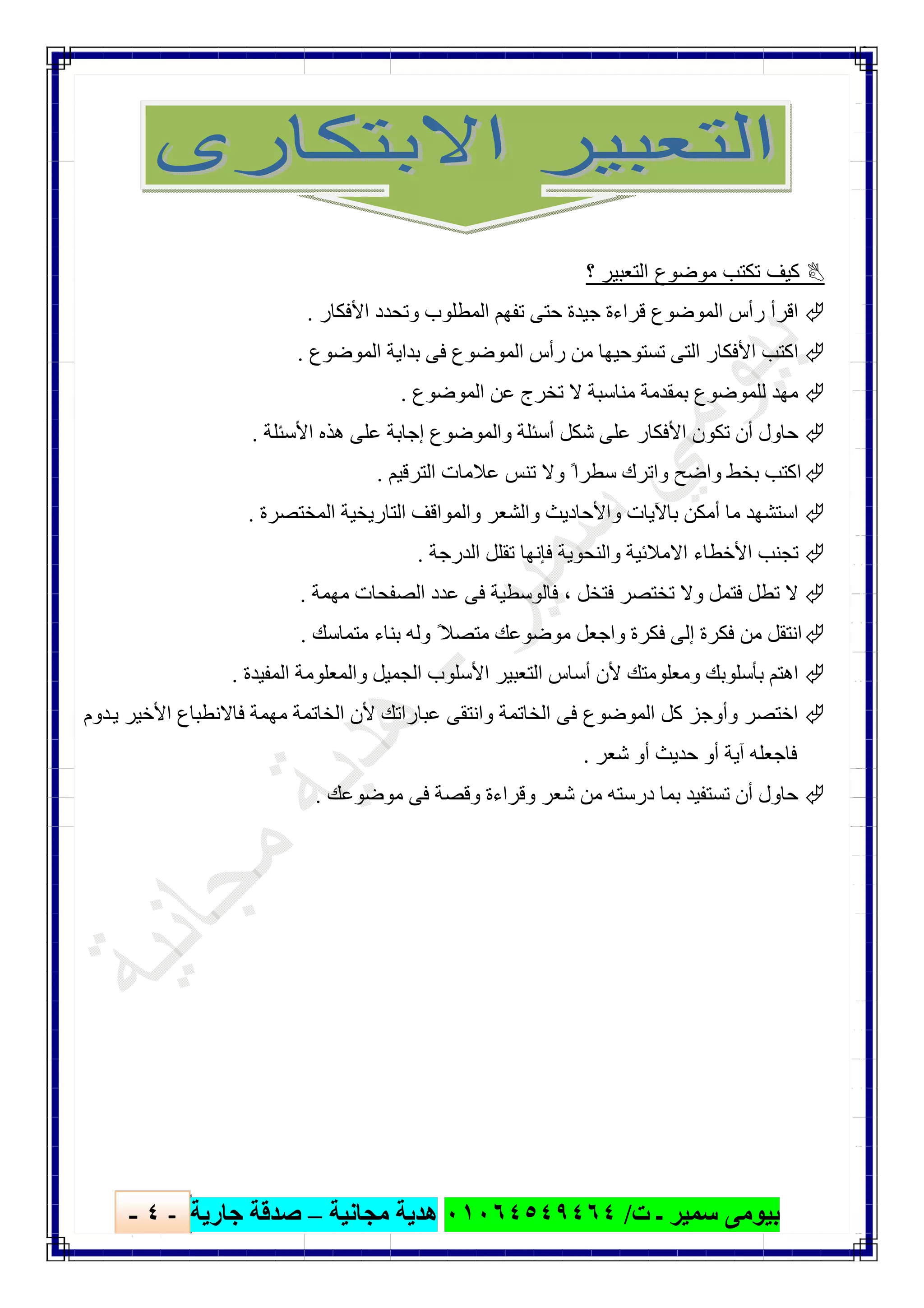 ‫ﺑﯿﻮ‬‫ت‬ ‫ـ‬ ‫ﺳﻤﯿﺮ‬ ‫ﻣﻰ‬/٠١٠٦٤٥٤٩٤٦٤‫ﻣﺠﺎﻧﯿﺔ‬ ‫ھﺪﯾﺔ‬–‫ﺟﺎرﯾﺔ‬ ‫ﺻﺪﻗﺔ‬-٤-

‫؟‬ ‫اﻟﺗﻌﺑﯾر‬ ‫ﻣوﺿوع‬ ‫ﺗﻛﺗب‬ ‫ﻛﯾف‬
‫اﻷﻓﻜﺎر‬ ‫وﺗﺤﺪد‬ ‫اﻟﻤﻄﻠﻮب‬ ‫ﺗﻔﮭﻢ‬ ‫ﺣﺘﻰ‬ ‫ﺟﯿﺪة‬ ‫ﻗﺮاءة‬ ‫اﻟﻤﻮﺿﻮع‬ ‫رأس‬ ‫اﻗﺮأ‬.
‫اﻟﻤﻮﺿﻮع‬ ‫ﺑﺪاﯾﺔ‬ ‫ﻓﻰ‬ ‫اﻟﻤﻮﺿﻮع‬ ‫رأس‬ ‫ﻣﻦ‬ ‫ﺗﺴﺘﻮﺣﯿﮭﺎ‬ ‫اﻟﺘﻰ‬ ‫اﻷﻓﻜﺎر‬ ‫اﻛﺘﺐ‬.
‫اﻟﻤﻮﺿﻮع‬ ‫ﻋﻦ‬ ‫ﺗﺨﺮج‬ ‫ﻻ‬ ‫ﻣﻨﺎﺳﺒﺔ‬ ‫ﺑﻤﻘﺪﻣﺔ‬ ‫ﻟﻠﻤﻮﺿﻮع‬ ‫ﻣﮭﺪ‬.
‫وا‬ ‫أﺳﺌﻠﺔ‬ ‫ﺷﻜﻞ‬ ‫ﻋﻠﻰ‬ ‫اﻷﻓﻜﺎر‬ ‫ﺗﻜﻮن‬ ‫أن‬ ‫ﺣﺎول‬‫اﻷﺳﺌﻠﺔ‬ ‫ھﺬه‬ ‫ﻋﻠﻰ‬ ‫إﺟﺎﺑﺔ‬ ‫ﻟﻤﻮﺿﻮع‬.
‫اﻟﺘﺮﻗﯿﻢ‬ ‫ﻋﻼﻣﺎت‬ ‫ﺗﻨﺲ‬ ‫وﻻ‬ ً‫ﺳﻄﺮا‬ ‫واﺗﺮك‬ ‫واﺿﺢ‬ ‫ﺑﺨﻂ‬ ‫اﻛﺘﺐ‬.
‫اﻟﻤﺨﺘﺼﺮة‬ ‫اﻟﺘﺎرﯾﺨﯿﺔ‬ ‫واﻟﻤﻮاﻗﻒ‬ ‫واﻟﺸﻌﺮ‬ ‫واﻷﺣﺎدﯾﺚ‬ ‫ﺑﺎﻵﯾﺎت‬ ‫أﻣﻜﻦ‬ ‫ﻣﺎ‬ ‫اﺳﺘﺸﮭﺪ‬.
‫اﻟﺪرﺟﺔ‬ ‫ﺗﻘﻠﻞ‬ ‫ﻓﺈﻧﮭﺎ‬ ‫واﻟﻨﺤﻮﯾﺔ‬ ‫اﻻﻣﻼﺋﯿﺔ‬ ‫اﻷﺧﻄﺎء‬ ‫ﺗﺠﻨﺐ‬.
‫ﻓﺘﺨﻞ‬ ‫ﺗﺨﺘﺼﺮ‬ ‫وﻻ‬ ‫ﻓﺘﻤﻞ‬ ‫ﺗﻄﻞ‬ ‫ﻻ‬،‫ﻓﻰ‬ ‫ﻓﺎﻟﻮﺳﻄﯿﺔ‬‫ﻣﮭﻤﺔ‬ ‫اﻟﺼﻔﺤﺎت‬ ‫ﻋﺪد‬.
‫ﻣﺘﻤﺎﺳﻚ‬ ‫ﺑﻨﺎء‬ ‫وﻟﮫ‬ ً‫ﻣﺘﺼﻼ‬ ‫ﻣﻮﺿﻮﻋﻚ‬ ‫واﺟﻌﻞ‬ ‫ﻓﻜﺮة‬ ‫إﻟﻰ‬ ‫ﻓﻜﺮة‬ ‫ﻣﻦ‬ ‫اﻧﺘﻘﻞ‬.
‫اﻟﻤﻔﯿﺪة‬ ‫واﻟﻤﻌﻠﻮﻣﺔ‬ ‫اﻟﺠﻤﯿﻞ‬ ‫اﻷﺳﻠﻮب‬ ‫اﻟﺘﻌﺒﯿﺮ‬ ‫أﺳﺎس‬ ‫ﻷن‬ ‫وﻣﻌﻠﻮﻣﺘﻚ‬ ‫ﺑﺄﺳﻠﻮﺑﻚ‬ ‫اھﺘﻢ‬.
‫ﺪوم‬‫ﯾ‬ ‫اﻷﺧﯿﺮ‬ ‫ﻓﺎﻻﻧﻄﺒﺎع‬ ‫ﻣﮭﻤﺔ‬ ‫اﻟﺨﺎﺗﻤﺔ‬ ‫ﻷن‬ ‫ﻋﺒﺎراﺗﻚ‬ ‫واﻧﺘﻘﻰ‬ ‫اﻟﺨﺎﺗﻤﺔ‬ ‫ﻓﻰ‬ ‫اﻟﻤﻮﺿﻮع‬ ‫ﻛﻞ‬ ‫وأوﺟﺰ‬ ‫اﺧﺘﺼﺮ‬
‫ﻓﺎﺟﻌﻠﮫ‬‫ﺷﻌﺮ‬ ‫أو‬ ‫ﺣﺪﯾﺚ‬ ‫أو‬ ‫آﯾﺔ‬.
‫ﻣﻮﺿﻮﻋﻚ‬ ‫ﻓﻰ‬ ‫وﻗﺼﺔ‬ ‫وﻗﺮاءة‬ ‫ﺷﻌﺮ‬ ‫ﻣﻦ‬ ‫درﺳﺘﮫ‬ ‫ﺑﻤﺎ‬ ‫ﺗﺴﺘﻔﯿﺪ‬ ‫أن‬ ‫ﺣﺎول‬.
 