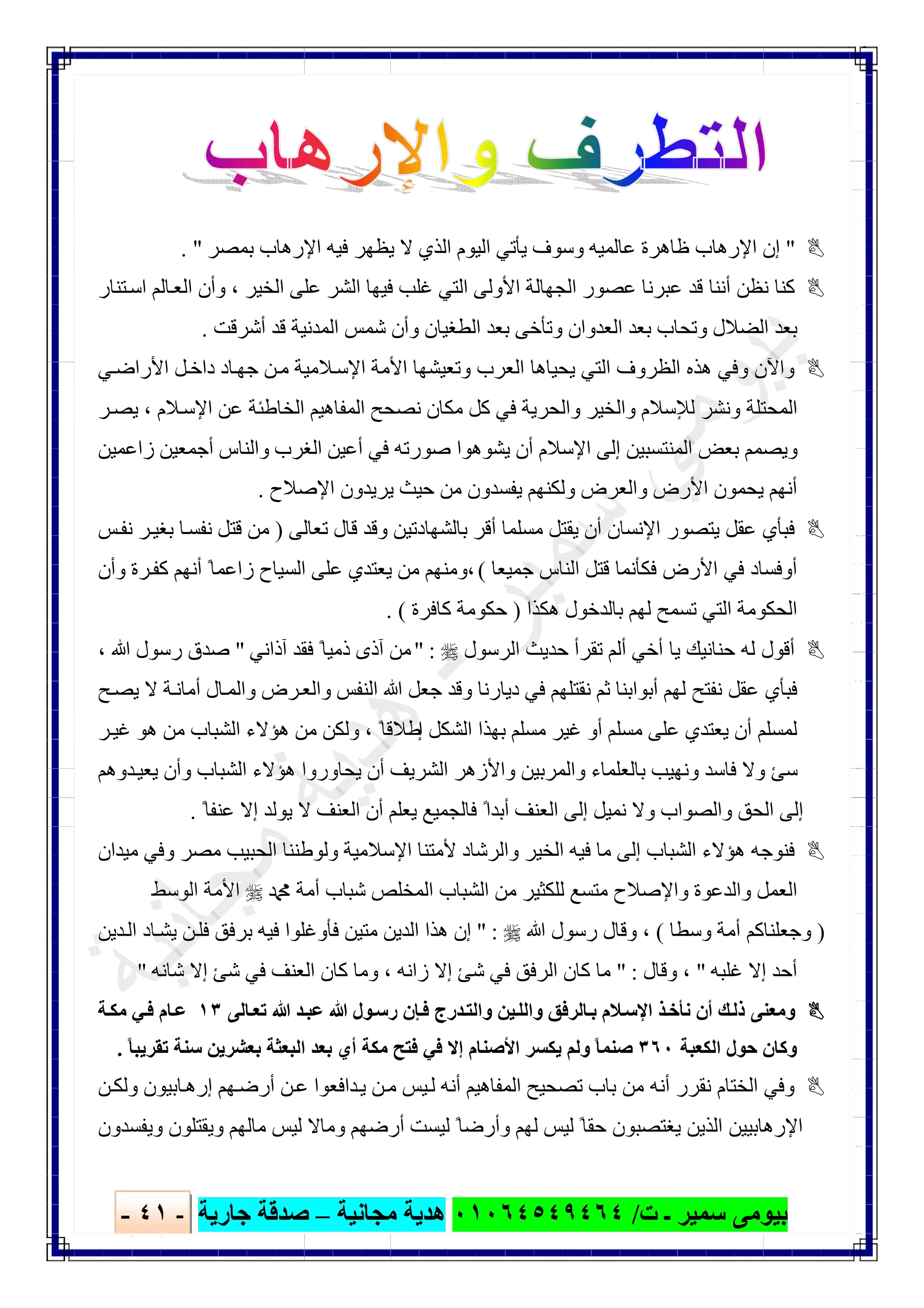 ‫ﺑﯿﻮ‬‫ت‬ ‫ـ‬ ‫ﺳﻤﯿﺮ‬ ‫ﻣﻰ‬/٠١٠٦٤٥٤٩٤٦٤‫ﻣﺠﺎﻧﯿﺔ‬ ‫ھﺪﯾﺔ‬–‫ﺟﺎرﯾﺔ‬ ‫ﺻﺪﻗﺔ‬-٤١-

"‫اﻹ‬ ‫إن‬‫ﻋﺎ‬ ‫ظﺎھﺮة‬ ‫رھﺎب‬‫ﻟﻤﯿﮫ‬‫ﺑﻤﺼﺮ‬ ‫اﻹرھﺎب‬ ‫ﻓﯿﮫ‬ ‫ﯾﻈﮭﺮ‬ ‫ﻻ‬ ‫اﻟﺬي‬ ‫اﻟﯿﻮم‬ ‫ﯾﺄﺗﻲ‬ ‫وﺳﻮف‬. "
‫ﺘﻨﺎر‬‫اﺳ‬ ‫ﺎﻟﻢ‬‫اﻟﻌ‬ ‫وأن‬ ، ‫اﻟﺨﯿﺮ‬ ‫ﻋﻠﻰ‬ ‫اﻟﺸﺮ‬ ‫ﻓﯿﮭﺎ‬ ‫ﻏﻠﺐ‬ ‫اﻟﺘﻲ‬ ‫اﻷوﻟﻰ‬ ‫اﻟﺠﮭﺎﻟﺔ‬ ‫ﻋﺼﻮر‬ ‫ﻋﺒﺮﻧﺎ‬ ‫ﻗﺪ‬ ‫أﻧﻨﺎ‬ ‫ﻧﻈﻦ‬ ‫ﻛﻨﺎ‬
‫أﺷﺮﻗﺖ‬ ‫ﻗﺪ‬ ‫اﻟﻤﺪﻧﯿﺔ‬ ‫ﺷﻤﺲ‬ ‫وأن‬ ‫اﻟﻄﻐﯿﺎن‬ ‫ﺑﻌﺪ‬ ‫وﺗﺄﺧﻰ‬ ‫اﻟﻌﺪوان‬ ‫ﺑﻌﺪ‬ ‫وﺗﺤﺎب‬ ‫اﻟﻀﻼل‬ ‫ﺑﻌﺪ‬.
‫ا‬ ‫ھﺬه‬ ‫وﻓﻲ‬ ‫واﻵن‬‫ﻲ‬‫اﻷراﺿ‬ ‫ﻞ‬‫داﺧ‬ ‫ﺎد‬‫ﺟﮭ‬ ‫ﻦ‬‫ﻣ‬ ‫ﻼﻣﯿﺔ‬‫اﻹﺳ‬ ‫اﻷﻣﺔ‬ ‫وﺗﻌﯿﺸﮭﺎ‬ ‫اﻟﻌﺮب‬ ‫ﯾﺤﯿﺎھﺎ‬ ‫اﻟﺘﻲ‬ ‫ﻟﻈﺮوف‬
‫ﺮ‬‫ﯾﺼ‬ ، ‫ﻼم‬‫اﻹﺳ‬ ‫ﻋﻦ‬ ‫اﻟﺨﺎطﺌﺔ‬ ‫اﻟﻤﻔﺎھﯿﻢ‬ ‫ﻧﺼﺤﺢ‬ ‫ﻣﻜﺎن‬ ‫ﻛﻞ‬ ‫ﻓﻲ‬ ‫واﻟﺤﺮﯾﺔ‬ ‫واﻟﺨﯿﺮ‬ ‫ﻟﻺﺳﻼم‬ ‫وﻧﺸﺮ‬ ‫اﻟﻤﺤﺘﻠﺔ‬
‫زاﻋﻤﯿﻦ‬ ‫أﺟﻤﻌﯿﻦ‬ ‫واﻟﻨﺎس‬ ‫اﻟﻐﺮب‬ ‫أﻋﯿﻦ‬ ‫ﻓﻲ‬ ‫ﺻﻮرﺗﮫ‬ ‫ﯾﺸﻮھﻮا‬ ‫أن‬ ‫اﻹﺳﻼم‬ ‫إﻟﻰ‬ ‫اﻟﻤﻨﺘﺴﺒﯿﻦ‬ ‫ﺑﻌﺾ‬ ‫وﯾﺼﻤﻢ‬
‫و‬ ‫اﻷرض‬ ‫ﯾﺤﻤﻮن‬ ‫أﻧﮭﻢ‬‫اﻹﺻﻼح‬ ‫ﯾﺮﯾﺪون‬ ‫ﺣﯿﺚ‬ ‫ﻣﻦ‬ ‫ﯾﻔﺴﺪون‬ ‫وﻟﻜﻨﮭﻢ‬ ‫اﻟﻌﺮض‬.
‫ﺗﻌﺎﻟﻰ‬ ‫ﻗﺎل‬ ‫وﻗﺪ‬ ‫ﺑﺎﻟﺸﮭﺎدﺗﯿﻦ‬ ‫أﻗﺮ‬ ‫ﻣﺴﻠﻤﺎ‬ ‫ﯾﻘﺘﻞ‬ ‫أن‬ ‫اﻹﻧﺴﺎن‬ ‫ﯾﺘﺼﻮر‬ ‫ﻋﻘﻞ‬ ‫ﻓﺒﺄي‬)‫ﻣﻦ‬‫ﻗﺘﻞ‬‫ﺲ‬‫ﻧﻔ‬ ‫ﺮ‬‫ﺑﻐﯿ‬ ‫ﺎ‬‫ﻧﻔﺴ‬
‫ﺟﻤﯿﻌﺎ‬ ‫اﻟﻨﺎس‬ ‫ﻗﺘﻞ‬ ‫ﻓﻜﺄﻧﻤﺎ‬ ‫اﻷرض‬ ‫ﻓﻲ‬ ‫أوﻓﺴﺎد‬(‫وأن‬ ‫ﺮة‬‫ﻛﻔ‬ ‫أﻧﮭﻢ‬ ً‫زاﻋﻤﺎ‬ ‫اﻟﺴﯿﺎح‬ ‫ﻋﻠﻰ‬ ‫ﯾﻌﺘﺪي‬ ‫ﻣﻦ‬ ‫،وﻣﻨﮭﻢ‬
‫ﺑﺎﻟﺪﺧﻮل‬ ‫ﻟﮭﻢ‬ ‫ﺗﺴﻤﺢ‬ ‫اﻟﺘﻲ‬ ‫اﻟﺤﻜﻮﻣﺔ‬‫ھﻜﺬا‬)‫ﺣﻜﻮﻣﺔ‬‫ﻛﺎﻓﺮة‬. (
‫اﻟﺮﺳﻮل‬ ‫ﺣﺪﯾﺚ‬ ‫ﺗﻘﺮأ‬ ‫أﻟﻢ‬ ‫أﺧﻲ‬ ‫ﯾﺎ‬ ‫ﺣﻨﺎﻧﯿﻚ‬ ‫ﻟﮫ‬ ‫أﻗﻮل‬" :‫آذاﻧﻲ‬ ‫ﻓﻘﺪ‬ ً‫ذﻣﯿﺎ‬ ‫آذى‬ ‫ﻣﻦ‬"، ‫ﷲ‬ ‫رﺳﻮل‬ ‫ﺻﺪق‬
‫اﻟ‬ ‫ﷲ‬ ‫ﺟﻌﻞ‬ ‫وﻗﺪ‬ ‫دﯾﺎرﻧﺎ‬ ‫ﻓﻲ‬ ‫ﻧﻘﺘﻠﮭﻢ‬ ‫ﺛﻢ‬ ‫أﺑﻮاﺑﻨﺎ‬ ‫ﻟﮭﻢ‬ ‫ﻧﻔﺘﺢ‬ ‫ﻋﻘﻞ‬ ‫ﻓﺒﺄي‬‫ﻨﻔﺲ‬‫ﺢ‬‫ﯾﺼ‬ ‫ﻻ‬ ‫ﺔ‬‫أﻣﺎﻧ‬ ‫ﺎل‬‫واﻟﻤ‬ ‫ﺮض‬‫واﻟﻌ‬
‫ﻣﺴﻠﻢ‬ ‫ﻋﻠﻰ‬ ‫ﯾﻌﺘﺪي‬ ‫أن‬ ‫ﻟﻤﺴﻠﻢ‬‫إ‬ ‫اﻟﺸﻜﻞ‬ ‫ﺑﮭﺬا‬ ‫ﻣﺴﻠﻢ‬ ‫ﻏﯿﺮ‬ ‫أو‬ً‫طﻼﻗﺎ‬،‫ﺮ‬‫ﻏﯿ‬ ‫ھﻮ‬ ‫ﻣﻦ‬ ‫اﻟﺸﺒﺎب‬ ‫ھﺆﻻء‬ ‫ﻣﻦ‬ ‫وﻟﻜﻦ‬
‫ﺪوھﻢ‬‫ﯾﻌﯿ‬ ‫وأن‬ ‫اﻟﺸﺒﺎب‬ ‫ھﺆﻻء‬ ‫ﯾﺤﺎوروا‬ ‫أن‬ ‫اﻟﺸﺮﯾﻒ‬ ‫واﻷزھﺮ‬ ‫واﻟﻤﺮﺑﯿﻦ‬ ‫ﺑﺎﻟﻌﻠﻤﺎء‬ ‫وﻧﮭﯿﺐ‬ ‫ﻓﺎﺳﺪ‬ ‫وﻻ‬ ‫ﺳﺊ‬
ً‫ﻋﻨﻔﺎ‬ ‫إﻻ‬ ‫ﯾﻮﻟﺪ‬ ‫ﻻ‬ ‫اﻟﻌﻨﻒ‬ ‫أن‬ ‫ﯾﻌﻠﻢ‬ ‫ﻓﺎﻟﺠﻤﯿﻊ‬ ً‫أﺑﺪا‬ ‫اﻟﻌﻨﻒ‬ ‫إﻟﻰ‬ ‫ﻧﻤﯿﻞ‬ ‫وﻻ‬ ‫واﻟﺼﻮاب‬ ‫اﻟﺤﻖ‬ ‫إﻟﻰ‬.
‫واﻟﺮﺷ‬ ‫اﻟﺨﯿﺮ‬ ‫ﻓﯿﮫ‬ ‫ﻣﺎ‬ ‫إﻟﻰ‬ ‫اﻟﺸﺒﺎب‬ ‫ھﺆﻻء‬ ‫ﻓﻨﻮﺟﮫ‬‫ﻣﯿﺪان‬ ‫وﻓﻲ‬ ‫ﻣﺼﺮ‬ ‫اﻟﺤﺒﯿﺐ‬ ‫وﻟﻮطﻨﻨﺎ‬ ‫اﻹﺳﻼﻣﯿﺔ‬ ‫ﻷﻣﺘﻨﺎ‬ ‫ﺎد‬
‫ﷴ‬ ‫أﻣﺔ‬ ‫ﺷﺒﺎب‬ ‫اﻟﻤﺨﻠﺺ‬ ‫اﻟﺸﺒﺎب‬ ‫ﻣﻦ‬ ‫ﻟﻠﻜﺜﯿﺮ‬ ‫ﻣﺘﺴﻊ‬ ‫واﻹﺻﻼح‬ ‫واﻟﺪﻋﻮة‬ ‫اﻟﻌﻤﻞ‬‫اﻟﻮﺳﻂ‬ ‫اﻷﻣﺔ‬
)‫وﺳﻄﺎ‬ ‫أﻣﺔ‬ ‫وﺟﻌﻠﻨﺎﻛﻢ‬(‫ﷲ‬ ‫رﺳﻮل‬ ‫وﻗﺎل‬ ،" :‫ﺪﯾﻦ‬‫اﻟ‬ ‫ﺎد‬‫ﯾﺸ‬ ‫ﻦ‬‫ﻓﻠ‬ ‫ﺑﺮﻓﻖ‬ ‫ﻓﯿﮫ‬ ‫ﻓﺄوﻏﻠﻮا‬ ‫ﻣﺘﯿﻦ‬ ‫اﻟﺪﯾﻦ‬ ‫ھﺬا‬ ‫إن‬
‫ﻏﻠﺒﮫ‬ ‫إﻻ‬ ‫أﺣﺪ‬"‫وﻗﺎل‬ ،" :‫ﻛﺎ‬ ‫ﻣﺎ‬‫ﺷﺎﻧﮫ‬ ‫إﻻ‬ ‫ﺷﺊ‬ ‫ﻓﻲ‬ ‫اﻟﻌﻨﻒ‬ ‫ﻛﺎن‬ ‫وﻣﺎ‬ ، ‫زاﻧﮫ‬ ‫إﻻ‬ ‫ﺷﺊ‬ ‫ﻓﻲ‬ ‫اﻟﺮﻓﻖ‬ ‫ن‬"
‫ﺎﻟﻰ‬‫ﺗﻌ‬ ‫ﷲ‬ ‫ﺪ‬‫ﻋﺒ‬ ‫ﷲ‬ ‫ﻮل‬‫رﺳ‬ ‫ﺈن‬‫ﻓ‬ ‫ﺪرج‬‫واﻟﺘ‬ ‫ﯿﻦ‬‫واﻟﻠ‬ ‫ﺎﻟﺮﻓﻖ‬‫ﺑ‬ ‫ﻼم‬‫اﻹﺳ‬ ‫ﺬ‬‫ﻧﺄﺧ‬ ‫أن‬ ‫ﻚ‬‫ذﻟ‬ ‫وﻣﻌﻨﻰ‬١٣‫ﺎم‬‫ﻋ‬‫ﺔ‬‫ﻣﻜ‬ ‫ﻲ‬‫ﻓ‬
‫اﻟﻜﻌﺒﺔ‬ ‫ﺣﻮل‬ ‫وﻛﺎن‬٣٦٠ً‫ﺎ‬‫ﺗﻘﺮﯾﺒ‬ ‫ﺳﻨﺔ‬ ‫ﺑﻌﺸﺮﯾﻦ‬ ‫اﻟﺒﻌﺜﺔ‬ ‫ﺑﻌﺪ‬ ‫أي‬ ‫ﻣﻜﺔ‬ ‫ﻓﺘﺢ‬ ‫ﻓﻲ‬ ‫إﻻ‬ ‫اﻷﺻﻨﺎم‬ ‫ﯾﻜﺴﺮ‬ ‫وﻟﻢ‬ ً‫ﺎ‬‫ﺻﻨﻤ‬.
‫اﻟﺨ‬ ‫وﻓﻲ‬‫ﺪاﻓﻌﻮ‬‫ﯾ‬ ‫ﻦ‬‫ﻣ‬ ‫ﯿﺲ‬‫ﻟ‬ ‫أﻧﮫ‬ ‫اﻟﻤﻔﺎھﯿﻢ‬ ‫ﺗﺼﺤﯿﺢ‬ ‫ﺑﺎب‬ ‫ﻣﻦ‬ ‫أﻧﮫ‬ ‫ﻧﻘﺮر‬ ‫ﺘﺎم‬‫ا‬‫ﻦ‬‫وﻟﻜ‬ ‫ﺎﺑﯿﻮن‬‫إرھ‬ ‫ﮭﻢ‬‫أرﺿ‬ ‫ﻦ‬‫ﻋ‬
‫ﻟﯿﺴ‬ ً‫وأرﺿﺎ‬ ‫ﻟﮭﻢ‬ ‫ﻟﯿﺲ‬ ً‫ﺣﻘﺎ‬ ‫ﯾﻐﺘﺼﺒﻮن‬ ‫اﻟﺬﯾﻦ‬ ‫اﻹرھﺎﺑﯿﯿﻦ‬‫ﺖ‬‫وﯾﻔﺴﺪون‬ ‫وﯾﻘﺘﻠﻮن‬ ‫ﻣﺎﻟﮭﻢ‬ ‫ﻟﯿﺲ‬ ‫وﻣﺎﻻ‬ ‫أرﺿﮭﻢ‬
 