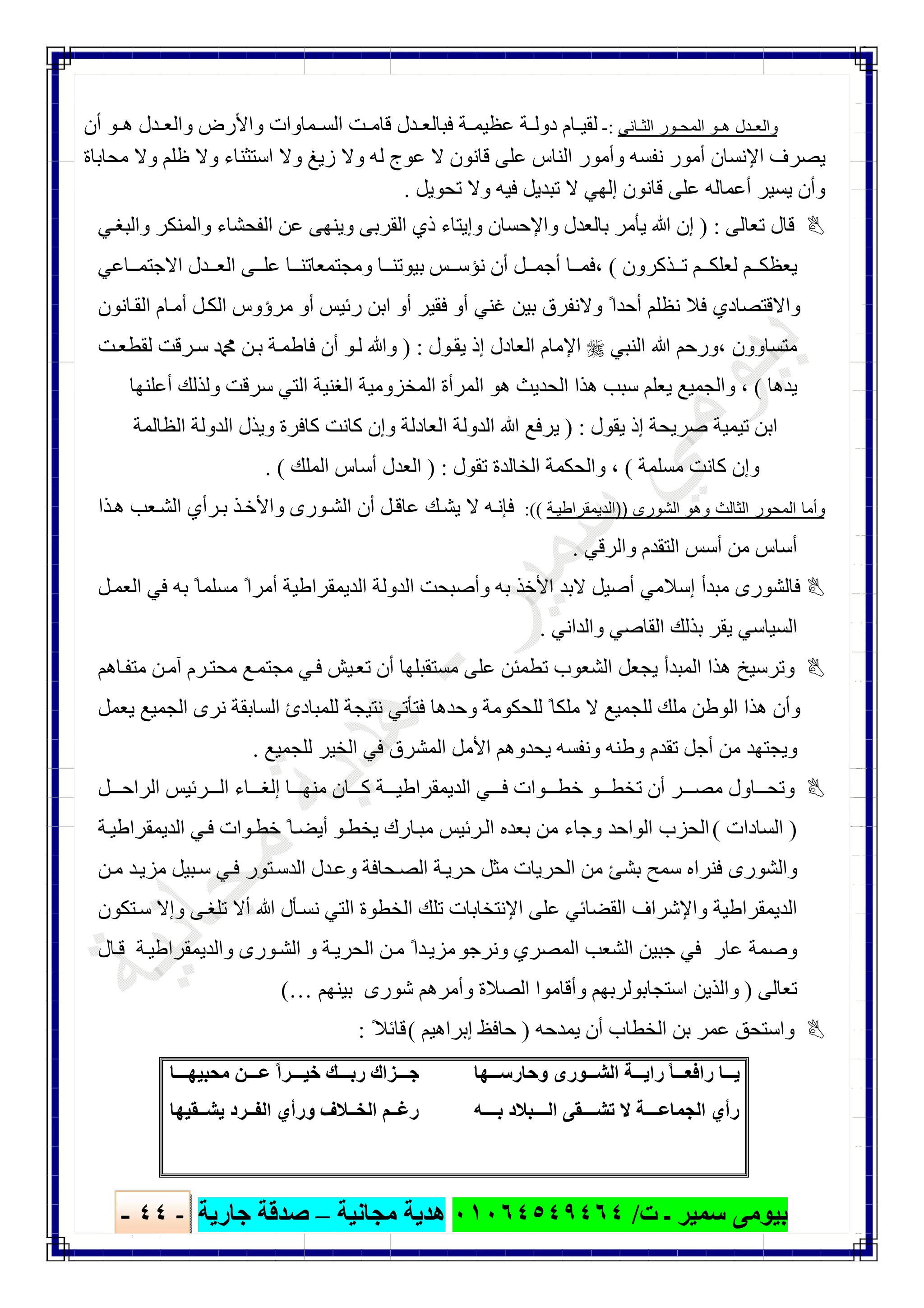 ‫ﺑﯿﻮ‬‫ت‬ ‫ـ‬ ‫ﺳﻤﯿﺮ‬ ‫ﻣﻰ‬/٠١٠٦٤٥٤٩٤٦٤‫ﻣﺠﺎﻧﯿﺔ‬ ‫ھﺪﯾﺔ‬–‫ﺟﺎرﯾﺔ‬ ‫ﺻﺪﻗﺔ‬-٤٤-

‫ﺎﻧﻲ‬ ‫اﻟﺛ‬ ‫ور‬ ‫اﻟﻣﺣ‬ ‫و‬ ‫ھ‬ ‫دل‬ ‫واﻟﻌ‬:-‫واﻷ‬ ‫ﻤﺎوات‬ ‫اﻟﺴ‬ ‫ﺖ‬ ‫ﻗﺎﻣ‬ ‫ﺪل‬ ‫ﻓﺒﺎﻟﻌ‬ ‫ﺔ‬ ‫ﻋﻈﯿﻤ‬ ‫ﺔ‬ ‫دوﻟ‬ ‫ﺎم‬ ‫ﻟﻘﯿ‬‫أن‬ ‫ﻮ‬ ‫ھ‬ ‫ﺪل‬ ‫واﻟﻌ‬ ‫رض‬
‫ﻣﺤﺎﺑﺎة‬ ‫وﻻ‬ ‫ظﻠﻢ‬ ‫وﻻ‬ ‫اﺳﺘﺜﻨﺎء‬ ‫وﻻ‬ ‫زﯾﻎ‬ ‫وﻻ‬ ‫ﻟﮫ‬ ‫ﻋﻮج‬ ‫ﻻ‬ ‫ﻗﺎﻧﻮن‬ ‫ﻋﻠﻰ‬ ‫اﻟﻨﺎس‬ ‫وأﻣﻮر‬ ‫ﻧﻔﺴﮫ‬ ‫أﻣﻮر‬ ‫اﻹﻧﺴﺎن‬ ‫ﯾﺼﺮف‬
‫ﺗﺤﻮﯾﻞ‬ ‫وﻻ‬ ‫ﻓﯿﮫ‬ ‫ﺗﺒﺪﯾﻞ‬ ‫ﻻ‬ ‫إﻟﮭﻲ‬ ‫ﻗﺎﻧﻮن‬ ‫ﻋﻠﻰ‬ ‫أﻋﻤﺎﻟﮫ‬ ‫ﯾﺴﯿﺮ‬ ‫وأن‬.
‫ﺗﻌﺎﻟﻰ‬ ‫ﻗﺎل‬) :‫ﯾﺄﻣﺮ‬ ‫ﷲ‬ ‫إن‬‫ﺑﺎ‬‫و‬ ‫واﻟﻤﻨﻜﺮ‬ ‫اﻟﻔﺤﺸﺎء‬ ‫ﻋﻦ‬ ‫وﯾﻨﮭﻰ‬ ‫اﻟﻘﺮﺑﻰ‬ ‫ذي‬ ‫وإﯾﺘﺎء‬ ‫واﻹﺣﺴﺎن‬ ‫ﻟﻌﺪل‬‫ﻲ‬‫اﻟﺒﻐ‬
‫ﺬﻛﺮون‬ ‫ﺗ‬ ‫ﻢ‬ ‫ﻟﻌﻠﻜ‬ ‫ﻢ‬ ‫ﯾﻌﻈﻜ‬(‫ﻧﺆﺳ‬ ‫أن‬ ‫ﻞ‬ ‫أﺟﻤ‬ ‫ﺎ‬ ‫،ﻓﻤ‬‫ﺲ‬‫ﺎﻋﻲ‬ ‫اﻻﺟﺘﻤ‬ ‫ﺪل‬ ‫اﻟﻌ‬ ‫ﻰ‬ ‫ﻋﻠ‬ ‫ﺎ‬ ‫وﻣﺠﺘﻤﻌﺎﺗﻨ‬ ‫ﺎ‬ ‫ﺑﯿﻮﺗﻨ‬
‫ﺎﻧﻮن‬‫اﻟﻘ‬ ‫ﺎم‬‫أﻣ‬ ‫ﻞ‬‫اﻟﻜ‬ ‫ﻣﺮؤوس‬ ‫أو‬ ‫رﺋﯿﺲ‬ ‫اﺑﻦ‬ ‫أو‬ ‫ﻓﻘﯿﺮ‬ ‫أو‬ ‫ﻏﻨﻲ‬ ‫ﺑﯿﻦ‬ ‫وﻻﻧﻔﺮق‬ ً‫أﺣﺪا‬ ‫ﻧﻈﻠﻢ‬ ‫ﻓﻼ‬ ‫واﻻﻗﺘﺼﺎدي‬
‫اﻟﻨﺒﻲ‬ ‫ﷲ‬ ‫،ورﺣﻢ‬ ‫ﻣﺘﺴﺎوون‬‫ﻮل‬‫ﯾﻘ‬ ‫إذ‬ ‫اﻟﻌﺎدل‬ ‫اﻹﻣﺎم‬) :‫ﺮﻗﺖ‬‫ﺳ‬ ‫ﷴ‬ ‫ﻦ‬‫ﺑ‬ ‫ﺔ‬‫ﻓﺎطﻤ‬ ‫أن‬ ‫ﻮ‬‫ﻟ‬ ‫وﷲ‬‫ﺖ‬‫ﻟﻘﻄﻌ‬
‫ﯾﺪھﺎ‬(‫أﻋﻠﻨﮭﺎ‬ ‫وﻟﺬﻟﻚ‬ ‫ﺳﺮﻗﺖ‬ ‫اﻟﺘﻲ‬ ‫اﻟﻐﻨﯿﺔ‬ ‫اﻟﻤﺨﺰوﻣﯿﺔ‬ ‫اﻟﻤﺮأة‬ ‫ھﻮ‬ ‫اﻟﺤﺪﯾﺚ‬ ‫ھﺬا‬ ‫ﺳﺒﺐ‬ ‫ﯾﻌﻠﻢ‬ ‫واﻟﺠﻤﯿﻊ‬ ،
‫ﯾﻘﻮل‬ ‫إذ‬ ‫ﺻﺮﯾﺤﺔ‬ ‫ﺗﯿﻤﯿﺔ‬ ‫اﺑﻦ‬) :‫اﻟﻈﺎﻟﻤﺔ‬ ‫اﻟﺪوﻟﺔ‬ ‫وﯾﺬل‬ ‫ﻛﺎﻓﺮة‬ ‫ﻛﺎﻧﺖ‬ ‫وإن‬ ‫اﻟﻌﺎدﻟﺔ‬ ‫اﻟﺪوﻟﺔ‬ ‫ﷲ‬ ‫ﯾﺮﻓﻊ‬
‫ﻣﺴﻠﻤﺔ‬ ‫ﻛﺎﻧﺖ‬ ‫وإن‬(‫ﺗﻘﻮل‬ ‫اﻟﺨﺎﻟﺪة‬ ‫واﻟﺤﻜﻤﺔ‬ ،) :‫أﺳﺎس‬ ‫اﻟﻌﺪل‬‫اﻟﻤﻠﻚ‬. (
‫اﻟﺷورى‬ ‫وھو‬ ‫اﻟﺛﺎﻟث‬ ‫اﻟﻣﺣور‬ ‫وأﻣﺎ‬))‫ﺔ‬‫اﻟدﯾﻣﻘراطﯾ‬((:‫ﺬا‬‫ھ‬ ‫ﻌﺐ‬‫اﻟﺸ‬ ‫ﺮأي‬‫ﺑ‬ ‫ﺬ‬‫واﻷﺧ‬ ‫ﻮرى‬‫اﻟﺸ‬ ‫أن‬ ‫ﻞ‬‫ﻋﺎﻗ‬ ‫ﻚ‬‫ﯾﺸ‬ ‫ﻻ‬ ‫ﮫ‬‫ﻓﺈﻧ‬
‫واﻟﺮﻗﻲ‬ ‫اﻟﺘﻘﺪم‬ ‫أﺳﺲ‬ ‫ﻣﻦ‬ ‫أﺳﺎس‬.
‫ﻞ‬‫اﻟﻌﻤ‬ ‫ﻓﻲ‬ ‫ﺑﮫ‬ ً‫ﻣﺴﻠﻤﺎ‬ ً‫أﻣﺮا‬ ‫اﻟﺪﯾﻤﻘﺮاطﯿﺔ‬ ‫اﻟﺪوﻟﺔ‬ ‫وأﺻﺒﺤﺖ‬ ‫ﺑﮫ‬ ‫اﻷﺧﺬ‬ ‫ﻻﺑﺪ‬ ‫أﺻﯿﻞ‬ ‫إﺳﻼﻣﻲ‬ ‫ﻣﺒﺪأ‬ ‫ﻓﺎﻟﺸﻮرى‬
‫وا‬ ‫اﻟﻘﺎﺻﻲ‬ ‫ﺑﺬﻟﻚ‬ ‫ﯾﻘﺮ‬ ‫اﻟﺴﯿﺎﺳﻲ‬‫ﻟﺪاﻧﻲ‬.
‫ﺎھﻢ‬‫ﻣﺘﻔ‬ ‫ﻦ‬‫آﻣ‬ ‫ﺮم‬‫ﻣﺤﺘ‬ ‫ﻊ‬‫ﻣﺠﺘﻤ‬ ‫ﻲ‬‫ﻓ‬ ‫ﯿﺶ‬‫ﺗﻌ‬ ‫أن‬ ‫ﻣﺴﺘﻘﺒﻠﮭﺎ‬ ‫ﻋﻠﻰ‬ ‫ﺗﻄﻤﺌﻦ‬ ‫اﻟﺸﻌﻮب‬ ‫ﯾﺠﻌﻞ‬ ‫اﻟﻤﺒﺪأ‬ ‫ھﺬا‬ ‫وﺗﺮﺳﯿﺦ‬
‫ﯾﻌﻤﻞ‬ ‫اﻟﺠﻤﯿﻊ‬ ‫ﻧﺮى‬ ‫اﻟﺴﺎﺑﻘﺔ‬ ‫ﻟﻠﻤﺒﺎدئ‬ ‫ﻧﺘﯿﺠﺔ‬ ‫ﻓﺘﺄﺗﻲ‬ ‫وﺣﺪھﺎ‬ ‫ﻟﻠﺤﻜﻮﻣﺔ‬ ً‫ﻣﻠﻜﺎ‬ ‫ﻻ‬ ‫ﻟﻠﺠﻤﯿﻊ‬ ‫ﻣﻠﻚ‬ ‫اﻟﻮطﻦ‬ ‫ھﺬا‬ ‫وأن‬
‫ﻟﻠﺠﻤﯿﻊ‬ ‫اﻟﺨﯿﺮ‬ ‫ﻓﻲ‬ ‫اﻟﻤﺸﺮق‬ ‫اﻷﻣﻞ‬ ‫ﯾﺤﺪوھﻢ‬ ‫وﻧﻔﺴﮫ‬ ‫وطﻨﮫ‬ ‫ﺗﻘﺪم‬ ‫أﺟﻞ‬ ‫ﻣﻦ‬ ‫وﯾﺠﺘﮭﺪ‬.
‫ﺎن‬ ‫ﻛ‬ ‫ﺔ‬ ‫اﻟﺪﯾﻤﻘﺮاطﯿ‬ ‫ﻲ‬ ‫ﻓ‬ ‫ﻮات‬ ‫ﺧﻄ‬ ‫ﻮ‬ ‫ﺗﺨﻄ‬ ‫أن‬ ‫ﺮ‬ ‫ﻣﺼ‬ ‫ﺎول‬ ‫وﺗﺤ‬‫ﻞ‬ ‫اﻟﺮاﺣ‬ ‫ﺮﺋﯿﺲ‬ ‫اﻟ‬ ‫ﺎء‬ ‫إﻟﻐ‬ ‫ﺎ‬ ‫ﻣﻨﮭ‬
)‫اﻟﺴﺎدات‬(‫ﺔ‬‫اﻟﺪﯾﻤﻘﺮاطﯿ‬ ‫ﻲ‬‫ﻓ‬ ‫ﻮات‬‫ﺧﻄ‬ ً‫ﺎ‬‫أﯾﻀ‬ ‫ﻮ‬‫ﯾﺨﻄ‬ ‫ﺎرك‬‫ﻣﺒ‬ ‫ﺮﺋﯿﺲ‬‫اﻟ‬ ‫ﺑﻌﺪه‬ ‫ﻣﻦ‬ ‫وﺟﺎء‬ ‫اﻟﻮاﺣﺪ‬ ‫اﻟﺤﺰب‬
‫ﺒﯿﻞ‬‫ﺳ‬ ‫ﻲ‬‫ﻓ‬ ‫ﺘﻮر‬‫اﻟﺪﺳ‬ ‫ﺪل‬‫وﻋ‬ ‫ﺤﺎﻓﺔ‬‫اﻟﺼ‬ ‫ﺔ‬‫ﺣﺮﯾ‬ ‫ﻣﺜﻞ‬ ‫اﻟﺤﺮﯾﺎت‬ ‫ﻣﻦ‬ ‫ﺑﺸﺊ‬ ‫ﺳﻤﺢ‬ ‫ﻓﻨﺮاه‬ ‫واﻟﺸﻮرى‬‫ﻣﺰ‬‫ﻦ‬‫ﻣ‬ ‫ﺪ‬‫ﯾ‬
‫اﻟ‬ ‫واﻹﺷﺮاف‬ ‫اﻟﺪﯾﻤﻘﺮاطﯿﺔ‬‫ﺘﻜﻮن‬‫ﺳ‬ ‫وإﻻ‬ ‫ﻰ‬‫ﺗﻠﻐ‬ ‫أﻻ‬ ‫ﷲ‬ ‫ﺄل‬‫ﻧﺴ‬ ‫اﻟﺘﻲ‬ ‫اﻟﺨﻄﻮة‬ ‫ﺗﻠﻚ‬ ‫اﻹﻧﺘﺨﺎﺑﺎت‬ ‫ﻋﻠﻰ‬ ‫ﻘﻀﺎﺋﻲ‬
‫وﻧﺮﺟﻮ‬ ‫اﻟﻤﺼﺮي‬ ‫اﻟﺸﻌﺐ‬ ‫ﺟﺒﯿﻦ‬ ‫ﻓﻲ‬ ‫ﻋﺎر‬ ‫وﺻﻤﺔ‬‫ﻦ‬‫ﻣ‬ ً‫ﺪا‬‫ﻣﺰﯾ‬‫اﻟ‬‫ﺔ‬‫ﺤﺮﯾ‬‫و‬‫ﺎل‬‫ﻗ‬ ‫ﺔ‬‫واﻟﺪﯾﻤﻘﺮاطﯿ‬ ‫ﻮرى‬‫اﻟﺸ‬
‫ﺗﻌﺎﻟﻰ‬)‫ﺑﯿﻨﮭﻢ‬ ‫ﺷﻮرى‬ ‫وأﻣﺮھﻢ‬ ‫اﻟﺼﻼة‬ ‫وأﻗﺎﻣﻮا‬ ‫اﺳﺘﺠﺎﺑﻮﻟﺮﺑﮭﻢ‬ ‫واﻟﺬﯾﻦ‬…(
‫ﯾﻤﺪﺣﮫ‬ ‫أن‬ ‫اﻟﺨﻄﺎب‬ ‫ﺑﻦ‬ ‫ﻋﻤﺮ‬ ‫واﺳﺘﺤﻖ‬)‫إﺑ‬ ‫ﺣﺎﻓﻆ‬‫ﺮاھﯿﻢ‬(ً‫ﻗﺎﺋﻼ‬:
‫ﮭﺎ‬ ‫وﺣﺎرﺳ‬ ‫ﻮرى‬ ‫اﻟﺸ‬ ‫ﺔ‬ ‫راﯾ‬ ً‫ﺎ‬ ‫راﻓﻌ‬ ‫ﺎ‬ ‫ﯾ‬
‫ﮫ‬ ‫ﺑ‬ ‫ﺒﻼد‬ ‫اﻟ‬ ‫ﻘﻰ‬ ‫ﺗﺸ‬ ‫ﻻ‬ ‫ﺔ‬ ‫اﻟﺠﻤﺎﻋ‬ ‫رأي‬
‫ﺎ‬ ‫ﻣﺤﺒﯿﮭ‬ ‫ﻦ‬ ‫ﻋ‬ ً‫ا‬‫ﺮ‬ ‫ﺧﯿ‬ ‫ﻚ‬ ‫رﺑ‬ ‫ﺰاك‬ ‫ﺟ‬
‫ﻘﯿﮭﺎ‬ ‫ﯾﺸ‬ ‫ﺮد‬ ‫اﻟﻔ‬ ‫ورأي‬ ‫ﻼف‬ ‫اﻟﺨ‬ ‫ﻢ‬ ‫رﻏ‬
 