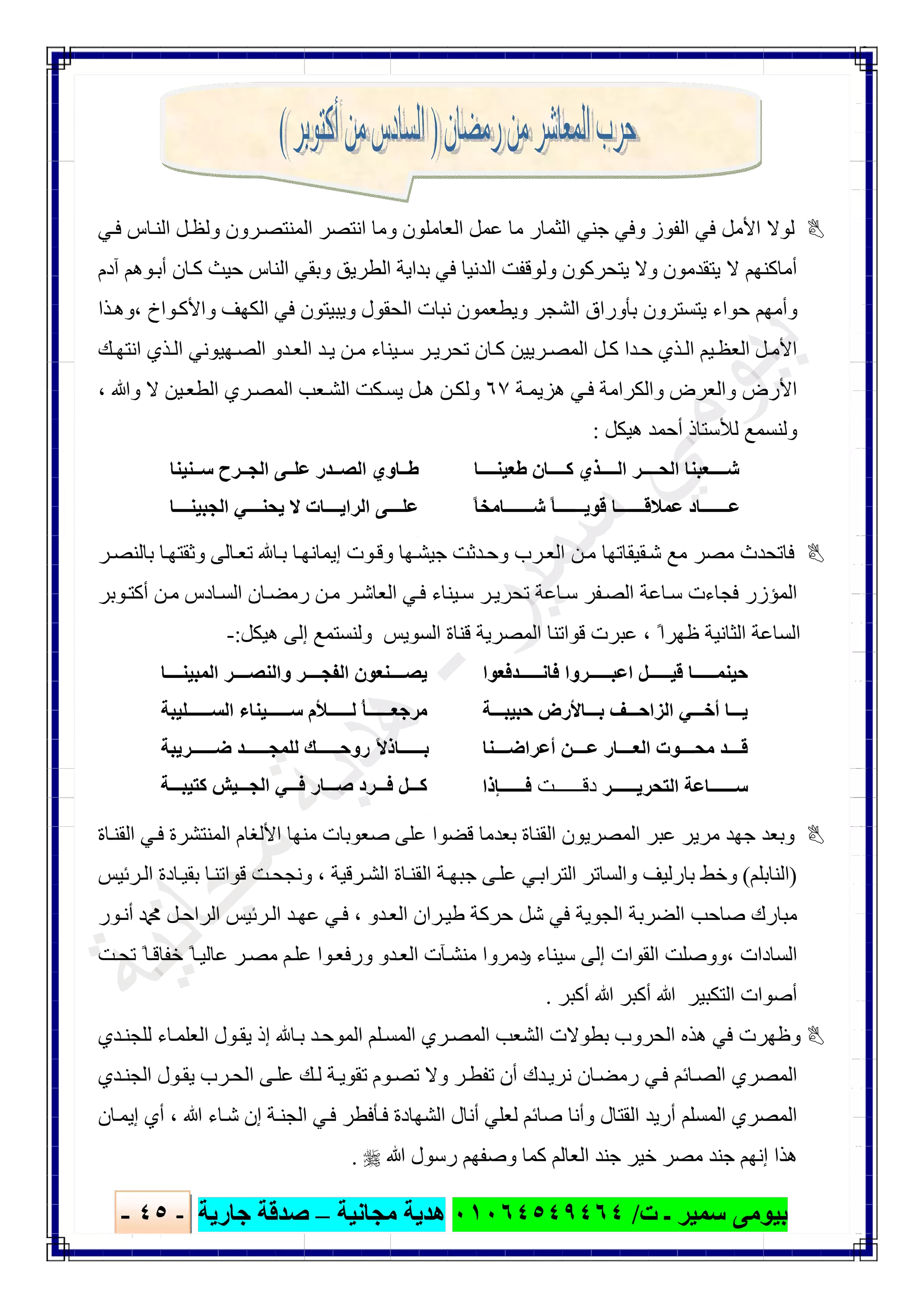 ‫ﺑﯿﻮ‬‫ت‬ ‫ـ‬ ‫ﺳﻤﯿﺮ‬ ‫ﻣﻰ‬/٠١٠٦٤٥٤٩٤٦٤‫ﻣﺠﺎﻧﯿﺔ‬ ‫ھﺪﯾﺔ‬–‫ﺟﺎرﯾﺔ‬ ‫ﺻﺪﻗﺔ‬-٤٥-

‫ﻲ‬‫ﻓ‬ ‫ﺎس‬‫اﻟﻨ‬ ‫ﻞ‬‫وﻟﻈ‬ ‫ﺮون‬‫اﻟﻤﻨﺘﺼ‬ ‫اﻧﺘﺼﺮ‬ ‫وﻣﺎ‬ ‫اﻟﻌﺎﻣﻠﻮن‬ ‫ﻋﻤﻞ‬ ‫ﻣﺎ‬ ‫اﻟﺜﻤﺎر‬ ‫ﺟﻨﻲ‬ ‫وﻓﻲ‬ ‫اﻟﻔﻮز‬ ‫ﻓﻲ‬ ‫اﻷﻣﻞ‬ ‫ﻟﻮﻻ‬
‫و‬ ‫ﯾﺘﻘﺪﻣﻮن‬ ‫ﻻ‬ ‫أﻣﺎﻛﻨﮭﻢ‬‫آدم‬ ‫ﻮھﻢ‬‫أﺑ‬ ‫ﺎن‬‫ﻛ‬ ‫ﺣﯿﺚ‬ ‫اﻟﻨﺎس‬ ‫وﺑﻘﻲ‬ ‫اﻟﻄﺮﯾﻖ‬ ‫ﺑﺪاﯾﺔ‬ ‫ﻓﻲ‬ ‫اﻟﺪﻧﯿﺎ‬ ‫وﻟﻮﻗﻔﺖ‬ ‫ﯾﺘﺤﺮﻛﻮن‬ ‫ﻻ‬
‫ﺬا‬‫،وھ‬ ‫ﻮاخ‬‫واﻷﻛ‬ ‫اﻟﻜﮭﻒ‬ ‫ﻓﻲ‬ ‫وﯾﺒﯿﺘﻮن‬ ‫اﻟﺤﻘﻮل‬ ‫ﻧﺒﺎت‬ ‫وﯾﻄﻌﻤﻮن‬ ‫اﻟﺸﺠﺮ‬ ‫ﺑﺄوراق‬ ‫ﯾﺘﺴﺘﺮون‬ ‫ﺣﻮاء‬ ‫وأﻣﮭﻢ‬
‫ﻚ‬‫اﻧﺘﮭ‬ ‫ﺬي‬‫اﻟ‬ ‫ﮭﯿﻮﻧﻲ‬‫اﻟﺼ‬ ‫ﺪو‬‫اﻟﻌ‬ ‫ﺪ‬‫ﯾ‬ ‫ﻦ‬‫ﻣ‬ ‫ﯿﻨﺎء‬‫ﺳ‬ ‫ﺮ‬‫ﺗﺤﺮﯾ‬ ‫ﺎن‬‫ﻛ‬ ‫ﺮﯾﯿﻦ‬‫اﻟﻤﺼ‬ ‫ﻞ‬‫ﻛ‬ ‫ﺪا‬‫ﺣ‬ ‫ﺬي‬‫اﻟ‬ ‫ﯿﻢ‬‫اﻟﻌﻈ‬ ‫ﻞ‬‫اﻷﻣ‬
‫واﻟﻜﺮاﻣ‬ ‫واﻟﻌﺮض‬ ‫اﻷرض‬‫ﺔ‬‫ھﺰﯾﻤ‬ ‫ﻲ‬‫ﻓ‬ ‫ﺔ‬٦٧، ‫وﷲ‬ ‫ﻻ‬ ‫ﯿﻦ‬‫اﻟﻄﻌ‬ ‫ﺮي‬‫اﻟﻤﺼ‬ ‫ﻌﺐ‬‫اﻟﺸ‬ ‫ﻜﺖ‬‫ﯾﺴ‬ ‫ﻞ‬‫ھ‬ ‫ﻦ‬‫وﻟﻜ‬
‫ھﯿﻜﻞ‬ ‫أﺣﻤﺪ‬ ‫ﻟﻸﺳﺘﺎذ‬ ‫وﻟﻨﺴﻤﻊ‬:
‫ﺎ‬ ‫طﻌﯿﻨ‬ ‫ﺎن‬ ‫ﻛ‬ ‫ﺬي‬ ‫اﻟ‬ ‫ﺮ‬ ‫اﻟﺤ‬ ‫ﻌﺒﻨﺎ‬ ‫ﺷ‬
ً‫ﺎ‬‫ﺎﻣﺨ‬ ‫ﺷ‬ ً‫ﺎ‬ ‫ﻗﻮﯾ‬ ‫ﺎ‬ ‫ﻋﻤﻼﻗ‬ ‫ﺎد‬ ‫ﻋ‬
.
‫ﻨﯿﻨﺎ‬ ‫ﺳ‬ ‫ﺮح‬ ‫اﻟﺠ‬ ‫ﻰ‬ ‫ﻋﻠ‬ ‫ﺪر‬ ‫اﻟﺼ‬ ‫ﺎوي‬ ‫ط‬
‫ﺎ‬ ‫اﻟﺠﺒﯿﻨ‬ ‫ﻲ‬ ‫ﯾﺤﻨ‬ ‫ﻻ‬ ‫ﺎت‬ ‫اﻟﺮاﯾ‬ ‫ﻰ‬ ‫ﻋﻠ‬
.
‫ﻓ‬‫ﺎ‬‫ﻘﯿﻘﺎ‬‫ﺷ‬ ‫ﻣﻊ‬ ‫ﻣﺼﺮ‬ ‫ﺗﺤﺪث‬‫ﺎ‬‫ﺑ‬ ‫ﺎ‬‫إﯾﻤﺎﻧﮭ‬ ‫ﻮت‬‫وﻗ‬ ‫ﮭﺎ‬‫ﺟﯿﺸ‬ ‫ﺪﺛﺖ‬‫وﺣ‬ ‫ﺮب‬‫اﻟﻌ‬ ‫ﻦ‬‫ﻣ‬ ‫ﺗﮭﺎ‬‫ﺮ‬‫ﺑﺎﻟﻨﺼ‬ ‫ﺎ‬‫وﺛﻘﺘﮭ‬ ‫ﺎﻟﻰ‬‫ﺗﻌ‬
‫ﻮﺑﺮ‬‫أﻛﺘ‬ ‫ﻦ‬‫ﻣ‬ ‫ﺎدس‬‫اﻟﺴ‬ ‫ﺎن‬‫رﻣﻀ‬ ‫ﻦ‬‫ﻣ‬ ‫ﺮ‬‫اﻟﻌﺎﺷ‬ ‫ﻲ‬‫ﻓ‬ ‫ﯿﻨﺎء‬‫ﺳ‬ ‫ﺮ‬‫ﺗﺤﺮﯾ‬ ‫ﺎﻋﺔ‬‫ﺳ‬ ‫ﻔﺮ‬‫اﻟﺼ‬ ‫ﺎﻋﺔ‬‫ﺳ‬ ‫ﻓﺠﺎءت‬ ‫اﻟﻤﺆزر‬
‫اﻟﺴﻮﯾﺲ‬ ‫ﻗﻨﺎة‬ ‫اﻟﻤﺼﺮﯾﺔ‬ ‫ﻗﻮاﺗﻨﺎ‬ ‫ﻋﺒﺮت‬ ، ً‫ظﮭﺮا‬ ‫اﻟﺜﺎﻧﯿﺔ‬ ‫اﻟﺴﺎﻋﺔ‬‫ھﯿﻜﻞ‬ ‫إﻟﻰ‬ ‫وﻟﻨﺴﺘﻤﻊ‬:-
‫ﺪﻓﻌﻮا‬ ‫ﻓﺎﻧ‬ ‫ﺮوا‬ ‫اﻋﺒ‬ ‫ﻞ‬ ‫ﻗﯿ‬ ‫ﺎ‬ ‫ﺣﯿﻨﻤ‬
‫ﻒ‬ ‫اﻟﺰاﺣ‬ ‫ﻲ‬ ‫أﺧ‬ ‫ﺎ‬ ‫ﯾ‬‫ﺔ‬ ‫ﺣﺒﯿﺒ‬ ‫ﺎﻷرض‬ ‫ﺑ‬
‫ﻨﺎ‬ ‫أﻋﺮاﺿ‬ ‫ﻦ‬ ‫ﻋ‬ ‫ﺎر‬ ‫اﻟﻌ‬ ‫ﻮت‬ ‫ﻣﺤ‬ ‫ﺪ‬ ‫ﻗ‬
‫ﺮ‬ ‫اﻟﺘﺤﺮﯾ‬ ‫ﺎﻋﺔ‬ ‫ﺳ‬‫د‬‫ﺖ‬ ‫ﻗ‬‫ﺈذا‬ ‫ﻓ‬
.
‫ﺎ‬ ‫اﻟﻤﺒﯿﻨ‬ ‫ﺮ‬ ‫واﻟﻨﺼ‬ ‫ﺮ‬ ‫اﻟﻔﺠ‬ ‫ﻨﻌﻮن‬ ‫ﯾﺼ‬
‫ﻣ‬‫ﻠﯿﺒﺔ‬ ‫اﻟﺴ‬ ‫ﯿﻨﺎء‬ ‫ﺳ‬ ‫ﻸم‬ ‫ﻟ‬ ُ‫ﺎ‬ ‫ﺮﺟﻌ‬
‫ﺮﯾﺒﺔ‬ ‫ﺿ‬ ‫ﺪ‬ ‫ﻟﻠﻤﺠ‬ ‫ﻚ‬ ‫روﺣ‬ ً‫ﻻ‬‫ﺎذ‬ ‫ﺑ‬
‫ﺔ‬ ‫ﻛﺘﯿﺒ‬ ‫ﯿﺶ‬ ‫اﻟﺠ‬ ‫ﻲ‬ ‫ﻓ‬ ‫ﺎر‬ ‫ﺻ‬ ‫ﺮد‬ ‫ﻓ‬ ‫ﻞ‬ ‫ﻛ‬
.
‫ﺑﻌ‬ ‫اﻟﻘﻨﺎة‬ ‫اﻟﻤﺼﺮﯾﻮن‬ ‫ﻋﺒﺮ‬ ‫ﻣﺮﯾﺮ‬ ‫ﺟﮭﺪ‬ ‫وﺑﻌﺪ‬‫ﺎة‬‫اﻟﻘﻨ‬ ‫ﻲ‬‫ﻓ‬ ‫اﻟﻤﻨﺘﺸﺮة‬ ‫اﻷﻟﻐﺎم‬ ‫ﻣﻨﮭﺎ‬ ‫ﺻﻌﻮﺑﺎت‬ ‫ﻋﻠﻰ‬ ‫ﻗﻀﻮا‬ ‫ﺪﻣﺎ‬
)‫اﻟﻨﺎﺑﻠﻢ‬(‫ﺮﺋﯿﺲ‬‫اﻟ‬ ‫ﺎدة‬‫ﺑﻘﯿ‬ ‫ﺎ‬‫ﻗﻮاﺗﻨ‬ ‫ﺖ‬‫وﻧﺠﺤ‬ ، ‫ﺮﻗﯿﺔ‬‫اﻟﺸ‬ ‫ﺎة‬‫اﻟﻘﻨ‬ ‫ﺔ‬‫ﺟﺒﮭ‬ ‫ﻰ‬‫ﻋﻠ‬ ‫ﻲ‬‫اﻟﺘﺮاﺑ‬ ‫واﻟﺴﺎﺗﺮ‬ ‫ﺑﺎرﻟﯿﻒ‬ ‫وﺧﻂ‬
‫ﻮر‬‫أﻧ‬ ‫ﷴ‬ ‫ﻞ‬‫اﻟﺮاﺣ‬ ‫ﺮﺋﯿﺲ‬‫اﻟ‬ ‫ﺪ‬‫ﻋﮭ‬ ‫ﻲ‬‫ﻓ‬ ، ‫ﺪو‬‫اﻟﻌ‬ ‫ﺮان‬‫طﯿ‬ ‫ﺣﺮﻛﺔ‬ ‫ﺷﻞ‬ ‫ﻓﻲ‬ ‫اﻟﺠﻮﯾﺔ‬ ‫اﻟﻀﺮﺑﺔ‬ ‫ﺻﺎﺣﺐ‬ ‫ﻣﺒﺎرك‬
‫و‬ ‫ﺳﯿﻨﺎء‬ ‫إﻟﻰ‬ ‫اﻟﻘﻮات‬ ‫،ووﺻﻠﺖ‬ ‫اﻟﺴﺎدات‬‫ﺖ‬‫ﺗﺤ‬ ً‫ﺎ‬‫ﺧﻔﺎﻗ‬ ً‫ﺎ‬‫ﻋﺎﻟﯿ‬ ‫ﺮ‬‫ﻣﺼ‬ ‫ﻢ‬‫ﻋﻠ‬ ‫ﻮا‬‫ورﻓﻌ‬ ‫ﺪو‬‫اﻟﻌ‬ ‫ﺂت‬‫ﻣﻨﺸ‬ ‫دﻣﺮوا‬
‫أﻛﺒﺮ‬ ‫ﷲ‬ ‫أﻛﺒﺮ‬ ‫ﷲ‬ ‫اﻟﺘﻜﺒﯿﺮ‬ ‫أﺻﻮات‬.
‫ﺪي‬‫ﻟﻠﺠﻨ‬ ‫ﺎء‬‫اﻟﻌﻠﻤ‬ ‫ﻮل‬‫ﯾﻘ‬ ‫إذ‬ ‫ﺎ‬‫ﺑ‬ ‫ﺪ‬‫اﻟﻤﻮﺣ‬ ‫ﻠﻢ‬‫اﻟﻤﺴ‬ ‫ﺮي‬‫اﻟﻤﺼ‬ ‫اﻟﺸﻌﺐ‬ ‫ﺑﻄﻮﻻت‬ ‫اﻟﺤﺮوب‬ ‫ھﺬه‬ ‫ﻓﻲ‬ ‫وظﮭﺮت‬
‫ﻮ‬‫ﺗﺼ‬ ‫وﻻ‬ ‫ﺮ‬‫ﺗﻔﻄ‬ ‫أن‬ ‫ﺪك‬‫ﻧﺮﯾ‬ ‫ﺎن‬‫رﻣﻀ‬ ‫ﻲ‬‫ﻓ‬ ‫ﺎﺋﻢ‬‫اﻟﺼ‬ ‫اﻟﻤﺼﺮي‬‫م‬‫ﺪي‬‫اﻟﺠﻨ‬ ‫ﻮل‬‫ﯾﻘ‬ ‫ﺮب‬‫اﻟﺤ‬ ‫ﻰ‬‫ﻋﻠ‬ ‫ﻚ‬‫ﻟ‬ ‫ﺔ‬‫ﺗﻘﻮﯾ‬
‫اﻟﻤﺼﺮي‬‫ﺎن‬‫إﯾﻤ‬ ‫أي‬ ، ‫ﷲ‬ ‫ﺎء‬‫ﺷ‬ ‫إن‬ ‫ﺔ‬‫اﻟﺠﻨ‬ ‫ﻲ‬‫ﻓ‬ ‫ﺄﻓﻄﺮ‬‫ﻓ‬ ‫اﻟﺸﮭﺎدة‬ ‫أﻧﺎل‬ ‫ﻟﻌﻠﻲ‬ ‫ﺻﺎﺋﻢ‬ ‫وأﻧﺎ‬ ‫اﻟﻘﺘﺎل‬ ‫أرﯾﺪ‬ ‫اﻟﻤﺴﻠﻢ‬
‫ﷲ‬ ‫رﺳﻮل‬ ‫وﺻﻔﮭﻢ‬ ‫ﻛﻤﺎ‬ ‫اﻟﻌﺎﻟﻢ‬ ‫ﺟﻨﺪ‬ ‫ﺧﯿﺮ‬ ‫ﻣﺼﺮ‬ ‫ﺟﻨﺪ‬ ‫إﻧﮭﻢ‬ ‫ھﺬا‬.
 