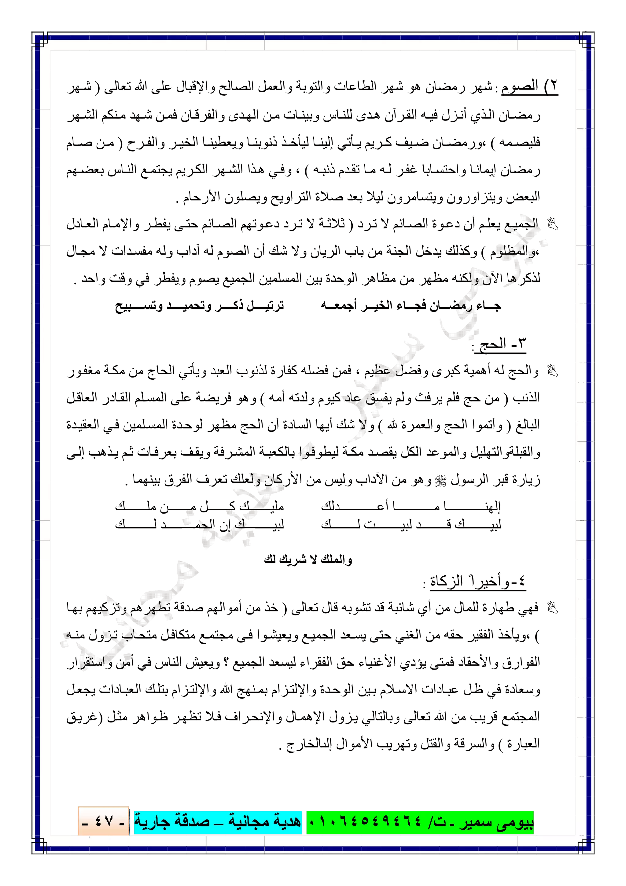‫ﺑﯿﻮ‬‫ت‬ ‫ـ‬ ‫ﺳﻤﯿﺮ‬ ‫ﻣﻰ‬/٠١٠٦٤٥٤٩٤٦٤‫ﻣﺠﺎﻧﯿﺔ‬ ‫ھﺪﯾﺔ‬–‫ﺟﺎرﯾﺔ‬ ‫ﺻﺪﻗﺔ‬-٤٧-

٢(‫اﻟﺻوم‬:‫ا‬ ‫ﺷﮭﺮ‬ ‫ھﻮ‬ ‫رﻣﻀﺎن‬ ‫ﺷﮭﺮ‬‫ﺗﻌﺎﻟﻰ‬ ‫ﷲ‬ ‫ﻋﻠﻰ‬ ‫واﻹﻗﺒﺎل‬ ‫اﻟﺼﺎﻟﺢ‬ ‫واﻟﻌﻤﻞ‬ ‫واﻟﺘﻮﺑﺔ‬ ‫ﻟﻄﺎﻋﺎت‬)‫ﮭﺮ‬‫ﺷ‬
‫ﮭﺮ‬‫اﻟﺸ‬ ‫ﻨﻜﻢ‬‫ﻣ‬ ‫ﮭﺪ‬‫ﺷ‬ ‫ﻦ‬‫ﻓﻤ‬ ‫ﺎن‬‫واﻟﻔﺮﻗ‬ ‫ﺪى‬‫اﻟﮭ‬ ‫ﻦ‬‫ﻣ‬ ‫ﺎت‬‫وﺑﯿﻨ‬ ‫ﺎس‬‫ﻟﻠﻨ‬ ‫ﺪى‬‫ھ‬ ‫ﺮآن‬‫اﻟﻘ‬ ‫ﮫ‬‫ﻓﯿ‬ ‫ﺰل‬‫أﻧ‬ ‫ﺬي‬‫اﻟ‬ ‫ﺎن‬‫رﻣﻀ‬
‫ﻤﮫ‬ ‫ﻓﻠﯿﺼ‬(‫ﺮح‬ ‫واﻟﻔ‬ ‫ﺮ‬ ‫اﻟﺨﯿ‬ ‫ﺎ‬ ‫وﯾﻌﻄﯿﻨ‬ ‫ﺎ‬ ‫ذﻧﻮﺑﻨ‬ ‫ﺬ‬ ‫ﻟﯿﺄﺧ‬ ‫ﺎ‬ ‫إﻟﯿﻨ‬ ‫ﺄﺗﻲ‬ ‫ﯾ‬ ‫ﺮﯾﻢ‬ ‫ﻛ‬ ‫ﯿﻒ‬ ‫ﺿ‬ ‫ﺎن‬ ‫،ورﻣﻀ‬)‫ﺎم‬ ‫ﺻ‬ ‫ﻦ‬ ‫ﻣ‬
‫ﺪم‬‫ﺗﻘ‬ ‫ﺎ‬‫ﻣ‬ ‫ﮫ‬‫ﻟ‬ ‫ﺮ‬‫ﻏﻔ‬ ‫ﺎﺑﺎ‬‫واﺣﺘﺴ‬ ‫ﺎ‬‫إﯾﻤﺎﻧ‬ ‫رﻣﻀﺎن‬‫ﮫ‬‫ذﻧﺒ‬(‫ﮭﻢ‬‫ﺑﻌﻀ‬ ‫ﺎس‬‫اﻟﻨ‬ ‫ﻊ‬‫ﯾﺠﺘﻤ‬ ‫ﺮﯾﻢ‬‫اﻟﻜ‬ ‫ﮭﺮ‬‫اﻟﺸ‬ ‫ﺬا‬‫ھ‬ ‫ﻲ‬‫وﻓ‬ ،
‫اﻷرﺣﺎم‬ ‫وﯾﺼﻠﻮن‬ ‫اﻟﺘﺮاوﯾﺢ‬ ‫ﺻﻼة‬ ‫ﺑﻌﺪ‬ ‫ﻟﯿﻼ‬ ‫وﯾﺘﺴﺎﻣﺮون‬ ‫وﯾﺘﺰاورون‬ ‫اﻟﺒﻌﺾ‬.
‫ﺮد‬‫ﺗ‬ ‫ﻻ‬ ‫ﺎﺋﻢ‬‫اﻟﺼ‬ ‫ﻮة‬‫دﻋ‬ ‫أن‬ ‫ﻢ‬‫ﯾﻌﻠ‬ ‫ﻊ‬‫اﻟﺠﻤﯿ‬)‫ﺎدل‬‫اﻟﻌ‬ ‫ﺎم‬‫واﻹﻣ‬ ‫ﺮ‬‫ﯾﻔﻄ‬ ‫ﻰ‬‫ﺣﺘ‬ ‫ﺎﺋﻢ‬‫اﻟﺼ‬ ‫ﻮﺗﮭﻢ‬‫دﻋ‬ ‫ﺮد‬‫ﺗ‬ ‫ﻻ‬ ‫ﺔ‬‫ﺛﻼﺛ‬
‫،واﻟﻤﻈﻠﻮم‬(‫أ‬ ‫ﺷﻚ‬ ‫وﻻ‬ ‫اﻟﺮﯾﺎن‬ ‫ﺑﺎب‬ ‫ﻣﻦ‬ ‫اﻟﺠﻨﺔ‬ ‫ﯾﺪﺧﻞ‬ ‫وﻛﺬﻟﻚ‬‫ﺎل‬‫ﻣﺠ‬ ‫ﻻ‬ ‫ﺪات‬‫ﻣﻔﺴ‬ ‫وﻟﮫ‬ ‫آداب‬ ‫ﻟﮫ‬ ‫اﻟﺼﻮم‬ ‫ن‬
‫واﺣﺪ‬ ‫وﻗﺖ‬ ‫ﻓﻲ‬ ‫وﯾﻔﻄﺮ‬ ‫ﯾﺼﻮم‬ ‫اﻟﺠﻤﯿﻊ‬ ‫اﻟﻤﺴﻠﻤﯿﻦ‬ ‫ﺑﯿﻦ‬ ‫اﻟﻮﺣﺪة‬ ‫ﻣﻈﺎھﺮ‬ ‫ﻣﻦ‬ ‫ﻣﻈﮭﺮ‬ ‫وﻟﻜﻨﮫ‬ ‫اﻵن‬ ‫ﻟﺬﻛﺮھﺎ‬.
‫ﮫ‬ ‫أﺟﻤﻌ‬ ‫ﺮ‬ ‫اﻟﺨﯿ‬ ‫ﺎء‬ ‫ﻓﺠ‬ ‫ﺎن‬ ‫رﻣﻀ‬ ‫ﺎء‬ ‫ﺟ‬‫ﺒﯿﺢ‬ ‫وﺗﺴ‬ ‫ﺪ‬ ‫وﺗﺤﻤﯿ‬ ‫ﺮ‬ ‫ذﻛ‬ ‫ﻞ‬ ‫ﺗﺮﺗﯿ‬
٣-‫اﻟﺣﺞ‬:
‫وﯾ‬ ‫اﻟﻌﺒﺪ‬ ‫ﻟﺬﻧﻮب‬ ‫ﻛﻔﺎرة‬ ‫ﻓﻀﻠﮫ‬ ‫ﻓﻤﻦ‬ ، ‫ﻋﻈﯿﻢ‬ ‫وﻓﻀﻞ‬ ‫ﻛﺒﺮى‬ ‫أھﻤﯿﺔ‬ ‫ﻟﮫ‬ ‫واﻟﺤﺞ‬‫ﻮر‬‫ﻣﻐﻔ‬ ‫ﺔ‬‫ﻣﻜ‬ ‫ﻣﻦ‬ ‫اﻟﺤﺎج‬ ‫ﺄﺗﻲ‬
‫اﻟﺬﻧﺐ‬)‫أﻣﮫ‬ ‫وﻟﺪﺗﮫ‬ ‫ﻛﯿﻮم‬ ‫ﻋﺎد‬ ‫ﯾﻔﺴﻖ‬ ‫وﻟﻢ‬ ‫ﯾﺮﻓﺚ‬ ‫ﻓﻠﻢ‬ ‫ﺣﺞ‬ ‫ﻣﻦ‬(‫ﻞ‬‫اﻟﻌﺎﻗ‬ ‫ﺎدر‬‫اﻟﻘ‬ ‫ﻠﻢ‬‫اﻟﻤﺴ‬ ‫ﻋﻠﻰ‬ ‫ﻓﺮﯾﻀﺔ‬ ‫وھﻮ‬
‫اﻟﺒﺎﻟﻎ‬)‫واﻟﻌﻤﺮة‬ ‫اﻟﺤﺞ‬ ‫وأﺗﻤﻮا‬(‫ﺪة‬‫اﻟﻌﻘﯿ‬ ‫ﻲ‬‫ﻓ‬ ‫ﻠﻤﯿﻦ‬‫اﻟﻤﺴ‬ ‫ﺪة‬‫ﻟﻮﺣ‬ ‫ﻣﻈﮭﺮ‬ ‫اﻟﺤﺞ‬ ‫أن‬ ‫اﻟﺴﺎدة‬ ‫أﯾﮭﺎ‬ ‫ﺷﻚ‬ ‫وﻻ‬
‫ﻮ‬‫ﻟﯿﻄﻮﻓ‬ ‫ﺔ‬‫ﻣﻜ‬ ‫ﺪ‬‫ﯾﻘﺼ‬ ‫اﻟﻜﻞ‬ ‫واﻟﻤﻮﻋﺪ‬ ‫واﻟﻘﺒﻠﺔواﻟﺘﮭﻠﯿﻞ‬‫ا‬‫ﺑﺎﻟﻜﻌﺒ‬‫ﻰ‬‫إﻟ‬ ‫ﺬھﺐ‬‫ﯾ‬ ‫ﻢ‬‫ﺛ‬ ‫ﺎت‬‫ﺑﻌﺮﻓ‬ ‫ﻒ‬‫وﯾﻘ‬ ‫ﺮﻓﺔ‬‫اﻟﻤﺸ‬ ‫ﺔ‬
‫اﻟﺮﺳﻮل‬ ‫ﻗﺒﺮ‬ ‫زﯾﺎرة‬‫ﺑﯿﻨﮭﻤﺎ‬ ‫اﻟﻔﺮق‬ ‫ﺗﻌﺮف‬ ‫وﻟﻌﻠﻚ‬ ‫اﻷرﻛﺎن‬ ‫ﻣﻦ‬ ‫وﻟﯿﺲ‬ ‫اﻵداب‬ ‫ﻣﻦ‬ ‫وھﻮ‬.
‫ﺪﻟﻚ‬ ‫أﻋ‬ ‫ﺎ‬ ‫ﻣ‬ ‫ﺎ‬ ‫إﻟﮭﻨ‬
‫ﻚ‬ ‫ﻟ‬ ‫ﺖ‬ ‫ﻟﺒﯿ‬ ‫ﺪ‬ ‫ﻗ‬ ‫ﻚ‬ ‫ﻟﺒﯿ‬
‫ﻚ‬ ‫ﻣﻠ‬ ‫ﻦ‬ ‫ﻣ‬ ‫ﻞ‬ ‫ﻛ‬ ‫ﻚ‬ ‫ﻣﻠﯿ‬
‫ﻚ‬ ‫ﻟﺒﯿ‬‫ﻚ‬ ‫ﻟ‬ ‫ﺪ‬ ‫اﻟﺤﻤ‬ ‫إن‬
‫ﻟﻚ‬ ‫ﺷﺮﯾﻚ‬ ‫ﻻ‬ ‫واﻟﻤﻠﻚ‬
٤-‫اﻟزﻛﺎة‬ ً‫وأﺧﯾرا‬:
‫ﺷﺎﺋﺒﺔ‬ ‫أي‬ ‫ﻣﻦ‬ ‫ﻟﻠﻤﺎل‬ ‫طﮭﺎرة‬ ‫ﻓﮭﻲ‬‫ﺗﻌﺎﻟﻰ‬ ‫ﻗﺎل‬ ‫ﺗﺸﻮﺑﮫ‬ ‫ﻗﺪ‬)‫ﺎ‬‫ﺑﮭ‬ ‫وﺗﺰﻛﯿﮭﻢ‬ ‫ﺗﻄﮭﺮھﻢ‬ ‫ﺻﺪﻗﺔ‬ ‫أﻣﻮاﻟﮭﻢ‬ ‫ﻣﻦ‬ ‫ﺧﺬ‬
(‫ﻮ‬‫وﯾﻌﯿﺸ‬ ‫ﻊ‬‫اﻟﺠﻤﯿ‬ ‫ﻌﺪ‬‫ﯾﺴ‬ ‫ﺣﺘﻰ‬ ‫اﻟﻐﻨﻲ‬ ‫ﻣﻦ‬ ‫ﺣﻘﮫ‬ ‫اﻟﻔﻘﯿﺮ‬ ‫،وﯾﺄﺧﺬ‬‫ا‬‫ﻓ‬‫ﻰ‬‫ﮫ‬‫ﻣﻨ‬ ‫ﺰول‬‫ﺗ‬ ‫ﺎب‬‫ﻣﺘﺤ‬ ‫ﻞ‬‫ﻣﺘﻜﺎﻓ‬ ‫ﻊ‬‫ﻣﺠﺘﻤ‬
‫واﺳﺘﻘﺮار‬ ‫أﻣﻦ‬ ‫ﻓﻲ‬ ‫اﻟﻨﺎس‬ ‫وﯾﻌﯿﺶ‬ ‫؟‬ ‫اﻟﺠﻤﯿﻊ‬ ‫ﻟﯿﺴﻌﺪ‬ ‫اﻟﻔﻘﺮاء‬ ‫ﺣﻖ‬ ‫اﻷﻏﻨﯿﺎء‬ ‫ﯾﺆدي‬ ‫ﻓﻤﺘﻰ‬ ‫واﻷﺣﻘﺎد‬ ‫اﻟﻔﻮارق‬
‫ا‬ ‫ﺎدات‬‫ﻋﺒ‬ ‫ﻞ‬‫ظ‬ ‫ﻓﻲ‬ ‫وﺳﻌﺎدة‬‫ﻻ‬‫ﻞ‬‫ﯾﺠﻌ‬ ‫ﺎدات‬‫اﻟﻌﺒ‬ ‫ﻚ‬‫ﺑﺘﻠ‬ ‫ﺰام‬‫واﻹﻟﺘ‬ ‫ﷲ‬ ‫ﻨﮭﺞ‬‫ﺑﻤ‬ ‫ﺰام‬‫واﻹﻟﺘ‬ ‫ﺪة‬‫اﻟﻮﺣ‬ ‫ﯿﻦ‬‫ﺑ‬ ‫ﻼم‬‫ﺳ‬
‫ﻞ‬‫ﻣﺜ‬ ‫ﻮاھﺮ‬‫ظ‬ ‫ﺮ‬‫ﺗﻈﮭ‬ ‫ﻼ‬‫ﻓ‬ ‫ﺮاف‬‫واﻹﻧﺤ‬ ‫ﺎل‬‫اﻹھﻤ‬ ‫ﺰول‬‫ﯾ‬ ‫وﺑﺎﻟﺘﺎﻟﻲ‬ ‫ﺗﻌﺎﻟﻰ‬ ‫ﷲ‬ ‫ﻣﻦ‬ ‫ﻗﺮﯾﺐ‬ ‫اﻟﻤﺠﺘﻤﻊ‬)‫ﻖ‬‫ﻏﺮﯾ‬
‫اﻟﻌﺒﺎرة‬(‫إﻟﯨﺎﻟﺨﺎرج‬ ‫اﻷﻣﻮال‬ ‫وﺗﮭﺮﯾﺐ‬ ‫واﻟﻘﺘﻞ‬ ‫واﻟﺴﺮﻗﺔ‬.
 