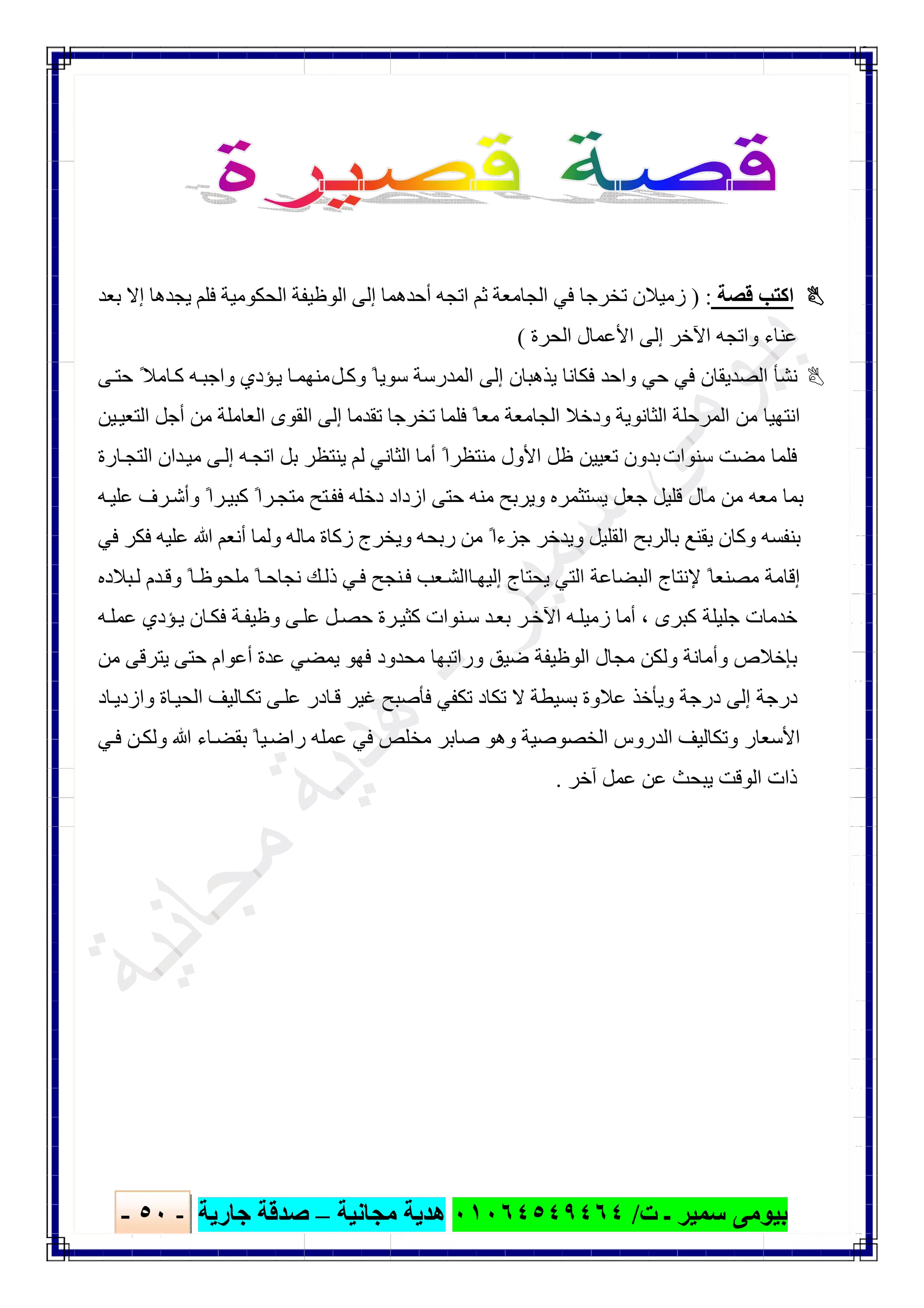 ‫ﺑﯿﻮ‬‫ت‬ ‫ـ‬ ‫ﺳﻤﯿﺮ‬ ‫ﻣﻰ‬/٠١٠٦٤٥٤٩٤٦٤‫ﻣﺠﺎﻧﯿﺔ‬ ‫ھﺪﯾﺔ‬–‫ﺟﺎرﯾﺔ‬ ‫ﺻﺪﻗﺔ‬-٥٠-

‫ﻗﺼﺔ‬ ‫اﻛﺘﺐ‬) :‫أﺣ‬ ‫اﺗﺠﮫ‬ ‫ﺛﻢ‬ ‫اﻟﺠﺎﻣﻌﺔ‬ ‫ﻓﻲ‬ ‫ﺗﺨﺮﺟﺎ‬ ‫زﻣﯿﻼن‬‫ﺑﻌﺪ‬ ‫إﻻ‬ ‫ﯾﺠﺪھﺎ‬ ‫ﻓﻠﻢ‬ ‫اﻟﺤﻜﻮﻣﯿﺔ‬ ‫اﻟﻮظﯿﻔﺔ‬ ‫إﻟﻰ‬ ‫ﺪھﻤﺎ‬
‫اﻟﺤﺮة‬ ‫اﻷﻋﻤﺎل‬ ‫إﻟﻰ‬ ‫اﻵﺧﺮ‬ ‫واﺗﺠﮫ‬ ‫ﻋﻨﺎء‬(
‫وﻛ‬ ً‫ﺳﻮﯾﺎ‬ ‫اﻟﻤﺪرﺳﺔ‬ ‫إﻟﻰ‬ ‫ﯾﺬھﺒﺎن‬ ‫ﻓﻜﺎﻧﺎ‬ ‫واﺣﺪ‬ ‫ﺣﻲ‬ ‫ﻓﻲ‬ ‫اﻟﺼﺪﯾﻘﺎن‬ ‫ﻧﺸﺄ‬‫ﻞ‬‫ﻰ‬‫ﺣﺘ‬ ً‫ﺎﻣﻼ‬‫ﻛ‬ ‫ﮫ‬‫واﺟﺒ‬ ‫ﺆدي‬‫ﯾ‬ ‫ﺎ‬‫ﻣﻨﮭﻤ‬
‫ﻣﻦ‬ ‫اﻟﻌﺎﻣﻠﺔ‬ ‫اﻟﻘﻮى‬ ‫إﻟﻰ‬ ‫ﺗﻘﺪﻣﺎ‬ ‫ﺗﺨﺮﺟﺎ‬ ‫ﻓﻠﻤﺎ‬ ً‫ﻣﻌﺎ‬ ‫اﻟﺠﺎﻣﻌﺔ‬ ‫ودﺧﻼ‬ ‫اﻟﺜﺎﻧﻮﯾﺔ‬ ‫اﻟﻤﺮﺣﻠﺔ‬ ‫ﻣﻦ‬ ‫اﻧﺘﮭﯿﺎ‬‫ﯿﻦ‬‫اﻟﺘﻌﯿ‬ ‫أﺟﻞ‬
‫ﺳﻨ‬ ‫ﻣﻀﺖ‬ ‫ﻓﻠﻤﺎ‬‫ﻮات‬‫أﻣ‬ ً‫ﻣﻨﺘﻈﺮا‬ ‫اﻷول‬ ‫ظﻞ‬ ‫ﺗﻌﯿﯿﻦ‬ ‫ﺑﺪون‬‫ﺎ‬‫ﺎرة‬‫اﻟﺘﺠ‬ ‫ﺪان‬‫ﻣﯿ‬ ‫ﻰ‬‫إﻟ‬ ‫ﮫ‬‫اﺗﺠ‬ ‫ﺑﻞ‬ ‫ﯾﻨﺘﻈﺮ‬ ‫ﻟﻢ‬ ‫اﻟﺜﺎﻧﻲ‬
‫ﮫ‬‫ﻋﻠﯿ‬ ‫ﺮف‬‫وأﺷ‬ ً‫ﺮا‬‫ﻛﺒﯿ‬ ً‫ﺮا‬‫ﻣﺘﺠ‬ ‫ﺘﺢ‬‫ﻓﻔ‬ ‫دﺧﻠﮫ‬ ‫ازداد‬ ‫ﺣﺘﻰ‬ ‫ﻣﻨﮫ‬ ‫وﯾﺮﺑﺢ‬ ‫ﯾﺴﺘﺜﻤﺮه‬ ‫ﺟﻌﻞ‬ ‫ﻗﻠﯿﻞ‬ ‫ﻣﺎل‬ ‫ﻣﻦ‬ ‫ﻣﻌﮫ‬ ‫ﺑﻤﺎ‬
‫وﻟ‬ ‫ﻣﺎﻟﮫ‬ ‫زﻛﺎة‬ ‫وﯾﺨﺮج‬ ‫رﺑﺤﮫ‬ ‫ﻣﻦ‬ ً‫ﺟﺰءا‬ ‫وﯾﺪﺧﺮ‬ ‫اﻟﻘﻠﯿﻞ‬ ‫ﺑﺎﻟﺮﺑﺢ‬ ‫ﯾﻘﻨﻊ‬ ‫وﻛﺎن‬ ‫ﺑﻨﻔﺴﮫ‬‫ﻓﻲ‬ ‫ﻓﻜﺮ‬ ‫ﻋﻠﯿﮫ‬ ‫ﷲ‬ ‫أﻧﻌﻢ‬ ‫ﻤﺎ‬
‫إ‬ ‫ﯾﺤﺘﺎج‬ ‫اﻟﺘﻲ‬ ‫اﻟﺒﻀﺎﻋﺔ‬ ‫ﻹﻧﺘﺎج‬ ً‫ﻣﺼﻨﻌﺎ‬ ‫إﻗﺎﻣﺔ‬‫ﺎ‬‫ﻟﯿﮭ‬‫ﺒﻼده‬‫ﻟ‬ ‫ﺪم‬‫وﻗ‬ ً‫ﺎ‬‫ﻣﻠﺤﻮظ‬ ً‫ﺎ‬‫ﻧﺠﺎﺣ‬ ‫ﻚ‬‫ذﻟ‬ ‫ﻲ‬‫ﻓ‬ ‫ﻨﺠﺢ‬‫ﻓ‬ ‫ﻌﺐ‬‫اﻟﺸ‬
‫ﮫ‬‫ﻋﻤﻠ‬ ‫ﺆدي‬‫ﯾ‬ ‫ﺎن‬‫ﻓﻜ‬ ‫ﺔ‬‫وظﯿﻔ‬ ‫ﻰ‬‫ﻋﻠ‬ ‫ﻞ‬‫ﺣﺼ‬ ‫ﺮة‬‫ﻛﺜﯿ‬ ‫ﻨﻮات‬‫ﺳ‬ ‫ﺪ‬‫ﺑﻌ‬ ‫ﺮ‬‫اﻵﺧ‬ ‫ﮫ‬‫زﻣﯿﻠ‬ ‫أﻣﺎ‬ ، ‫ﻛﺒﺮى‬ ‫ﺟﻠﯿﻠﺔ‬ ‫ﺧﺪﻣﺎت‬
‫و‬ ‫ﺿﯿﻖ‬ ‫اﻟﻮظﯿﻔﺔ‬ ‫ﻣﺠﺎل‬ ‫وﻟﻜﻦ‬ ‫وأﻣﺎﻧﺔ‬ ‫ﺑﺈﺧﻼص‬‫را‬‫ﻋﺪ‬ ‫ﯾﻤﻀﻲ‬ ‫ﻓﮭﻮ‬ ‫ﻣﺤﺪود‬ ‫ﺗﺒﮭﺎ‬‫ﻣﻦ‬ ‫ﯾﺘﺮﻗﻰ‬ ‫ﺣﺘﻰ‬ ‫أﻋﻮام‬ ‫ة‬
‫ﺎد‬‫وازدﯾ‬ ‫ﺎة‬‫اﻟﺤﯿ‬ ‫ﺎﻟﯿﻒ‬‫ﺗﻜ‬ ‫ﻰ‬‫ﻋﻠ‬ ‫ﺎدر‬‫ﻗ‬ ‫ﻏﯿﺮ‬ ‫ﻓﺄﺻﺒﺢ‬ ‫ﺗﻜﻔﻲ‬ ‫ﺗﻜﺎد‬ ‫ﻻ‬ ‫ﺑﺴﯿﻄﺔ‬ ‫ﻋﻼوة‬ ‫وﯾﺄﺧﺬ‬ ‫درﺟﺔ‬ ‫إﻟﻰ‬ ‫درﺟﺔ‬
‫ﻲ‬‫ﻓ‬ ‫ﻦ‬‫وﻟﻜ‬ ‫ﷲ‬ ‫ﺎء‬‫ﺑﻘﻀ‬ ً‫ﯿﺎ‬‫راﺿ‬ ‫ﻋﻤﻠﮫ‬ ‫ﻓﻲ‬ ‫ﻣﺨﻠﺺ‬ ‫ﺻﺎﺑﺮ‬ ‫وھﻮ‬ ‫اﻟﺨﺼﻮﺻﯿﺔ‬ ‫اﻟﺪروس‬ ‫وﺗﻜﺎﻟﯿﻒ‬ ‫اﻷﺳﻌﺎر‬
‫آﺧﺮ‬ ‫ﻋﻤﻞ‬ ‫ﻋﻦ‬ ‫ﯾﺒﺤﺚ‬ ‫اﻟﻮﻗﺖ‬ ‫ذات‬.
 