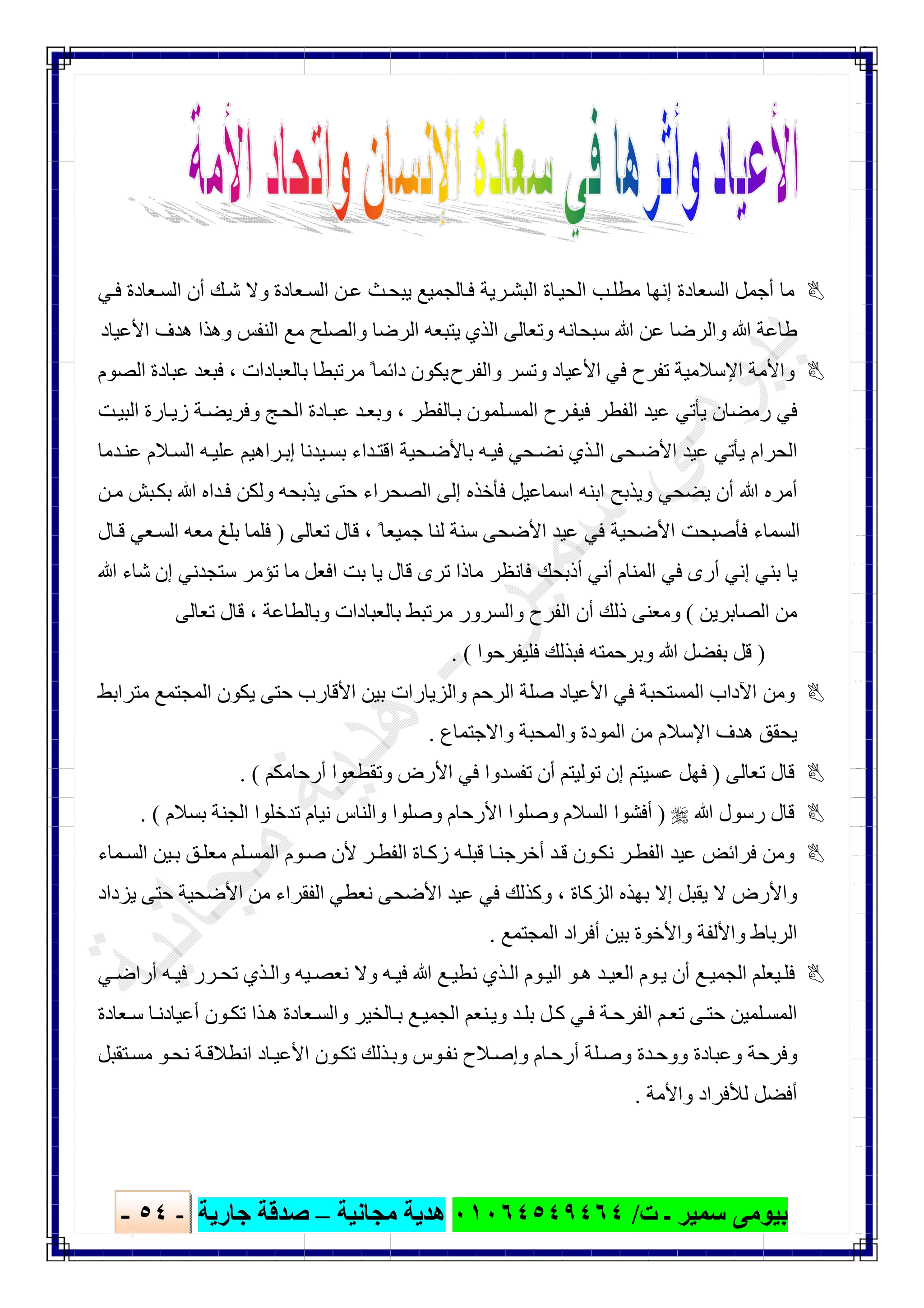 ‫ﺑﯿﻮ‬‫ت‬ ‫ـ‬ ‫ﺳﻤﯿﺮ‬ ‫ﻣﻰ‬/٠١٠٦٤٥٤٩٤٦٤‫ﻣﺠﺎﻧﯿﺔ‬ ‫ھﺪﯾﺔ‬–‫ﺟﺎرﯾﺔ‬ ‫ﺻﺪﻗﺔ‬-٥٤-

‫ﻲ‬‫ﻓ‬ ‫ﻌﺎدة‬‫اﻟﺴ‬ ‫أن‬ ‫ﻚ‬‫ﺷ‬ ‫وﻻ‬ ‫ﻌﺎدة‬‫اﻟﺴ‬ ‫ﻦ‬‫ﻋ‬ ‫ﺚ‬‫ﯾﺒﺤ‬ ‫ﺎﻟﺠﻤﯿﻊ‬‫ﻓ‬ ‫ﺮﯾﺔ‬‫اﻟﺒﺸ‬ ‫ﺎة‬‫اﻟﺤﯿ‬ ‫ﺐ‬‫ﻣﻄﻠ‬ ‫إﻧﮭﺎ‬ ‫اﻟﺴﻌﺎدة‬ ‫أﺟﻤﻞ‬ ‫ﻣﺎ‬
‫اﻟﺬي‬ ‫وﺗﻌﺎﻟﻰ‬ ‫ﺳﺒﺤﺎﻧﮫ‬ ‫ﷲ‬ ‫ﻋﻦ‬ ‫واﻟﺮﺿﺎ‬ ‫ﷲ‬ ‫طﺎﻋﺔ‬‫اﻷﻋﯿﺎد‬ ‫ھﺪف‬ ‫وھﺬا‬ ‫اﻟﻨﻔﺲ‬ ‫ﻣﻊ‬ ‫واﻟﺼﻠﺢ‬ ‫اﻟﺮﺿﺎ‬ ‫ﯾﺘﺒﻌﮫ‬
‫واﻟﻔﺮ‬ ‫وﺗﺴﺮ‬ ‫اﻷﻋﯿﺎد‬ ‫ﻓﻲ‬ ‫ﺗﻔﺮح‬ ‫اﻹﺳﻼﻣﯿﺔ‬ ‫واﻷﻣﺔ‬‫ح‬‫اﻟﺼﻮم‬ ‫ﻋﺒﺎدة‬ ‫ﻓﺒﻌﺪ‬ ، ‫ﺑﺎﻟﻌﺒﺎدات‬ ‫ﻣﺮﺗﺒﻄﺎ‬ ً‫داﺋﻤﺎ‬ ‫ﯾﻜﻮن‬
‫ﺖ‬‫اﻟﺒﯿ‬ ‫ﺎرة‬‫زﯾ‬ ‫ﺔ‬‫وﻓﺮﯾﻀ‬ ‫ﺞ‬‫اﻟﺤ‬ ‫ﺎدة‬‫ﻋﺒ‬ ‫ﺪ‬‫وﺑﻌ‬ ، ‫ﺎﻟﻔﻄﺮ‬‫ﺑ‬ ‫ﻠﻤﻮن‬‫اﻟﻤﺴ‬ ‫ﺮح‬‫ﻓﯿﻔ‬ ‫اﻟﻔﻄﺮ‬ ‫ﻋﯿﺪ‬ ‫ﯾﺄﺗﻲ‬ ‫رﻣﻀﺎن‬ ‫ﻓﻲ‬
‫ﺤ‬‫ﻧﻀ‬ ‫ﺬي‬‫اﻟ‬ ‫ﺤﻰ‬‫اﻷﺿ‬ ‫ﻋﯿﺪ‬ ‫ﯾﺄﺗﻲ‬ ‫اﻟﺤﺮام‬‫ﺪﻣﺎ‬‫ﻋﻨ‬ ‫ﻼم‬‫اﻟﺴ‬ ‫ﮫ‬‫ﻋﻠﯿ‬ ‫ﺮاھﯿﻢ‬‫إﺑ‬ ‫ﯿﺪﻧﺎ‬‫ﺑﺴ‬ ‫ﺪاء‬‫اﻗﺘ‬ ‫ﺤﯿﺔ‬‫ﺑﺎﻷﺿ‬ ‫ﮫ‬‫ﻓﯿ‬ ‫ﻲ‬
‫ﻦ‬‫ﻣ‬ ‫ﺒﺶ‬‫ﺑﻜ‬ ‫ﷲ‬ ‫ﺪاه‬‫ﻓ‬ ‫وﻟﻜﻦ‬ ‫ﯾﺬﺑﺤﮫ‬ ‫ﺣﺘﻰ‬ ‫اﻟﺼﺤﺮاء‬ ‫إﻟﻰ‬ ‫ﻓﺄﺧﺬه‬ ‫اﺳﻤﺎﻋﯿﻞ‬ ‫اﺑﻨﮫ‬ ‫وﯾﺬﺑﺢ‬ ‫ﯾﻀﺤﻲ‬ ‫أن‬ ‫ﷲ‬ ‫أﻣﺮه‬
‫ﺗﻌﺎﻟﻰ‬ ‫ﻗﺎل‬ ، ً‫ﺟﻤﯿﻌﺎ‬ ‫ﻟﻨﺎ‬ ‫ﺳﻨﺔ‬ ‫اﻷﺿﺤﻰ‬ ‫ﻋﯿﺪ‬ ‫ﻓﻲ‬ ‫اﻷﺿﺤﯿﺔ‬ ‫ﻓﺄﺻﺒﺤﺖ‬ ‫اﻟﺴﻤﺎء‬)‫ﻣﻌﮫ‬ ‫ﺑﻠﻎ‬ ‫ﻓﻠﻤﺎ‬‫ﺎل‬‫ﻗ‬ ‫ﻌﻲ‬‫اﻟﺴ‬
‫اﻟﻤﻨﺎم‬ ‫ﻓﻲ‬ ‫أرى‬ ‫إﻧﻲ‬ ‫ﺑﻨﻲ‬ ‫ﯾﺎ‬‫ﷲ‬ ‫ﺷﺎء‬ ‫إن‬ ‫ﺳﺘﺠﺪﻧﻲ‬ ‫ﺗﺆﻣﺮ‬ ‫ﻣﺎ‬ ‫اﻓﻌﻞ‬ ‫ﺑﺖ‬ ‫ﯾﺎ‬ ‫ﻗﺎل‬ ‫ﺗﺮى‬ ‫ﻣﺎذا‬ ‫ﻓﺎﻧﻈﺮ‬ ‫أذﺑﺤﻚ‬ ‫أﻧﻲ‬
‫اﻟﺼﺎﺑﺮﯾﻦ‬ ‫ﻣﻦ‬(‫ﺗﻌﺎﻟﻰ‬ ‫ﻗﺎل‬ ، ‫وﺑﺎﻟﻄﺎﻋﺔ‬ ‫ﺑﺎﻟﻌﺒﺎدات‬ ‫ﻣﺮﺗﺒﻂ‬ ‫واﻟﺴﺮور‬ ‫اﻟﻔﺮح‬ ‫أن‬ ‫ذﻟﻚ‬ ‫وﻣﻌﻨﻰ‬
)‫ﻓﻠﯿﻔﺮﺣﻮا‬ ‫ﻓﺒﺬﻟﻚ‬ ‫وﺑﺮﺣﻤﺘﮫ‬ ‫ﷲ‬ ‫ﺑﻔﻀﻞ‬ ‫ﻗﻞ‬. (
‫ﺑﯿﻦ‬ ‫واﻟﺰﯾﺎرات‬ ‫اﻟﺮﺣﻢ‬ ‫ﺻﻠﺔ‬ ‫اﻷﻋﯿﺎد‬ ‫ﻓﻲ‬ ‫اﻟﻤﺴﺘﺤﺒﺔ‬ ‫اﻵداب‬ ‫وﻣﻦ‬‫ﻣﺘﺮاﺑﻂ‬ ‫اﻟﻤﺠﺘﻤﻊ‬ ‫ﯾﻜﻮن‬ ‫ﺣﺘﻰ‬ ‫اﻷﻗﺎرب‬
‫واﻻﺟﺘﻤﺎع‬ ‫واﻟﻤﺤﺒﺔ‬ ‫اﻟﻤﻮدة‬ ‫ﻣﻦ‬ ‫اﻹﺳﻼم‬ ‫ھﺪف‬ ‫ﯾﺤﻘﻖ‬.
‫ﺗﻌﺎﻟﻰ‬ ‫ﻗﺎل‬)‫أرﺣﺎﻣﻜﻢ‬ ‫وﺗﻘﻄﻌﻮا‬ ‫اﻷرض‬ ‫ﻓﻲ‬ ‫ﺗﻔﺴﺪوا‬ ‫أن‬ ‫ﺗﻮﻟﯿﺘﻢ‬ ‫إن‬ ‫ﻋﺴﯿﺘﻢ‬ ‫ﻓﮭﻞ‬. (
‫ﷲ‬ ‫رﺳﻮل‬ ‫ﻗﺎل‬)‫ﺑﺴﻼم‬ ‫اﻟﺠﻨﺔ‬ ‫ﺗﺪﺧﻠﻮا‬ ‫ﻧﯿﺎم‬ ‫واﻟﻨﺎس‬ ‫وﺻﻠﻮا‬ ‫اﻷرﺣﺎم‬ ‫وﺻﻠﻮا‬ ‫اﻟﺴﻼم‬ ‫أﻓﺸﻮا‬. (
‫ﻓﺮاﺋﺾ‬ ‫وﻣﻦ‬‫ﻤﺎء‬‫اﻟﺴ‬ ‫ﯿﻦ‬‫ﺑ‬ ‫ﻖ‬‫ﻣﻌﻠ‬ ‫ﻠﻢ‬‫اﻟﻤﺴ‬ ‫ﻮم‬‫ﺻ‬ ‫ﻷن‬ ‫ﺮ‬‫اﻟﻔﻄ‬ ‫ﺎة‬‫زﻛ‬ ‫ﮫ‬‫ﻗﺒﻠ‬ ‫ﺎ‬‫أﺧﺮﺟﻨ‬ ‫ﺪ‬‫ﻗ‬ ‫ﻮن‬‫ﻧﻜ‬ ‫ﺮ‬‫اﻟﻔﻄ‬ ‫ﻋﯿﺪ‬
‫ﻻ‬ ‫واﻷرض‬‫ﯾ‬‫ﯾﺰداد‬ ‫ﺣﺘﻰ‬ ‫اﻷﺿﺤﯿﺔ‬ ‫ﻣﻦ‬ ‫اﻟﻔﻘﺮاء‬ ‫ﻧﻌﻄﻲ‬ ‫اﻷﺿﺤﻰ‬ ‫ﻋﯿﺪ‬ ‫ﻓﻲ‬ ‫وﻛﺬﻟﻚ‬ ، ‫اﻟﺰﻛﺎة‬ ‫ﺑﮭﺬه‬ ‫إﻻ‬ ‫ﻘﺒﻞ‬
‫اﻟﻤﺠﺘﻤﻊ‬ ‫أﻓﺮاد‬ ‫ﺑﯿﻦ‬ ‫واﻷﺧﻮة‬ ‫واﻷﻟﻔﺔ‬ ‫اﻟﺮﺑﺎط‬.
‫ﷲ‬ ‫ﻊ‬ ‫ﻧﻄﯿ‬ ‫ﺬي‬‫اﻟ‬ ‫ﻮم‬ ‫اﻟﯿ‬ ‫ﻮ‬‫ھ‬ ‫ﺪ‬ ‫اﻟﻌﯿ‬ ‫ﻮم‬‫ﯾ‬ ‫أن‬ ‫ﻊ‬ ‫اﻟﺠﻤﯿ‬ ‫ﯿﻌﻠﻢ‬‫ﻓﻠ‬‫ﻲ‬ ‫أراﺿ‬ ‫ﮫ‬‫ﻓﯿ‬ ‫ﺮر‬ ‫ﺗﺤ‬ ‫ﺬي‬‫واﻟ‬ ‫ﯿﮫ‬ ‫ﻧﻌﺼ‬ ‫وﻻ‬ ‫ﮫ‬‫ﻓﯿ‬
‫ﻌﺎدة‬‫ﺳ‬ ‫ﺎ‬‫أﻋﯿﺎدﻧ‬ ‫ﻮن‬‫ﺗﻜ‬ ‫ﺬا‬‫ھ‬ ‫ﻌﺎدة‬‫واﻟﺴ‬ ‫ﺎﻟﺨﯿﺮ‬‫ﺑ‬ ‫ﻊ‬‫اﻟﺠﻤﯿ‬ ‫ﻨﻌﻢ‬‫وﯾ‬ ‫ﺪ‬‫ﺑﻠ‬ ‫ﻞ‬‫ﻛ‬ ‫ﻲ‬‫ﻓ‬ ‫ﺔ‬‫اﻟﻔﺮﺣ‬ ‫ﻢ‬‫ﺗﻌ‬ ‫ﻰ‬‫ﺣﺘ‬ ‫ﻠﻤﯿﻦ‬‫اﻟﻤﺴ‬
‫ﺘﻘﺒﻞ‬‫ﻣﺴ‬ ‫ﻮ‬‫ﻧﺤ‬ ‫ﺔ‬‫اﻧﻄﻼﻗ‬ ‫ﺎد‬‫اﻷﻋﯿ‬ ‫ﻮن‬‫ﺗﻜ‬ ‫ﺬﻟﻚ‬‫وﺑ‬ ‫ﻮس‬‫ﻧﻔ‬ ‫ﻼح‬‫وإﺻ‬ ‫ﺎم‬‫أرﺣ‬ ‫ﻠﺔ‬‫وﺻ‬ ‫ﺪة‬‫ووﺣ‬ ‫وﻋﺒﺎدة‬ ‫وﻓﺮﺣﺔ‬
‫واﻷﻣﺔ‬ ‫ﻟﻸﻓﺮاد‬ ‫أﻓﻀﻞ‬.
 