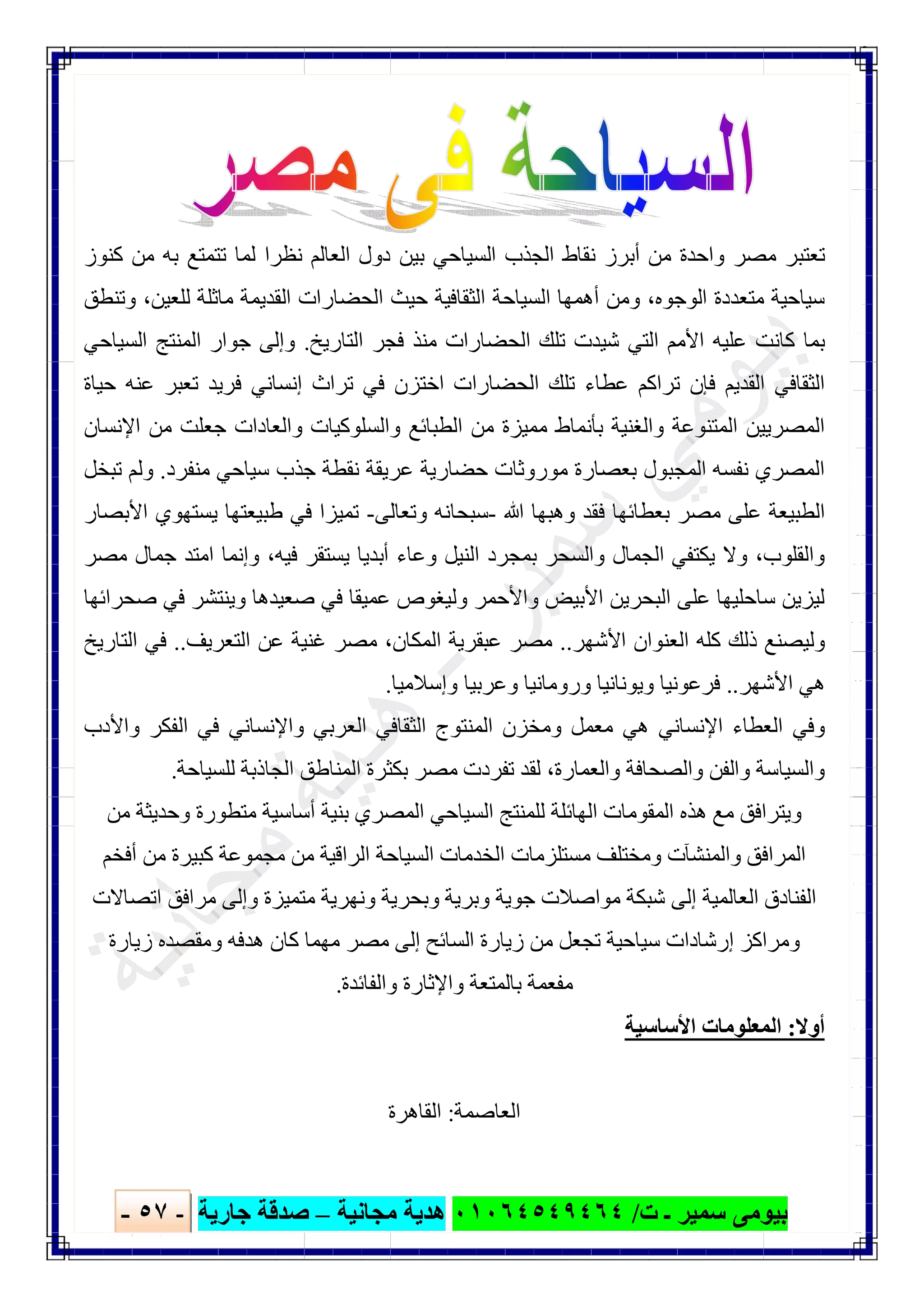 ‫ﺑﯿﻮ‬‫ت‬ ‫ـ‬ ‫ﺳﻤﯿﺮ‬ ‫ﻣﻰ‬/٠١٠٦٤٥٤٩٤٦٤‫ﻣﺠﺎﻧﯿﺔ‬ ‫ھﺪﯾﺔ‬–‫ﺟﺎرﯾﺔ‬ ‫ﺻﺪﻗﺔ‬-٥٧-

‫ﻛﻨﻮز‬ ‫ﻣﻦ‬ ‫ﺑﮫ‬ ‫ﺗﺘﻤﺘﻊ‬ ‫ﻟﻤﺎ‬ ‫ﻧﻈﺮا‬ ‫اﻟﻌﺎﻟﻢ‬ ‫دول‬ ‫ﺑﯿﻦ‬ ‫اﻟﺴﯿﺎﺣﻲ‬ ‫اﻟﺠﺬب‬ ‫ﻧﻘﺎط‬ ‫أﺑﺮز‬ ‫ﻣﻦ‬ ‫واﺣﺪة‬ ‫ﻣﺼﺮ‬ ‫ﺗﻌﺘﺒﺮ‬
‫وﺗﻨﻄﻖ‬ ،‫ﻟﻠﻌﯿﻦ‬ ‫ﻣﺎﺛﻠﺔ‬ ‫اﻟﻘﺪﯾﻤﺔ‬ ‫اﻟﺤﻀﺎرات‬ ‫ﺣﯿﺚ‬ ‫اﻟﺜﻘﺎﻓﯿﺔ‬ ‫اﻟﺴﯿﺎﺣﺔ‬ ‫أھﻤﮭﺎ‬ ‫وﻣﻦ‬ ،‫اﻟﻮﺟﻮه‬ ‫ﻣﺘﻌﺪدة‬ ‫ﺳﯿﺎﺣﯿﺔ‬
‫اﻟﺘﺎرﯾﺦ‬ ‫ﻓﺠﺮ‬ ‫ﻣﻨﺬ‬ ‫اﻟﺤﻀﺎرات‬ ‫ﺗﻠﻚ‬ ‫ﺷﯿﺪت‬ ‫اﻟﺘﻲ‬ ‫اﻷﻣﻢ‬ ‫ﻋﻠﯿﮫ‬ ‫ﻛﺎﻧﺖ‬ ‫ﺑﻤﺎ‬.‫اﻟ‬ ‫اﻟﻤﻨﺘﺞ‬ ‫ﺟﻮار‬ ‫وإﻟﻰ‬‫ﺴﯿﺎﺣﻲ‬
‫ﺣﯿﺎة‬ ‫ﻋﻨﮫ‬ ‫ﺗﻌﺒﺮ‬ ‫ﻓﺮﯾﺪ‬ ‫إﻧﺴﺎﻧﻲ‬ ‫ﺗﺮاث‬ ‫ﻓﻲ‬ ‫اﺧﺘﺰن‬ ‫اﻟﺤﻀﺎرات‬ ‫ﺗﻠﻚ‬ ‫ﻋﻄﺎء‬ ‫ﺗﺮاﻛﻢ‬ ‫ﻓﺈن‬ ‫اﻟﻘﺪﯾﻢ‬ ‫اﻟﺜﻘﺎﻓﻲ‬
‫اﻹﻧﺴﺎن‬ ‫ﻣﻦ‬ ‫ﺟﻌﻠﺖ‬ ‫واﻟﻌﺎدات‬ ‫واﻟﺴﻠﻮﻛﯿﺎت‬ ‫اﻟﻄﺒﺎﺋﻊ‬ ‫ﻣﻦ‬ ‫ﻣﻤﯿﺰة‬ ‫ﺑﺄﻧﻤﺎط‬ ‫واﻟﻐﻨﯿﺔ‬ ‫اﻟﻤﺘﻨﻮﻋﺔ‬ ‫اﻟﻤﺼﺮﯾﯿﻦ‬
‫ﻣﻨﻔﺮد‬ ‫ﺳﯿﺎﺣﻲ‬ ‫ﺟﺬب‬ ‫ﻧﻘﻄﺔ‬ ‫ﻋﺮﯾﻘﺔ‬ ‫ﺣﻀﺎرﯾﺔ‬ ‫ﻣﻮروﺛﺎت‬ ‫ﺑﻌﺼﺎرة‬ ‫اﻟﻤﺠﺒﻮل‬ ‫ﻧﻔﺴﮫ‬ ‫اﻟﻤﺼﺮي‬.‫ﺗﺒﺨﻞ‬ ‫وﻟﻢ‬
‫اﻟ‬‫ﷲ‬ ‫وھﺒﮭﺎ‬ ‫ﻓﻘﺪ‬ ‫ﺑﻌﻄﺎﺋﮭﺎ‬ ‫ﻣﺼﺮ‬ ‫ﻋﻠﻰ‬ ‫ﻄﺒﯿﻌﺔ‬-‫وﺗﻌﺎﻟﻰ‬ ‫ﺳﺒﺤﺎﻧﮫ‬-‫اﻷﺑﺼﺎر‬ ‫ﯾﺴﺘﮭﻮي‬ ‫طﺒﯿﻌﺘﮭﺎ‬ ‫ﻓﻲ‬ ‫ﺗﻤﯿﺰا‬
‫ﻣﺼﺮ‬ ‫ﺟﻤﺎل‬ ‫اﻣﺘﺪ‬ ‫وإﻧﻤﺎ‬ ،‫ﻓﯿﮫ‬ ‫ﯾﺴﺘﻘﺮ‬ ‫أﺑﺪﯾﺎ‬ ‫وﻋﺎء‬ ‫اﻟﻨﯿﻞ‬ ‫ﺑﻤﺠﺮد‬ ‫واﻟﺴﺤﺮ‬ ‫اﻟﺠﻤﺎل‬ ‫ﯾﻜﺘﻔﻲ‬ ‫وﻻ‬ ،‫واﻟﻘﻠﻮب‬
‫ﺻﺤﺮاﺋﮭﺎ‬ ‫ﻓﻲ‬ ‫وﯾﻨﺘﺸﺮ‬ ‫ﺻﻌﯿﺪھﺎ‬ ‫ﻓﻲ‬ ‫ﻋﻤﯿﻘﺎ‬ ‫وﻟﯿﻐﻮص‬ ‫واﻷﺣﻤﺮ‬ ‫اﻷﺑﯿﺾ‬ ‫اﻟﺒﺤﺮﯾﻦ‬ ‫ﻋﻠﻰ‬ ‫ﺳﺎﺣﻠﯿﮭﺎ‬ ‫ﻟﯿﺰﯾﻦ‬
‫وﻟ‬‫اﻷﺷﮭﺮ‬ ‫اﻟﻌﻨﻮان‬ ‫ﻛﻠﮫ‬ ‫ذﻟﻚ‬ ‫ﯿﺼﻨﻊ‬..‫اﻟﺘﻌﺮﯾﻒ‬ ‫ﻋﻦ‬ ‫ﻏﻨﯿﺔ‬ ‫ﻣﺼﺮ‬ ،‫اﻟﻤﻜﺎن‬ ‫ﻋﺒﻘﺮﯾﺔ‬ ‫ﻣﺼﺮ‬..‫اﻟﺘﺎرﯾﺦ‬ ‫ﻓﻲ‬
‫اﻷﺷﮭﺮ‬ ‫ھﻲ‬..‫وإﺳﻼﻣﯿﺎ‬ ‫وﻋﺮﺑﯿﺎ‬ ‫وروﻣﺎﻧﯿﺎ‬ ‫وﯾﻮﻧﺎﻧﯿﺎ‬ ‫ﻓﺮﻋﻮﻧﯿﺎ‬.
‫واﻷدب‬ ‫اﻟﻔﻜﺮ‬ ‫ﻓﻲ‬ ‫واﻹﻧﺴﺎﻧﻲ‬ ‫اﻟﻌﺮﺑﻲ‬ ‫اﻟﺜﻘﺎﻓﻲ‬ ‫اﻟﻤﻨﺘﻮج‬ ‫وﻣﺨﺰن‬ ‫ﻣﻌﻤﻞ‬ ‫ھﻲ‬ ‫اﻹﻧﺴﺎﻧﻲ‬ ‫اﻟﻌﻄﺎء‬ ‫وﻓﻲ‬
‫ﻟﻘ‬ ،‫واﻟﻌﻤﺎرة‬ ‫واﻟﺼﺤﺎﻓﺔ‬ ‫واﻟﻔﻦ‬ ‫واﻟﺴﯿﺎﺳﺔ‬‫ﻟﻠﺴﯿﺎﺣﺔ‬ ‫اﻟﺠﺎذﺑﺔ‬ ‫اﻟﻤﻨﺎطﻖ‬ ‫ﺑﻜﺜﺮة‬ ‫ﻣﺼﺮ‬ ‫ﺗﻔﺮدت‬ ‫ﺪ‬.
‫ﻣﻦ‬ ‫وﺣﺪﯾﺜﺔ‬ ‫ﻣﺘﻄﻮرة‬ ‫أﺳﺎﺳﯿﺔ‬ ‫ﺑﻨﯿﺔ‬ ‫اﻟﻤﺼﺮي‬ ‫اﻟﺴﯿﺎﺣﻲ‬ ‫ﻟﻠﻤﻨﺘﺞ‬ ‫اﻟﮭﺎﺋﻠﺔ‬ ‫اﻟﻤﻘﻮﻣﺎت‬ ‫ھﺬه‬ ‫ﻣﻊ‬ ‫وﯾﺘﺮاﻓﻖ‬
‫أﻓﺨﻢ‬ ‫ﻣﻦ‬ ‫ﻛﺒﯿﺮة‬ ‫ﻣﺠﻤﻮﻋﺔ‬ ‫ﻣﻦ‬ ‫اﻟﺮاﻗﯿﺔ‬ ‫اﻟﺴﯿﺎﺣﺔ‬ ‫اﻟﺨﺪﻣﺎت‬ ‫ﻣﺴﺘﻠﺰﻣﺎت‬ ‫وﻣﺨﺘﻠﻒ‬ ‫واﻟﻤﻨﺸﺂت‬ ‫اﻟﻤﺮاﻓﻖ‬
‫وﺑﺤﺮ‬ ‫وﺑﺮﯾﺔ‬ ‫ﺟﻮﯾﺔ‬ ‫ﻣﻮاﺻﻼت‬ ‫ﺷﺒﻜﺔ‬ ‫إﻟﻰ‬ ‫اﻟﻌﺎﻟﻤﯿﺔ‬ ‫اﻟﻔﻨﺎدق‬‫اﺗﺼﺎﻻت‬ ‫ﻣﺮاﻓﻖ‬ ‫وإﻟﻰ‬ ‫ﻣﺘﻤﯿﺰة‬ ‫وﻧﮭﺮﯾﺔ‬ ‫ﯾﺔ‬
‫زﯾﺎرة‬ ‫وﻣﻘﺼﺪه‬ ‫ھﺪﻓﮫ‬ ‫ﻛﺎن‬ ‫ﻣﮭﻤﺎ‬ ‫ﻣﺼﺮ‬ ‫إﻟﻰ‬ ‫اﻟﺴﺎﺋﺢ‬ ‫زﯾﺎرة‬ ‫ﻣﻦ‬ ‫ﺗﺠﻌﻞ‬ ‫ﺳﯿﺎﺣﯿﺔ‬ ‫إرﺷﺎدات‬ ‫وﻣﺮاﻛﺰ‬
‫واﻟﻔﺎﺋﺪة‬ ‫واﻹﺛﺎرة‬ ‫ﺑﺎﻟﻤﺘﻌﺔ‬ ‫ﻣﻔﻌﻤﺔ‬.
‫أوﻻ‬:‫اﻷﺳﺎﺳﯿﺔ‬ ‫اﻟﻤﻌﻠﻮﻣﺎت‬
‫اﻟﻌﺎﺻﻤﺔ‬:‫اﻟﻘﺎھﺮة‬
 