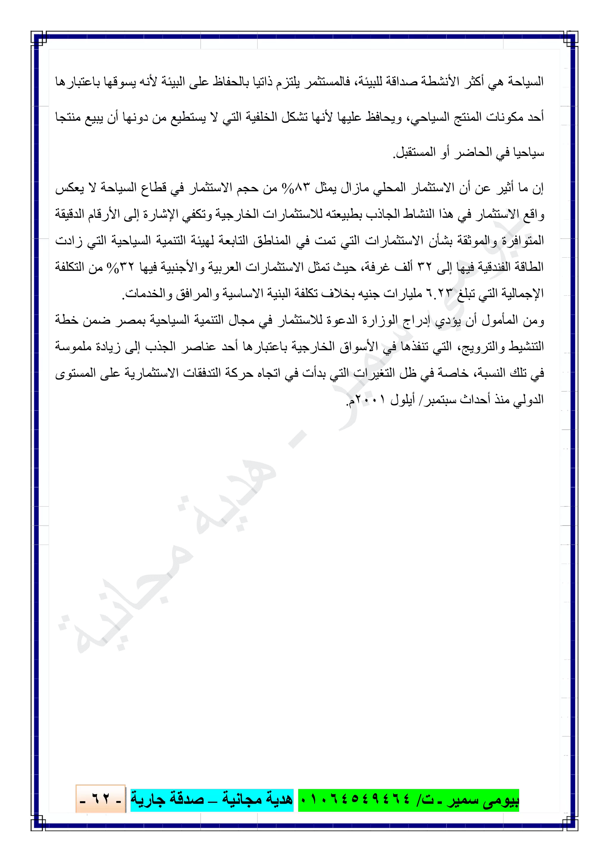‫ﺑﯿﻮ‬‫ت‬ ‫ـ‬ ‫ﺳﻤﯿﺮ‬ ‫ﻣﻰ‬/٠١٠٦٤٥٤٩٤٦٤‫ﻣﺠﺎﻧﯿﺔ‬ ‫ھﺪﯾﺔ‬–‫ﺟﺎرﯾﺔ‬ ‫ﺻﺪﻗﺔ‬-٦٢-

‫اﻟﺴ‬‫ﺑﺎﻋﺘﺒﺎرھﺎ‬ ‫ﯾﺴﻮﻗﮭﺎ‬ ‫ﻷﻧﮫ‬ ‫اﻟﺒﯿﺌﺔ‬ ‫ﻋﻠﻰ‬ ‫ﺑﺎﻟﺤﻔﺎظ‬ ‫ذاﺗﯿﺎ‬ ‫ﯾﻠﺘﺰم‬ ‫ﻓﺎﻟﻤﺴﺘﺜﻤﺮ‬ ،‫ﻟﻠﺒﯿﺌﺔ‬ ‫ﺻﺪاﻗﺔ‬ ‫اﻷﻧﺸﻄﺔ‬ ‫أﻛﺜﺮ‬ ‫ھﻲ‬ ‫ﯿﺎﺣﺔ‬
‫ﻣﻨﺘﺠﺎ‬ ‫ﯾﺒﯿﻊ‬ ‫أن‬ ‫دوﻧﮭﺎ‬ ‫ﻣﻦ‬ ‫ﯾﺴﺘﻄﯿﻊ‬ ‫ﻻ‬ ‫اﻟﺘﻲ‬ ‫اﻟﺨﻠﻔﯿﺔ‬ ‫ﺗﺸﻜﻞ‬ ‫ﻷﻧﮭﺎ‬ ‫ﻋﻠﯿﮭﺎ‬ ‫وﯾﺤﺎﻓﻆ‬ ،‫اﻟﺴﯿﺎﺣﻲ‬ ‫اﻟﻤﻨﺘﺞ‬ ‫ﻣﻜﻮﻧﺎت‬ ‫أﺣﺪ‬
‫اﻟﻤﺴﺘﻘﺒﻞ‬ ‫أو‬ ‫اﻟﺤﺎﺿﺮ‬ ‫ﻓﻲ‬ ‫ﺳﯿﺎﺣﯿﺎ‬.
‫اﻟﻤﺤ‬ ‫اﻻﺳﺘﺜﻤﺎر‬ ‫أن‬ ‫ﻋﻦ‬ ‫أﺛﯿﺮ‬ ‫ﻣﺎ‬ ‫إن‬‫ﯾﻤﺜﻞ‬ ‫ﻣﺎزال‬ ‫ﻠﻲ‬٨٣%‫ﯾﻌﻜﺲ‬ ‫ﻻ‬ ‫اﻟﺴﯿﺎﺣﺔ‬ ‫ﻗﻄﺎع‬ ‫ﻓﻲ‬ ‫اﻻﺳﺘﺜﻤﺎر‬ ‫ﺣﺠﻢ‬ ‫ﻣﻦ‬
‫اﻟﺪﻗﯿﻘﺔ‬ ‫اﻷرﻗﺎم‬ ‫إﻟﻰ‬ ‫اﻹﺷﺎرة‬ ‫وﺗﻜﻔﻲ‬ ‫اﻟﺨﺎرﺟﯿﺔ‬ ‫ﻟﻼﺳﺘﺜﻤﺎرات‬ ‫ﺑﻄﺒﯿﻌﺘﮫ‬ ‫اﻟﺠﺎذب‬ ‫اﻟﻨﺸﺎط‬ ‫ھﺬا‬ ‫ﻓﻲ‬ ‫اﻻﺳﺘﺜﻤﺎر‬ ‫واﻗﻊ‬
‫زادت‬ ‫اﻟﺘﻲ‬ ‫اﻟﺴﯿﺎﺣﯿﺔ‬ ‫اﻟﺘﻨﻤﯿﺔ‬ ‫ﻟﮭﯿﺌﺔ‬ ‫اﻟﺘﺎﺑﻌﺔ‬ ‫اﻟﻤﻨﺎطﻖ‬ ‫ﻓﻲ‬ ‫ﺗﻤﺖ‬ ‫اﻟﺘﻲ‬ ‫اﻻﺳﺘﺜﻤﺎرات‬ ‫ﺑﺸﺄن‬ ‫واﻟﻤﻮﺛﻘﺔ‬ ‫اﻟﻤﺘﻮاﻓﺮة‬
‫ا‬‫إﻟﻰ‬ ‫ﻓﯿﮭﺎ‬ ‫اﻟﻔﻨﺪﻗﯿﺔ‬ ‫ﻟﻄﺎﻗﺔ‬٣٢‫ﻓﯿﮭﺎ‬ ‫واﻷﺟﻨﺒﯿﺔ‬ ‫اﻟﻌﺮﺑﯿﺔ‬ ‫اﻻﺳﺘﺜﻤﺎرات‬ ‫ﺗﻤﺜﻞ‬ ‫ﺣﯿﺚ‬ ،‫ﻏﺮﻓﺔ‬ ‫أﻟﻒ‬٣٢%‫اﻟﺘﻜﻠﻔﺔ‬ ‫ﻣﻦ‬
‫ﺗﺒﻠﻎ‬ ‫اﻟﺘﻲ‬ ‫اﻹﺟﻤﺎﻟﯿﺔ‬٦.٢٣‫واﻟﺨﺪﻣﺎت‬ ‫واﻟﻤﺮاﻓﻖ‬ ‫اﻻﺳﺎﺳﯿﺔ‬ ‫اﻟﺒﻨﯿﺔ‬ ‫ﺗﻜﻠﻔﺔ‬ ‫ﺑﺨﻼف‬ ‫ﺟﻨﯿﮫ‬ ‫ﻣﻠﯿﺎرات‬.
‫اﻟﺴﯿﺎﺣﯿ‬ ‫اﻟﺘﻨﻤﯿﺔ‬ ‫ﻣﺠﺎل‬ ‫ﻓﻲ‬ ‫ﻟﻼﺳﺘﺜﻤﺎر‬ ‫اﻟﺪﻋﻮة‬ ‫اﻟﻮزارة‬ ‫إدراج‬ ‫ﯾﺆدي‬ ‫أن‬ ‫اﻟﻤﺄﻣﻮل‬ ‫وﻣﻦ‬‫ﺧﻄﺔ‬ ‫ﺿﻤﻦ‬ ‫ﺑﻤﺼﺮ‬ ‫ﺔ‬
‫ﻣﻠﻤﻮﺳﺔ‬ ‫زﯾﺎدة‬ ‫إﻟﻰ‬ ‫اﻟﺠﺬب‬ ‫ﻋﻨﺎﺻﺮ‬ ‫أﺣﺪ‬ ‫ﺑﺎﻋﺘﺒﺎرھﺎ‬ ‫اﻟﺨﺎرﺟﯿﺔ‬ ‫اﻷﺳﻮاق‬ ‫ﻓﻲ‬ ‫ﺗﻨﻔﺬھﺎ‬ ‫اﻟﺘﻲ‬ ،‫واﻟﺘﺮوﯾﺞ‬ ‫اﻟﺘﻨﺸﯿﻂ‬
‫اﻟﻤﺴﺘﻮى‬ ‫ﻋﻠﻰ‬ ‫اﻻﺳﺘﺜﻤﺎرﯾﺔ‬ ‫اﻟﺘﺪﻓﻘﺎت‬ ‫ﺣﺮﻛﺔ‬ ‫اﺗﺠﺎه‬ ‫ﻓﻲ‬ ‫ﺑﺪأت‬ ‫اﻟﺘﻲ‬ ‫اﻟﺘﻐﯿﺮات‬ ‫ظﻞ‬ ‫ﻓﻲ‬ ‫ﺧﺎﺻﺔ‬ ،‫اﻟﻨﺴﺒﺔ‬ ‫ﺗﻠﻚ‬ ‫ﻓﻲ‬
‫ﺳﺒﺘﻤﺒﺮ‬ ‫أﺣﺪاث‬ ‫ﻣﻨﺬ‬ ‫اﻟﺪوﻟﻲ‬/‫أﯾﻠﻮل‬٢٠٠١‫م‬.
 
