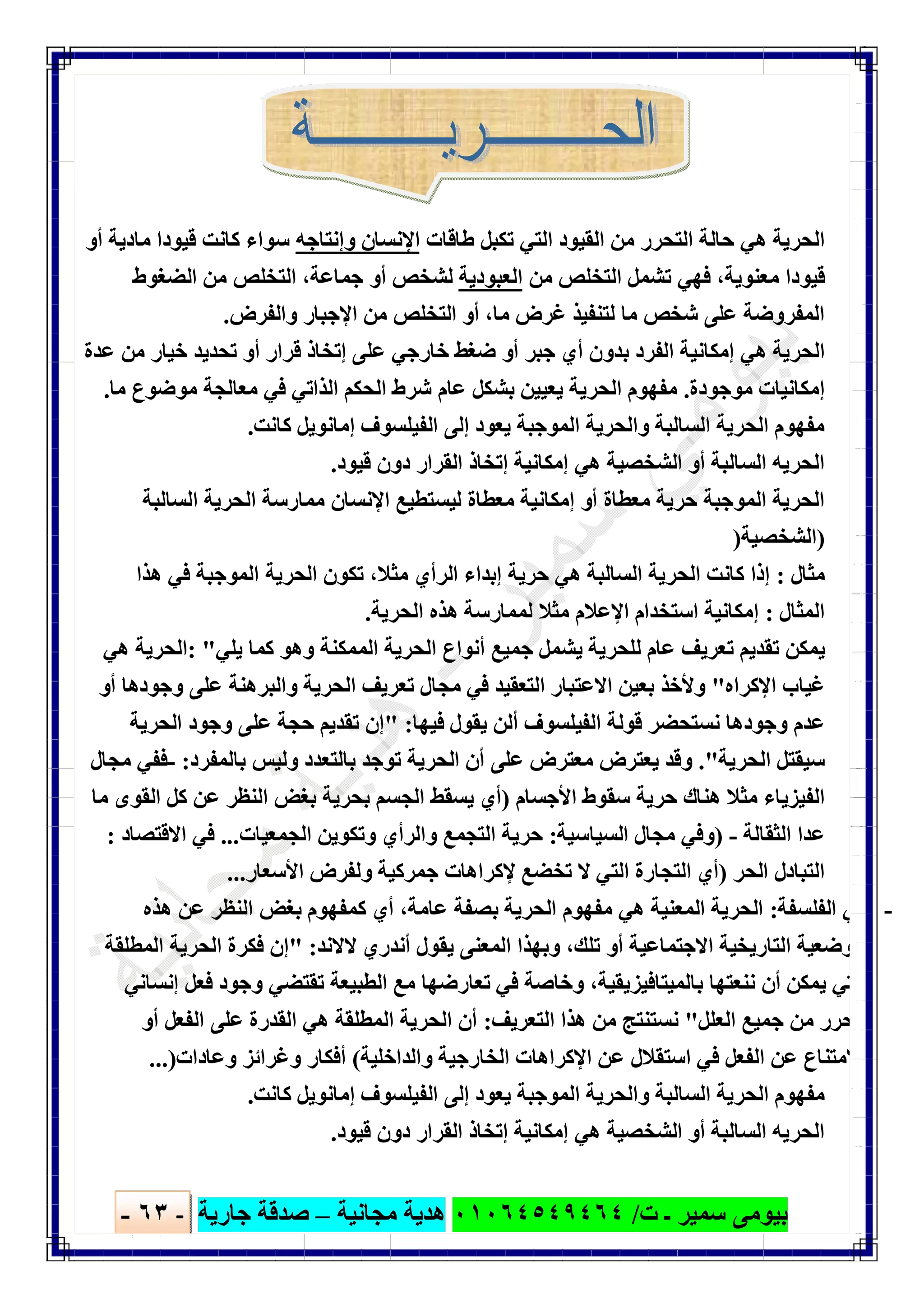 ‫ﺑﯿﻮ‬‫ت‬ ‫ـ‬ ‫ﺳﻤﯿﺮ‬ ‫ﻣﻰ‬/٠١٠٦٤٥٤٩٤٦٤‫ﻣﺠﺎﻧﯿﺔ‬ ‫ھﺪﯾﺔ‬–‫ﺟﺎرﯾﺔ‬ ‫ﺻﺪﻗﺔ‬-٦٣-

‫اﻟ‬‫ﺤﺮﯾﺔ‬‫طﺎﻗﺎت‬ ‫ﺗﻜﺒﻞ‬ ‫اﻟﺘﻲ‬ ‫اﻟﻘﯿﻮد‬ ‫ﻣﻦ‬ ‫اﻟﺘﺤﺮر‬ ‫ﺣﺎﻟﺔ‬ ‫ھﻲ‬‫اﻹﻧﺴﺎن‬‫وإﻧﺘﺎﺟﮫ‬‫أو‬ ‫ﻣﺎدﯾﺔ‬ ‫ﻗﯿﻮدا‬ ‫ﻛﺎﻧﺖ‬ ‫ﺳﻮاء‬
‫ﻣﻦ‬ ‫اﻟﺘﺨﻠﺺ‬ ‫ﺗﺸﻤﻞ‬ ‫ﻓﮭﻲ‬ ،‫ﻣﻌﻨﻮﯾﺔ‬ ‫ﻗﯿﻮدا‬‫اﻟﻌﺒﻮدﯾﺔ‬‫اﻟﻀﻐﻮط‬ ‫ﻣﻦ‬ ‫اﻟﺘﺨﻠﺺ‬ ،‫ﺟﻤﺎﻋﺔ‬ ‫أو‬ ‫ﻟﺸﺨﺺ‬
‫واﻟﻔﺮض‬ ‫اﻹﺟﺒﺎر‬ ‫ﻣﻦ‬ ‫اﻟﺘﺨﻠﺺ‬ ‫أو‬ ،‫ﻣﺎ‬ ‫ﻏﺮض‬ ‫ﻟﺘﻨﻔﯿﺬ‬ ‫ﻣﺎ‬ ‫ﺷﺨﺺ‬ ‫ﻋﻠﻰ‬ ‫اﻟﻤﻔﺮوﺿﺔ‬.
‫اﻟﺤﺮﯾﺔ‬‫ﺑﺪون‬ ‫اﻟﻔﺮد‬ ‫إﻣﻜﺎﻧﯿﺔ‬ ‫ھﻲ‬‫إﺗﺨﺎذ‬ ‫ﻋﻠﻰ‬ ‫ﺧﺎرﺟﻲ‬ ‫ﺿﻐﻂ‬ ‫أو‬ ‫ﺟﺒﺮ‬ ‫أي‬‫ﻋﺪة‬ ‫ﻣﻦ‬ ‫ﺧﯿﺎر‬ ‫ﺗﺤﺪﯾﺪ‬ ‫أو‬ ‫ﻗﺮار‬
‫ﻣﻮﺟﻮدة‬ ‫إﻣﻜﺎﻧﯿﺎت‬.‫ﻋﺎم‬ ‫ﺑﺸﻜﻞ‬ ‫ﯾﻌﯿﯿﻦ‬ ‫اﻟﺤﺮﯾﺔ‬ ‫ﻣﻔﮭﻮم‬‫ﻣﺎ‬ ‫ﻣﻮﺿﻮع‬ ‫ﻣﻌﺎﻟﺠﺔ‬ ‫ﻓﻲ‬ ‫اﻟﺬاﺗﻲ‬ ‫اﻟﺤﻜﻢ‬ ‫ﺷﺮط‬.
‫ﻛﺎﻧﺖ‬ ‫إﻣﺎﻧﻮﯾﻞ‬ ‫اﻟﻔﯿﻠﺴﻮف‬ ‫إﻟﻰ‬ ‫ﯾﻌﻮد‬ ‫اﻟﻤﻮﺟﺒﺔ‬ ‫واﻟﺤﺮﯾﺔ‬ ‫اﻟﺴﺎﻟﺒﺔ‬ ‫اﻟﺤﺮﯾﺔ‬ ‫ﻣﻔﮭﻮم‬.
‫اﻟﻘﺮار‬ ‫إﺗﺨﺎذ‬ ‫إﻣﻜﺎﻧﯿﺔ‬ ‫ھﻲ‬ ‫اﻟﺸﺨﺼﯿﺔ‬ ‫أو‬ ‫اﻟﺴﺎﻟﺒﺔ‬ ‫اﻟﺤﺮﯾﮫ‬‫ﻗﯿﻮد‬ ‫دون‬.
‫اﻟﺴﺎﻟﺒﺔ‬ ‫اﻟﺤﺮﯾﺔ‬ ‫ﻣﻤﺎرﺳﺔ‬ ‫اﻹﻧﺴﺎن‬ ‫ﻟﯿﺴﺘﻄﯿﻊ‬ ‫ﻣﻌﻄﺎة‬ ‫إﻣﻜﺎﻧﯿﺔ‬ ‫أو‬ ‫ﻣﻌﻄﺎة‬ ‫ﺣﺮﯾﺔ‬ ‫اﻟﻤﻮﺟﺒﺔ‬ ‫اﻟﺤﺮﯾﺔ‬
)‫اﻟﺸﺨﺼﯿﺔ‬)
‫ﻣﺜﺎل‬:‫ﻣﺜﻼ‬ ‫اﻟﺮأي‬ ‫إﺑﺪاء‬ ‫ﺣﺮﯾﺔ‬ ‫ھﻲ‬ ‫اﻟﺴﺎﻟﺒﺔ‬ ‫اﻟﺤﺮﯾﺔ‬ ‫ﻛﺎﻧﺖ‬ ‫إذا‬،‫اﻟﺤﺮﯾﺔ‬ ‫ﺗﻜﻮن‬‫ھﺬا‬ ‫ﻓﻲ‬ ‫اﻟﻤﻮﺟﺒﺔ‬
‫اﻟﻤﺜﺎل‬:‫اﻟﺤﺮﯾﺔ‬ ‫ھﺬه‬ ‫ﻟﻤﻤﺎرﺳﺔ‬ ‫ﻣﺜﻼ‬ ‫اﻹﻋﻼم‬ ‫اﺳﺘﺨﺪام‬ ‫إﻣﻜﺎﻧﯿﺔ‬.
‫ﺗ‬ ‫ﺗﻘﺪﯾﻢ‬ ‫ﯾﻤﻜﻦ‬‫ﯾﻠﻲ‬ ‫ﻛﻤﺎ‬ ‫وھﻮ‬ ‫اﻟﻤﻤﻜﻨﺔ‬ ‫اﻟﺤﺮﯾﺔ‬ ‫أﻧﻮاع‬ ‫ﺟﻤﯿﻊ‬ ‫ﯾﺸﻤﻞ‬ ‫ﻟﻠﺤﺮﯾﺔ‬ ‫ﻋﺎم‬ ‫ﻌﺮﯾﻒ‬: "‫ھﻲ‬ ‫اﻟﺤﺮﯾﺔ‬
‫اﻹﻛﺮاه‬ ‫ﻏﯿﺎب‬"‫ﺗﻌﺮﯾﻒ‬ ‫ﻣﺠﺎل‬ ‫ﻓﻲ‬ ‫اﻟﺘﻌﻘﯿﺪ‬ ‫اﻻﻋﺘﺒﺎر‬ ‫ﺑﻌﯿﻦ‬ ‫وﻷﺧﺬ‬‫أو‬ ‫وﺟﻮدھﺎ‬ ‫ﻋﻠﻰ‬ ‫واﻟﺒﺮھﻨﺔ‬ ‫اﻟﺤﺮﯾﺔ‬
‫ﯾﻘﻮل‬ ‫أﻟﻦ‬ ‫اﻟﻔﯿﻠﺴﻮف‬ ‫ﻗﻮﻟﺔ‬ ‫ﻧﺴﺘﺤﻀﺮ‬ ‫وﺟﻮدھﺎ‬ ‫ﻋﺪم‬‫ﻓﯿﮭﺎ‬" :‫اﻟﺤﺮﯾﺔ‬ ‫وﺟﻮد‬ ‫ﻋﻠﻰ‬ ‫ﺣﺠﺔ‬ ‫ﺗﻘﺪﯾﻢ‬ ‫إن‬
‫اﻟﺤﺮﯾﺔ‬ ‫ﺳﯿﻘﺘﻞ‬."‫ﯾﻌﺘ‬ ‫وﻗﺪ‬‫ﻋﻠﻰ‬ ‫ﻣﻌﺘﺮض‬ ‫ﺮض‬‫ﺑﺎﻟﻤﻔﺮد‬ ‫وﻟﯿﺲ‬ ‫ﺑﺎﻟﺘﻌﺪد‬ ‫ﺗﻮﺟﺪ‬ ‫اﻟﺤﺮﯾﺔ‬ ‫أن‬:-‫ﻣﺠﺎل‬ ‫ﻓﻔﻲ‬
‫ﺣﺮﯾﺔ‬ ‫ھﻨﺎك‬ ‫ﻣﺜﻼ‬ ‫اﻟﻔﯿﺰﯾﺎء‬‫اﻷﺟﺴﺎم‬ ‫ﺳﻘﻮط‬)‫ﻣﺎ‬ ‫اﻟﻘﻮى‬ ‫ﻛﻞ‬ ‫ﻋﻦ‬ ‫اﻟﻨﻈﺮ‬ ‫ﺑﻐﺾ‬ ‫ﺑﺤﺮﯾﺔ‬ ‫اﻟﺠﺴﻢ‬ ‫ﯾﺴﻘﻂ‬ ‫أي‬
‫اﻟﺜﻘﺎﻟﺔ‬ ‫ﻋﺪا‬) -‫اﻟﺴﯿﺎﺳﯿﺔ‬ ‫ﻣﺠﺎل‬ ‫وﻓﻲ‬:‫اﻟﺠﻤﻌﯿﺎت‬ ‫وﺗﻜﻮﯾﻦ‬ ‫واﻟﺮأي‬ ‫اﻟﺘﺠﻤﻊ‬ ‫ﺣﺮﯾﺔ‬...‫اﻻﻗﺘﺼﺎد‬ ‫ﻓﻲ‬:
‫اﻟﺤﺮ‬ ‫اﻟﺘﺒﺎدل‬)‫اﻟﺘ‬ ‫اﻟﺘﺠﺎرة‬ ‫أي‬‫اﻷﺳﻌﺎر‬ ‫وﻟﻔﺮض‬ ‫ﺟﻤﺮﻛﯿﺔ‬ ‫ﻹﻛﺮاھﺎت‬ ‫ﺗﺨﻀﻊ‬ ‫ﻻ‬ ‫ﻲ‬...
-‫اﻟﻔﻠﺴﻔﺔ‬ ‫ﻓﻲ‬:‫ﻛﻤﻔﮭﻮم‬ ‫أي‬ ،‫ﻋﺎﻣﺔ‬ ‫ﺑﺼﻔﺔ‬ ‫اﻟﺤﺮﯾﺔ‬ ‫ﻣﻔﮭﻮم‬ ‫ھﻲ‬ ‫اﻟﻤﻌﻨﯿﺔ‬ ‫اﻟﺤﺮﯾﺔ‬‫ھﺬه‬ ‫ﻋﻦ‬ ‫اﻟﻨﻈﺮ‬ ‫ﺑﻐﺾ‬
‫ﯾﻘﻮل‬ ‫اﻟﻤﻌﻨﻰ‬ ‫وﺑﮭﺬا‬ ،‫ﺗﻠﻚ‬ ‫أو‬ ‫اﻻﺟﺘﻤﺎﻋﯿﺔ‬ ‫اﻟﺘﺎرﯾﺨﯿﺔ‬ ‫اﻟﻮﺿﻌﯿﺔ‬‫ﻻﻻﻧﺪ‬ ‫أﻧﺪري‬" :‫اﻟﻤﻄﻠﻘﺔ‬ ‫اﻟﺤﺮﯾﺔ‬ ‫ﻓﻜﺮة‬ ‫إن‬
‫ﻧﻨﻌﺘﮭﺎ‬ ‫أن‬ ‫ﯾﻤﻜﻦ‬ ‫اﻟﺘﻲ‬‫وﺧﺎ‬ ،‫ﺑﺎﻟﻤﯿﺘﺎﻓﯿﺰﯾﻘﯿﺔ‬‫إﻧﺴﺎﻧﻲ‬ ‫ﻓﻌﻞ‬ ‫وﺟﻮد‬ ‫ﺗﻘﺘﻀﻲ‬ ‫اﻟﻄﺒﯿﻌﺔ‬ ‫ﻣﻊ‬ ‫ﺗﻌﺎرﺿﮭﺎ‬ ‫ﻓﻲ‬ ‫ﺻﺔ‬
‫ﻣﺤﺮر‬‫اﻟﻌﻠﻞ‬ ‫ﺟﻤﯿﻊ‬ ‫ﻣﻦ‬"‫اﻟﺘﻌﺮﯾﻒ‬ ‫ھﺬا‬ ‫ﻣﻦ‬ ‫ﻧﺴﺘﻨﺘﺞ‬:‫ﻋﻠﻰ‬ ‫اﻟﻘﺪرة‬ ‫ھﻲ‬ ‫اﻟﻤﻄﻠﻘﺔ‬ ‫اﻟﺤﺮﯾﺔ‬ ‫أن‬‫أو‬ ‫اﻟﻔﻌﻞ‬
‫واﻟﺪاﺧﻠﯿﺔ‬ ‫اﻟﺨﺎرﺟﯿﺔ‬ ‫اﻹﻛﺮاھﺎت‬ ‫ﻋﻦ‬ ‫اﺳﺘﻘﻼل‬ ‫ﻓﻲ‬ ‫اﻟﻔﻌﻞ‬ ‫ﻋﻦ‬ ‫اﻻﻣﺘﻨﺎع‬(‫وﻋﺎدات‬ ‫وﻏﺮاﺋﺰ‬ ‫أﻓﻜﺎر‬...)
‫ﯾﻌ‬ ‫اﻟﻤﻮﺟﺒﺔ‬ ‫واﻟﺤﺮﯾﺔ‬ ‫اﻟﺴﺎﻟﺒﺔ‬ ‫اﻟﺤﺮﯾﺔ‬ ‫ﻣﻔﮭﻮم‬‫ﻛﺎﻧﺖ‬ ‫إﻣﺎﻧﻮﯾﻞ‬ ‫اﻟﻔﯿﻠﺴﻮف‬ ‫إﻟﻰ‬ ‫ﻮد‬.
‫ﻗﯿﻮد‬ ‫دون‬ ‫اﻟﻘﺮار‬ ‫إﺗﺨﺎذ‬ ‫إﻣﻜﺎﻧﯿﺔ‬ ‫ھﻲ‬ ‫اﻟﺸﺨﺼﯿﺔ‬ ‫أو‬ ‫اﻟﺴﺎﻟﺒﺔ‬ ‫اﻟﺤﺮﯾﮫ‬.
 