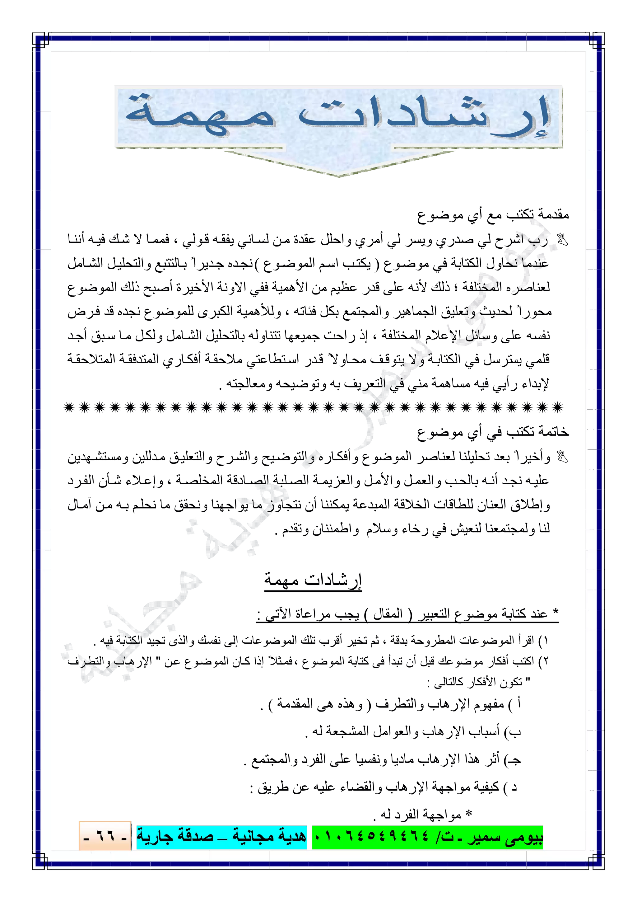 ‫ﺑﯿﻮ‬‫ت‬ ‫ـ‬ ‫ﺳﻤﯿﺮ‬ ‫ﻣﻰ‬/٠١٠٦٤٥٤٩٤٦٤‫ﻣﺠﺎﻧﯿﺔ‬ ‫ھﺪﯾﺔ‬–‫ﺟﺎرﯾﺔ‬ ‫ﺻﺪﻗﺔ‬-٦٦-

‫ﻣوﺿوع‬ ‫أي‬ ‫ﻣﻊ‬ ‫ﺗﻛﺗب‬ ‫ﻣﻘدﻣﺔ‬
‫أﻣﺮ‬ ‫ﻟﻲ‬ ‫وﯾﺴﺮ‬ ‫ﺻﺪري‬ ‫ﻟﻲ‬ ‫اﺷﺮح‬ ‫رب‬‫ﺎ‬‫أﻧﻨ‬ ‫ﮫ‬‫ﻓﯿ‬ ‫ﻚ‬‫ﺷ‬ ‫ﻻ‬ ‫ﺎ‬‫ﻓﻤﻤ‬ ، ‫ﻮﻟﻲ‬‫ﻗ‬ ‫ﮫ‬‫ﯾﻔﻘ‬ ‫ﺎﻧﻲ‬‫ﻟﺴ‬ ‫ﻦ‬‫ﻣ‬ ‫ﻋﻘﺪة‬ ‫واﺣﻠﻞ‬ ‫ي‬
‫ﻮع‬‫ﻣﻮﺿ‬ ‫ﻓﻲ‬ ‫اﻟﻜﺘﺎﺑﺔ‬ ‫ﻧﺤﺎول‬ ‫ﻋﻨﺪﻣﺎ‬)‫ﻮع‬‫اﻟﻤﻮﺿ‬ ‫ﻢ‬‫اﺳ‬ ‫ﺐ‬‫ﯾﻜﺘ‬(‫ﺎﻣﻞ‬‫اﻟﺸ‬ ‫ﻞ‬‫واﻟﺘﺤﻠﯿ‬ ‫ﺎﻟﺘﺘﺒﻊ‬‫ﺑ‬ ً‫ﺪﯾﺮا‬‫ﺟ‬ ‫ﺪه‬‫ﻧﺠ‬
‫اﻻ‬ ‫ﻓﻔﻲ‬ ‫اﻷھﻤﯿﺔ‬ ‫ﻣﻦ‬ ‫ﻋﻈﯿﻢ‬ ‫ﻗﺪر‬ ‫ﻋﻠﻰ‬ ‫ﻷﻧﮫ‬ ‫ذﻟﻚ‬ ‫؛‬ ‫اﻟﻤﺨﺘﻠﻔﺔ‬ ‫ﻟﻌﻨﺎﺻﺮه‬‫اﻟﻤﻮﺿﻮع‬ ‫ذﻟﻚ‬ ‫أﺻﺒﺢ‬ ‫اﻷﺧﯿﺮة‬ ‫وﻧﺔ‬
‫اﻟﺠﻤﺎھﯿﺮ‬ ‫وﺗﻌﻠﯿﻖ‬ ‫ﻟﺤﺪﯾﺚ‬ ً‫ﻣﺤﻮرا‬‫و‬ ، ‫ﻓﺌﺎﺗﮫ‬ ‫ﺑﻜﻞ‬ ‫واﻟﻤﺠﺘﻤﻊ‬‫ﻟﻸ‬‫ﺮض‬‫ﻓ‬ ‫ﻗﺪ‬ ‫ﻧﺠﺪه‬ ‫ﻟﻠﻤﻮﺿﻮع‬ ‫اﻟﻜﺒﺮى‬ ‫ھﻤﯿﺔ‬
‫ﺪ‬‫أﺟ‬ ‫ﺒﻖ‬‫ﺳ‬ ‫ﺎ‬‫ﻣ‬ ‫ﻞ‬‫وﻟﻜ‬ ‫ﺎﻣﻞ‬‫اﻟﺸ‬ ‫ﺑﺎﻟﺘﺤﻠﯿﻞ‬ ‫ﺗﺘﻨﺎوﻟﮫ‬ ‫ﺟﻤﯿﻌﮭﺎ‬ ‫راﺣﺖ‬ ‫إذ‬ ، ‫اﻟﻤﺨﺘﻠﻔﺔ‬ ‫اﻹﻋﻼم‬ ‫وﺳﺎﺋﻞ‬ ‫ﻋﻠﻰ‬ ‫ﻧﻔﺴﮫ‬
‫ﯾ‬ ‫ﻗﻠﻤﻲ‬‫ﺴ‬‫ﺔ‬‫اﻟﻤﺘﺪﻓﻘ‬ ‫ﺎري‬‫أﻓﻜ‬ ‫ﺔ‬‫ﻣﻼﺣﻘ‬ ‫ﺘﻄﺎﻋﺘﻲ‬‫اﺳ‬ ‫ﺪر‬‫ﻗ‬ ً‫ﺎوﻻ‬‫ﻣﺤ‬ ‫ﻒ‬‫ﯾﺘﻮﻗ‬ ‫وﻻ‬ ‫ﺔ‬‫اﻟﻜﺘﺎﺑ‬ ‫ﻓﻲ‬ ‫ﺘﺮﺳﻞ‬‫ا‬‫ﺔ‬‫ﻟﻤﺘﻼﺣﻘ‬
‫ﻣﺴﺎھﻤﺔ‬ ‫ﻓﯿﮫ‬ ‫رأﯾﻲ‬ ‫ﻹﺑﺪاء‬‫وﻣﻌﺎﻟﺠﺘﮫ‬ ‫وﺗﻮﺿﯿﺤﮫ‬ ‫ﺑﮫ‬ ‫اﻟﺘﻌﺮﯾﻒ‬ ‫ﻓﻲ‬ ‫ﻣﻨﻲ‬.

‫ﺧﺎﺗﻣﺔ‬‫ﺗ‬‫ﻣوﺿوع‬ ‫أي‬ ‫ﻓﻲ‬ ‫ﻛﺗب‬
‫ﮭﺪﯾﻦ‬‫وﻣﺴﺘﺸ‬ ‫ﺪﻟﻠﯿﻦ‬‫ﻣ‬ ‫ﻖ‬‫واﻟﺘﻌﻠﯿ‬ ‫ﺮح‬‫واﻟﺸ‬ ‫ﯿﺢ‬‫واﻟﺘﻮﺿ‬ ‫ﺎره‬‫وأﻓﻜ‬ ‫اﻟﻤﻮﺿﻮع‬ ‫ﻟﻌﻨﺎﺻﺮ‬ ‫ﺗﺤﻠﯿﻠﻨﺎ‬ ‫ﺑﻌﺪ‬ ً‫وأﺧﯿﺮا‬
‫ﻼ‬‫وإﻋ‬ ، ‫ﺔ‬‫اﻟﻤﺨﻠﺼ‬ ‫ﺎدﻗﺔ‬‫اﻟﺼ‬ ‫ﻠﺒﺔ‬‫اﻟﺼ‬ ‫ﺔ‬‫واﻟﻌﺰﯾﻤ‬ ‫ﻞ‬‫واﻷﻣ‬ ‫ﻞ‬‫واﻟﻌﻤ‬ ‫ﺐ‬‫ﺑﺎﻟﺤ‬ ‫ﮫ‬‫أﻧ‬ ‫ﺪ‬‫ﻧﺠ‬ ‫ﮫ‬‫ﻋﻠﯿ‬‫ﺮد‬‫اﻟﻔ‬ ‫ﺄن‬‫ﺷ‬ ‫ء‬
‫ﺎل‬‫آﻣ‬ ‫ﻦ‬‫ﻣ‬ ‫ﮫ‬‫ﺑ‬ ‫ﻢ‬‫ﻧﺤﻠ‬ ‫ﻣﺎ‬ ‫وﻧﺤﻘﻖ‬ ‫ﯾﻮاﺟﮭﻨﺎ‬ ‫ﻣﺎ‬ ‫ﻧﺘﺠﺎوز‬ ‫أن‬ ‫ﯾﻤﻜﻨﻨﺎ‬ ‫اﻟﻤﺒﺪﻋﺔ‬ ‫اﻟﺨﻼﻗﺔ‬ ‫ﻟﻠﻄﺎﻗﺎت‬ ‫اﻟﻌﻨﺎن‬ ‫وإطﻼق‬
‫وﺗﻘﺪم‬ ‫واطﻤﺌﻨﺎن‬ ‫وﺳﻼم‬ ‫رﺧﺎء‬ ‫ﻓﻲ‬ ‫ﻟﻨﻌﯿﺶ‬ ‫وﻟﻤﺠﺘﻤﻌﻨﺎ‬ ‫ﻟﻨﺎ‬.
‫ﻣﮭﻣﺔ‬ ‫إرﺷﺎدات‬
*‫اﻟﺗﻌﺑﯾر‬ ‫ﻣوﺿوع‬ ‫ﻛﺗﺎﺑﺔ‬ ‫ﻋﻧد‬)‫اﻟﻣﻘﺎل‬(‫اﻵﺗﻰ‬ ‫ﻣراﻋﺎة‬ ‫ﯾﺟب‬:
١(‫ﺑ‬ ‫اﻟﻣطروﺣﺔ‬ ‫اﻟﻣوﺿوﻋﺎت‬ ‫اﻗرأ‬‫دﻗﺔ‬،‫ﻓﯾﮫ‬ ‫اﻟﻛﺗﺎﺑﺔ‬ ‫ﺗﺟﯾد‬ ‫واﻟذى‬ ‫ﻧﻔﺳك‬ ‫إﻟﻰ‬ ‫اﻟﻣوﺿوﻋﺎت‬ ‫ﺗﻠك‬ ‫أﻗرب‬ ‫ﺗﺧﯾر‬ ‫ﺛم‬.
٢(‫اﻟﻣوﺿوع‬ ‫ﻛﺗﺎﺑﺔ‬ ‫ﻓﻰ‬ ‫ﺗﺑدأ‬ ‫أن‬ ‫ﻗﺑل‬ ‫ﻣوﺿوﻋك‬ ‫أﻓﻛﺎر‬ ‫اﻛﺗب‬،‫ن‬‫ﻋ‬ ‫وع‬‫اﻟﻣوﺿ‬ ‫ﺎن‬‫ﻛ‬ ‫إذا‬ ً‫ﺛﻼ‬‫ﻓﻣ‬"‫رف‬‫واﻟﺗط‬ ‫ﺎب‬‫اﻹرھ‬
"‫ﻛﺎﻟﺗﺎﻟﻰ‬ ‫اﻷﻓﻛﺎر‬ ‫ﺗﻛون‬:
‫أ‬(‫واﻟﺘﻄﺮف‬ ‫اﻹرھﺎب‬ ‫ﻣﻔﮭﻮم‬)‫اﻟﻤﻘﺪﻣﺔ‬ ‫ھﻰ‬ ‫وھﺬه‬. (
‫ب‬(‫اﻹرھﺎب‬ ‫أﺳﺒﺎب‬‫ﻟﮫ‬ ‫اﻟﻤﺸﺠﻌﺔ‬ ‫واﻟﻌﻮاﻣﻞ‬.
‫ﺟـ‬(‫واﻟﻤﺠﺘﻤﻊ‬ ‫اﻟﻔﺮد‬ ‫ﻋﻠﻰ‬ ‫وﻧﻔﺴﯿﺎ‬ ‫ﻣﺎدﯾﺎ‬ ‫اﻹرھﺎب‬ ‫ھﺬا‬ ‫أﺛﺮ‬.
‫د‬(‫طﺮﯾﻖ‬ ‫ﻋﻦ‬ ‫ﻋﻠﯿﮫ‬ ‫واﻟﻘﻀﺎء‬ ‫اﻹرھﺎب‬ ‫ﻣﻮاﺟﮭﺔ‬ ‫ﻛﯿﻔﯿﺔ‬:
*‫ﻟﮫ‬ ‫اﻟﻔﺮد‬ ‫ﻣﻮاﺟﮭﺔ‬.
 