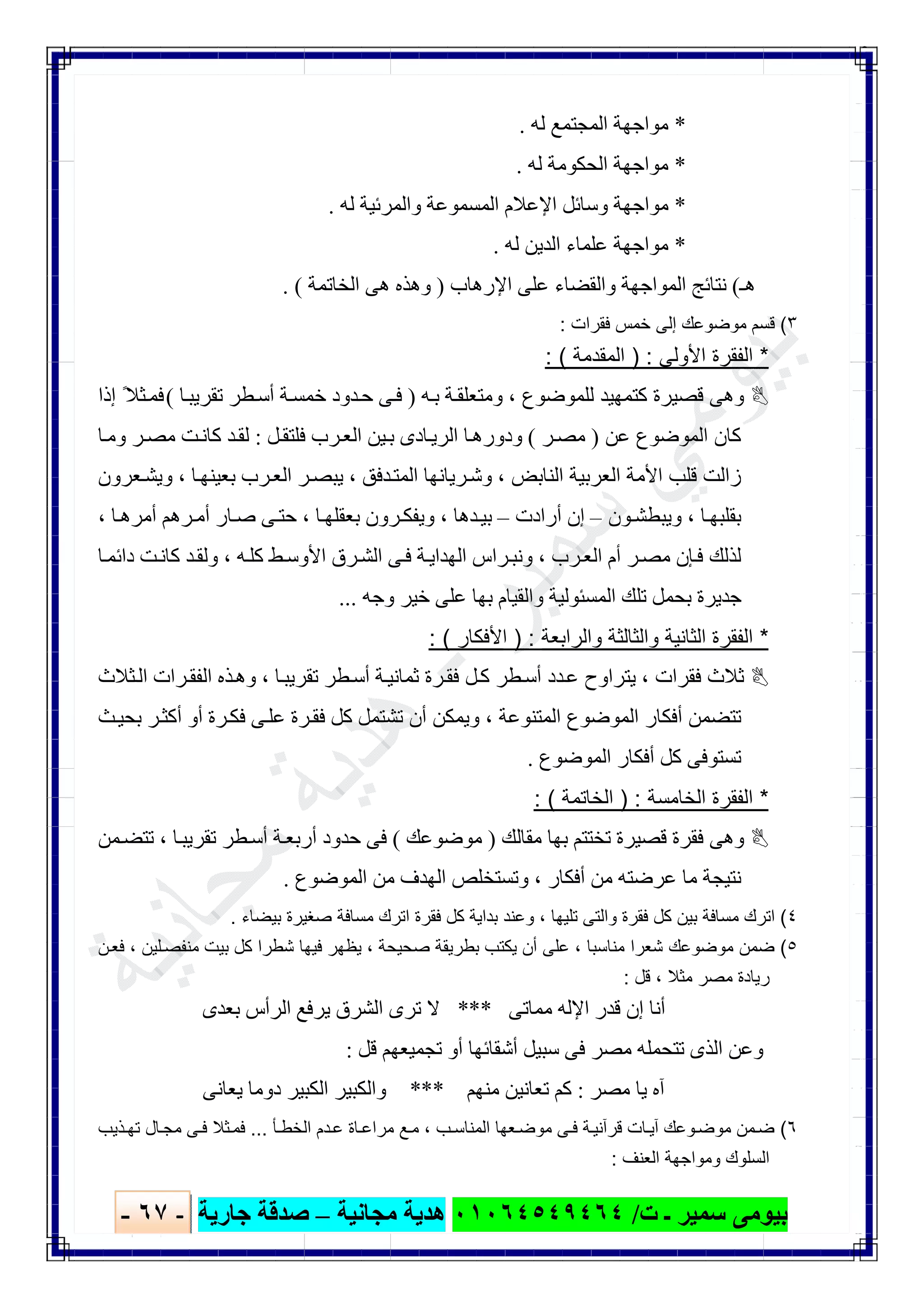 ‫ﺑﯿﻮ‬‫ت‬ ‫ـ‬ ‫ﺳﻤﯿﺮ‬ ‫ﻣﻰ‬/٠١٠٦٤٥٤٩٤٦٤‫ﻣﺠﺎﻧﯿﺔ‬ ‫ھﺪﯾﺔ‬–‫ﺟﺎرﯾﺔ‬ ‫ﺻﺪﻗﺔ‬-٦٧-

*‫ﻟﮫ‬ ‫اﻟﻤﺠﺘﻤﻊ‬ ‫ﻣﻮاﺟﮭﺔ‬.
*‫ﻟﮫ‬ ‫اﻟﺤﻜﻮﻣﺔ‬ ‫ﻣﻮاﺟﮭﺔ‬.
*‫ﻟﮫ‬ ‫واﻟﻤﺮﺋﯿﺔ‬ ‫اﻟﻤﺴﻤﻮﻋﺔ‬ ‫اﻹﻋﻼم‬ ‫وﺳﺎﺋﻞ‬ ‫ﻣﻮاﺟﮭﺔ‬.
*‫ا‬ ‫ﻋﻠﻤﺎء‬ ‫ﻣﻮاﺟﮭﺔ‬‫ﻟﮫ‬ ‫ﻟﺪﯾﻦ‬.
‫ھـ‬(‫اﻹرھﺎب‬ ‫ﻋﻠﻰ‬ ‫واﻟﻘﻀﺎء‬ ‫اﻟﻤﻮاﺟﮭﺔ‬ ‫ﻧﺘﺎﺋﺞ‬)‫اﻟﺨﺎﺗﻤﺔ‬ ‫ھﻰ‬ ‫وھﺬه‬. (
٣(‫ﻓﻘرات‬ ‫ﺧﻣس‬ ‫إﻟﻰ‬ ‫ﻣوﺿوﻋك‬ ‫ﻗﺳم‬:
*‫اﻷوﻟﻰ‬ ‫اﻟﻔﻘرة‬) :‫اﻟﻣﻘدﻣﺔ‬: (
‫ﻟﻠﻤﻮﺿﻮع‬ ‫ﻛﺘﻤﮭﯿﺪ‬ ‫ﻗﺼﯿﺮة‬ ‫وھﻰ‬،‫ﮫ‬‫ﺑ‬ ‫ﺔ‬‫وﻣﺘﻌﻠﻘ‬)‫ﺎ‬‫ﺗﻘﺮﯾﺒ‬ ‫ﻄﺮ‬‫أﺳ‬ ‫ﺔ‬‫ﺧﻤﺴ‬ ‫ﺪود‬‫ﺣ‬ ‫ﻰ‬‫ﻓ‬(‫إذا‬ ً‫ﺜﻼ‬‫ﻓﻤ‬
‫ﻋﻦ‬ ‫اﻟﻤﻮﺿﻮع‬ ‫ﻛﺎن‬)‫ﺮ‬‫ﻣﺼ‬(‫ﯿﻦ‬‫ﺑ‬ ‫ﺎدى‬‫اﻟﺮﯾ‬ ‫ﺎ‬‫ودورھ‬‫ﻞ‬‫ﻓﻠﺘﻘ‬ ‫ﺮب‬‫اﻟﻌ‬:‫ﺎ‬‫وﻣ‬ ‫ﺮ‬‫ﻣﺼ‬ ‫ﺖ‬‫ﻛﺎﻧ‬ ‫ﺪ‬‫ﻟﻘ‬
‫اﻟﻨﺎﺑﺾ‬ ‫اﻟﻌﺮﺑﯿﺔ‬ ‫اﻷﻣﺔ‬ ‫ﻗﻠﺐ‬ ‫زاﻟﺖ‬،‫ﺪﻓﻖ‬‫اﻟﻤﺘ‬ ‫ﺮﯾﺎﻧﮭﺎ‬‫وﺷ‬،‫ﺎ‬‫ﺑﻌﯿﻨﮭ‬ ‫ﺮب‬‫اﻟﻌ‬ ‫ﺮ‬‫ﯾﺒﺼ‬،‫ﻌﺮون‬‫وﯾﺸ‬
‫ﺎ‬‫ﺑﻘﻠﺒﮭ‬،‫ﻮن‬‫وﯾﺒﻄﺸ‬–‫أرادت‬ ‫إن‬–‫ﺪھﺎ‬‫ﺑﯿ‬،‫ﺎ‬‫ﺑﻌﻘﻠﮭ‬ ‫ﺮون‬‫وﯾﻔﻜ‬،‫ﺎ‬‫أﻣﺮھ‬ ‫ﺮھﻢ‬‫أﻣ‬ ‫ﺎر‬‫ﺻ‬ ‫ﻰ‬‫ﺣﺘ‬،
‫ﺮب‬‫اﻟﻌ‬ ‫أم‬ ‫ﺮ‬‫ﻣﺼ‬ ‫ﺈن‬‫ﻓ‬ ‫ﻟﺬﻟﻚ‬،‫ﮫ‬‫ﻛﻠ‬ ‫ﻂ‬‫اﻷوﺳ‬ ‫ﺮق‬‫اﻟﺸ‬ ‫ﻰ‬‫ﻓ‬ ‫ﺔ‬‫اﻟﮭﺪاﯾ‬ ‫ﺮاس‬‫وﻧﺒ‬،‫ﻛﺎ‬ ‫ﺪ‬‫وﻟﻘ‬‫ﺎ‬‫داﺋﻤ‬ ‫ﺖ‬‫ﻧ‬
‫وﺟﮫ‬ ‫ﺧﯿﺮ‬ ‫ﻋﻠﻰ‬ ‫ﺑﮭﺎ‬ ‫واﻟﻘﯿﺎم‬ ‫اﻟﻤﺴﺌﻮﻟﯿﺔ‬ ‫ﺗﻠﻚ‬ ‫ﺑﺤﻤﻞ‬ ‫ﺟﺪﯾﺮة‬...
*‫اﻟﻔﻘرة‬‫واﻟراﺑﻌﺔ‬ ‫واﻟﺛﺎﻟﺛﺔ‬ ‫اﻟﺛﺎﻧﯾﺔ‬) :‫اﻷﻓﻛﺎر‬: (
‫ﻓﻘﺮات‬ ‫ﺛﻼث‬،‫ﺎ‬‫ﺗﻘﺮﯾﺒ‬ ‫ﻄﺮ‬‫أﺳ‬ ‫ﺔ‬‫ﺛﻤﺎﻧﯿ‬ ‫ﺮة‬‫ﻓﻘ‬ ‫ﻞ‬‫ﻛ‬ ‫ﻄﺮ‬‫أﺳ‬ ‫ﺪد‬‫ﻋ‬ ‫ﯾﺘﺮاوح‬،‫ﺜﻼث‬‫اﻟ‬ ‫ﺮات‬‫اﻟﻔﻘ‬ ‫ﺬه‬‫وھ‬
‫اﻟﻤﺘﻨﻮﻋﺔ‬ ‫اﻟﻤﻮﺿﻮع‬ ‫أﻓﻜﺎر‬ ‫ﺗﺘﻀﻤﻦ‬،‫ﺮة‬‫ﻓﻜ‬ ‫ﻰ‬‫ﻋﻠ‬ ‫ﺮة‬‫ﻓﻘ‬ ‫ﻛﻞ‬ ‫ﺗﺸﺘﻤﻞ‬ ‫أن‬ ‫وﯾﻤﻜﻦ‬‫ﺚ‬‫ﺑﺤﯿ‬ ‫ﺮ‬‫أﻛﺜ‬ ‫أو‬
‫اﻟﻤﻮﺿﻮع‬ ‫أﻓﻜﺎر‬ ‫ﻛﻞ‬ ‫ﺗﺴﺘﻮﻓﻰ‬.
*‫اﻟﻔﻘرة‬‫اﻟﺧﺎﻣﺳﺔ‬) :‫اﻟﺧﺎﺗﻣﺔ‬: (
‫ﻣﻘﺎﻟﻚ‬ ‫ﺑﮭﺎ‬ ‫ﺗﺨﺘﺘﻢ‬ ‫ﻗﺼﯿﺮة‬ ‫ﻓﻘﺮة‬ ‫وھﻰ‬)‫ﻣﻮﺿﻮﻋﻚ‬(‫ﺎ‬‫ﺗﻘﺮﯾﺒ‬ ‫ﻄﺮ‬‫أﺳ‬ ‫ﺔ‬‫أرﺑﻌ‬ ‫ﺣﺪود‬ ‫ﻓﻰ‬،‫ﻤﻦ‬‫ﺗﺘﻀ‬
‫أﻓﻜﺎر‬ ‫ﻣﻦ‬ ‫ﻋﺮﺿﺘﮫ‬ ‫ﻣﺎ‬ ‫ﻧﺘﯿﺠﺔ‬،‫اﻟﻤﻮﺿﻮع‬ ‫ﻣﻦ‬ ‫اﻟﮭﺪف‬ ‫وﺗﺴﺘﺨﻠﺺ‬.
٤(‫ﺗﻠﯾﮭﺎ‬ ‫واﻟﺗﻰ‬ ‫ﻓﻘرة‬ ‫ﻛل‬ ‫ﺑﯾن‬ ‫ﻣﺳﺎﻓﺔ‬ ‫اﺗرك‬،‫ﺑداﯾﺔ‬ ‫وﻋﻧد‬‫ﺑﯾﺿﺎء‬ ‫ﺻﻐﯾرة‬ ‫ﻣﺳﺎﻓﺔ‬ ‫اﺗرك‬ ‫ﻓﻘرة‬ ‫ﻛل‬.
٥(‫ﻣﻧﺎﺳﺑﺎ‬ ‫ﺷﻌرا‬ ‫ﻣوﺿوﻋك‬ ‫ﺿﻣن‬،‫ﺻﺣﯾﺣﺔ‬ ‫ﺑطرﯾﻘﺔ‬ ‫ﯾﻛﺗب‬ ‫أن‬ ‫ﻋﻠﻰ‬،‫ﻠﯾن‬‫ﻣﻧﻔﺻ‬ ‫ﺑﯾت‬ ‫ﻛل‬ ‫ﺷطرا‬ ‫ﻓﯾﮭﺎ‬ ‫ﯾظﮭر‬،‫ن‬‫ﻓﻌ‬
‫ﻣﺛﻼ‬ ‫ﻣﺻر‬ ‫رﯾﺎدة‬،‫ﻗل‬:
‫ﻣﻤﺎﺗﻰ‬ ‫اﻹﻟﮫ‬ ‫ﻗﺪر‬ ‫إن‬ ‫أﻧﺎ‬***‫ﺑﻌﺪى‬ ‫اﻟﺮأس‬ ‫ﯾﺮﻓﻊ‬ ‫اﻟﺸﺮق‬ ‫ﺗﺮى‬ ‫ﻻ‬
‫ﺗﺠﻤﯿﻌﮭﻢ‬ ‫أو‬ ‫أﺷﻘﺎﺋﮭﺎ‬ ‫ﺳﺒﯿﻞ‬ ‫ﻓﻰ‬ ‫ﻣﺼﺮ‬ ‫ﺗﺘﺤﻤﻠﮫ‬ ‫اﻟﺬى‬ ‫وﻋﻦ‬‫ﻗﻞ‬:
‫ﻣﺼﺮ‬ ‫ﯾﺎ‬ ‫آه‬:‫ﻣﻨﮭﻢ‬ ‫ﺗﻌﺎﻧﯿﻦ‬ ‫ﻛﻢ‬***‫ﯾﻌﺎﻧﻰ‬ ‫دوﻣﺎ‬ ‫اﻟﻜﺒﯿﺮ‬ ‫واﻟﻜﺒﯿﺮ‬
٦(‫ﻣوﺿ‬ ‫ﻣن‬‫ﺿ‬‫و‬‫ﻋك‬‫ب‬ ‫اﻟﻣﻧﺎﺳ‬ ‫ﻌﮭﺎ‬‫ﻣوﺿ‬ ‫ﻰ‬ ‫ﻓ‬ ‫ﺔ‬‫ﻗرآﻧﯾ‬ ‫ﺎت‬‫آﯾ‬،‫ﺄ‬‫اﻟﺧط‬ ‫دم‬‫ﻋ‬ ‫ﺎة‬‫ﻣراﻋ‬ ‫ﻊ‬‫ﻣ‬...‫ذﯾب‬‫ﺗﮭ‬ ‫ﺎل‬‫ﻣﺟ‬ ‫ﻰ‬ ‫ﻓ‬ ‫ﺛﻼ‬‫ﻓﻣ‬
‫اﻟﻌﻧف‬ ‫وﻣواﺟﮭﺔ‬ ‫اﻟﺳﻠوك‬:
 