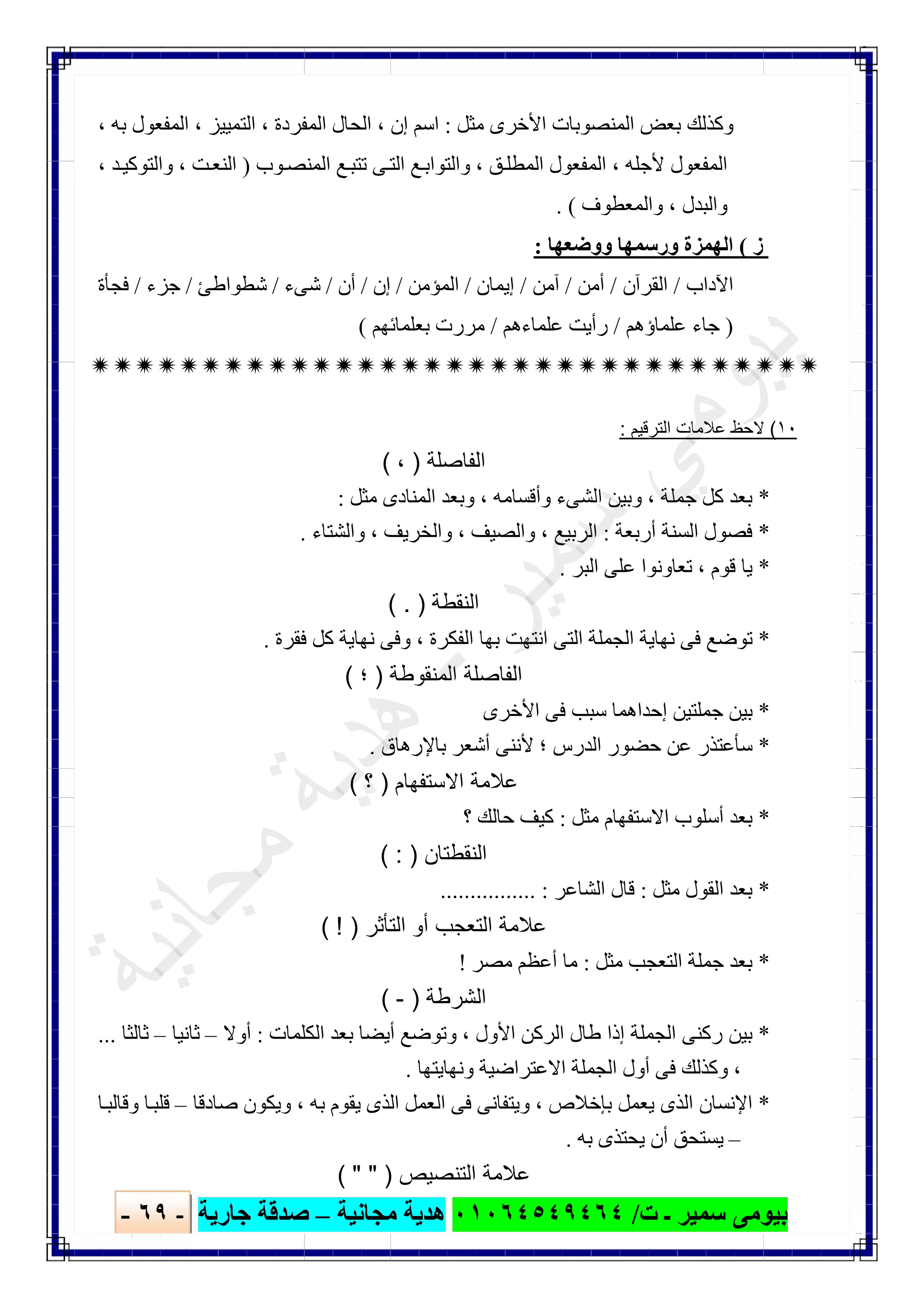 ‫ﺑﯿﻮ‬‫ت‬ ‫ـ‬ ‫ﺳﻤﯿﺮ‬ ‫ﻣﻰ‬/٠١٠٦٤٥٤٩٤٦٤‫ﻣﺠﺎﻧﯿﺔ‬ ‫ھﺪﯾﺔ‬–‫ﺟﺎرﯾﺔ‬ ‫ﺻﺪﻗﺔ‬-٦٩-

‫ﻣﺜﻞ‬ ‫اﻷﺧﺮى‬ ‫اﻟﻤﻨﺼﻮﺑﺎت‬ ‫ﺑﻌﺾ‬ ‫وﻛﺬﻟﻚ‬:‫إن‬ ‫اﺳﻢ‬،‫اﻟﻤﻔﺮدة‬ ‫اﻟﺤﺎل‬،‫اﻟﺘﻤﯿﯿﺰ‬،‫ﺑﮫ‬ ‫اﻟﻤﻔﻌﻮل‬،
‫ﻷﺟﻠﮫ‬ ‫اﻟﻤﻔﻌﻮل‬،‫ﻖ‬‫اﻟﻤﻄﻠ‬ ‫اﻟﻤﻔﻌﻮل‬،‫ﻮب‬‫اﻟﻤﻨﺼ‬ ‫ﻊ‬‫ﺗﺘﺒ‬ ‫ﻰ‬‫اﻟﺘ‬ ‫ﻊ‬‫واﻟﺘﻮاﺑ‬)‫ﺖ‬‫اﻟﻨﻌ‬،‫ﺪ‬‫واﻟﺘﻮﻛﯿ‬،
‫واﻟﺒﺪل‬،‫واﻟﻤﻌﻄﻮف‬. (
‫ز‬(‫ووﺿﻌﮭﺎ‬ ‫ورﺳﻤﮭﺎ‬ ‫اﻟﮭﻤﺰة‬:
‫اﻵداب‬/‫اﻟﻘﺮآن‬/‫أﻣﻦ‬/‫آﻣﻦ‬/‫إﯾﻤﺎن‬/‫اﻟﻤﺆﻣﻦ‬/‫إن‬/‫أن‬/‫ﺷﻰء‬/‫ﺷﻄﻮاطﺊ‬/‫ﺟﺰء‬/‫ﻓﺠﺄة‬
)‫ﻋﻠﻤﺎؤھﻢ‬ ‫ﺟﺎء‬/‫ﻋﻠﻤﺎءھﻢ‬ ‫رأﯾﺖ‬/‫ﺑﻌﻠﻤﺎﺋﮭﻢ‬ ‫ﻣﺮرت‬(

١٠(‫اﻟﺗرﻗﯾم‬ ‫ﻋﻼﻣﺎت‬ ‫ﻻﺣظ‬:
‫اﻟﻔﺎﺻﻠﺔ‬)،(
*‫ﺟﻤﻠﺔ‬ ‫ﻛﻞ‬ ‫ﺑﻌﺪ‬،‫وأﻗﺴﺎﻣﮫ‬ ‫اﻟﺸﻰء‬ ‫وﺑﯿﻦ‬،‫ﻣ‬ ‫اﻟﻤﻨﺎدى‬ ‫وﺑﻌﺪ‬‫ﺜﻞ‬:
*‫أرﺑﻌﺔ‬ ‫اﻟﺴﻨﺔ‬ ‫ﻓﺼﻮل‬:‫اﻟﺮﺑﯿﻊ‬،‫واﻟﺼﯿﻒ‬،‫واﻟﺨﺮﯾﻒ‬،‫واﻟﺸﺘﺎء‬.
*‫ﻗﻮم‬ ‫ﯾﺎ‬،‫اﻟﺒﺮ‬ ‫ﻋﻠﻰ‬ ‫ﺗﻌﺎوﻧﻮا‬.
‫اﻟﻧﻘطﺔ‬( . )
*‫اﻟﻔﻜﺮة‬ ‫ﺑﮭﺎ‬ ‫اﻧﺘﮭﺖ‬ ‫اﻟﺘﻰ‬ ‫اﻟﺠﻤﻠﺔ‬ ‫ﻧﮭﺎﯾﺔ‬ ‫ﻓﻰ‬ ‫ﺗﻮﺿﻊ‬،‫ﻓﻘﺮة‬ ‫ﻛﻞ‬ ‫ﻧﮭﺎﯾﺔ‬ ‫وﻓﻰ‬.
‫اﻟﻣﻧﻘوطﺔ‬ ‫اﻟﻔﺎﺻﻠﺔ‬)‫؛‬(
*‫اﻷﺧﺮى‬ ‫ﻓﻰ‬ ‫ﺳﺒﺐ‬ ‫إﺣﺪاھﻤﺎ‬ ‫ﺟﻤﻠﺘﯿﻦ‬ ‫ﺑﯿﻦ‬
*‫اﻟ‬ ‫ﺣﻀﻮر‬ ‫ﻋﻦ‬ ‫ﺳﺄﻋﺘﺬر‬‫ﺑﺎﻹرھﺎق‬ ‫أﺷﻌﺮ‬ ‫ﻷﻧﻨﻰ‬ ‫؛‬ ‫ﺪرس‬.
‫اﻻﺳﺗﻔﮭﺎم‬ ‫ﻋﻼﻣﺔ‬)‫؟‬(
*‫ﻣﺜﻞ‬ ‫اﻻﺳﺘﻔﮭﺎم‬ ‫أﺳﻠﻮب‬ ‫ﺑﻌﺪ‬:‫؟‬ ‫ﺣﺎﻟﻚ‬ ‫ﻛﯿﻒ‬
‫اﻟﻧﻘطﺗﺎن‬( : )
*‫ﻣﺜﻞ‬ ‫اﻟﻘﻮل‬ ‫ﺑﻌﺪ‬:‫اﻟﺸﺎﻋﺮ‬ ‫ﻗﺎل‬................ :
‫اﻟﺗﺄﺛر‬ ‫أو‬ ‫اﻟﺗﻌﺟب‬ ‫ﻋﻼﻣﺔ‬( ! )
*‫ﻣﺜﻞ‬ ‫اﻟﺘﻌﺠﺐ‬ ‫ﺟﻤﻠﺔ‬ ‫ﺑﻌﺪ‬:‫ﻣﺼﺮ‬ ‫أﻋﻈﻢ‬ ‫ﻣﺎ‬!
‫اﻟﺷرطﺔ‬)-(
*‫اﻟﺠﻤﻠ‬ ‫رﻛﻨﻰ‬ ‫ﺑﯿﻦ‬‫اﻷول‬ ‫اﻟﺮﻛﻦ‬ ‫طﺎل‬ ‫إذا‬ ‫ﺔ‬،‫اﻟﻜﻠﻤﺎت‬ ‫ﺑﻌﺪ‬ ‫أﯾﻀﺎ‬ ‫وﺗﻮﺿﻊ‬:‫أوﻻ‬–‫ﺛﺎﻧﯿﺎ‬–‫ﺛﺎﻟﺜﺎ‬...
،‫وﻧﮭﺎﯾﺘﮭﺎ‬ ‫اﻻﻋﺘﺮاﺿﯿﺔ‬ ‫اﻟﺠﻤﻠﺔ‬ ‫أول‬ ‫ﻓﻰ‬ ‫وﻛﺬﻟﻚ‬.
*‫ﺑﺈﺧﻼص‬ ‫ﯾﻌﻤﻞ‬ ‫اﻟﺬى‬ ‫اﻹﻧﺴﺎن‬،‫ﺑﮫ‬ ‫ﯾﻘﻮم‬ ‫اﻟﺬى‬ ‫اﻟﻌﻤﻞ‬ ‫ﻓﻰ‬ ‫وﯾﺘﻔﺎﻧﻰ‬،‫ﺻﺎدﻗﺎ‬ ‫وﯾﻜﻮن‬–‫ﺎ‬‫وﻗﺎﻟﺒ‬ ‫ﺎ‬‫ﻗﻠﺒ‬
–‫ﺑﮫ‬ ‫ﯾﺤﺘﺬى‬ ‫أن‬ ‫ﯾﺴﺘﺤﻖ‬.
‫اﻟﺗﻧﺻﯾص‬ ‫ﻋﻼﻣﺔ‬( " " )
 