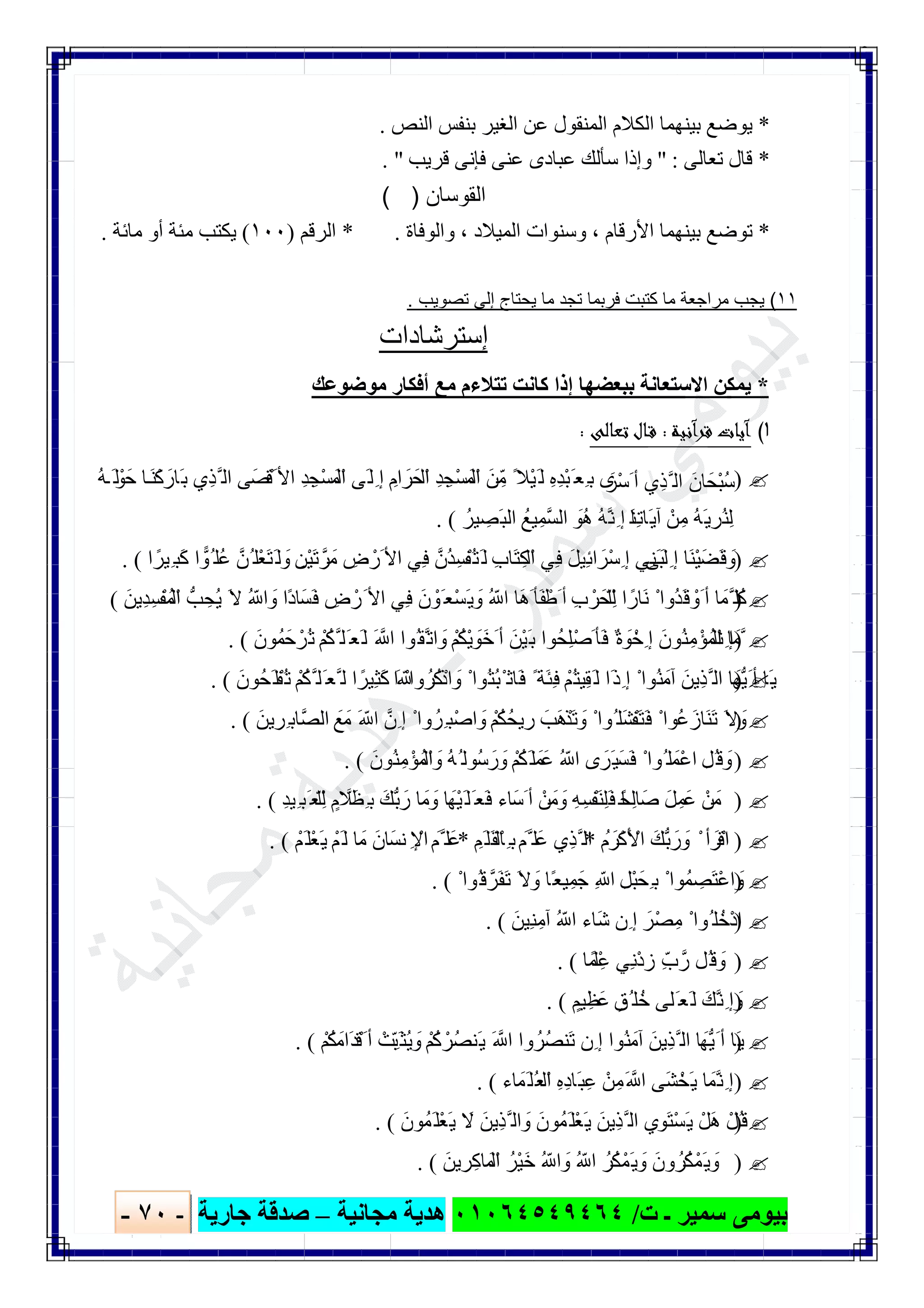 ‫ﺑﯿﻮ‬‫ت‬ ‫ـ‬ ‫ﺳﻤﯿﺮ‬ ‫ﻣﻰ‬/٠١٠٦٤٥٤٩٤٦٤‫ﻣﺠﺎﻧﯿﺔ‬ ‫ھﺪﯾﺔ‬–‫ﺟﺎرﯾﺔ‬ ‫ﺻﺪﻗﺔ‬-٧٠-

*‫ﯾﻮﺿﻊ‬‫اﻟﻨﺺ‬ ‫ﺑﻨﻔﺲ‬ ‫اﻟﻐﯿﺮ‬ ‫ﻋﻦ‬ ‫اﻟﻤﻨﻘﻮل‬ ‫اﻟﻜﻼم‬ ‫ﺑﯿﻨﮭﻤﺎ‬.
*‫ﺗﻌﺎﻟﻰ‬ ‫ﻗﺎل‬" :‫ﻗﺮﯾﺐ‬ ‫ﻓﺈﻧﻰ‬ ‫ﻋﻨﻰ‬ ‫ﻋﺒﺎدى‬ ‫ﺳﺄﻟﻚ‬ ‫وإذا‬. "
‫اﻟﻘوﺳﺎن‬( )
*‫اﻷرﻗﺎم‬ ‫ﺑﯿﻨﮭﻤﺎ‬ ‫ﺗﻮﺿﻊ‬،‫اﻟﻤﯿﻼد‬ ‫وﺳﻨﻮات‬،‫واﻟﻮﻓﺎة‬* .‫اﻟﺮﻗﻢ‬)١٠٠(‫ﻣﺎﺋﺔ‬ ‫أو‬ ‫ﻣﺌﺔ‬ ‫ﯾﻜﺘﺐ‬.
١١(‫ﺗﺻوﯾب‬ ‫إﻟﻰ‬ ‫ﯾﺣﺗﺎج‬ ‫ﻣﺎ‬ ‫ﺗﺟد‬ ‫ﻓرﺑﻣﺎ‬ ‫ﻛﺗﺑت‬ ‫ﻣﺎ‬ ‫ﻣراﺟﻌﺔ‬ ‫ﯾﺟب‬.
‫إﺳﺗرﺷﺎدات‬
*‫ﻣﻮﺿﻮﻋﻚ‬ ‫أﻓﻜﺎر‬ ‫ﻣﻊ‬ ‫ﺗﺘﻼءم‬ ‫ﻛﺎﻧﺖ‬ ‫إذا‬ ‫ﺑﺒﻌﻀﮭﺎ‬ ‫اﻻﺳﺘﻌﺎﻧﺔ‬ ‫ﯾﻤﻜﻦ‬
١(‫آﻧﻴﺔ‬‫ﺮ‬‫ﻗ‬ ‫آﻳﺎت‬:‫ﺗﻌﺎﻟﻰ‬ ‫ـﺎل‬‫ﻗ‬:
)ْ‫ﺣَﻮ‬ ‫ﺎ‬َ‫ﻨ‬ْ‫ﻛ‬ َ‫َﺎر‬‫ﺑ‬ ‫ِي‬‫ﺬ‬‫ﱠ‬ ‫اﻟ‬ ‫َﻗْﺼَﻰ‬ ‫اﻷ‬ ِ‫ﺪ‬ ِ‫ْﺠ‬‫ﺴ‬َ‫ْﻤ‬‫اﻟ‬ ‫َﻰ‬‫ِﻟ‬ ‫إ‬ ِ‫ام‬ َ‫ْﺤَﺮ‬‫اﻟ‬ ِ‫ﺪ‬ ِ‫ْﺠ‬‫ﺴ‬َ‫ْﻤ‬‫اﻟ‬ َ‫ﻦ‬ِّ‫ﻣ‬ ً‫ْﻼ‬‫ﯿ‬َ‫ﻟ‬ ِ‫ه‬ِ‫ﺪ‬ْ‫ﺒ‬َ ‫ِﻌ‬ ‫ﺑ‬ ‫ى‬َ‫ْﺮ‬‫ﺳ‬َ ‫أ‬ ‫ِي‬‫ﺬ‬‫ﱠ‬ ‫اﻟ‬ َ‫ْﺤَﺎن‬‫ﺒ‬ُ‫ﺳ‬ُ‫ﮫ‬ َ‫ﻟ‬
َ‫ﻨ‬ِ‫ﺗ‬‫َﺎ‬‫ﯾ‬‫آ‬ ْ‫ﻦ‬ِ‫ﻣ‬ ُ‫ﮫ‬َ‫ﯾ‬ ِ‫ُﺮ‬‫ﻨ‬ِ‫ﻟ‬ُ‫ﯿﺮ‬ ِ‫َﺼ‬‫ﺒ‬‫اﻟ‬ ُ‫ﯿﻊ‬ِ‫ﱠﻤ‬‫ﺴ‬‫اﻟ‬ َ‫ُﻮ‬‫ھ‬ ُ‫ﮫ‬‫ﱠ‬‫ﻧ‬ِ ‫إ‬ ‫ﺎ‬. (
)‫ا‬ ً‫ِﯿﺮ‬ ‫َﺒ‬‫ﻛ‬ ‫ا‬‫ُﻮ‬ ‫ُﻠ‬‫ﻋ‬ ‫ُﻦﱠ‬ ‫ْﻠ‬‫ﻌ‬َ‫ﺘ‬َ‫ﻟ‬ َ‫و‬ ِ‫ْﻦ‬‫ﯿ‬َ‫ﺗ‬‫ﺮﱠ‬َ‫ﻣ‬ ِ‫ض‬ ْ‫َر‬ ‫اﻷ‬ ‫ِﻲ‬‫ﻓ‬ ‫ُنﱠ‬‫ﺪ‬ِ‫ﺴ‬ْ‫ُﻔ‬‫ﺘ‬َ‫ﻟ‬ ِ‫ب‬‫َﺎ‬‫ﺘ‬ِ‫ْﻜ‬‫اﻟ‬ ‫ِﻲ‬‫ﻓ‬ َ‫ﻞ‬‫ِﯿ‬‫ﺋ‬‫ا‬ َ‫ْﺮ‬‫ﺳ‬ِ ‫إ‬ ‫ِﻲ‬‫ﻨ‬َ‫ﺑ‬‫َﻰ‬‫ِﻟ‬ ‫إ‬ ‫َﺎ‬‫ﻨ‬ْ‫ﯿ‬َ‫َﻀ‬‫ﻗ‬ َ‫و‬. (
)َ ‫اﻷ‬ ‫ِﻲ‬‫ﻓ‬ َ‫ن‬ ْ‫َﻮ‬ ‫ْﻌ‬‫ﺴ‬َ‫ﯾ‬ َ‫و‬ ُ ّ ‫ا‬ ‫َﺎ‬‫ھ‬َ ‫َﺄ‬‫ﻔ‬ْ‫َط‬ ‫أ‬ ِ‫ب‬ ْ‫ْﺤَﺮ‬‫ِﻠ‬ّ ‫ﻟ‬ ‫ا‬ ً‫َﺎر‬‫ﻧ‬ ْ ‫ُوا‬‫ﺪ‬َ‫ﻗ‬ ْ‫َو‬ ‫أ‬ ‫ﺎ‬َ‫ﱠﻤ‬ ‫ُﻠ‬‫ﻛ‬َ‫ِﯾﻦ‬‫ﺪ‬ِ‫ﺴ‬ْ‫ﻔ‬ُ‫ْﻤ‬‫اﻟ‬ ‫ﺐﱡ‬ ِ‫ُﺤ‬‫ﯾ‬ َ‫ﻻ‬ ُ ّ ‫ا‬ َ‫و‬ ‫ًا‬‫د‬‫َﺴَﺎ‬‫ﻓ‬ ِ‫ض‬ ْ‫ر‬(
)َ‫ﺣَﻤُﻮن‬ ْ‫ُﺮ‬‫ﺗ‬ ْ‫ُﻢ‬‫ﻜ‬‫ﱠ‬ ‫َﻠ‬ ‫َﻌ‬‫ﻟ‬ َ ‫ﱠ‬ ‫ا‬ ‫ُﻮا‬‫ﱠﻘ‬‫اﺗ‬ َ‫و‬ ْ‫ُﻢ‬‫ﻜ‬ْ‫ﯾ‬ َ‫َﻮ‬‫ﺧ‬َ ‫أ‬ َ‫ْﻦ‬‫ﯿ‬َ‫ﺑ‬ ‫ِﺤُﻮا‬‫ﻠ‬ْ‫ﺻ‬َ ‫َﺄ‬‫ﻓ‬ ٌ‫ة‬ َ‫ﻮ‬ْ‫ِﺧ‬ ‫إ‬ َ‫ُﻮن‬‫ﻨ‬ِ‫ﻣ‬ْ‫ْﻤُﺆ‬‫اﻟ‬ ‫ﺎ‬َ‫ﱠﻤ‬‫ِﻧ‬ ‫إ‬. (
)‫ا‬ ْ ‫وا‬ُ‫ُﺮ‬‫ﻛ‬ْ‫اذ‬ َ‫و‬ ْ ‫ُﻮا‬‫ﺘ‬ُ‫ﺒ‬ْ ‫َﺎﺛ‬‫ﻓ‬ ً ‫َﺔ‬‫ﺌ‬ِ‫ﻓ‬ ْ‫ُﻢ‬‫ﺘ‬‫ِﯿ‬‫ﻘ‬َ‫ﻟ‬ ‫َا‬‫ذ‬ِ ‫إ‬ ْ ‫ُﻮا‬‫ﻨ‬َ‫آﻣ‬ َ‫ِﯾﻦ‬‫ﺬ‬‫ﱠ‬ ‫اﻟ‬ ‫ﱡﮭَﺎ‬‫ﯾ‬َ ‫أ‬ ‫َﺎ‬‫ﯾ‬َ‫َﺤُﻮن‬‫ُﻔْﻠ‬‫ﺗ‬ ْ‫ُﻢ‬‫ﻜ‬‫ﱠ‬ ‫َﻠ‬ ‫ﱠﻌ‬ ‫ﻟ‬ ‫ا‬ ً‫ِﯿﺮ‬‫ﺜ‬َ‫ﻛ‬ َ ّ. (
)َ‫ﯾﻦ‬ ِ‫ِﺮ‬ ‫ﱠﺎﺑ‬‫ﺼ‬‫اﻟ‬ َ‫ﻊ‬َ‫ﻣ‬ َ ّ ‫ا‬ ‫ِنﱠ‬ ‫إ‬ ْ ‫وا‬ُ‫ِﺮ‬ ‫ْﺒ‬‫ﺻ‬‫ا‬ َ‫و‬ ْ‫ُﻢ‬‫ﻜ‬ُ‫ﯾﺤ‬ ِ‫ر‬ َ‫َﺐ‬‫ھ‬ْ‫َﺬ‬‫ﺗ‬ َ‫و‬ ْ ‫ُﻮا‬ ‫َﻠ‬‫ﺸ‬ْ‫َﻔ‬‫ﺘ‬َ‫ﻓ‬ ْ ‫ُﻮا‬‫ﻋ‬َ‫َﺎز‬‫ﻨ‬َ‫ﺗ‬ َ‫ﻻ‬ َ‫و‬. (
)َ‫ُﻮن‬‫ﻨ‬ِ‫ﻣ‬ْ‫ْﻤُﺆ‬‫اﻟ‬ َ‫و‬ ُ‫ﮫ‬ُ ‫ُﻮﻟ‬‫ﺳ‬ َ‫ر‬ َ‫و‬ ْ‫ُﻢ‬‫ﻜ‬َ‫ﻠ‬َ‫ﻋَﻤ‬ ُ ّ ‫ا‬ ‫ى‬ َ‫َﺮ‬‫ﯿ‬َ‫َﺴ‬‫ﻓ‬ ْ ‫ُﻮا‬ ‫ﻠ‬َ‫ْﻤ‬‫ﻋ‬‫ا‬ ِ‫ُﻞ‬‫ﻗ‬ َ‫و‬. (
)ً‫ِﺤ‬‫ﻟ‬‫ﺻَﺎ‬ َ‫ﻞ‬ِ‫ﻋَﻤ‬ ْ‫ﻦ‬َ‫ﻣ‬ِ‫ﺪ‬‫ِﯿ‬ ‫َﺒ‬ ‫ْﻌ‬‫ِﻠ‬ّ ‫ﻟ‬ ٍ‫م‬ ‫ﱠ‬‫ِﻈَﻼ‬ ‫ﺑ‬ َ‫ﱡﻚ‬‫ﺑ‬ َ‫ر‬ ‫ﺎ‬َ‫ﻣ‬ َ‫و‬ ‫ْﮭَﺎ‬‫ﯿ‬َ‫َﻠ‬ ‫َﻌ‬‫ﻓ‬ ‫َﺳَﺎء‬ ‫أ‬ ْ‫ﻦ‬َ‫ﻣ‬ َ‫و‬ ِ‫ﮫ‬ِ‫ﺴ‬ْ‫َﻔ‬‫ﻨ‬ِ‫ﻠ‬َ‫ﻓ‬ ‫ﺎ‬. (
)ُ‫م‬ َ‫َﻛْﺮ‬ ْ‫اﻷ‬ َ‫ﱡﻚ‬‫ﺑ‬ َ‫ر‬ َ‫و‬ ْ ‫أ‬ َ‫اﻗْﺮ‬*ِ‫َﻢ‬‫َﻠ‬‫ﻘ‬ْ‫ِﺎﻟ‬ ‫ﺑ‬ َ‫ﱠﻢ‬ ‫ﻋَﻠ‬ ‫ِي‬‫ﺬ‬‫ﱠ‬ ‫اﻟ‬*ْ‫َﻢ‬‫ْﻠ‬‫ﻌ‬َ‫ﯾ‬ ْ‫َﻢ‬‫ﻟ‬ ‫ﺎ‬َ‫ﻣ‬ َ‫ﻧﺴَﺎن‬ ِ ْ‫اﻹ‬ َ‫ﱠﻢ‬ ‫ﻋَﻠ‬. (
)ْ ‫ُﻮا‬‫ﻗ‬ ‫َﺮﱠ‬‫ﻔ‬َ‫ﺗ‬ َ‫ﻻ‬ َ‫و‬ ‫ًﺎ‬‫ﻌ‬‫ﯿ‬ِ‫ﺟَﻤ‬ ِ ّ ‫ا‬ ِ‫ْﻞ‬‫ﺒ‬َ‫ِﺤ‬ ‫ﺑ‬ ْ ‫ﻤُﻮا‬ ِ‫َﺼ‬‫ﺘ‬ْ‫ﻋ‬‫ا‬ َ‫و‬(.
)َ‫ِﯿﻦ‬‫ﻨ‬ِ‫آﻣ‬ ُ ّ ‫ا‬ ‫َﺎء‬‫ﺷ‬ ‫ِن‬ ‫إ‬ َ‫ْﺮ‬‫ﺼ‬ِ‫ﻣ‬ ْ ‫ُﻮا‬ ‫ْﺧُﻠ‬‫د‬‫ا‬. (
)‫ْﻤًﺎ‬‫ﻋِﻠ‬ ‫ِﻲ‬‫ﻧ‬ْ‫د‬ ِ‫ز‬ ِّ‫ب‬‫رﱠ‬ ‫ُﻞ‬‫ﻗ‬ َ‫و‬. (
)ٍ‫ﯿﻢ‬ِ‫ﻋَﻈ‬ ٍ‫ُﻖ‬ ‫ﺧُﻠ‬ ‫َﻠﻰ‬ ‫َﻌ‬‫ﻟ‬ َ‫ﱠﻚ‬‫ﻧ‬ِ ‫إ‬ َ‫و‬. (
)ْ‫ُﻢ‬‫ﻜ‬َ‫َاﻣ‬‫ﺪ‬ْ‫َﻗ‬ ‫أ‬ ْ‫ِّﺖ‬‫ﺒ‬َ‫ُﺜ‬‫ﯾ‬ َ‫و‬ ْ‫ُﻢ‬‫ﻛ‬ ْ‫ُﺮ‬‫ﺼ‬‫َﻨ‬‫ﯾ‬ َ ‫ﱠ‬ ‫ا‬ ‫وا‬ُ‫ُﺮ‬‫ﺼ‬‫َﻨ‬‫ﺗ‬ ‫ِن‬ ‫إ‬ ‫ُﻮا‬‫ﻨ‬َ‫آﻣ‬ َ‫ِﯾﻦ‬‫ﺬ‬‫ﱠ‬ ‫اﻟ‬ ‫ﱡﮭَﺎ‬‫ﯾ‬َ ‫أ‬ ‫َﺎ‬‫ﯾ‬. (
)َ ‫ﱠ‬ ‫ا‬ ‫َﻰ‬‫ﺸ‬ْ‫َﺨ‬‫ﯾ‬ ‫ﺎ‬َ‫ﱠﻤ‬‫ﻧ‬ِ ‫إ‬‫ﺎء‬َ‫َﻤ‬‫ُﻠ‬‫ﻌ‬ْ‫اﻟ‬ ِ‫ه‬ِ‫د‬‫َﺎ‬‫ﺒ‬ِ‫ﻋ‬ ْ‫ﻦ‬ِ‫ﻣ‬. (
)َ‫َﻤُﻮن‬‫ْﻠ‬‫ﻌ‬َ‫ﯾ‬ َ‫ﻻ‬ َ‫ِﯾﻦ‬‫ﺬ‬‫ﱠ‬ ‫اﻟ‬ َ‫و‬ َ‫َﻤُﻮن‬‫ْﻠ‬‫ﻌ‬َ‫ﯾ‬ َ‫ِﯾﻦ‬‫ﺬ‬‫ﱠ‬ ‫اﻟ‬ ‫ي‬ِ‫َﻮ‬‫ﺘ‬ْ‫ﺴ‬َ‫ﯾ‬ ْ‫َﻞ‬‫ھ‬ ْ‫ُﻞ‬‫ﻗ‬. (
)َ‫ﯾﻦ‬ ِ‫ﺎﻛِﺮ‬َ‫ْﻤ‬‫اﻟ‬ ُ‫ْﺮ‬‫ﯿ‬َ‫ﺧ‬ ُ ّ ‫ا‬ َ‫و‬ ُ ّ ‫ا‬ ُ‫ُﺮ‬‫ﻜ‬ْ‫َﻤ‬‫ﯾ‬ َ‫و‬ َ‫ون‬ُ‫ُﺮ‬‫ﻜ‬ْ‫َﻤ‬‫ﯾ‬ َ‫و‬. (
 