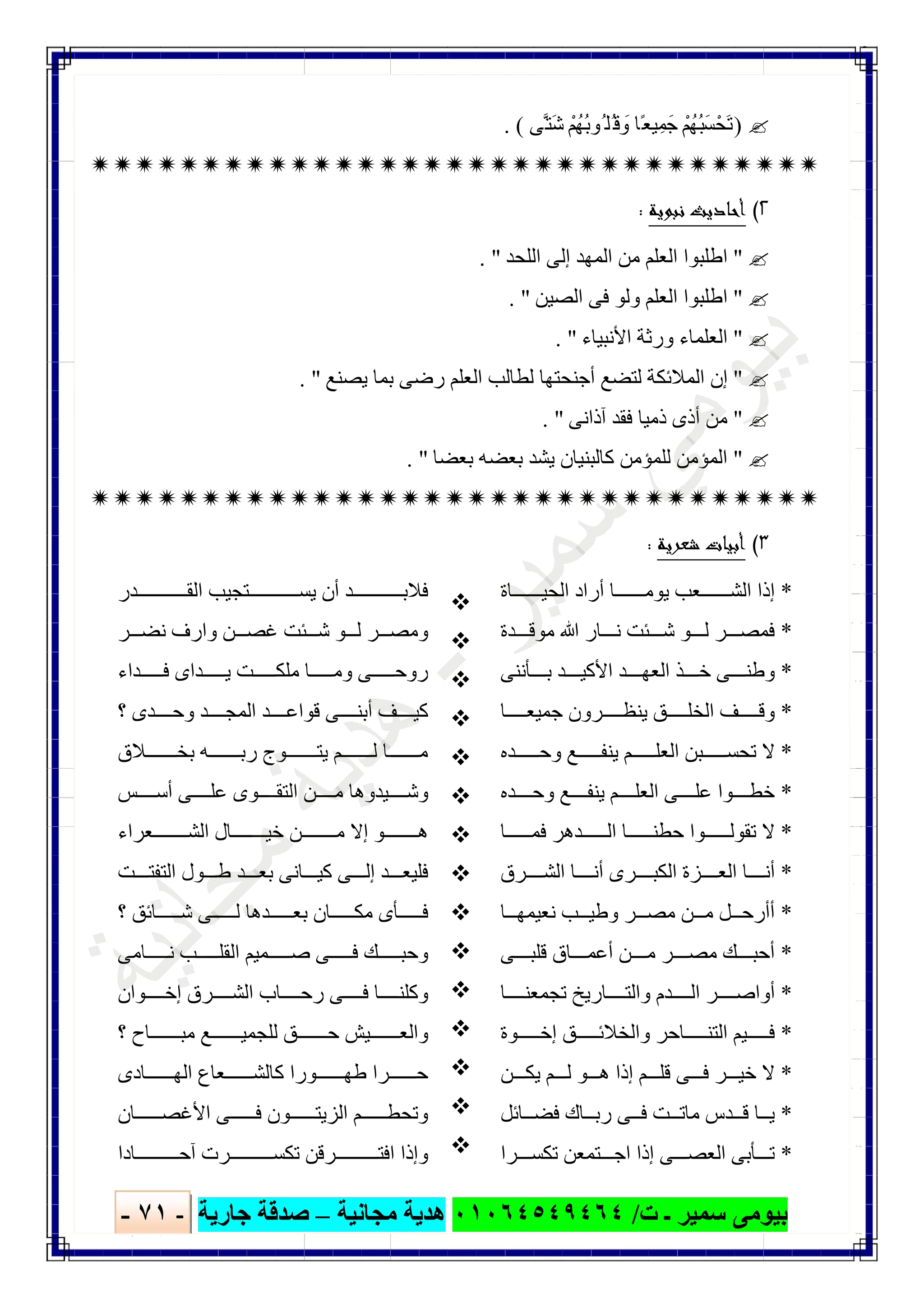 ‫ﺑﯿﻮ‬‫ت‬ ‫ـ‬ ‫ﺳﻤﯿﺮ‬ ‫ﻣﻰ‬/٠١٠٦٤٥٤٩٤٦٤‫ﻣﺠﺎﻧﯿﺔ‬ ‫ھﺪﯾﺔ‬–‫ﺟﺎرﯾﺔ‬ ‫ﺻﺪﻗﺔ‬-٧١-

)‫ﱠﻰ‬‫َﺘ‬‫ﺷ‬ ْ‫ُﮭُﻢ‬‫ﺑ‬‫ُﻮ‬ ‫ُﻠ‬‫ﻗ‬ َ‫و‬ ‫ًﺎ‬‫ﻌ‬‫ﯿ‬ِ‫ﺟَﻤ‬ ْ‫ُﮭُﻢ‬‫ﺒ‬َ‫ﺴ‬ْ‫َﺤ‬‫ﺗ‬. (

٢(‫ﻧﺒﻮﻳﺔ‬ ‫أﺣﺎدﻳﺚ‬:
"‫اﻟﻠﺤﺪ‬ ‫إﻟﻰ‬ ‫اﻟﻤﮭﺪ‬ ‫ﻣﻦ‬ ‫اﻟﻌﻠﻢ‬ ‫اطﻠﺒﻮا‬. "
"‫اﻟﺼﯿﻦ‬ ‫ﻓﻰ‬ ‫وﻟﻮ‬ ‫اﻟﻌﻠﻢ‬ ‫اطﻠﺒﻮا‬. "
"‫اﻷﻧﺒﯿﺎء‬ ‫ورﺛﺔ‬ ‫اﻟﻌﻠﻤﺎء‬. "
"‫ﯾﺼﻨﻊ‬ ‫ﺑﻤﺎ‬ ‫رﺿﻰ‬ ‫اﻟﻌﻠﻢ‬ ‫ﻟﻄﺎﻟﺐ‬ ‫أﺟﻨﺤﺘﮭﺎ‬ ‫ﻟﺘﻀﻊ‬ ‫اﻟﻤﻼﺋﻜﺔ‬ ‫إن‬. "
"‫آذاﻧﻰ‬ ‫ﻓﻘﺪ‬ ‫ذﻣﯿﺎ‬ ‫أذى‬ ‫ﻣﻦ‬. "
"‫ﻛﺎﻟ‬ ‫ﻟﻠﻤﺆﻣﻦ‬ ‫اﻟﻤﺆﻣﻦ‬‫ﺑﻌﻀﺎ‬ ‫ﺑﻌﻀﮫ‬ ‫ﯾﺸﺪ‬ ‫ﺒﻨﯿﺎن‬. "

٣(‫ﺷﻌﺮﻳﺔ‬ ‫أﺑﻴﺎت‬:
*‫ﺎة‬ ‫اﻟﺤﯿ‬ ‫أراد‬ ‫ﺎ‬ ‫ﯾﻮﻣ‬ ‫ﻌﺐ‬ ‫اﻟﺸ‬ ‫إذا‬
*‫ﺪة‬ ‫ﻣﻮﻗ‬ ‫ﷲ‬ ‫ﺎر‬ ‫ﻧ‬ ‫ﺌﺖ‬ ‫ﺷ‬ ‫ﻮ‬ ‫ﻟ‬ ‫ﺮ‬ ‫ﻓﻤﺼ‬
*‫ﺄﻧﻨﻰ‬ ‫ﺑ‬ ‫ﺪ‬ ‫اﻷﻛﯿ‬ ‫ﺪ‬ ‫اﻟﻌﮭ‬ ‫ﺬ‬ ‫ﺧ‬ ‫ﻰ‬ ‫وطﻨ‬
*‫ﺎ‬ ‫ﺟﻤﯿﻌ‬ ‫ﺮون‬ ‫ﯾﻨﻈ‬ ‫ﻖ‬ ‫اﻟﺨﻠ‬ ‫ﻒ‬ ‫وﻗ‬
*‫ﻊ‬ ‫ﯾﻨﻔ‬ ‫ﻢ‬ ‫اﻟﻌﻠ‬ ‫ﺒﻦ‬ ‫ﺗﺤﺴ‬ ‫ﻻ‬‫ﺪه‬ ‫وﺣ‬
*‫ﺪه‬ ‫وﺣ‬ ‫ﻊ‬ ‫ﯾﻨﻔ‬ ‫ﻢ‬ ‫اﻟﻌﻠ‬ ‫ﻰ‬ ‫ﻋﻠ‬ ‫ﻮا‬ ‫ﺧﻄ‬
*‫ﺎ‬ ‫ﻓﻤ‬ ‫ﺪھﺮ‬ ‫اﻟ‬ ‫ﺎ‬ ‫ﺣﻄﻨ‬ ‫ﻮا‬ ‫ﺗﻘﻮﻟ‬ ‫ﻻ‬
*‫ﺮق‬ ‫اﻟﺸ‬ ‫ﺎ‬ ‫أﻧ‬ ‫ﺮى‬ ‫اﻟﻜﺒ‬ ‫ﺰة‬ ‫اﻟﻌ‬ ‫ﺎ‬ ‫أﻧ‬
*‫ﺎ‬ ‫ﻧﻌﯿﻤﮭ‬ ‫ﺐ‬ ‫وطﯿ‬ ‫ﺮ‬ ‫ﻣﺼ‬ ‫ﻦ‬ ‫ﻣ‬ ‫ﻞ‬ ‫أأرﺣ‬
*‫ﻰ‬ ‫ﻗﻠﺒ‬ ‫ﺎق‬ ‫أﻋﻤ‬ ‫ﻦ‬ ‫ﻣ‬ ‫ﺮ‬ ‫ﻣﺼ‬ ‫ﻚ‬ ‫أﺣﺒ‬
*‫ﺎ‬ ‫ﺗﺠﻤﻌﻨ‬ ‫ﺎرﯾﺦ‬ ‫واﻟﺘ‬ ‫ﺪم‬ ‫اﻟ‬ ‫ﺮ‬ ‫أواﺻ‬
*‫ﻮة‬ ‫إﺧ‬ ‫ﻖ‬ ‫واﻟﺨﻼﺋ‬ ‫ﺎﺣﺮ‬ ‫اﻟﺘﻨ‬ ‫ﯿﻢ‬ ‫ﻓ‬
*‫ﻦ‬ ‫ﯾﻜ‬ ‫ﻢ‬ ‫ﻟ‬ ‫ﻮ‬ ‫ھ‬ ‫إذا‬ ‫ﻢ‬ ‫ﻗﻠ‬ ‫ﻰ‬ ‫ﻓ‬ ‫ﺮ‬ ‫ﺧﯿ‬ ‫ﻻ‬
*‫ﺎﺋﻞ‬ ‫ﻓﻀ‬ ‫ﺎك‬ ‫رﺑ‬ ‫ﻰ‬ ‫ﻓ‬ ‫ﺖ‬ ‫ﻣﺎﺗ‬ ‫ﺪس‬ ‫ﻗ‬ ‫ﺎ‬ ‫ﯾ‬
*‫ﺮا‬ ‫ﺗﻜﺴ‬ ‫ﺘﻤﻌﻦ‬ ‫اﺟ‬ ‫إذا‬ ‫ﻰ‬ ‫اﻟﻌﺼ‬ ‫ﺄﺑﻰ‬ ‫ﺗ‬















‫ﺪر‬ ‫اﻟﻘ‬ ‫ﺘﺠﯿﺐ‬ ‫ﯾﺴ‬ ‫أن‬ ‫ﺪ‬ ‫ﻓﻼﺑ‬
‫ﻏﺼ‬ ‫ﺌﺖ‬ ‫ﺷ‬ ‫ﻮ‬ ‫ﻟ‬ ‫ﺮ‬ ‫وﻣﺼ‬‫ﺮ‬ ‫ﻧﻀ‬ ‫وارف‬ ‫ﻦ‬
‫ﺪاء‬ ‫ﻓ‬ ‫ﺪاى‬ ‫ﯾ‬ ‫ﺖ‬ ‫ﻣﻠﻜ‬ ‫ﺎ‬ ‫وﻣ‬ ‫ﻰ‬ ‫روﺣ‬
‫؟‬ ‫ﺪى‬ ‫وﺣ‬ ‫ﺪ‬ ‫اﻟﻤﺠ‬ ‫ﺪ‬ ‫ﻗﻮاﻋ‬ ‫ﻰ‬ ‫أﺑﻨ‬ ‫ﻒ‬ ‫ﻛﯿ‬
‫ﻼق‬ ‫ﺑﺨ‬ ‫ﮫ‬ ‫رﺑ‬ ‫ﻮج‬ ‫ﯾﺘ‬ ‫ﻢ‬ ‫ﻟ‬ ‫ﺎ‬ ‫ﻣ‬
‫ﺲ‬ ‫أﺳ‬ ‫ﻰ‬ ‫ﻋﻠ‬ ‫ﻮى‬ ‫اﻟﺘﻘ‬ ‫ﻦ‬ ‫ﻣ‬ ‫ﯿﺪوھﺎ‬ ‫وﺷ‬
‫ﻌﺮاء‬ ‫اﻟﺸ‬ ‫ﺎل‬ ‫ﺧﯿ‬ ‫ﻦ‬ ‫ﻣ‬ ‫إﻻ‬ ‫ﻮ‬ ‫ھ‬
‫ﺎ‬ ‫ﻛﯿ‬ ‫ﻰ‬ ‫إﻟ‬ ‫ﺪ‬ ‫ﻓﻠﯿﻌ‬‫ﺖ‬ ‫اﻟﺘﻔﺘ‬ ‫ﻮل‬ ‫ط‬ ‫ﺪ‬ ‫ﺑﻌ‬ ‫ﻧﻰ‬
‫؟‬ ‫ﺎﺋﻖ‬ ‫ﺷ‬ ‫ﻰ‬ ‫ﻟ‬ ‫ﺪھﺎ‬ ‫ﺑﻌ‬ ‫ﺎن‬ ‫ﻣﻜ‬ ‫ﺄى‬ ‫ﻓ‬
‫ﺎﻣﻰ‬ ‫ﻧ‬ ‫ﺐ‬ ‫اﻟﻘﻠ‬ ‫ﻤﯿﻢ‬ ‫ﺻ‬ ‫ﻰ‬ ‫ﻓ‬ ‫ﻚ‬ ‫وﺣﺒ‬
‫ﻮان‬ ‫إﺧ‬ ‫ﺮق‬ ‫اﻟﺸ‬ ‫ﺎب‬ ‫رﺣ‬ ‫ﻰ‬ ‫ﻓ‬ ‫ﺎ‬ ‫وﻛﻠﻨ‬
‫؟‬ ‫ﺎح‬ ‫ﻣﺒ‬ ‫ﻊ‬ ‫ﻟﻠﺠﻤﯿ‬ ‫ﻖ‬ ‫ﺣ‬ ‫ﯿﺶ‬ ‫واﻟﻌ‬
‫ﺎدى‬ ‫اﻟﮭ‬ ‫ﻌﺎع‬ ‫ﻛﺎﻟﺸ‬ ‫ﻮرا‬ ‫طﮭ‬ ‫ﺮا‬ ‫ﺣ‬
‫و‬‫ﺎن‬ ‫اﻷﻏﺼ‬ ‫ﻰ‬ ‫ﻓ‬ ‫ﻮن‬ ‫اﻟﺰﯾﺘ‬ ‫ﻢ‬ ‫ﺗﺤﻄ‬
‫ﺎدا‬ ‫آﺣ‬ ‫ﺮت‬ ‫ﺗﻜﺴ‬ ‫ﺮﻗﻦ‬ ‫اﻓﺘ‬ ‫وإذا‬
 
