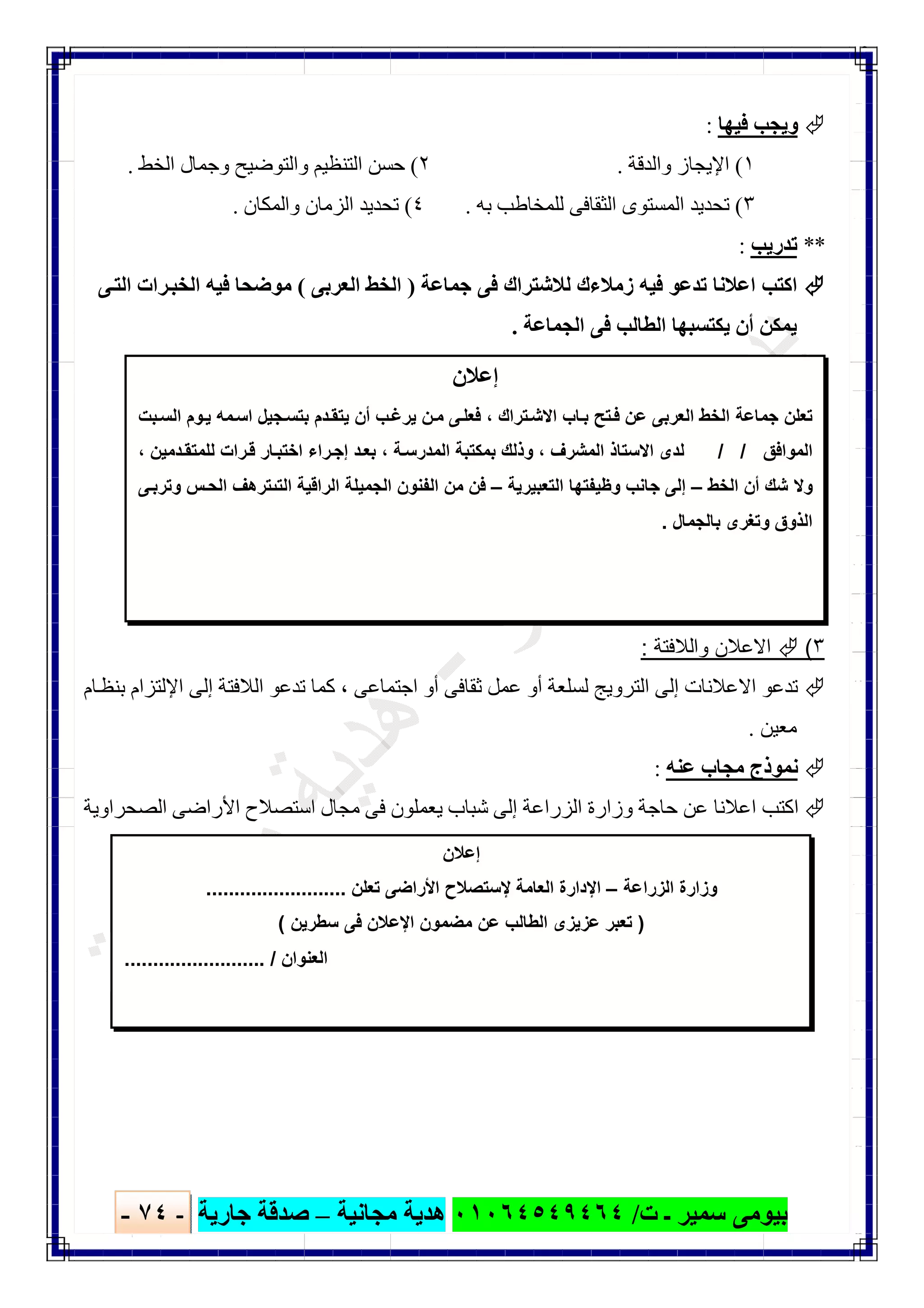 ‫ﺑﯿﻮ‬‫ت‬ ‫ـ‬ ‫ﺳﻤﯿﺮ‬ ‫ﻣﻰ‬/٠١٠٦٤٥٤٩٤٦٤‫ﻣﺠﺎﻧﯿﺔ‬ ‫ھﺪﯾﺔ‬–‫ﺟﺎرﯾﺔ‬ ‫ﺻﺪﻗﺔ‬-٧٤-

‫ﻓﯿﮭﺎ‬ ‫وﯾﺠﺐ‬:
١(‫واﻟﺪﻗﺔ‬ ‫اﻹﯾﺠﺎز‬.٢(‫اﻟﺨﻂ‬ ‫وﺟﻤﺎل‬ ‫واﻟﺘﻮﺿﯿﺢ‬ ‫اﻟﺘﻨﻈﯿﻢ‬ ‫ﺣﺴﻦ‬.
٣(‫ﺑﮫ‬ ‫ﻟﻠﻤﺨﺎطﺐ‬ ‫اﻟﺜﻘﺎﻓﻰ‬ ‫اﻟﻤﺴﺘﻮى‬ ‫ﺗﺤﺪﯾﺪ‬.٤(‫واﻟﻤﻜﺎن‬ ‫اﻟﺰﻣﺎن‬ ‫ﺗﺤﺪﯾﺪ‬.
**‫ﺗﺪرﯾﺐ‬:
‫ﺟﻤﺎﻋﺔ‬ ‫ﻓﻰ‬ ‫ﻟﻼﺷﺘﺮاك‬ ‫زﻣﻼءك‬ ‫ﻓﯿﮫ‬ ‫ﺗﺪﻋﻮ‬ ‫اﻋﻼﻧﺎ‬ ‫اﻛﺘﺐ‬)‫اﻟﻌﺮﺑﻰ‬ ‫اﻟﺨﻂ‬(‫ﻰ‬‫اﻟﺘ‬ ‫ﺮات‬‫اﻟﺨﺒ‬ ‫ﻓﯿﮫ‬ ‫ﻣﻮﺿﺤﺎ‬
‫اﻟﺠﻤﺎﻋﺔ‬ ‫ﻓﻰ‬ ‫اﻟﻄﺎﻟﺐ‬ ‫ﯾﻜﺘﺴﺒﮭﺎ‬ ‫أن‬ ‫ﯾﻤﻜﻦ‬.
٣(‫واﻟﻼﻓﺗﺔ‬ ‫اﻻﻋﻼن‬:
‫اﻻﻋﻼﻧﺎ‬ ‫ﺗﺪﻋﻮ‬‫اﺟﺘﻤﺎﻋﻰ‬ ‫أو‬ ‫ﺛﻘﺎﻓﻰ‬ ‫ﻋﻤﻞ‬ ‫أو‬ ‫ﻟﺴﻠﻌﺔ‬ ‫اﻟﺘﺮوﯾﺞ‬ ‫إﻟﻰ‬ ‫ت‬،‫ﺎم‬‫ﺑﻨﻈ‬ ‫اﻹﻟﺘﺰام‬ ‫إﻟﻰ‬ ‫اﻟﻼﻓﺘﺔ‬ ‫ﺗﺪﻋﻮ‬ ‫ﻛﻤﺎ‬
‫ﻣﻌﯿﻦ‬.
‫ﻋﻨﮫ‬ ‫ﻣﺠﺎب‬ ‫ﻧﻤﻮذج‬:
‫اﻟﺼﺤﺮاوﯾﺔ‬ ‫اﻷراﺿﻰ‬ ‫اﺳﺘﺼﻼح‬ ‫ﻣﺠﺎل‬ ‫ﻓﻰ‬ ‫ﯾﻌﻤﻠﻮن‬ ‫ﺷﺒﺎب‬ ‫إﻟﻰ‬ ‫اﻟﺰراﻋﺔ‬ ‫وزارة‬ ‫ﺣﺎﺟﺔ‬ ‫ﻋﻦ‬ ‫اﻋﻼﻧﺎ‬ ‫اﻛﺘﺐ‬
‫إﻋﻼن‬
‫ﺗراك‬‫اﻻﺷ‬ ‫ﺎب‬‫ﺑ‬ ‫ﺗﺢ‬‫ﻓ‬ ‫ﻋن‬ ‫اﻟﻌرﺑﻰ‬ ‫اﻟﺧط‬ ‫ﺟﻣﺎﻋﺔ‬ ‫ﺗﻌﻠن‬،‫ﺑت‬‫اﻟﺳ‬ ‫وم‬‫ﯾ‬ ‫ﻣﮫ‬‫اﺳ‬ ‫ﺟﯾل‬‫ﺑﺗﺳ‬ ‫دم‬‫ﯾﺗﻘ‬ ‫أن‬ ‫ب‬‫ﯾرﻏ‬ ‫ن‬‫ﻣ‬ ‫ﻰ‬‫ﻓﻌﻠ‬
‫اﻟﻣواﻓق‬/ /‫اﻟﻣﺷرف‬ ‫اﻻﺳﺗﺎذ‬ ‫ﻟدى‬،‫ﺑ‬ ‫وذﻟك‬‫ﺔ‬‫اﻟﻣدرﺳ‬ ‫ﻣﻛﺗﺑﺔ‬،‫دﻣﯾن‬‫ﻟﻠﻣﺗﻘ‬ ‫رات‬‫ﻗ‬ ‫ﺎر‬‫اﺧﺗﺑ‬ ‫راء‬‫إﺟ‬ ‫د‬‫ﺑﻌ‬،
‫اﻟﺧط‬ ‫أن‬ ‫ﺷك‬ ‫وﻻ‬–‫اﻟﺗﻌﺑﯾرﯾﺔ‬ ‫وظﯾﻔﺗﮭﺎ‬ ‫ﺟﺎﻧب‬ ‫إﻟﻰ‬–‫ﻰ‬‫وﺗرﺑ‬ ‫س‬‫اﻟﺣ‬ ‫اﻟﺗﯨﺗرھف‬ ‫اﻟراﻗﯾﺔ‬ ‫اﻟﺟﻣﯾﻠﺔ‬ ‫اﻟﻔﻧون‬ ‫ﻣن‬ ‫ﻓن‬
‫ﺑﺎﻟﺟﻣﺎل‬ ‫وﺗﻐرى‬ ‫اﻟذوق‬.
‫إﻋﻼن‬
‫اﻟزراﻋﺔ‬ ‫وزارة‬–‫اﻹ‬‫ﺗﻌﻠن‬ ‫اﻷراﺿﻰ‬ ‫ﻹﺳﺗﺻﻼح‬ ‫اﻟﻌﺎﻣﺔ‬ ‫دارة‬.........................
)‫ﺳطرﯾن‬ ‫ﻓﻰ‬ ‫اﻹﻋﻼن‬ ‫ﻣﺿﻣون‬ ‫ﻋن‬ ‫اﻟطﺎﻟب‬ ‫ﻋزﯾزى‬ ‫ﺗﻌﺑر‬(
‫اﻟﻌﻧوان‬......................... /
 