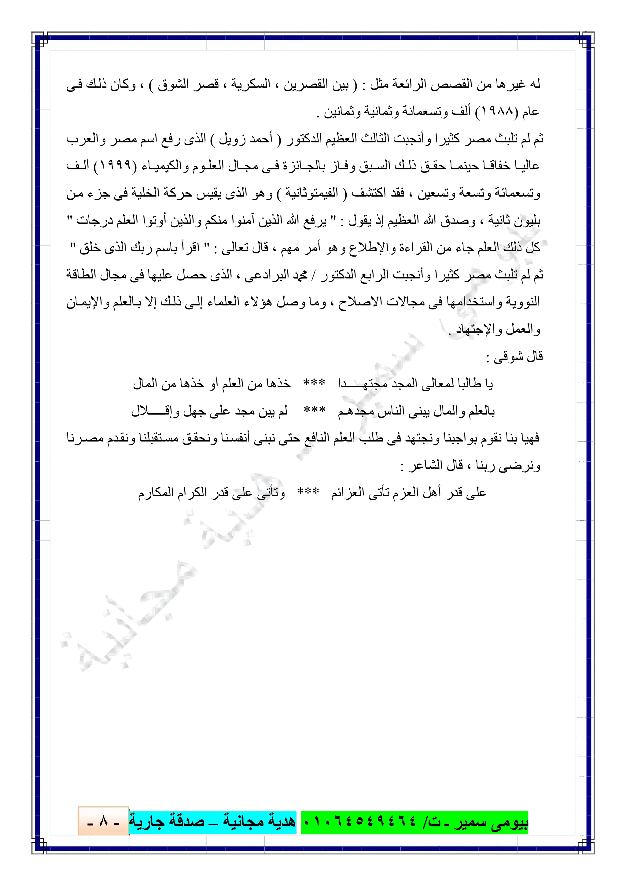 ‫ﺑﯿﻮ‬‫ت‬ ‫ـ‬ ‫ﺳﻤﯿﺮ‬ ‫ﻣﻰ‬/٠١٠٦٤٥٤٩٤٦٤‫ﻣﺠﺎﻧﯿﺔ‬ ‫ھﺪﯾﺔ‬–‫ﺟﺎرﯾﺔ‬ ‫ﺻﺪﻗﺔ‬-٨-

‫ﻣﺜﻞ‬ ‫اﻟﺮاﺋﻌﺔ‬ ‫اﻟﻘﺼﺺ‬ ‫ﻣﻦ‬ ‫ﻏﯿﺮھﺎ‬ ‫ﻟﮫ‬) :‫اﻟﻘﺼﺮﯾﻦ‬ ‫ﺑﯿﻦ‬،‫اﻟﺴﻜﺮﯾﺔ‬،‫اﻟﺸﻮق‬ ‫ﻗﺼﺮ‬(،‫ﻰ‬‫ﻓ‬ ‫ﻚ‬‫ذﻟ‬ ‫وﻛﺎن‬
‫ﻋﺎم‬)١٩٨٨(‫وﺛﻤﺎﻧﯿﻦ‬ ‫وﺛﻤﺎﻧﯿﺔ‬ ‫وﺗﺴﻌﻤﺎﺋﺔ‬ ‫أﻟﻒ‬.
‫اﻟﺪﻛﺘﻮر‬ ‫اﻟﻌﻈﯿﻢ‬ ‫اﻟﺜﺎﻟﺚ‬ ‫وأﻧﺠﺒﺖ‬ ‫ﻛﺜﯿﺮا‬ ‫ﻣﺼﺮ‬ ‫ﺗﻠﺒﺚ‬ ‫ﻟﻢ‬ ‫ﺛﻢ‬)‫زوﯾﻞ‬ ‫أﺣﻤﺪ‬(‫واﻟﻌﺮب‬ ‫ﻣﺼﺮ‬ ‫اﺳﻢ‬ ‫رﻓﻊ‬ ‫اﻟﺬى‬
‫ﺎء‬ ‫واﻟﻜﯿﻤﯿ‬ ‫ﻮم‬ ‫اﻟﻌﻠ‬ ‫ﺎل‬ ‫ﻣﺠ‬ ‫ﻰ‬ ‫ﻓ‬ ‫ﺎﺋﺰة‬ ‫ﺑﺎﻟﺠ‬ ‫ﺎز‬ ‫وﻓ‬ ‫ﺒﻖ‬ ‫اﻟﺴ‬ ‫ﻚ‬ ‫ذﻟ‬ ‫ﻖ‬ ‫ﺣﻘ‬ ‫ﺎ‬ ‫ﺣﯿﻨﻤ‬ ‫ﺎ‬ ‫ﺧﻔﺎﻗ‬ ‫ﺎ‬ ‫ﻋﺎﻟﯿ‬)١٩٩٩(‫ﻒ‬ ‫أﻟ‬
‫وﺗﺴﻌﺔ‬ ‫وﺗﺴﻌﻤﺎﺋﺔ‬‫وﺗﺴﻌﯿﻦ‬،‫اﻛﺘﺸﻒ‬ ‫ﻓﻘﺪ‬)‫اﻟﻔﯿﻤﺘﻮﺛﺎﻧﯿﺔ‬(‫ﻦ‬‫ﻣ‬ ‫ﺟﺰء‬ ‫ﻓﻰ‬ ‫اﻟﺨﻠﯿﺔ‬ ‫ﺣﺮﻛﺔ‬ ‫ﯾﻘﯿﺲ‬ ‫اﻟﺬى‬ ‫وھﻮ‬
‫ﺛﺎﻧﯿﺔ‬ ‫ﺑﻠﯿﻮن‬،‫ﯾﻘﻮل‬ ‫إذ‬ ‫اﻟﻌﻈﯿﻢ‬ ‫ﷲ‬ ‫وﺻﺪق‬" :‫درﺟﺎت‬ ‫اﻟﻌﻠﻢ‬ ‫أوﺗﻮا‬ ‫واﻟﺬﯾﻦ‬ ‫ﻣﻨﻜﻢ‬ ‫آﻣﻨﻮا‬ ‫اﻟﺬﯾﻦ‬ ‫ﷲ‬ ‫ﯾﺮﻓﻊ‬"
‫ﻣﮭﻢ‬ ‫أﻣﺮ‬ ‫وھﻮ‬ ‫واﻹطﻼع‬ ‫اﻟﻘﺮاءة‬ ‫ﻣﻦ‬ ‫ﺟﺎء‬ ‫اﻟﻌﻠﻢ‬ ‫ذﻟﻚ‬ ‫ﻛﻞ‬،‫ﺗﻌﺎﻟﻰ‬ ‫ﻗﺎل‬" :‫ﺧ‬ ‫اﻟﺬى‬ ‫رﺑﻚ‬ ‫ﺑﺎﺳﻢ‬ ‫اﻗﺮأ‬‫ﻠﻖ‬"
‫اﻟﺪﻛﺘﻮر‬ ‫اﻟﺮاﺑﻊ‬ ‫وأﻧﺠﺒﺖ‬ ‫ﻛﺜﯿﺮا‬ ‫ﻣﺼﺮ‬ ‫ﺗﻠﺒﺚ‬ ‫ﻟﻢ‬ ‫ﺛﻢ‬/‫اﻟﺒﺮادﻋﻰ‬ ‫ﷴ‬،‫اﻟﻄﺎﻗﺔ‬ ‫ﻣﺠﺎل‬ ‫ﻓﻰ‬ ‫ﻋﻠﯿﮭﺎ‬ ‫ﺣﺼﻞ‬ ‫اﻟﺬى‬
‫اﻻﺻﻼح‬ ‫ﻣﺠﺎﻻت‬ ‫ﻓﻰ‬ ‫واﺳﺘﺨﺪاﻣﮭﺎ‬ ‫اﻟﻨﻮوﯾﺔ‬،‫ﺎن‬‫واﻹﯾﻤ‬ ‫ﺎﻟﻌﻠﻢ‬‫ﺑ‬ ‫إﻻ‬ ‫ﻚ‬‫ذﻟ‬ ‫ﻰ‬‫إﻟ‬ ‫اﻟﻌﻠﻤﺎء‬ ‫ھﺆﻻء‬ ‫وﺻﻞ‬ ‫وﻣﺎ‬
‫واﻹﺟﺘﮭﺎد‬ ‫واﻟﻌﻤﻞ‬.
‫ﺷﻮﻗﻰ‬ ‫ﻗﺎل‬:
‫ﻣﺠﺘﮭـــــ‬ ‫اﻟﻤﺠﺪ‬ ‫ﻟﻤﻌﺎﻟﻰ‬ ‫طﺎﻟﺒﺎ‬ ‫ﯾﺎ‬‫ﺪا‬***‫اﻟﻤﺎل‬ ‫ﻣﻦ‬ ‫ﺧﺬھﺎ‬ ‫أو‬ ‫اﻟﻌﻠﻢ‬ ‫ﻣﻦ‬ ‫ﺧﺬھﺎ‬
‫ﻣﺠﺪھـﻢ‬ ‫اﻟﻨﺎس‬ ‫ﯾﺒﻨﻰ‬ ‫واﻟﻤﺎل‬ ‫ﺑﺎﻟﻌﻠﻢ‬***‫وإﻗـــــﻼل‬ ‫ﺟﮭﻞ‬ ‫ﻋﻠﻰ‬ ‫ﻣﺠﺪ‬ ‫ﯾﺒﻦ‬ ‫ﻟﻢ‬
‫ﺮﻧﺎ‬‫ﻣﺼ‬ ‫ﺪم‬‫وﻧﻘ‬ ‫ﺘﻘﺒﻠﻨﺎ‬‫ﻣﺴ‬ ‫ﻖ‬‫وﻧﺤﻘ‬ ‫ﻨﺎ‬‫أﻧﻔﺴ‬ ‫ﻧﺒﻨﻰ‬ ‫ﺣﺘﻰ‬ ‫اﻟﻨﺎﻓﻊ‬ ‫اﻟﻌﻠﻢ‬ ‫طﻠﺐ‬ ‫ﻓﻰ‬ ‫وﻧﺠﺘﮭﺪ‬ ‫ﺑﻮاﺟﺒﻨﺎ‬ ‫ﻧﻘﻮم‬ ‫ﺑﻨﺎ‬ ‫ﻓﮭﯿﺎ‬
‫رﺑﻨﺎ‬ ‫وﻧﺮﺿﻰ‬،‫اﻟﺸﺎﻋﺮ‬ ‫ﻗﺎل‬:
‫اﻟﻌﺰم‬ ‫أھﻞ‬ ‫ﻗﺪر‬ ‫ﻋﻠﻰ‬‫اﻟﻌﺰاﺋﻢ‬ ‫ﺗﺄﺗﻰ‬***‫اﻟﻤﻜﺎرم‬ ‫اﻟﻜﺮام‬ ‫ﻗﺪر‬ ‫ﻋﻠﻰ‬ ‫وﺗﺄﺗﻰ‬
 