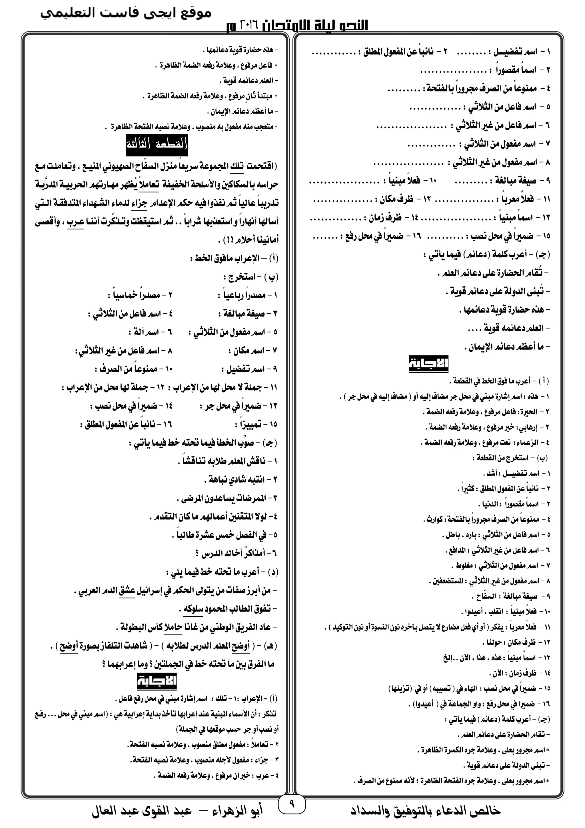 ‫والسداد‬ ‫بالتوفيق‬ ‫الدعاء‬ ‫خالص‬‫أ‬‫الزهراء‬ ‫بو‬–‫العال‬ ‫عبد‬ ‫القوى‬ ‫عبد‬ 9
1-......:‫ـــل‬ ‫ض‬ ‫ت‬‫اسم‬..2-‫ا‬‫عن‬‫ا‬‫ا‬‫نائب‬‫امل‬ ‫عو‬ ‫مل‬............:‫طلق‬
3-..................: ‫ا‬‫ا‬‫مقصوح‬‫ا‬‫ا‬‫امس‬
4-.........:‫تحة‬ ‫مال‬‫ا‬‫ا‬‫برتح‬‫الصرف‬‫من‬‫ا‬‫ا‬‫ممنوع‬
5-..............:‫الثالثي‬‫من‬‫فاعل‬‫اسم‬
6-................... :‫الثالثي‬‫غري‬‫من‬‫فاعل‬‫اسم‬
7-‫ا‬‫من‬ ‫عو‬ ‫م‬‫اسم‬............. :‫لثالثي‬
8-................... :‫الثالثي‬‫غري‬‫من‬ ‫عو‬ ‫م‬‫اسم‬
9-...:‫مبالغة‬‫غة‬ ‫ص‬......10-................... :‫ا‬‫ا‬ ‫مبن‬‫ا‬‫ال‬‫فع‬
11-........:‫ا‬‫ا‬‫معرم‬‫ا‬‫ال‬‫فع‬........12-....:‫مجمان‬‫ظرف‬............
13-‫م‬‫ا‬‫ا‬‫امس‬...................:‫ا‬‫ا‬ ‫بن‬14-..:‫زمان‬‫ظرف‬............
15-.....:‫نصب‬‫حمل‬‫يف‬‫ا‬‫ا‬‫ري‬ ‫ض‬.....16-‫ا‬‫ا‬‫ري‬ ‫ض‬...:‫حفك‬‫حمل‬‫يف‬....
)‫جـ‬-:‫يأتي‬‫ا‬ ‫ف‬)‫دعائم‬ ‫ة‬ ‫مل‬‫أعرب‬
-.‫العلم‬‫دعائم‬‫على‬‫احلضاحة‬‫ُقام‬‫ت‬
-.‫قوية‬‫دعائم‬‫على‬‫الدتلة‬‫ُبنى‬‫ت‬
-.‫ها‬ ‫دعائ‬‫قوية‬‫حضاحة‬‫هذه‬
-....‫قوية‬‫ه‬ ‫دعائ‬‫العلم‬
-‫دعائم‬‫أعظم‬‫ما‬.‫اضميان‬
)‫أ‬-.‫القطعة‬‫يف‬‫اخلط‬ ‫فو‬‫ما‬‫أعرب‬
1-.)‫جر‬‫حمل‬‫يف‬‫ه‬ ‫إل‬‫مضاف‬ ‫أت‬‫ه‬ ‫إل‬‫مضاف‬‫جر‬‫حمل‬‫يف‬‫مبين‬‫إشاحة‬‫اسم‬:‫هذه‬
2-.‫ة‬ ‫الض‬‫حفعه‬‫تعالمة‬،‫مرفوع‬‫فاعل‬:‫احلرية‬
3-.‫ة‬ ‫الض‬‫حفعه‬‫تعالمة‬،‫مرفوع‬‫خرب‬:‫إحهامي‬
4-‫م‬‫نعت‬ : ‫ا‬ ‫الزع‬.‫ة‬ ‫الض‬‫حفعه‬‫تعالمة‬،‫رفوع‬
)‫ب‬-:‫القطعة‬‫من‬‫استخرج‬
1-.‫أشد‬:‫ـــل‬ ‫ض‬ ‫ت‬‫اسم‬
2-.‫ا‬‫ا‬‫مثري‬:‫املطلق‬ ‫عو‬ ‫امل‬‫عن‬‫ا‬‫ا‬‫نائب‬
3-.‫ا‬ ‫الدن‬: ‫ا‬‫ا‬‫مقصوح‬‫ا‬‫ا‬‫امس‬
4-.‫مواحث‬:‫تحة‬ ‫مال‬‫ا‬‫ا‬‫برتح‬‫الصرف‬‫من‬‫ا‬‫ا‬‫ممنوع‬
5-‫فاعل‬‫اسم‬.‫ماطل‬،‫ماحد‬:‫الثالثي‬‫من‬
6-.‫املدافك‬:‫الثالثي‬‫غري‬‫من‬‫فاعل‬‫اسم‬
7-. ‫مغلوط‬:‫الثالثي‬‫من‬ ‫عو‬ ‫م‬‫اسم‬
8-. ‫حب‬ ‫املستضع‬:‫الثالثي‬‫غري‬‫من‬ ‫عو‬ ‫م‬‫اسم‬
9-. ‫ّاح‬‫الس‬ :‫مبالغة‬‫غة‬ ‫ص‬
10-‫ا‬‫ا‬ ‫مبن‬‫ا‬‫ال‬‫فع‬.‫دتا‬ ‫أع‬،‫انقلب‬ :
11-.)‫د‬ ‫التوم‬‫نون‬‫أت‬‫النسوة‬‫نون‬‫مآخره‬‫يتصل‬‫ال‬‫مضاحع‬‫فعل‬‫أي‬‫أت‬ ‫جمر‬ ‫ي‬:‫ا‬‫ا‬‫معرم‬‫ا‬‫ال‬‫فع‬
12-.‫حولنا‬:‫مجمان‬‫ظرف‬
13-‫..إخل‬‫اآلن‬،‫هذا‬،‫هذه‬:‫ا‬‫ا‬ ‫مبن‬‫ا‬‫ا‬‫امس‬
14-.‫اآلن‬:‫زمان‬‫ظرف‬
15-‫حمل‬‫يف‬‫ا‬‫ا‬‫ري‬ ‫ض‬)‫تزينها‬ ‫يف‬‫أت‬)‫به‬ ‫تص‬ ‫يف‬ ‫اهلا‬ :‫نصب‬
16-.)‫دتا‬ ‫أع‬ ‫يف‬‫اعة‬ ‫اجل‬‫تات‬:‫حفك‬‫حمل‬‫يف‬‫ا‬‫ا‬‫ري‬ ‫ض‬
)‫جـ‬-:‫يأتي‬‫ا‬ ‫ف‬)‫دعائم‬ ‫ة‬ ‫مل‬‫أعرب‬
-.‫العلم‬‫دعائم‬‫على‬‫احلضاحة‬‫تقام‬
.‫الظاهرة‬ ‫الجمسرة‬‫جره‬‫تعالمة‬،‫معلى‬‫برتح‬‫اسم‬*
-‫على‬‫الدتلة‬‫تبنى‬.‫قوية‬‫دعائم‬
.‫الصرف‬‫من‬‫ممنوع‬‫ألنه‬‫؛‬‫الظاهرة‬‫تحة‬ ‫ال‬‫جره‬‫تعالمة‬،‫معلى‬‫برتح‬‫اسم‬*
-.‫ها‬ ‫دعائ‬‫قوية‬‫حضاحة‬‫هذه‬
. ‫الظاهرة‬‫ة‬ ‫الض‬‫حفعه‬‫تعالمة‬،‫مرفوع‬‫فاعل‬ *
-.‫قوية‬‫ه‬ ‫دعائ‬‫العلم‬
. ‫الظاهرة‬‫ة‬ ‫الض‬‫حفعه‬‫تعالمة‬،‫مرفوع‬ٍ‫ن‬‫ثا‬‫مبتدأ‬ *
-‫اضميا‬‫دعائم‬‫أعظم‬‫ما‬.‫ن‬
. ‫الظاهرة‬‫تحة‬ ‫ال‬‫نصبه‬‫تعالمة‬،‫منصوب‬‫مه‬ ‫عو‬ ‫م‬‫منه‬‫متعجب‬*
‫الثالثة‬ ‫القطعة‬
‫ت‬ ‫اقتح‬‫تلك‬‫مـك‬‫تتعاملـت‬،‫ـك‬ ‫املن‬‫وني‬ ‫الصه‬‫ّاح‬‫الس‬ ‫منز‬‫ا‬‫ا‬‫سريع‬‫وعة‬ ‫اجمل‬
‫ة‬ ‫اخل‬‫تاألسلحة‬‫مالسجمامحب‬‫حراسه‬‫ا‬‫ال‬‫تعام‬‫َّمـة‬‫املدح‬‫ـة‬ ‫احلرم‬‫مهـاحتهم‬‫ُظهر‬‫ي‬
‫ه‬ ‫ف‬‫ذتا‬ ‫ن‬‫ثم‬‫ا‬‫ا‬ ‫عال‬‫ا‬‫ا‬‫تدحيب‬‫اضعدام‬‫حجمم‬‫جزا‬‫الـيت‬‫املتدفقـة‬ ‫الشـهدا‬ ‫لدما‬
‫أننـا‬‫َّرم‬‫تتـذم‬‫قظت‬ ‫است‬‫ثم‬..‫ا‬‫ا‬‫شرام‬‫استعذمها‬‫ت‬‫ا‬‫ا‬‫أنهاح‬‫أساهلا‬‫عـرب‬‫تأقصـى‬،
.)!!‫أحالم‬‫نا‬ ‫أمان‬
)‫أ‬–:‫اخلط‬ ‫مافو‬‫اضعراب‬
)‫ب‬-:‫استخرج‬
1-:‫ا‬‫ا‬ ‫حماع‬‫ا‬‫ا‬‫مصدح‬2-:‫ا‬‫ا‬ ‫مخاس‬‫ا‬‫ا‬‫مصدح‬
3-:‫مبالغة‬‫غة‬ ‫ص‬4-‫اسم‬:‫الثالثي‬‫من‬‫فاعل‬
5-:‫الثالثي‬‫من‬ ‫عو‬ ‫م‬‫اسم‬6-:‫آلة‬‫اسم‬
7-:‫مجمان‬‫اسم‬8-:‫الثالثي‬‫غري‬‫من‬‫فاعل‬‫اسم‬
9-:‫ل‬ ‫ض‬ ‫ت‬‫اسم‬10-:‫الصرف‬‫من‬‫ا‬‫ا‬‫ممنوع‬
11-:‫اضعراب‬‫من‬‫هلا‬‫حمل‬‫ال‬‫مجلة‬12-:‫اضعراب‬‫من‬‫حمل‬‫هلا‬‫مجلة‬
13-:‫جر‬‫حمل‬‫يف‬‫ا‬‫ا‬‫ري‬ ‫ض‬14-:‫نصب‬‫حمل‬‫يف‬‫ا‬‫ا‬‫ري‬ ‫ض‬
15-:‫ا‬‫ا‬‫ز‬ ‫مت‬16-:‫املطلق‬ ‫عو‬ ‫امل‬‫عن‬‫ا‬‫ا‬‫نائب‬
)‫جـ‬-:‫يأتي‬‫ا‬ ‫ف‬‫خط‬‫حتته‬‫ا‬ ‫ف‬‫اخلطأ‬‫ِّب‬‫صو‬
1-.‫ا‬‫ا‬‫تناقش‬‫طالمه‬‫املعلم‬‫ناقش‬
2-.‫نباهة‬‫شادي‬‫انتبه‬
3-.‫املرضى‬‫يساعدتن‬‫رضام‬ ‫امل‬
4-.‫التقدم‬‫مان‬‫ما‬‫اهلم‬ ‫أع‬‫املتقنحب‬‫لوال‬
5-.‫ا‬‫ا‬‫طالب‬‫عشرة‬‫مخس‬‫صل‬ ‫ال‬‫يف‬
6-‫ك‬ ‫الدحس‬‫أخاك‬ٌ‫ر‬‫أمذام‬
)‫د‬-:‫يلي‬‫ا‬ ‫ف‬‫خط‬‫حتته‬‫ما‬‫أعرب‬
-‫ل‬ ‫إسرائ‬‫يف‬‫احلجمم‬‫يتوىل‬‫من‬‫ام‬ ‫ص‬‫أمرز‬‫من‬‫عشق‬.‫العرمي‬‫الدم‬
-‫ود‬ ‫احمل‬‫الطالب‬ ‫و‬ ‫ت‬‫سلومه‬.
-‫غانا‬‫من‬‫الوطين‬‫ريق‬ ‫ال‬‫عاد‬‫حامال‬.‫البطولة‬‫مأس‬
)‫هـ‬-‫أتض‬‫الدح‬‫املعلم‬)‫لطالمه‬‫س‬-‫مصوحة‬‫از‬ ‫التل‬‫شاهدم‬‫أتض‬.)
‫ك‬‫ا‬ ‫إعرامه‬‫تما‬‫ك‬‫لتحب‬ ‫اجل‬‫يف‬‫خط‬‫حتته‬‫ما‬‫محب‬ ‫ر‬ ‫ال‬‫ما‬
)‫أ‬-:‫اضعراب‬1-.‫فاعل‬‫حفك‬‫حمل‬‫يف‬‫مبين‬‫إشاحة‬‫اسم‬ :‫تلك‬
‫ح‬...‫حمل‬‫يف‬‫مبين‬‫اسم‬ :‫هي‬‫ة‬ ‫إعرام‬‫مداية‬‫تأخذ‬‫إعرامها‬‫عند‬‫ة‬ ‫املبن‬ ‫األمسا‬‫أن‬:‫تذمر‬‫فـك‬
)‫لة‬ ‫اجل‬‫يف‬‫موقعها‬‫حسب‬ ‫جر‬‫أت‬‫نصب‬‫أت‬
2-.‫تحة‬ ‫ال‬‫نصبه‬‫تعالمة‬،‫منصوب‬‫مطلق‬ ‫عو‬ ‫م‬:‫ا‬‫ال‬‫تعام‬
3-.‫تحة‬ ‫ال‬‫نصبه‬‫تعالمة‬،‫منصوب‬‫ألجله‬ ‫عو‬ ‫م‬: ‫جزا‬
4-.‫ة‬ ‫الض‬‫حفعه‬‫تعالمة‬،‫مرفوع‬‫أن‬‫خرب‬:‫عرب‬
 
