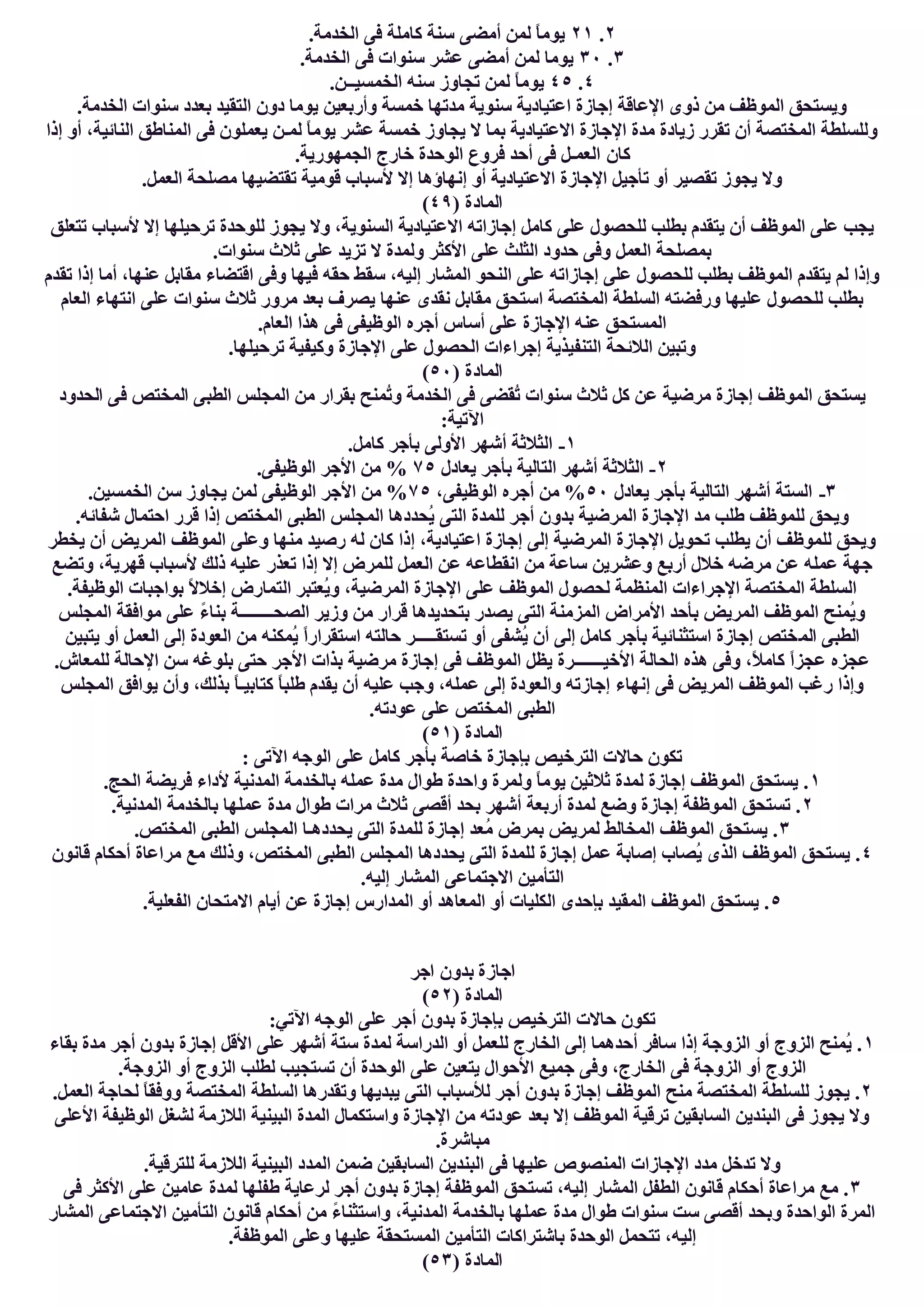 ٢.٢١.‫اﻟﺨﺪﻣﺔ‬ ‫ﻓﻰ‬ ‫ﻛﺎﻣﻠﺔ‬ ‫ﺳﻨﺔ‬ ‫أﻣﻀﻰ‬ ‫ﻟﻤﻦ‬ ً‫ﺎ‬‫ﯾﻮﻣ‬
٣.٣٠.‫اﻟﺨﺪﻣﺔ‬ ‫ﻓﻰ‬ ‫ﺳﻨﻮات‬ ‫ﻋﺸﺮ‬ ‫أﻣﻀﻰ‬ ‫ﻟﻤﻦ‬ ‫ﯾﻮﻣﺎ‬
٤.٤٥ً‫ﺎ‬‫ﯾﻮﻣ‬.‫اﻟﺨﻤﺴﯿــﻦ‬ ‫ﺳﻨﮫ‬ ‫ﺗﺠﺎوز‬ ‫ﻟﻤﻦ‬
.‫اﻟﺨﺪﻣﺔ‬ ‫ﺳﻨﻮات‬ ‫ﺑﻌﺪد‬ ‫اﻟﺘﻘﯿﺪ‬ ‫دون‬ ‫ﯾﻮﻣﺎ‬ ‫وأرﺑﻌﯿﻦ‬ ‫ﺧﻤﺴﺔ‬ ‫ﻣﺪﺗﮭﺎ‬ ‫ﺳﻨﻮﯾﺔ‬ ‫اﻋﺘﯿﺎدﯾﺔ‬ ‫إﺟﺎزة‬ ‫اﻹﻋﺎﻗﺔ‬ ‫ذوى‬ ‫ﻣﻦ‬ ‫اﻟﻤﻮظﻒ‬ ‫وﯾﺴﺘﺤﻖ‬
‫إذا‬ ‫أو‬ ،‫اﻟﻨﺎﺋﯿﺔ‬ ‫اﻟﻤﻨﺎطﻖ‬ ‫ﻓﻰ‬ ‫ﯾﻌﻤﻠﻮن‬ ‫ﻟﻤـﻦ‬ ً‫ﺎ‬‫ﯾﻮﻣ‬ ‫ﻋﺸﺮ‬ ‫ﺧﻤﺴﺔ‬ ‫ﯾﺠﺎوز‬ ‫ﻻ‬ ‫ﺑﻤﺎ‬ ‫اﻻﻋﺘﯿﺎدﯾﺔ‬ ‫اﻹﺟﺎزة‬ ‫ﻣﺪة‬ ‫زﯾﺎدة‬ ‫ﺗﻘﺮر‬ ‫أن‬ ‫اﻟﻤﺨﺘﺼﺔ‬ ‫وﻟﻠﺴﻠﻄﺔ‬
‫ﻛﺎن‬.‫اﻟﺠﻤﮭﻮرﯾﺔ‬ ‫ﺧﺎرج‬ ‫اﻟﻮﺣﺪة‬ ‫ﻓﺮوع‬ ‫أﺣﺪ‬ ‫ﻓﻰ‬ ‫اﻟﻌﻤـﻞ‬
.‫اﻟﻌﻤﻞ‬ ‫ﻣﺼﻠﺤﺔ‬ ‫ﺗﻘﺘﻀﯿﮭﺎ‬ ‫ﻗﻮﻣﯿﺔ‬ ‫ﻷﺳﺒﺎب‬ ‫إﻻ‬ ‫إﻧﮭﺎؤھﺎ‬ ‫أو‬ ‫اﻻﻋﺘﯿﺎدﯾﺔ‬ ‫اﻹﺟﺎزة‬ ‫ﺗﺄﺟﯿﻞ‬ ‫أو‬ ‫ﺗﻘﺼﯿﺮ‬ ‫ﯾﺠﻮز‬ ‫وﻻ‬
) ‫اﻟﻤﺎدة‬٤٩(
‫ﺗﺘ‬ ‫ﻷﺳﺒﺎب‬ ‫إﻻ‬ ‫ﺗﺮﺣﯿﻠﮭﺎ‬ ‫ﻟﻠﻮﺣﺪة‬ ‫ﯾﺠﻮز‬ ‫وﻻ‬ ،‫اﻟﺴﻨﻮﯾﺔ‬ ‫اﻻﻋﺘﯿﺎدﯾﺔ‬ ‫إﺟﺎزاﺗﮫ‬ ‫ﻛﺎﻣﻞ‬ ‫ﻋﻠﻰ‬ ‫ﻟﻠﺤﺼﻮل‬ ‫ﺑﻄﻠﺐ‬ ‫ﯾﺘﻘﺪم‬ ‫أن‬ ‫اﻟﻤﻮظﻒ‬ ‫ﻋﻠﻰ‬ ‫ﯾﺠﺐ‬‫ﻌﻠﻖ‬
.‫ﺳﻨﻮات‬ ‫ﺛﻼث‬ ‫ﻋﻠﻰ‬ ‫ﺗﺰﯾﺪ‬ ‫ﻻ‬ ‫وﻟﻤﺪة‬ ‫اﻷﻛﺜﺮ‬ ‫ﻋﻠﻰ‬ ‫اﻟﺜﻠﺚ‬ ‫ﺣﺪود‬ ‫وﻓﻰ‬ ‫اﻟﻌﻤﻞ‬ ‫ﺑﻤﺼﻠﺤﺔ‬
‫ﺗﻘﺪم‬ ‫إذا‬ ‫أﻣﺎ‬ ،‫ﻋﻨﮭﺎ‬ ‫ﻣﻘﺎﺑﻞ‬ ‫اﻗﺘﻀﺎء‬ ‫وﻓﻰ‬ ‫ﻓﯿﮭﺎ‬ ‫ﺣﻘﮫ‬ ‫ﺳﻘﻂ‬ ،‫إﻟﯿﮫ‬ ‫اﻟﻤﺸﺎر‬ ‫اﻟﻨﺤﻮ‬ ‫ﻋﻠﻰ‬ ‫إﺟﺎزاﺗﮫ‬ ‫ﻋﻠﻰ‬ ‫ﻟﻠﺤﺼﻮل‬ ‫ﺑﻄﻠﺐ‬ ‫اﻟﻤﻮظﻒ‬ ‫ﯾﺘﻘﺪم‬ ‫ﻟﻢ‬ ‫وإذا‬
‫ﯾﺼﺮف‬ ‫ﻋﻨﮭﺎ‬ ‫ﻧﻘﺪى‬ ‫ﻣﻘﺎﺑﻞ‬ ‫اﺳﺘﺤﻖ‬ ‫اﻟﻤﺨﺘﺼﺔ‬ ‫اﻟﺴﻠﻄﺔ‬ ‫ورﻓﻀﺘﮫ‬ ‫ﻋﻠﯿﮭﺎ‬ ‫ﻟﻠﺤﺼﻮل‬ ‫ﺑﻄﻠﺐ‬‫اﻟﻌﺎم‬ ‫اﻧﺘﮭﺎء‬ ‫ﻋﻠﻰ‬ ‫ﺳﻨﻮات‬ ‫ﺛﻼث‬ ‫ﻣﺮور‬ ‫ﺑﻌﺪ‬
.‫اﻟﻌﺎم‬ ‫ھﺬا‬ ‫ﻓﻰ‬ ‫اﻟﻮظﯿﻔﻰ‬ ‫أﺟﺮه‬ ‫أﺳﺎس‬ ‫ﻋﻠﻰ‬ ‫اﻹﺟﺎزة‬ ‫ﻋﻨﮫ‬ ‫اﻟﻤﺴﺘﺤﻖ‬
.‫ﺗﺮﺣﯿﻠﮭﺎ‬ ‫وﻛﯿﻔﯿﺔ‬ ‫اﻹﺟﺎزة‬ ‫ﻋﻠﻰ‬ ‫اﻟﺤﺼﻮل‬ ‫إﺟﺮاءات‬ ‫اﻟﺘﻨﻔﯿﺬﯾﺔ‬ ‫اﻟﻼﺋﺤﺔ‬ ‫وﺗﺒﯿﻦ‬
) ‫اﻟﻤﺎدة‬٥٠(
‫اﻟ‬ ‫اﻟﻤﺠﻠﺲ‬ ‫ﻣﻦ‬ ‫ﺑﻘﺮار‬ ‫ُﻤﻨﺢ‬‫ﺗ‬‫و‬ ‫اﻟﺨﺪﻣﺔ‬ ‫ﻓﻰ‬ ‫ُﻘﻀﻰ‬‫ﺗ‬ ‫ﺳﻨﻮات‬ ‫ﺛﻼث‬ ‫ﻛﻞ‬ ‫ﻋﻦ‬ ‫ﻣﺮﺿﯿﺔ‬ ‫إﺟﺎزة‬ ‫اﻟﻤﻮظﻒ‬ ‫ﯾﺴﺘﺤﻖ‬‫اﻟﺤﺪود‬ ‫ﻓﻰ‬ ‫اﻟﻤﺨﺘﺺ‬ ‫ﻄﺒﻰ‬
:‫اﻵﺗﯿﺔ‬
١-.‫ﻛﺎﻣﻞ‬ ‫ﺑﺄﺟﺮ‬ ‫اﻷوﻟﻰ‬ ‫أﺷﮭﺮ‬ ‫اﻟﺜﻼﺛﺔ‬
٢-‫ﯾﻌﺎدل‬ ‫ﺑﺄﺟﺮ‬ ‫اﻟﺘﺎﻟﯿﺔ‬ ‫أﺷﮭﺮ‬ ‫اﻟﺜﻼﺛﺔ‬٧٥.‫اﻟﻮظﯿﻔﻰ‬ ‫اﻷﺟﺮ‬ ‫ﻣﻦ‬ %
٣-‫ﯾﻌﺎدل‬ ‫ﺑﺄﺟﺮ‬ ‫اﻟﺘﺎﻟﯿﺔ‬ ‫أﺷﮭﺮ‬ ‫اﻟﺴﺘﺔ‬٥٠،‫اﻟﻮظﯿﻔﻰ‬ ‫أﺟﺮه‬ ‫ﻣﻦ‬ %٧٥.‫اﻟﺨﻤﺴﯿﻦ‬ ‫ﺳﻦ‬ ‫ﯾﺠﺎوز‬ ‫ﻟﻤﻦ‬ ‫اﻟﻮظﯿﻔﻰ‬ ‫اﻷﺟﺮ‬ ‫ﻣﻦ‬ %
‫ﺑﺪو‬ ‫اﻟﻤﺮﺿﯿﺔ‬ ‫اﻹﺟﺎزة‬ ‫ﻣﺪ‬ ‫طﻠﺐ‬ ‫ﻟﻠﻤﻮظﻒ‬ ‫وﯾﺤﻖ‬.‫ﺷﻔﺎﺋﮫ‬ ‫اﺣﺘﻤﺎل‬ ‫ﻗﺮر‬ ‫إذا‬ ‫اﻟﻤﺨﺘﺺ‬ ‫اﻟﻄﺒﻰ‬ ‫اﻟﻤﺠﻠﺲ‬ ‫ُﺤﺪدھﺎ‬‫ﯾ‬ ‫اﻟﺘﻰ‬ ‫ﻟﻠﻤﺪة‬ ‫أﺟﺮ‬ ‫ن‬
‫ﯾﺨﻄﺮ‬ ‫أن‬ ‫اﻟﻤﺮﯾﺾ‬ ‫اﻟﻤﻮظﻒ‬ ‫وﻋﻠﻰ‬ ‫ﻣﻨﮭﺎ‬ ‫رﺻﯿﺪ‬ ‫ﻟﮫ‬ ‫ﻛﺎن‬ ‫إذا‬ ،‫اﻋﺘﯿﺎدﯾﺔ‬ ‫إﺟﺎزة‬ ‫إﻟﻰ‬ ‫اﻟﻤﺮﺿﯿﺔ‬ ‫اﻹﺟﺎزة‬ ‫ﺗﺤﻮﯾﻞ‬ ‫ﯾﻄﻠﺐ‬ ‫أن‬ ‫ﻟﻠﻤﻮظﻒ‬ ‫وﯾﺤﻖ‬
‫ﻋ‬ ‫ﺗﻌﺬر‬ ‫إذا‬ ‫إﻻ‬ ‫ﻟﻠﻤﺮض‬ ‫اﻟﻌﻤﻞ‬ ‫ﻋﻦ‬ ‫اﻧﻘﻄﺎﻋﮫ‬ ‫ﻣﻦ‬ ‫ﺳﺎﻋﺔ‬ ‫وﻋﺸﺮﯾﻦ‬ ‫أرﺑﻊ‬ ‫ﺧﻼل‬ ‫ﻣﺮﺿﮫ‬ ‫ﻋﻦ‬ ‫ﻋﻤﻠﮫ‬ ‫ﺟﮭﺔ‬‫وﺗﻀﻊ‬ ،‫ﻗﮭﺮﯾﺔ‬ ‫ﻷﺳﺒﺎب‬ ‫ذﻟﻚ‬ ‫ﻠﯿﮫ‬
.‫اﻟﻮظﯿﻔﺔ‬ ‫ﺑﻮاﺟﺒﺎت‬ ً‫ﻻ‬‫إﺧﻼ‬ ‫اﻟﺘﻤﺎرض‬ ‫ُﻌﺘﺒﺮ‬‫ﯾ‬‫و‬ ،‫اﻟﻤﺮﺿﯿﺔ‬ ‫اﻹﺟﺎزة‬ ‫ﻋﻠﻰ‬ ‫اﻟﻤﻮظﻒ‬ ‫ﻟﺤﺼﻮل‬ ‫اﻟﻤﻨﻈﻤﺔ‬ ‫اﻹﺟﺮاءات‬ ‫اﻟﻤﺨﺘﺼﺔ‬ ‫اﻟﺴﻠﻄﺔ‬
‫اﻟﻤﺠﻠﺲ‬ ‫ﻣﻮاﻓﻘﺔ‬ ‫ﻋﻠﻰ‬ ً‫ء‬‫ﺑﻨﺎ‬ ‫اﻟﺼﺤــــــــﺔ‬ ‫وزﯾﺮ‬ ‫ﻣﻦ‬ ‫ﻗﺮار‬ ‫ﺑﺘﺤﺪﯾﺪھﺎ‬ ‫ﯾﺼﺪر‬ ‫اﻟﺘﻰ‬ ‫اﻟﻤﺰﻣﻨﺔ‬ ‫اﻷﻣﺮاض‬ ‫ﺑﺄﺣﺪ‬ ‫اﻟﻤﺮﯾﺾ‬ ‫اﻟﻤﻮظﻒ‬ ‫ُﻤﻨﺢ‬‫ﯾ‬‫و‬
‫اﻟﻤ‬ ‫اﻟﻄﺒﻰ‬‫ﯾﺘﺒﯿﻦ‬ ‫أو‬ ‫اﻟﻌﻤﻞ‬ ‫إﻟﻰ‬ ‫اﻟﻌﻮدة‬ ‫ﻣﻦ‬ ‫ُﻤﻜﻨﮫ‬‫ﯾ‬ ً‫ا‬‫اﺳﺘﻘﺮار‬ ‫ﺣﺎﻟﺘﮫ‬ ‫ﺗﺴﺘﻘـــــﺮ‬ ‫أو‬ ‫ُﺸﻔﻰ‬‫ﯾ‬ ‫أن‬ ‫إﻟﻰ‬ ‫ﻛﺎﻣﻞ‬ ‫ﺑﺄﺟﺮ‬ ‫اﺳﺘﺜﻨﺎﺋﯿﺔ‬ ‫إﺟﺎزة‬ ‫ﺨﺘﺺ‬
.‫ﻟﻠﻤﻌﺎش‬ ‫اﻹﺣﺎﻟﺔ‬ ‫ﺳﻦ‬ ‫ﺑﻠﻮﻏﮫ‬ ‫ﺣﺘﻰ‬ ‫اﻷﺟﺮ‬ ‫ﺑﺬات‬ ‫ﻣﺮﺿﯿﺔ‬ ‫إﺟﺎزة‬ ‫ﻓﻰ‬ ‫اﻟﻤﻮظﻒ‬ ‫ﯾﻈﻞ‬ ‫اﻷﺧﯿـــــــﺮة‬ ‫اﻟﺤﺎﻟﺔ‬ ‫ھﺬه‬ ‫وﻓﻰ‬ ،ً‫ﻼ‬‫ﻛﺎﻣ‬ ً‫ا‬‫ﻋﺠﺰ‬ ‫ﻋﺠﺰه‬
‫إﻧﮭﺎء‬ ‫ﻓﻰ‬ ‫اﻟﻤﺮﯾﺾ‬ ‫اﻟﻤﻮظﻒ‬ ‫رﻏﺐ‬ ‫وإذا‬‫اﻟﻤﺠﻠﺲ‬ ‫ﯾﻮاﻓﻖ‬ ‫وأن‬ ،‫ﺑﺬﻟﻚ‬ ً‫ﺎ‬‫ﻛﺘﺎﺑﯿـ‬ ً‫ﺎ‬‫طﻠﺒ‬ ‫ﯾﻘﺪم‬ ‫أن‬ ‫ﻋﻠﯿﮫ‬ ‫وﺟﺐ‬ ،‫ﻋﻤﻠﮫ‬ ‫إﻟﻰ‬ ‫واﻟﻌﻮدة‬ ‫إﺟﺎزﺗﮫ‬
.‫ﻋﻮدﺗﮫ‬ ‫ﻋﻠﻰ‬ ‫اﻟﻤﺨﺘﺺ‬ ‫اﻟﻄﺒﻰ‬
) ‫اﻟﻤﺎدة‬٥١(
: ‫اﻵﺗﻰ‬ ‫اﻟﻮﺟﮫ‬ ‫ﻋﻠﻰ‬ ‫ﻛﺎﻣﻞ‬ ‫ﺑﺄﺟﺮ‬ ‫ﺧﺎﺻﺔ‬ ‫ﺑﺈﺟﺎزة‬ ‫اﻟﺘﺮﺧﯿﺺ‬ ‫ﺣﺎﻻت‬ ‫ﺗﻜﻮن‬
١‫اﻟﻤﺪﻧﯿﺔ‬ ‫ﺑﺎﻟﺨﺪﻣﺔ‬ ‫ﻋﻤﻠﮫ‬ ‫ﻣﺪة‬ ‫طﻮال‬ ‫واﺣﺪة‬ ‫وﻟﻤﺮة‬ ً‫ﺎ‬‫ﯾﻮﻣ‬ ‫ﺛﻼﺛﯿﻦ‬ ‫ﻟﻤﺪة‬ ‫إﺟﺎزة‬ ‫اﻟﻤﻮظﻒ‬ ‫ﯾﺴﺘﺤﻖ‬ ..‫اﻟﺤﺞ‬ ‫ﻓﺮﯾﻀﺔ‬ ‫ﻷداء‬
٢.‫اﻟﻤﺪﻧﯿﺔ‬ ‫ﺑﺎﻟﺨﺪﻣﺔ‬ ‫ﻋﻤﻠﮭﺎ‬ ‫ﻣﺪة‬ ‫طﻮال‬ ‫ﻣﺮات‬ ‫ﺛﻼث‬ ‫أﻗﺼﻰ‬ ‫ﺑﺤﺪ‬ ‫أﺷﮭﺮ‬ ‫أرﺑﻌﺔ‬ ‫ﻟﻤﺪة‬ ‫وﺿﻊ‬ ‫إﺟﺎزة‬ ‫اﻟﻤﻮظﻔﺔ‬ ‫ﺗﺴﺘﺤﻖ‬ .
٣.‫اﻟﻤﺨﺘﺺ‬ ‫اﻟﻄﺒﻰ‬ ‫اﻟﻤﺠﻠﺲ‬ ‫ﯾﺤﺪدھـﺎ‬ ‫اﻟﺘﻰ‬ ‫ﻟﻠﻤﺪة‬ ‫إﺟﺎزة‬ ‫ُﻌﺪ‬‫ﻣ‬ ‫ﺑﻤﺮض‬ ‫ﻟﻤﺮﯾﺾ‬ ‫اﻟﻤﺨﺎﻟﻂ‬ ‫اﻟﻤﻮظﻒ‬ ‫ﯾﺴﺘﺤﻖ‬ .
٤‫ﯾﺤﺪ‬ ‫اﻟﺘﻰ‬ ‫ﻟﻠﻤﺪة‬ ‫إﺟﺎزة‬ ‫ﻋﻤﻞ‬ ‫إﺻﺎﺑﺔ‬ ‫ُﺼﺎب‬‫ﯾ‬ ‫اﻟﺬى‬ ‫اﻟﻤﻮظﻒ‬ ‫ﯾﺴﺘﺤﻖ‬ .‫ﻗﺎﻧﻮن‬ ‫أﺣﻜﺎم‬ ‫ﻣﺮاﻋﺎة‬ ‫ﻣﻊ‬ ‫وذﻟﻚ‬ ،‫اﻟﻤﺨﺘﺺ‬ ‫اﻟﻄﺒﻰ‬ ‫اﻟﻤﺠﻠﺲ‬ ‫دھﺎ‬
.‫إﻟﯿﮫ‬ ‫اﻟﻤﺸﺎر‬ ‫اﻻﺟﺘﻤﺎﻋﻰ‬ ‫اﻟﺘﺄﻣﯿﻦ‬
٥.‫اﻟﻔﻌﻠﯿﺔ‬ ‫اﻻﻣﺘﺤﺎن‬ ‫أﯾﺎم‬ ‫ﻋﻦ‬ ‫إﺟﺎزة‬ ‫اﻟﻤﺪارس‬ ‫أو‬ ‫اﻟﻤﻌﺎھﺪ‬ ‫أو‬ ‫اﻟﻜﻠﯿﺎت‬ ‫ﺑﺈﺣﺪى‬ ‫اﻟﻤﻘﯿﺪ‬ ‫اﻟﻤﻮظﻒ‬ ‫ﯾﺴﺘﺤﻖ‬ .
‫اﺟﺮ‬ ‫ﺑﺪون‬ ‫اﺟﺎزة‬
) ‫اﻟﻤﺎدة‬٥٢(
:‫اﻵﺗﻲ‬ ‫اﻟﻮﺟﮫ‬ ‫ﻋﻠﻰ‬ ‫أﺟﺮ‬ ‫ﺑﺪون‬ ‫ﺑﺈﺟﺎزة‬ ‫اﻟﺘﺮﺧﯿﺺ‬ ‫ﺣﺎﻻت‬ ‫ﺗﻜﻮن‬
١‫ﺑﻘﺎء‬ ‫ﻣﺪة‬ ‫أﺟﺮ‬ ‫ﺑﺪون‬ ‫إﺟﺎزة‬ ‫اﻷﻗﻞ‬ ‫ﻋﻠﻰ‬ ‫أﺷﮭﺮ‬ ‫ﺳﺘﺔ‬ ‫ﻟﻤﺪة‬ ‫اﻟﺪراﺳﺔ‬ ‫أو‬ ‫ﻟﻠﻌﻤﻞ‬ ‫اﻟﺨﺎرج‬ ‫إﻟﻰ‬ ‫أﺣﺪھﻤﺎ‬ ‫ﺳﺎﻓﺮ‬ ‫إذا‬ ‫اﻟﺰوﺟﺔ‬ ‫أو‬ ‫اﻟﺰوج‬ ‫ُﻤﻨﺢ‬‫ﯾ‬ .
.‫اﻟﺰوﺟﺔ‬ ‫أو‬ ‫اﻟﺰوج‬ ‫ﻟﻄﻠﺐ‬ ‫ﺗﺴﺘﺠﯿﺐ‬ ‫أن‬ ‫اﻟﻮﺣﺪة‬ ‫ﻋﻠﻰ‬ ‫ﯾﺘﻌﯿﻦ‬ ‫اﻷﺣﻮال‬ ‫ﺟﻤﯿﻊ‬ ‫وﻓﻰ‬ ،‫اﻟﺨﺎرج‬ ‫ﻓﻰ‬ ‫اﻟﺰوﺟﺔ‬ ‫أو‬ ‫اﻟﺰوج‬
٢‫أ‬ ‫ﺑﺪون‬ ‫إﺟﺎزة‬ ‫اﻟﻤﻮظﻒ‬ ‫ﻣﻨﺢ‬ ‫اﻟﻤﺨﺘﺼﺔ‬ ‫ﻟﻠﺴﻠﻄﺔ‬ ‫ﯾﺠﻮز‬ ..‫اﻟﻌﻤﻞ‬ ‫ﻟﺤﺎﺟﺔ‬ ً‫ﺎ‬‫ووﻓﻘ‬ ‫اﻟﻤﺨﺘﺼﺔ‬ ‫اﻟﺴﻠﻄﺔ‬ ‫وﺗﻘﺪرھﺎ‬ ‫ﯾﺒﺪﯾﮭﺎ‬ ‫اﻟﺘﻰ‬ ‫ﻟﻸﺳﺒﺎب‬ ‫ﺟﺮ‬
‫اﻷﻋﻠﻰ‬ ‫اﻟﻮظﯿﻔﺔ‬ ‫ﻟﺸﻐﻞ‬ ‫اﻟﻼزﻣﺔ‬ ‫اﻟﺒﯿﻨﯿﺔ‬ ‫اﻟﻤﺪة‬ ‫واﺳﺘﻜﻤﺎل‬ ‫اﻹﺟﺎزة‬ ‫ﻣﻦ‬ ‫ﻋﻮدﺗﮫ‬ ‫ﺑﻌﺪ‬ ‫إﻻ‬ ‫اﻟﻤﻮظﻒ‬ ‫ﺗﺮﻗﯿﺔ‬ ‫اﻟﺴﺎﺑﻘﯿﻦ‬ ‫اﻟﺒﻨﺪﯾﻦ‬ ‫ﻓﻰ‬ ‫ﯾﺠﻮز‬ ‫وﻻ‬
.‫ﻣﺒﺎﺷﺮة‬
‫اﻟﻤﺪ‬ ‫ﺿﻤﻦ‬ ‫اﻟﺴﺎﺑﻘﯿﻦ‬ ‫اﻟﺒﻨﺪﯾﻦ‬ ‫ﻓﻰ‬ ‫ﻋﻠﯿﮭﺎ‬ ‫اﻟﻤﻨﺼﻮص‬ ‫اﻹﺟﺎزات‬ ‫ﻣﺪد‬ ‫ﺗﺪﺧﻞ‬ ‫وﻻ‬.‫ﻟﻠﺘﺮﻗﯿﺔ‬ ‫اﻟﻼزﻣﺔ‬ ‫اﻟﺒﯿﻨﯿﺔ‬ ‫د‬
٣‫ﻓﻰ‬ ‫اﻷﻛﺜﺮ‬ ‫ﻋﻠﻰ‬ ‫ﻋﺎﻣﯿﻦ‬ ‫ﻟﻤﺪة‬ ‫طﻔﻠﮭﺎ‬ ‫ﻟﺮﻋﺎﯾﺔ‬ ‫أﺟﺮ‬ ‫ﺑﺪون‬ ‫إﺟﺎزة‬ ‫اﻟﻤﻮظﻔﺔ‬ ‫ﺗﺴﺘﺤﻖ‬ ،‫إﻟﯿﮫ‬ ‫اﻟﻤﺸﺎر‬ ‫اﻟﻄﻔﻞ‬ ‫ﻗﺎﻧﻮن‬ ‫أﺣﻜﺎم‬ ‫ﻣﺮاﻋﺎة‬ ‫ﻣﻊ‬ .
‫اﻟﻤﺸﺎر‬ ‫اﻻﺟﺘﻤﺎﻋﻰ‬ ‫اﻟﺘﺄﻣﯿﻦ‬ ‫ﻗﺎﻧﻮن‬ ‫أﺣﻜﺎم‬ ‫ﻣﻦ‬ ً‫ء‬‫واﺳﺘﺜﻨﺎ‬ ،‫اﻟﻤﺪﻧﯿﺔ‬ ‫ﺑﺎﻟﺨﺪﻣﺔ‬ ‫ﻋﻤﻠﮭﺎ‬ ‫ﻣﺪة‬ ‫طﻮال‬ ‫ﺳﻨﻮات‬ ‫ﺳﺖ‬ ‫أﻗﺼﻰ‬ ‫وﺑﺤﺪ‬ ‫اﻟﻮاﺣﺪة‬ ‫اﻟﻤﺮة‬
‫إﻟﯿ‬.‫اﻟﻤﻮظﻔﺔ‬ ‫وﻋﻠﻰ‬ ‫ﻋﻠﯿﮭﺎ‬ ‫اﻟﻤﺴﺘﺤﻘﺔ‬ ‫اﻟﺘﺄﻣﯿﻦ‬ ‫ﺑﺎﺷﺘﺮاﻛﺎت‬ ‫اﻟﻮﺣﺪة‬ ‫ﺗﺘﺤﻤﻞ‬ ،‫ﮫ‬
) ‫اﻟﻤﺎدة‬٥٣(
 