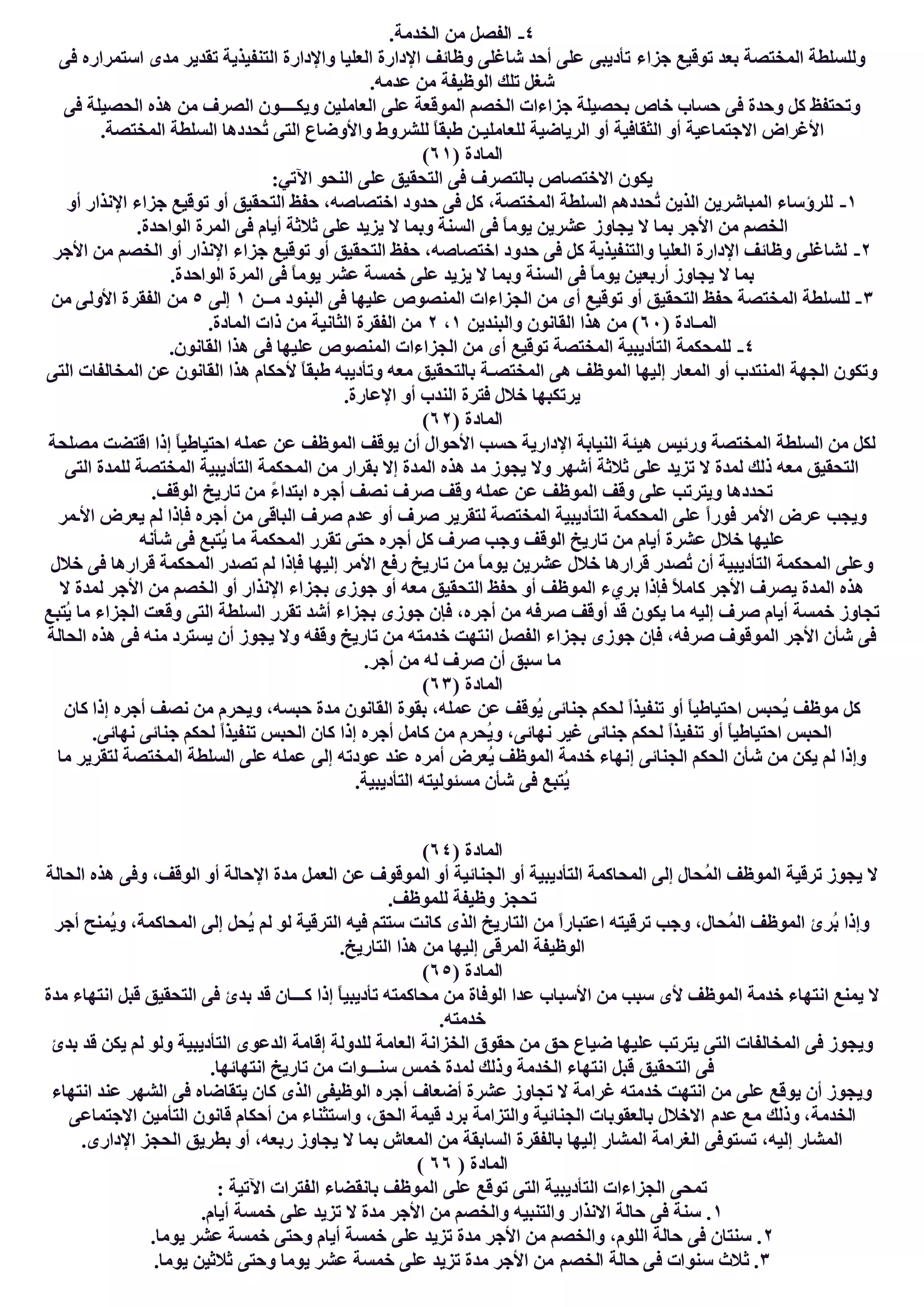 ٤-.‫اﻟﺨﺪﻣﺔ‬ ‫ﻣﻦ‬ ‫اﻟﻔﺼﻞ‬
‫ﺟﺰاء‬ ‫ﺗﻮﻗﯿﻊ‬ ‫ﺑﻌﺪ‬ ‫اﻟﻤﺨﺘﺼﺔ‬ ‫وﻟﻠﺴﻠﻄﺔ‬‫ﻓﻰ‬ ‫اﺳﺘﻤﺮاره‬ ‫ﻣﺪى‬ ‫ﺗﻘﺪﯾﺮ‬ ‫اﻟﺘﻨﻔﯿﺬﯾﺔ‬ ‫واﻹدارة‬ ‫اﻟﻌﻠﯿﺎ‬ ‫اﻹدارة‬ ‫وظﺎﺋﻒ‬ ‫ﺷﺎﻏﻠﻰ‬ ‫أﺣﺪ‬ ‫ﻋﻠﻰ‬ ‫ﺗﺄدﯾﺒﻰ‬
.‫ﻋﺪﻣﮫ‬ ‫ﻣﻦ‬ ‫اﻟﻮظﯿﻔﺔ‬ ‫ﺗﻠﻚ‬ ‫ﺷﻐﻞ‬
‫ﻓﻰ‬ ‫اﻟﺤﺼﯿﻠﺔ‬ ‫ھﺬه‬ ‫ﻣﻦ‬ ‫اﻟﺼﺮف‬ ‫وﯾﻜــــﻮن‬ ‫اﻟﻌﺎﻣﻠﯿﻦ‬ ‫ﻋﻠﻰ‬ ‫اﻟﻤﻮﻗﻌﺔ‬ ‫اﻟﺨﺼﻢ‬ ‫ﺟﺰاءات‬ ‫ﺑﺤﺼﯿﻠﺔ‬ ‫ﺧﺎص‬ ‫ﺣﺴﺎب‬ ‫ﻓﻰ‬ ‫وﺣﺪة‬ ‫ﻛﻞ‬ ‫وﺗﺤﺘﻔﻆ‬
‫ﻟﻠﻌ‬ ‫اﻟﺮﯾﺎﺿﯿﺔ‬ ‫أو‬ ‫اﻟﺜﻘﺎﻓﯿﺔ‬ ‫أو‬ ‫اﻻﺟﺘﻤﺎﻋﯿﺔ‬ ‫اﻷﻏﺮاض‬.‫اﻟﻤﺨﺘﺼﺔ‬ ‫اﻟﺴﻠﻄﺔ‬ ‫ُﺤﺪدھﺎ‬‫ﺗ‬ ‫اﻟﺘﻰ‬ ‫واﻷوﺿﺎع‬ ‫ﻟﻠﺸﺮوط‬ ً‫ﺎ‬‫طﺒﻘ‬ ‫ﺎﻣﻠﯿـﻦ‬
) ‫اﻟﻤﺎدة‬٦١(
:‫اﻵﺗﻲ‬ ‫اﻟﻨﺤﻮ‬ ‫ﻋﻠﻰ‬ ‫اﻟﺘﺤﻘﯿﻖ‬ ‫ﻓﻰ‬ ‫ﺑﺎﻟﺘﺼﺮف‬ ‫اﻻﺧﺘﺼﺎص‬ ‫ﯾﻜﻮن‬
١-‫أو‬ ‫اﻹﻧﺬار‬ ‫ﺟﺰاء‬ ‫ﺗﻮﻗﯿﻊ‬ ‫أو‬ ‫اﻟﺘﺤﻘﯿﻖ‬ ‫ﺣﻔﻆ‬ ،‫اﺧﺘﺼﺎﺻﮫ‬ ‫ﺣﺪود‬ ‫ﻓﻰ‬ ‫ﻛﻞ‬ ،‫اﻟﻤﺨﺘﺼﺔ‬ ‫اﻟﺴﻠﻄﺔ‬ ‫ُﺤﺪدھﻢ‬‫ﺗ‬ ‫اﻟﺬﯾﻦ‬ ‫اﻟﻤﺒﺎﺷﺮﯾﻦ‬ ‫ﻟﻠﺮؤﺳﺎء‬
‫ﯾﺠﺎوز‬ ‫ﻻ‬ ‫ﺑﻤﺎ‬ ‫اﻷﺟﺮ‬ ‫ﻣﻦ‬ ‫اﻟﺨﺼﻢ‬.‫اﻟﻮاﺣﺪة‬ ‫اﻟﻤﺮة‬ ‫ﻓﻰ‬ ‫أﯾﺎم‬ ‫ﺛﻼﺛﺔ‬ ‫ﻋﻠﻰ‬ ‫ﯾﺰﯾﺪ‬ ‫ﻻ‬ ‫وﺑﻤﺎ‬ ‫اﻟﺴﻨﺔ‬ ‫ﻓﻰ‬ ً‫ﺎ‬‫ﯾﻮﻣ‬ ‫ﻋﺸﺮﯾﻦ‬
٢-‫اﻷﺟﺮ‬ ‫ﻣﻦ‬ ‫اﻟﺨﺼﻢ‬ ‫أو‬ ‫اﻹﻧﺬار‬ ‫ﺟﺰاء‬ ‫ﺗﻮﻗﯿﻊ‬ ‫أو‬ ‫اﻟﺘﺤﻘﯿﻖ‬ ‫ﺣﻔﻆ‬ ،‫اﺧﺘﺼﺎﺻﮫ‬ ‫ﺣﺪود‬ ‫ﻓﻰ‬ ‫ﻛﻞ‬ ‫واﻟﺘﻨﻔﯿﺬﯾﺔ‬ ‫اﻟﻌﻠﯿﺎ‬ ‫اﻹدارة‬ ‫وظﺎﺋﻒ‬ ‫ﻟﺸﺎﻏﻠﻰ‬
‫اﻟﻤﺮة‬ ‫ﻓﻰ‬ ً‫ﺎ‬‫ﯾﻮﻣ‬ ‫ﻋﺸﺮ‬ ‫ﺧﻤﺴﺔ‬ ‫ﻋﻠﻰ‬ ‫ﯾﺰﯾﺪ‬ ‫ﻻ‬ ‫وﺑﻤﺎ‬ ‫اﻟﺴﻨﺔ‬ ‫ﻓﻰ‬ ً‫ﺎ‬‫ﯾﻮﻣ‬ ‫أرﺑﻌﯿﻦ‬ ‫ﯾﺠﺎوز‬ ‫ﻻ‬ ‫ﺑﻤﺎ‬.‫اﻟﻮاﺣﺪة‬
٣-‫ﻣــﻦ‬ ‫اﻟﺒﻨﻮد‬ ‫ﻓﻰ‬ ‫ﻋﻠﯿﮭﺎ‬ ‫اﻟﻤﻨﺼﻮص‬ ‫اﻟﺠﺰاءات‬ ‫ﻣﻦ‬ ‫أى‬ ‫ﺗﻮﻗﯿﻊ‬ ‫أو‬ ‫اﻟﺘﺤﻘﯿﻖ‬ ‫ﺣﻔﻆ‬ ‫اﻟﻤﺨﺘﺼﺔ‬ ‫ﻟﻠﺴﻠﻄﺔ‬١‫إﻟﻰ‬٥‫ﻣﻦ‬ ‫اﻷوﻟﻰ‬ ‫اﻟﻔﻘﺮة‬ ‫ﻣﻦ‬
) ‫اﻟﻤـﺎدة‬٦٠‫واﻟﺒﻨﺪﯾﻦ‬ ‫اﻟﻘﺎﻧﻮن‬ ‫ھﺬا‬ ‫ﻣﻦ‬ (١،٢.‫اﻟﻤﺎدة‬ ‫ذات‬ ‫ﻣﻦ‬ ‫اﻟﺜﺎﻧﯿﺔ‬ ‫اﻟﻔﻘﺮة‬ ‫ﻣﻦ‬
٤-‫اﻟﻤﻨﺼﻮص‬ ‫اﻟﺠﺰاءات‬ ‫ﻣﻦ‬ ‫أى‬ ‫ﺗﻮﻗﯿﻊ‬ ‫اﻟﻤﺨﺘﺼﺔ‬ ‫اﻟﺘﺄدﯾﺒﯿﺔ‬ ‫ﻟﻠﻤﺤﻜﻤﺔ‬.‫اﻟﻘﺎﻧﻮن‬ ‫ھﺬا‬ ‫ﻓﻰ‬ ‫ﻋﻠﯿﮭﺎ‬
‫اﻟﺘﻰ‬ ‫اﻟﻤﺨﺎﻟﻔﺎت‬ ‫ﻋﻦ‬ ‫اﻟﻘﺎﻧﻮن‬ ‫ھﺬا‬ ‫ﻷﺣﻜﺎم‬ ً‫ﺎ‬‫طﺒﻘ‬ ‫وﺗﺄدﯾﺒﮫ‬ ‫ﻣﻌﮫ‬ ‫ﺑﺎﻟﺘﺤﻘﯿﻖ‬ ‫اﻟﻤﺨﺘﺼـﺔ‬ ‫ھﻰ‬ ‫اﻟﻤﻮظﻒ‬ ‫إﻟﯿﮭﺎ‬ ‫اﻟﻤﻌﺎر‬ ‫أو‬ ‫اﻟﻤﻨﺘﺪب‬ ‫اﻟﺠﮭﺔ‬ ‫وﺗﻜﻮن‬
.‫اﻹﻋﺎرة‬ ‫أو‬ ‫اﻟﻨﺪب‬ ‫ﻓﺘﺮة‬ ‫ﺧﻼل‬ ‫ﯾﺮﺗﻜﺒﮭﺎ‬
) ‫اﻟﻤﺎدة‬٦٢(
‫ﯾﻮ‬ ‫أن‬ ‫اﻷﺣﻮال‬ ‫ﺣﺴﺐ‬ ‫اﻹدارﯾﺔ‬ ‫اﻟﻨﯿﺎﺑﺔ‬ ‫ھﯿﺌﺔ‬ ‫ورﺋﯿﺲ‬ ‫اﻟﻤﺨﺘﺼﺔ‬ ‫اﻟﺴﻠﻄﺔ‬ ‫ﻣﻦ‬ ‫ﻟﻜﻞ‬‫ﻣﺼﻠﺤﺔ‬ ‫اﻗﺘﻀﺖ‬ ‫إذا‬ ً‫ﺎ‬‫اﺣﺘﯿﺎطﯿ‬ ‫ﻋﻤﻠﮫ‬ ‫ﻋﻦ‬ ‫اﻟﻤﻮظﻒ‬ ‫ﻗﻒ‬
‫اﻟﺘﻰ‬ ‫ﻟﻠﻤﺪة‬ ‫اﻟﻤﺨﺘﺼﺔ‬ ‫اﻟﺘﺄدﯾﺒﯿﺔ‬ ‫اﻟﻤﺤﻜﻤﺔ‬ ‫ﻣﻦ‬ ‫ﺑﻘﺮار‬ ‫إﻻ‬ ‫اﻟﻤﺪة‬ ‫ھﺬه‬ ‫ﻣﺪ‬ ‫ﯾﺠﻮز‬ ‫وﻻ‬ ‫أﺷﮭﺮ‬ ‫ﺛﻼﺛﺔ‬ ‫ﻋﻠﻰ‬ ‫ﺗﺰﯾﺪ‬ ‫ﻻ‬ ‫ﻟﻤﺪة‬ ‫ذﻟﻚ‬ ‫ﻣﻌﮫ‬ ‫اﻟﺘﺤﻘﯿﻖ‬
.‫اﻟﻮﻗﻒ‬ ‫ﺗﺎرﯾﺦ‬ ‫ﻣﻦ‬ ً‫ء‬‫اﺑﺘﺪا‬ ‫أﺟﺮه‬ ‫ﻧﺼﻒ‬ ‫ﺻﺮف‬ ‫وﻗﻒ‬ ‫ﻋﻤﻠﮫ‬ ‫ﻋﻦ‬ ‫اﻟﻤﻮظﻒ‬ ‫وﻗﻒ‬ ‫ﻋﻠﻰ‬ ‫وﯾﺘﺮﺗﺐ‬ ‫ﺗﺤﺪدھﺎ‬
‫ﻓﻮر‬ ‫اﻷﻣﺮ‬ ‫ﻋﺮض‬ ‫وﯾﺠﺐ‬‫اﻷـﻤﺮ‬ ‫ﯾﻌﺮض‬ ‫ﻟﻢ‬ ‫ﻓﺈذا‬ ‫أﺟﺮه‬ ‫ﻣﻦ‬ ‫اﻟﺒﺎﻗﻰ‬ ‫ﺻﺮف‬ ‫ﻋﺪم‬ ‫أو‬ ‫ﺻﺮف‬ ‫ﻟﺘﻘﺮﯾﺮ‬ ‫اﻟﻤﺨﺘﺼﺔ‬ ‫اﻟﺘﺄدﯾﺒﯿﺔ‬ ‫اﻟﻤﺤﻜﻤﺔ‬ ‫ﻋﻠﻰ‬ ً‫ا‬
‫ﺷﺄﻧﮫ‬ ‫ﻓﻰ‬ ‫ُﺘﺒﻊ‬‫ﯾ‬ ‫ﻣﺎ‬ ‫اﻟﻤﺤﻜﻤﺔ‬ ‫ﺗﻘﺮر‬ ‫ﺣﺘﻰ‬ ‫أﺟﺮه‬ ‫ﻛﻞ‬ ‫ﺻﺮف‬ ‫وﺟﺐ‬ ‫اﻟﻮﻗﻒ‬ ‫ﺗﺎرﯾﺦ‬ ‫ﻣﻦ‬ ‫أﯾﺎم‬ ‫ﻋﺸﺮة‬ ‫ﺧﻼل‬ ‫ﻋﻠﯿﮭﺎ‬
‫إﻟﯿﮭﺎ‬ ‫اﻷﻣﺮ‬ ‫رﻓﻊ‬ ‫ﺗﺎرﯾﺦ‬ ‫ﻣﻦ‬ ً‫ﺎ‬‫ﯾﻮﻣ‬ ‫ﻋﺸﺮﯾﻦ‬ ‫ﺧﻼل‬ ‫ﻗﺮارھﺎ‬ ‫ُﺼﺪر‬‫ﺗ‬ ‫أن‬ ‫اﻟﺘﺄدﯾﺒﯿﺔ‬ ‫اﻟﻤﺤﻜﻤﺔ‬ ‫وﻋﻠﻰ‬‫ﺧﻼل‬ ‫ﻓﻰ‬ ‫ﻗﺮارھﺎ‬ ‫اﻟﻤﺤﻜﻤﺔ‬ ‫ﺗﺼﺪر‬ ‫ﻟﻢ‬ ‫ﻓﺈذا‬
‫ﻻ‬ ‫ﻟﻤﺪة‬ ‫اﻷﺟﺮ‬ ‫ﻣﻦ‬ ‫اﻟﺨﺼﻢ‬ ‫أو‬ ‫اﻹﻧﺬار‬ ‫ﺑﺠﺰاء‬ ‫ﺟﻮزى‬ ‫أو‬ ‫ﻣﻌﮫ‬ ‫اﻟﺘﺤﻘﯿﻖ‬ ‫ﺣﻔﻆ‬ ‫أو‬ ‫اﻟﻤﻮظﻒ‬ ‫ﺑﺮيء‬ ‫ﻓﺈذا‬ ً‫ﻼ‬‫ﻛﺎﻣ‬ ‫اﻷﺟﺮ‬ ‫ﯾﺼﺮف‬ ‫اﻟﻤﺪة‬ ‫ھﺬه‬
ُ‫ﯾ‬ ‫ﻣﺎ‬ ‫اﻟﺠﺰاء‬ ‫وﻗﻌﺖ‬ ‫اﻟﺘﻰ‬ ‫اﻟﺴﻠﻄﺔ‬ ‫ﺗﻘﺮر‬ ‫أﺷﺪ‬ ‫ﺑﺠﺰاء‬ ‫ﺟﻮزى‬ ‫ﻓﺈن‬ ،‫أﺟﺮه‬ ‫ﻣﻦ‬ ‫ﺻﺮﻓﮫ‬ ‫أوﻗﻒ‬ ‫ﻗﺪ‬ ‫ﯾﻜﻮن‬ ‫ﻣﺎ‬ ‫إﻟﯿﮫ‬ ‫ﺻﺮف‬ ‫أﯾﺎم‬ ‫ﺧﻤﺴﺔ‬ ‫ﺗﺠﺎوز‬‫ﺘﺒﻊ‬
‫اﻟﺤﺎﻟﺔ‬ ‫ھﺬه‬ ‫ﻓﻰ‬ ‫ﻣﻨﮫ‬ ‫ﯾﺴﺘﺮد‬ ‫أن‬ ‫ﯾﺠﻮز‬ ‫وﻻ‬ ‫وﻗﻔﮫ‬ ‫ﺗﺎرﯾﺦ‬ ‫ﻣﻦ‬ ‫ﺧﺪﻣﺘﮫ‬ ‫اﻧﺘﮭﺖ‬ ‫اﻟﻔﺼﻞ‬ ‫ﺑﺠﺰاء‬ ‫ﺟﻮزى‬ ‫ﻓﺈن‬ ،‫ﺻﺮﻓﮫ‬ ‫اﻟﻤﻮﻗﻮف‬ ‫اﻷﺟﺮ‬ ‫ﺷﺄن‬ ‫ﻓﻰ‬
.‫أﺟﺮ‬ ‫ﻣﻦ‬ ‫ﻟﮫ‬ ‫ﺻﺮف‬ ‫أن‬ ‫ﺳﺒﻖ‬ ‫ﻣﺎ‬
) ‫اﻟﻤﺎدة‬٦٣(
‫إذ‬ ‫أﺟﺮه‬ ‫ﻧﺼﻒ‬ ‫ﻣﻦ‬ ‫وﯾﺤﺮم‬ ،‫ﺣﺒﺴﮫ‬ ‫ﻣﺪة‬ ‫اﻟﻘﺎﻧﻮن‬ ‫ﺑﻘﻮة‬ ،‫ﻋﻤﻠﮫ‬ ‫ﻋﻦ‬ ‫ُﻮﻗﻒ‬‫ﯾ‬ ‫ﺟﻨﺎﺋﻰ‬ ‫ﻟﺤﻜﻢ‬ ً‫ا‬‫ﺗﻨﻔﯿﺬ‬ ‫أو‬ ً‫ﺎ‬‫اﺣﺘﯿﺎطﯿ‬ ‫ُﺤﺒﺲ‬‫ﯾ‬ ‫ﻣﻮظﻒ‬ ‫ﻛﻞ‬‫ﻛﺎن‬ ‫ا‬
.‫ﻧﮭﺎﺋﻰ‬ ‫ﺟﻨﺎﺋﻰ‬ ‫ﻟﺤﻜﻢ‬ ً‫ا‬‫ﺗﻨﻔﯿﺬ‬ ‫اﻟﺤﺒﺲ‬ ‫ﻛﺎن‬ ‫إذا‬ ‫أﺟﺮه‬ ‫ﻛﺎﻣﻞ‬ ‫ﻣﻦ‬ ‫ُﺤﺮم‬‫ﯾ‬‫و‬ ،‫ﻧﮭﺎﺋﻰ‬ ‫ﻏﯿﺮ‬ ‫ﺟﻨﺎﺋﻰ‬ ‫ﻟﺤﻜﻢ‬ ً‫ا‬‫ﺗﻨﻔﯿﺬ‬ ‫أو‬ ً‫ﺎ‬‫اﺣﺘﯿﺎطﯿ‬ ‫اﻟﺤﺒﺲ‬
‫ﻣﺎ‬ ‫ﻟﺘﻘﺮﯾﺮ‬ ‫اﻟﻤﺨﺘﺼﺔ‬ ‫اﻟﺴﻠﻄﺔ‬ ‫ﻋﻠﻰ‬ ‫ﻋﻤﻠﮫ‬ ‫إﻟﻰ‬ ‫ﻋﻮدﺗﮫ‬ ‫ﻋﻨﺪ‬ ‫أﻣﺮه‬ ‫ُﻌﺮض‬‫ﯾ‬ ‫اﻟﻤﻮظﻒ‬ ‫ﺧﺪﻣﺔ‬ ‫إﻧﮭﺎء‬ ‫اﻟﺠﻨﺎﺋﻰ‬ ‫اﻟﺤﻜﻢ‬ ‫ﺷﺄن‬ ‫ﻣﻦ‬ ‫ﯾﻜﻦ‬ ‫ﻟﻢ‬ ‫وإذا‬
‫اﻟﺘﺄدﯾﺒﯿﺔ‬ ‫ﻣﺴﺌﻮﻟﯿﺘﮫ‬ ‫ﺷﺄن‬ ‫ﻓﻰ‬ ‫ُﺘﺒﻊ‬‫ﯾ‬.
) ‫اﻟﻤﺎدة‬٦٤(
‫اﻟﺤﺎﻟﺔ‬ ‫ھﺬه‬ ‫وﻓﻰ‬ ،‫اﻟﻮﻗﻒ‬ ‫أو‬ ‫اﻹﺣﺎﻟﺔ‬ ‫ﻣﺪة‬ ‫اﻟﻌﻤﻞ‬ ‫ﻋﻦ‬ ‫اﻟﻤﻮﻗﻮف‬ ‫أو‬ ‫اﻟﺠﻨﺎﺋﯿﺔ‬ ‫أو‬ ‫اﻟﺘﺄدﯾﺒﯿﺔ‬ ‫اﻟﻤﺤﺎﻛﻤﺔ‬ ‫إﻟﻰ‬ ‫ُﺤﺎل‬‫ﻤ‬‫اﻟ‬ ‫اﻟﻤﻮظﻒ‬ ‫ﺗﺮﻗﯿﺔ‬ ‫ﯾﺠﻮز‬ ‫ﻻ‬
.‫ﻟﻠﻤﻮظﻒ‬ ‫وظﯿﻔﺔ‬ ‫ﺗﺤﺠﺰ‬
‫ا‬ ‫إﻟﻰ‬ ‫ُﺤﻞ‬‫ﯾ‬ ‫ﻟﻢ‬ ‫ﻟﻮ‬ ‫اﻟﺘﺮﻗﯿﺔ‬ ‫ﻓﯿﮫ‬ ‫ﺳﺘﺘﻢ‬ ‫ﻛﺎﻧﺖ‬ ‫اﻟﺬى‬ ‫اﻟﺘﺎرﯾﺦ‬ ‫ﻣﻦ‬ ً‫ا‬‫اﻋﺘﺒﺎر‬ ‫ﺗﺮﻗﯿﺘﮫ‬ ‫وﺟﺐ‬ ،‫ُﺤﺎل‬‫ﻤ‬‫اﻟ‬ ‫اﻟﻤﻮظﻒ‬ ‫ُﺮئ‬‫ﺑ‬ ‫وإذا‬‫أﺟﺮ‬ ‫ُﻤﻨﺢ‬‫ﯾ‬‫و‬ ،‫ﻟﻤﺤﺎﻛﻤﺔ‬
.‫اﻟﺘﺎرﯾﺦ‬ ‫ھﺬا‬ ‫ﻣﻦ‬ ‫إﻟﯿﮭﺎ‬ ‫اﻟﻤﺮﻗﻰ‬ ‫اﻟﻮظﯿﻔﺔ‬
) ‫اﻟﻤﺎدة‬٦٥(
‫ﻣﺪة‬ ‫اﻧﺘﮭﺎء‬ ‫ﻗﺒﻞ‬ ‫اﻟﺘﺤﻘﯿﻖ‬ ‫ﻓﻰ‬ ‫ﺑﺪئ‬ ‫ﻗﺪ‬ ‫ﻛـــﺎن‬ ‫إذا‬ ً‫ﺎ‬‫ﺗﺄدﯾﺒﯿ‬ ‫ﻣﺤﺎﻛﻤﺘﮫ‬ ‫ﻣﻦ‬ ‫اﻟﻮﻓﺎة‬ ‫ﻋﺪا‬ ‫اﻷﺳﺒﺎب‬ ‫ﻣﻦ‬ ‫ﺳﺒﺐ‬ ‫ﻷى‬ ‫اﻟﻤﻮظﻒ‬ ‫ﺧﺪﻣﺔ‬ ‫اﻧﺘﮭﺎء‬ ‫ﯾﻤﻨﻊ‬ ‫ﻻ‬
.‫ﺧﺪﻣﺘﮫ‬
‫اﻟﺨﺰاﻧﺔ‬ ‫ﺣﻘﻮق‬ ‫ﻣﻦ‬ ‫ﺣﻖ‬ ‫ﺿﯿﺎع‬ ‫ﻋﻠﯿﮭﺎ‬ ‫ﯾﺘﺮﺗﺐ‬ ‫اﻟﺘﻰ‬ ‫اﻟﻤﺨﺎﻟﻔﺎت‬ ‫ﻓﻰ‬ ‫وﯾﺠﻮز‬‫ﺑﺪئ‬ ‫ﻗﺪ‬ ‫ﯾﻜﻦ‬ ‫ﻟﻢ‬ ‫وﻟﻮ‬ ‫اﻟﺘﺄدﯾﺒﯿﺔ‬ ‫اﻟﺪﻋﻮى‬ ‫إﻗﺎﻣﺔ‬ ‫ﻟﻠﺪوﻟﺔ‬ ‫اﻟﻌﺎﻣﺔ‬
.‫اﻧﺘﮭﺎﺋﮭﺎ‬ ‫ﺗﺎرﯾﺦ‬ ‫ﻣﻦ‬ ‫ﺳﻨـــﻮات‬ ‫ﺧﻤﺲ‬ ‫ﻟﻤﺪة‬ ‫وذﻟﻚ‬ ‫اﻟﺨﺪﻣﺔ‬ ‫اﻧﺘﮭﺎء‬ ‫ﻗﺒﻞ‬ ‫اﻟﺘﺤﻘﯿﻖ‬ ‫ﻓﻰ‬
‫اﻧﺘﮭﺎء‬ ‫ﻋﻨﺪ‬ ‫اﻟﺸﮭﺮ‬ ‫ﻓﻰ‬ ‫ﯾﺘﻘﺎﺿﺎه‬ ‫ﻛﺎن‬ ‫اﻟﺬى‬ ‫اﻟﻮظﯿﻔﻰ‬ ‫أﺟﺮه‬ ‫أﺿﻌﺎف‬ ‫ﻋﺸﺮة‬ ‫ﺗﺠﺎوز‬ ‫ﻻ‬ ‫ﻏﺮاﻣﺔ‬ ‫ﺧﺪﻣﺘﮫ‬ ‫اﻧﺘﮭﺖ‬ ‫ﻣﻦ‬ ‫ﻋﻠﻰ‬ ‫ﯾﻮﻗﻊ‬ ‫أن‬ ‫وﯾﺠﻮز‬
‫ﻋﺪم‬ ‫ﻣﻊ‬ ‫وذﻟﻚ‬ ،‫اﻟﺨﺪﻣﺔ‬‫اﻻﺟﺘﻤﺎﻋﻰ‬ ‫اﻟﺘﺄﻣﯿﻦ‬ ‫ﻗﺎﻧﻮن‬ ‫أﺣﻜﺎم‬ ‫ﻣﻦ‬ ‫واﺳﺘﺜﻨﺎء‬ ،‫اﻟﺤﻖ‬ ‫ﻗﯿﻤﺔ‬ ‫ﺑﺮد‬ ‫واﻟﺘﺰاﻣﺔ‬ ‫اﻟﺠﻨﺎﺋﯿﺔ‬ ‫ﺑﺎﻟﻌﻘﻮﺑﺎت‬ ‫اﻻﺧﻼل‬
.‫اﻹدارى‬ ‫اﻟﺤﺠﺰ‬ ‫ﺑﻄﺮﯾﻖ‬ ‫أو‬ ،‫رﺑﻌﮫ‬ ‫ﯾﺠﺎوز‬ ‫ﻻ‬ ‫ﺑﻤﺎ‬ ‫اﻟﻤﻌﺎش‬ ‫ﻣﻦ‬ ‫اﻟﺴﺎﺑﻘﺔ‬ ‫ﺑﺎﻟﻔﻘﺮة‬ ‫إﻟﯿﮭﺎ‬ ‫اﻟﻤﺸﺎر‬ ‫اﻟﻐﺮاﻣﺔ‬ ‫ﺗﺴﺘﻮﻓﻰ‬ ،‫إﻟﯿﮫ‬ ‫اﻟﻤﺸﺎر‬
) ‫اﻟﻤﺎدة‬٦٦(
: ‫اﻵﺗﯿﺔ‬ ‫اﻟﻔﺘﺮات‬ ‫ﺑﺎﻧﻘﻀﺎء‬ ‫اﻟﻤﻮظﻒ‬ ‫ﻋﻠﻰ‬ ‫ﺗﻮﻗﻊ‬ ‫اﻟﺘﻰ‬ ‫اﻟﺘﺄدﯾﺒﯿﺔ‬ ‫اﻟﺠﺰاءات‬ ‫ﺗﻤﺤﻰ‬
١.‫أﯾﺎم‬ ‫ﺧﻤﺴﺔ‬ ‫ﻋﻠﻰ‬ ‫ﺗﺰﯾﺪ‬ ‫ﻻ‬ ‫ﻣﺪة‬ ‫اﻷﺟﺮ‬ ‫ﻣﻦ‬ ‫واﻟﺨﺼﻢ‬ ‫واﻟﺘﻨﺒﯿﮫ‬ ‫اﻻﻧﺬار‬ ‫ﺣﺎﻟﺔ‬ ‫ﻓﻰ‬ ‫ﺳﻨﺔ‬ .
٢.‫ﯾﻮﻣﺎ‬ ‫ﻋﺸﺮ‬ ‫ﺧﻤﺴﺔ‬ ‫وﺣﺘﻰ‬ ‫أﯾﺎم‬ ‫ﺧﻤﺴﺔ‬ ‫ﻋﻠﻰ‬ ‫ﺗﺰﯾﺪ‬ ‫ﻣﺪة‬ ‫اﻷﺟﺮ‬ ‫ﻣﻦ‬ ‫واﻟﺨﺼﻢ‬ ،‫اﻟﻠﻮم‬ ‫ﺣﺎﻟﺔ‬ ‫ﻓﻰ‬ ‫ﺳﻨﺘﺎن‬ .
٣‫اﻟﺨﺼﻢ‬ ‫ﺣﺎﻟﺔ‬ ‫ﻓﻰ‬ ‫ﺳﻨﻮات‬ ‫ﺛﻼث‬ ..‫ﯾﻮﻣﺎ‬ ‫ﺛﻼﺛﯿﻦ‬ ‫وﺣﺘﻰ‬ ‫ﯾﻮﻣﺎ‬ ‫ﻋﺸﺮ‬ ‫ﺧﻤﺴﺔ‬ ‫ﻋﻠﻰ‬ ‫ﺗﺰﯾﺪ‬ ‫ﻣﺪة‬ ‫اﻷﺟﺮ‬ ‫ﻣﻦ‬
 