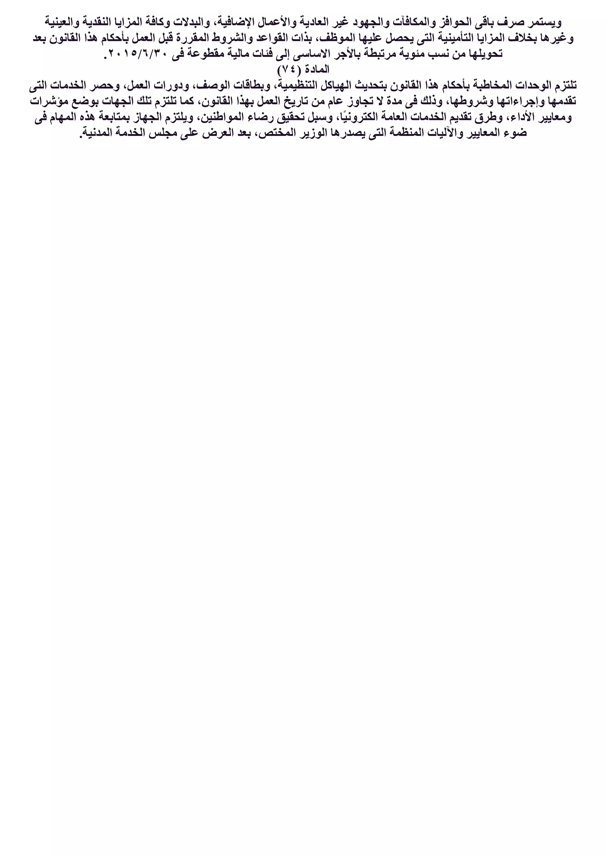 ‫اﻟﻌﺎد‬ ‫ﻏﯿﺮ‬ ‫واﻟﺠﮭﻮد‬ ‫واﻟﻤﻜﺎﻓﺂت‬ ‫اﻟﺤﻮاﻓﺰ‬ ‫ﺑﺎﻗﻰ‬ ‫ﺻﺮف‬ ‫وﯾﺴﺘﻤﺮ‬‫واﻟﻌﯿﻨﯿﺔ‬ ‫اﻟﻨﻘﺪﯾﺔ‬ ‫اﻟﻤﺰاﯾﺎ‬ ‫وﻛﺎﻓﺔ‬ ‫واﻟﺒﺪﻻت‬ ،‫اﻹﺿﺎﻓﯿﺔ‬ ‫واﻷﻋﻤﺎل‬ ‫ﯾﺔ‬
‫ﺑﻌﺪ‬ ‫اﻟﻘﺎﻧﻮن‬ ‫ھﺬا‬ ‫ﺑﺄﺣﻜﺎم‬ ‫اﻟﻌﻤﻞ‬ ‫ﻗﺒﻞ‬ ‫اﻟﻤﻘﺮرة‬ ‫واﻟﺸﺮوط‬ ‫اﻟﻘﻮاﻋﺪ‬ ‫ﺑﺬات‬ ،‫اﻟﻤﻮظﻒ‬ ‫ﻋﻠﯿﮭﺎ‬ ‫ﯾﺤﺼﻞ‬ ‫اﻟﺘﻰ‬ ‫اﻟﺘﺄﻣﯿﻨﯿﺔ‬ ‫اﻟﻤﺰاﯾﺎ‬ ‫ﺑﺨﻼف‬ ‫وﻏﯿﺮھﺎ‬
‫ﻓﻰ‬ ‫ﻣﻘﻄﻮﻋﺔ‬ ‫ﻣﺎﻟﯿﺔ‬ ‫ﻓﺌﺎت‬ ‫إﻟﻰ‬ ‫اﻻﺳﺎﺳﻰ‬ ‫ﺑﺎﻷﺟﺮ‬ ‫ﻣﺮﺗﺒﻄﺔ‬ ‫ﻣﺌﻮﯾﺔ‬ ‫ﻧﺴﺐ‬ ‫ﻣﻦ‬ ‫ﺗﺤﻮﯾﻠﮭﺎ‬٣٠/٦/٢٠١٥.
) ‫اﻟﻤﺎدة‬٧٤(
‫اﻟﺘﻰ‬ ‫اﻟﺨﺪﻣﺎت‬ ‫وﺣﺼﺮ‬ ،‫اﻟﻌﻤﻞ‬ ‫ودورات‬ ،‫اﻟﻮﺻﻒ‬ ‫وﺑﻄﺎﻗﺎت‬ ،‫اﻟﺘﻨﻈﯿﻤﯿﺔ‬ ‫اﻟﮭﯿﺎﻛﻞ‬ ‫ﺑﺘﺤﺪﯾﺚ‬ ‫اﻟﻘﺎﻧﻮن‬ ‫ھﺬا‬ ‫ﺑﺄﺣﻜﺎم‬ ‫اﻟﻤﺨﺎطﺒﺔ‬ ‫اﻟﻮﺣﺪات‬ ‫ﺗﻠﺘﺰم‬
‫ﻣﺆﺷﺮات‬ ‫ﺑﻮﺿﻊ‬ ‫اﻟﺠﮭﺎت‬ ‫ﺗﻠﻚ‬ ‫ﺗﻠﺘﺰم‬ ‫ﻛﻤﺎ‬ ،‫اﻟﻘﺎﻧﻮن‬ ‫ﺑﮭﺬا‬ ‫اﻟﻌﻤﻞ‬ ‫ﺗﺎرﯾﺦ‬ ‫ﻣﻦ‬ ‫ﻋﺎم‬ ‫ﺗﺠﺎوز‬ ‫ﻻ‬ ‫ﻣﺪة‬ ‫ﻓﻰ‬ ‫وذﻟﻚ‬ ،‫وﺷﺮوطﮭﺎ‬ ‫وإﺟﺮاءاﺗﮭﺎ‬ ‫ﺗﻘﺪﻣﮭﺎ‬
‫اﻷدا‬ ‫وﻣﻌﺎﯾﯿﺮ‬‫ﻓﻰ‬ ‫اﻟﻤﮭﺎم‬ ‫ھﺬه‬ ‫ﺑﻤﺘﺎﺑﻌﺔ‬ ‫اﻟﺠﮭﺎز‬ ‫وﯾﻠﺘﺰم‬ ،‫اﻟﻤﻮاطﻨﯿﻦ‬ ‫رﺿﺎء‬ ‫ﺗﺤﻘﯿﻖ‬ ‫وﺳﺒﻞ‬ ،‫ًﺎ‬‫ﯿ‬‫اﻟﻜﺘﺮوﻧ‬ ‫اﻟﻌﺎﻣﺔ‬ ‫اﻟﺨﺪﻣﺎت‬ ‫ﺗﻘﺪﯾﻢ‬ ‫وطﺮق‬ ،‫ء‬
.‫اﻟﻤﺪﻧﯿﺔ‬ ‫اﻟﺨﺪﻣﺔ‬ ‫ﻣﺠﻠﺲ‬ ‫ﻋﻠﻰ‬ ‫اﻟﻌﺮض‬ ‫ﺑﻌﺪ‬ ،‫اﻟﻤﺨﺘﺺ‬ ‫اﻟﻮزﯾﺮ‬ ‫ﯾﺼﺪرھﺎ‬ ‫اﻟﺘﻰ‬ ‫اﻟﻤﻨﻈﻤﺔ‬ ‫واﻵﻟﯿﺎت‬ ‫اﻟﻤﻌﺎﯾﯿﺮ‬ ‫ﺿﻮء‬
 
