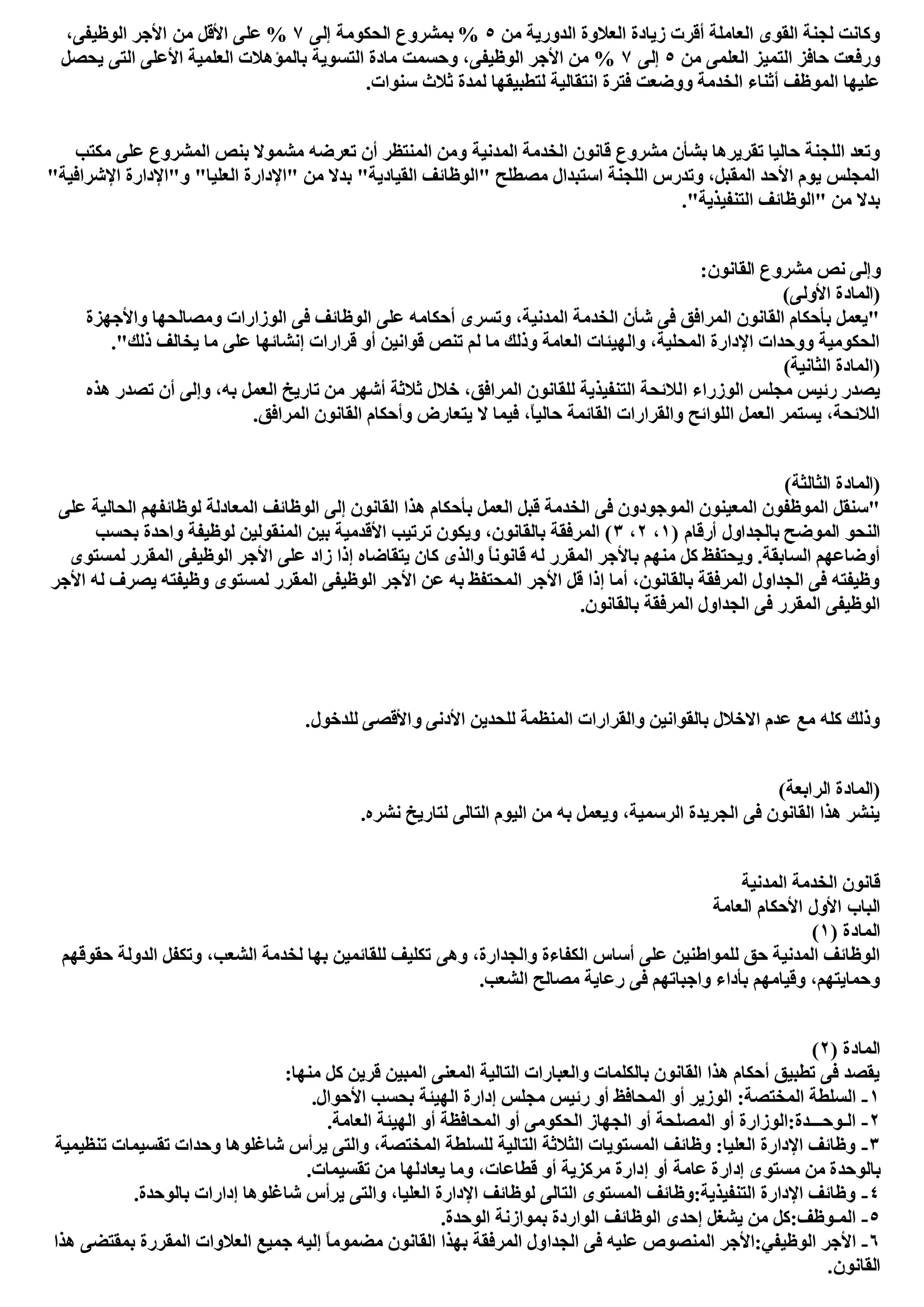 ‫ﻣﻦ‬ ‫اﻟﺪورﯾﺔ‬ ‫اﻟﻌﻼوة‬ ‫زﯾﺎدة‬ ‫أﻗﺮت‬ ‫اﻟﻌﺎﻣﻠﺔ‬ ‫اﻟﻘﻮى‬ ‫ﻟﺠﻨﺔ‬ ‫وﻛﺎﻧﺖ‬٥‫إﻟﻰ‬ ‫اﻟﺤﻜﻮﻣﺔ‬ ‫ﺑﻤﺸﺮوع‬ %٧‫ﻣﻦ‬ ‫اﻷﻗﻞ‬ ‫ﻋﻠﻰ‬ %،‫اﻟﻮظﯿﻔﻰ‬ ‫اﻷﺟﺮ‬
‫ﻣﻦ‬ ‫اﻟﻌﻠﻤﻰ‬ ‫اﻟﺘﻤﯿﺰ‬ ‫ﺣﺎﻓﺰ‬ ‫ورﻓﻌﺖ‬٥‫إﻟﻰ‬٧‫ﯾﺤﺼﻞ‬ ‫اﻟﺘﻰ‬ ‫اﻷﻋﻠﻰ‬ ‫اﻟﻌﻠﻤﯿﺔ‬ ‫ﺑﺎﻟﻤﺆھﻼت‬ ‫اﻟﺘﺴﻮﯾﺔ‬ ‫ﻣﺎدة‬ ‫وﺣﺴﻤﺖ‬ ،‫اﻟﻮظﯿﻔﻰ‬ ‫اﻷﺟﺮ‬ ‫ﻣﻦ‬ %
.‫ﺳﻨﻮات‬ ‫ﺛﻼث‬ ‫ﻟﻤﺪة‬ ‫ﻟﺘﻄﺒﯿﻘﮭﺎ‬ ‫اﻧﺘﻘﺎﻟﯿﺔ‬ ‫ﻓﺘﺮة‬ ‫ووﺿﻌﺖ‬ ‫اﻟﺨﺪﻣﺔ‬ ‫أﺛﻨﺎء‬ ‫اﻟﻤﻮظﻒ‬ ‫ﻋﻠﯿﮭﺎ‬
‫اﻟﻤﺪﻧﯿﺔ‬ ‫اﻟﺨﺪﻣﺔ‬ ‫ﻗﺎﻧﻮن‬ ‫ﻣﺸﺮوع‬ ‫ﺑﺸﺄن‬ ‫ﺗﻘﺮﯾﺮھﺎ‬ ‫ﺣﺎﻟﯿﺎ‬ ‫اﻟﻠﺠﻨﺔ‬ ‫وﺗﻌﺪ‬‫ﻣﻜﺘﺐ‬ ‫ﻋﻠﻰ‬ ‫اﻟﻤﺸﺮوع‬ ‫ﺑﻨﺺ‬ ‫ﻣﺸﻤﻮﻻ‬ ‫ﺗﻌﺮﺿﮫ‬ ‫أن‬ ‫اﻟﻤﻨﺘﻈﺮ‬ ‫وﻣﻦ‬
"‫اﻹﺷﺮاﻓﯿﺔ‬ ‫و"اﻹدارة‬ "‫اﻟﻌﻠﯿﺎ‬ ‫"اﻹدارة‬ ‫ﻣﻦ‬ ‫ﺑﺪﻻ‬ "‫اﻟﻘﯿﺎدﯾﺔ‬ ‫"اﻟﻮظﺎﺋﻒ‬ ‫ﻣﺼﻄﻠﺢ‬ ‫اﺳﺘﺒﺪال‬ ‫اﻟﻠﺠﻨﺔ‬ ‫وﺗﺪرس‬ ،‫اﻟﻤﻘﺒﻞ‬ ‫اﻷﺣﺪ‬ ‫ﯾﻮم‬ ‫اﻟﻤﺠﻠﺲ‬
."‫اﻟﺘﻨﻔﯿﺬﯾﺔ‬ ‫"اﻟﻮظﺎﺋﻒ‬ ‫ﻣﻦ‬ ‫ﺑﺪﻻ‬
:‫اﻟﻘﺎﻧﻮن‬ ‫ﻣﺸﺮوع‬ ‫ﻧﺺ‬ ‫وإﻟﻰ‬
(‫اﻷوﻟﻰ‬ ‫)اﻟﻤﺎدة‬
‫واﻷﺟﮭﺰة‬ ‫وﻣﺼﺎﻟﺤﮭﺎ‬ ‫اﻟﻮزارات‬ ‫ﻓﻰ‬ ‫اﻟﻮظﺎﺋﻒ‬ ‫ﻋﻠﻰ‬ ‫أﺣﻜﺎﻣﮫ‬ ‫وﺗﺴﺮى‬ ،‫اﻟﻤﺪﻧﯿﺔ‬ ‫اﻟﺨﺪﻣﺔ‬ ‫ﺷﺄن‬ ‫ﻓﻰ‬ ‫اﻟﻤﺮاﻓﻖ‬ ‫اﻟﻘﺎﻧﻮن‬ ‫ﺑﺄﺣﻜﺎم‬ ‫"ﯾﻌﻤﻞ‬
."‫ذﻟﻚ‬ ‫ﯾﺨﺎﻟﻒ‬ ‫ﻣﺎ‬ ‫ﻋﻠﻰ‬ ‫إﻧﺸﺎﺋﮭﺎ‬ ‫ﻗﺮارات‬ ‫أو‬ ‫ﻗﻮاﻧﯿﻦ‬ ‫ﺗﻨﺺ‬ ‫ﻟﻢ‬ ‫ﻣﺎ‬ ‫وذﻟﻚ‬ ‫اﻟﻌﺎﻣﺔ‬ ‫واﻟﮭﯿﺌﺎت‬ ،‫اﻟﻤﺤﻠﯿﺔ‬ ‫اﻹدارة‬ ‫ووﺣﺪات‬ ‫اﻟﺤﻜﻮﻣﯿﺔ‬
(‫اﻟﺜﺎﻧﯿﺔ‬ ‫)اﻟﻤﺎدة‬
‫ا‬ ‫اﻟﻮزراء‬ ‫ﻣﺠﻠﺲ‬ ‫رﺋﯿﺲ‬ ‫ﯾﺼﺪر‬‫ھﺬه‬ ‫ﺗﺼﺪر‬ ‫أن‬ ‫وإﻟﻰ‬ ،‫ﺑﮫ‬ ‫اﻟﻌﻤﻞ‬ ‫ﺗﺎرﯾﺦ‬ ‫ﻣﻦ‬ ‫أﺷﮭﺮ‬ ‫ﺛﻼﺛﺔ‬ ‫ﺧﻼل‬ ،‫اﻟﻤﺮاﻓﻖ‬ ‫ﻟﻠﻘﺎﻧﻮن‬ ‫اﻟﺘﻨﻔﯿﺬﯾﺔ‬ ‫ﻟﻼﺋﺤﺔ‬
.‫اﻟﻤﺮاﻓﻖ‬ ‫اﻟﻘﺎﻧﻮن‬ ‫وأﺣﻜﺎم‬ ‫ﯾﺘﻌﺎرض‬ ‫ﻻ‬ ‫ﻓﯿﻤﺎ‬ ،ً‫ﺎ‬‫ﺣﺎﻟﯿ‬ ‫اﻟﻘﺎﺋﻤﺔ‬ ‫واﻟﻘﺮارات‬ ‫اﻟﻠﻮاﺋﺢ‬ ‫اﻟﻌﻤﻞ‬ ‫ﯾﺴﺘﻤﺮ‬ ،‫اﻟﻼﺋﺤﺔ‬
(‫اﻟﺜﺎﻟﺜﺔ‬ ‫)اﻟﻤﺎدة‬
‫ﺑﺄﺣ‬ ‫اﻟﻌﻤﻞ‬ ‫ﻗﺒﻞ‬ ‫اﻟﺨﺪﻣﺔ‬ ‫ﻓﻰ‬ ‫اﻟﻤﻮﺟﻮدون‬ ‫اﻟﻤﻌﯿﻨﻮن‬ ‫اﻟﻤﻮظﻔﻮن‬ ‫"ﺳﻨﻘﻞ‬‫ﻋﻠﻰ‬ ‫اﻟﺤﺎﻟﯿﺔ‬ ‫ﻟﻮظﺎﺋﻔﮭﻢ‬ ‫اﻟﻤﻌﺎدﻟﺔ‬ ‫اﻟﻮظﺎﺋﻒ‬ ‫إﻟﻰ‬ ‫اﻟﻘﺎﻧﻮن‬ ‫ھﺬا‬ ‫ﻜﺎم‬
) ‫أرﻗﺎم‬ ‫ﺑﺎﻟﺠﺪاول‬ ‫اﻟﻤﻮﺿﺢ‬ ‫اﻟﻨﺤﻮ‬١،٢،٣‫ﺑﺤﺴﺐ‬ ‫واﺣﺪة‬ ‫ﻟﻮظﯿﻔﺔ‬ ‫اﻟﻤﻨﻘﻮﻟﯿﻦ‬ ‫ﺑﯿﻦ‬ ‫اﻷﻗﺪﻣﯿﺔ‬ ‫ﺗﺮﺗﯿﺐ‬ ‫وﯾﻜﻮن‬ ،‫ﺑﺎﻟﻘﺎﻧﻮن‬ ‫اﻟﻤﺮﻓﻘﺔ‬ (
‫اﻷ‬ ‫ﻋﻠﻰ‬ ‫زاد‬ ‫إذا‬ ‫ﯾﺘﻘﺎﺿﺎه‬ ‫ﻛﺎن‬ ‫واﻟﺬى‬ ً‫ﺎ‬‫ﻗﺎﻧﻮﻧ‬ ‫ﻟﮫ‬ ‫اﻟﻤﻘﺮر‬ ‫ﺑﺎﻷﺟﺮ‬ ‫ﻣﻨﮭﻢ‬ ‫ﻛﻞ‬ ‫وﯾﺤﺘﻔﻆ‬ .‫اﻟﺴﺎﺑﻘﺔ‬ ‫أوﺿﺎﻋﮭﻢ‬‫ﻟﻤﺴﺘﻮى‬ ‫اﻟﻤﻘﺮر‬ ‫اﻟﻮظﯿﻔﻰ‬ ‫ﺟﺮ‬
‫اﻷﺟﺮ‬ ‫ﻟﮫ‬ ‫ﯾﺼﺮف‬ ‫وظﯿﻔﺘﮫ‬ ‫ﻟﻤﺴﺘﻮى‬ ‫اﻟﻤﻘﺮر‬ ‫اﻟﻮظﯿﻔﻰ‬ ‫اﻷﺟﺮ‬ ‫ﻋﻦ‬ ‫ﺑﮫ‬ ‫اﻟﻤﺤﺘﻔﻆ‬ ‫اﻷﺟﺮ‬ ‫ﻗﻞ‬ ‫إذا‬ ‫أﻣﺎ‬ ،‫ﺑﺎﻟﻘﺎﻧﻮن‬ ‫اﻟﻤﺮﻓﻘﺔ‬ ‫اﻟﺠﺪاول‬ ‫ﻓﻰ‬ ‫وظﯿﻔﺘﮫ‬
.‫ﺑﺎﻟﻘﺎﻧﻮن‬ ‫اﻟﻤﺮﻓﻘﺔ‬ ‫اﻟﺠﺪاول‬ ‫ﻓﻰ‬ ‫اﻟﻤﻘﺮر‬ ‫اﻟﻮظﯿﻔﻰ‬
‫اﻷدﻧﻰ‬ ‫ﻟﻠﺤﺪﯾﻦ‬ ‫اﻟﻤﻨﻈﻤﺔ‬ ‫واﻟﻘﺮارات‬ ‫ﺑﺎﻟﻘﻮاﻧﯿﻦ‬ ‫اﻻﺧﻼل‬ ‫ﻋﺪم‬ ‫ﻣﻊ‬ ‫ﻛﻠﮫ‬ ‫وذﻟﻚ‬.‫ﻟﻠﺪﺧﻮل‬ ‫واﻷﻗﺼﻰ‬
(‫اﻟﺮاﺑﻌﺔ‬ ‫)اﻟﻤﺎدة‬
.‫ﻧﺸﺮه‬ ‫ﻟﺘﺎرﯾﺦ‬ ‫اﻟﺘﺎﻟﻰ‬ ‫اﻟﯿﻮم‬ ‫ﻣﻦ‬ ‫ﺑﮫ‬ ‫وﯾﻌﻤﻞ‬ ،‫اﻟﺮﺳﻤﯿﺔ‬ ‫اﻟﺠﺮﯾﺪة‬ ‫ﻓﻰ‬ ‫اﻟﻘﺎﻧﻮن‬ ‫ھﺬا‬ ‫ﯾﻨﺸﺮ‬
‫اﻟﻤﺪﻧﯿﺔ‬ ‫اﻟﺨﺪﻣﺔ‬ ‫ﻗﺎﻧﻮن‬
‫اﻟﻌﺎﻣﺔ‬ ‫اﻷﺣﻜﺎم‬ ‫اﻷول‬ ‫اﻟﺒﺎب‬
) ‫اﻟﻤﺎدة‬١(
‫وھﻰ‬ ،‫واﻟﺠﺪارة‬ ‫اﻟﻜﻔﺎءة‬ ‫أﺳﺎس‬ ‫ﻋﻠﻰ‬ ‫ﻟﻠﻤﻮاطﻨﯿﻦ‬ ‫ﺣﻖ‬ ‫اﻟﻤﺪﻧﯿﺔ‬ ‫اﻟﻮظﺎﺋﻒ‬‫ﺣﻘﻮﻗﮭﻢ‬ ‫اﻟﺪوﻟﺔ‬ ‫وﺗﻜﻔﻞ‬ ،‫اﻟﺸﻌﺐ‬ ‫ﻟﺨﺪﻣﺔ‬ ‫ﺑﮭﺎ‬ ‫ﻟﻠﻘﺎﺋﻤﯿﻦ‬ ‫ﺗﻜﻠﯿﻒ‬
.‫اﻟﺸﻌﺐ‬ ‫ﻣﺼﺎﻟﺢ‬ ‫رﻋﺎﯾﺔ‬ ‫ﻓﻰ‬ ‫واﺟﺒﺎﺗﮭﻢ‬ ‫ﺑﺄداء‬ ‫وﻗﯿﺎﻣﮭﻢ‬ ،‫وﺣﻤﺎﯾﺘﮭﻢ‬
) ‫اﻟﻤﺎدة‬٢(
:‫ﻣﻨﮭﺎ‬ ‫ﻛﻞ‬ ‫ﻗﺮﯾﻦ‬ ‫اﻟﻤﺒﯿﻦ‬ ‫اﻟﻤﻌﻨﻰ‬ ‫اﻟﺘﺎﻟﯿﺔ‬ ‫واﻟﻌﺒﺎرات‬ ‫ﺑﺎﻟﻜﻠﻤﺎت‬ ‫اﻟﻘﺎﻧﻮن‬ ‫ھﺬا‬ ‫أﺣﻜﺎم‬ ‫ﺗﻄﺒﯿﻖ‬ ‫ﻓﻰ‬ ‫ﯾﻘﺼﺪ‬
١-‫ﻣﺠﻠ‬ ‫رﺋﯿﺲ‬ ‫أو‬ ‫اﻟﻤﺤﺎﻓﻆ‬ ‫أو‬ ‫اﻟﻮزﯾﺮ‬ :‫اﻟﻤﺨﺘﺼﺔ‬ ‫اﻟﺴﻠﻄﺔ‬.‫اﻷﺣﻮال‬ ‫ﺑﺤﺴﺐ‬ ‫اﻟﮭﯿﺌﺔ‬ ‫إدارة‬ ‫ﺲ‬
٢-.‫اﻟﻌﺎﻣﺔ‬ ‫اﻟﮭﯿﺌﺔ‬ ‫أو‬ ‫اﻟﻤﺤﺎﻓﻈﺔ‬ ‫أو‬ ‫اﻟﺤﻜﻮﻣﻰ‬ ‫اﻟﺠﮭﺎز‬ ‫أو‬ ‫اﻟﻤﺼﻠﺤﺔ‬ ‫أو‬ ‫اﻟـﻮﺣـــﺪة:اﻟﻮزارة‬
٣-‫ﺗﻨﻈﯿﻤﯿﺔ‬ ‫ﺗﻘﺴﯿﻤﺎت‬ ‫وﺣﺪات‬ ‫ﺷﺎﻏﻠﻮھﺎ‬ ‫ﯾﺮأس‬ ‫واﻟﺘﻰ‬ ،‫اﻟﻤﺨﺘﺼﺔ‬ ‫ﻟﻠﺴﻠﻄﺔ‬ ‫اﻟﺘﺎﻟﯿﺔ‬ ‫اﻟﺜﻼﺛﺔ‬ ‫اﻟﻤﺴﺘﻮﯾﺎت‬ ‫وظﺎﺋﻒ‬ :‫اﻟﻌﻠﯿﺎ‬ ‫اﻹدارة‬ ‫وظﺎﺋﻒ‬
‫إ‬ ‫أو‬ ‫ﻋﺎﻣﺔ‬ ‫إدارة‬ ‫ﻣﺴﺘﻮى‬ ‫ﻣﻦ‬ ‫ﺑﺎﻟﻮﺣﺪة‬.‫ﺗﻘﺴﯿﻤﺎت‬ ‫ﻣﻦ‬ ‫ﯾﻌﺎدﻟﮭﺎ‬ ‫وﻣﺎ‬ ،‫ﻗﻄﺎﻋﺎت‬ ‫أو‬ ‫ﻣﺮﻛﺰﯾﺔ‬ ‫دارة‬
٤-.‫ﺑﺎﻟﻮﺣﺪة‬ ‫إدارات‬ ‫ﺷﺎﻏﻠﻮھﺎ‬ ‫ﯾﺮأس‬ ‫واﻟﺘﻰ‬ ،‫اﻟﻌﻠﯿﺎ‬ ‫اﻹدارة‬ ‫ﻟﻮظﺎﺋﻒ‬ ‫اﻟﺘﺎﻟﻰ‬ ‫اﻟﻤﺴﺘﻮى‬ ‫اﻟﺘﻨﻔﯿﺬﯾﺔ:وظﺎﺋﻒ‬ ‫اﻹدارة‬ ‫وظﺎﺋﻒ‬
٥-.‫اﻟﻮﺣﺪة‬ ‫ﺑﻤﻮازﻧﺔ‬ ‫اﻟﻮاردة‬ ‫اﻟﻮظﺎﺋﻒ‬ ‫إﺣﺪى‬ ‫ﯾﺸﻐﻞ‬ ‫ﻣﻦ‬ ‫اﻟﻤـﻮظﻒ:ﻛﻞ‬
٦-‫اﻟﺠﺪا‬ ‫ﻓﻰ‬ ‫ﻋﻠﯿﮫ‬ ‫اﻟﻤﻨﺼﻮص‬ ‫اﻟﻮظﯿﻔﻲ:اﻷﺟﺮ‬ ‫اﻷﺟﺮ‬‫ھﺬا‬ ‫ﺑﻤﻘﺘﻀﻰ‬ ‫اﻟﻤﻘﺮرة‬ ‫اﻟﻌﻼوات‬ ‫ﺟﻤﯿﻊ‬ ‫إﻟﯿﮫ‬ ً‫ﺎ‬‫ﻣﻀﻤﻮﻣ‬ ‫اﻟﻘﺎﻧﻮن‬ ‫ﺑﮭﺬا‬ ‫اﻟﻤﺮﻓﻘﺔ‬ ‫ول‬
.‫اﻟﻘﺎﻧﻮن‬
 