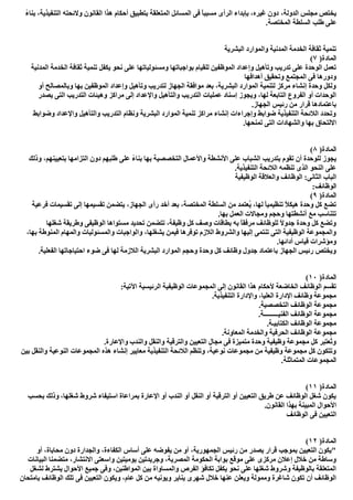 ،‫اﻟﺪوﻟﺔ‬ ‫ﻣﺠﻠﺲ‬ ‫ﯾﺨﺘﺺ‬ً‫ء‬‫ﺑﻨﺎ‬ ،‫اﻟﺘﻨﻔﯿﺬﯾﺔ‬ ‫وﻻﺋﺤﺘﮫ‬ ‫اﻟﻘﺎﻧﻮن‬ ‫ھﺬا‬ ‫أﺣﻜﺎم‬ ‫ﺑﺘﻄﺒﯿﻖ‬ ‫اﻟﻤﺘﻌﻠﻘﺔ‬ ‫اﻟﻤﺴﺎﺋﻞ‬ ‫ﻓﻰ‬ ً‫ﺎ‬‫ﻣﺴﺒﺒ‬ ‫اﻟﺮأى‬ ‫ﺑﺈﺑﺪاء‬ ،‫ﻏﯿﺮه‬ ‫دون‬
.‫اﻟﻤﺨﺘﺼﺔ‬ ‫اﻟﺴﻠﻄﺔ‬ ‫طﻠﺐ‬ ‫ﻋﻠﻰ‬
‫اﻟﺒﺸﺮﯾﺔ‬ ‫واﻟﻤﻮارد‬ ‫اﻟﻤﺪﻧﯿﺔ‬ ‫اﻟﺨﺪﻣﺔ‬ ‫ﺛﻘﺎﻓﺔ‬ ‫ﺗﻨﻤﯿﺔ‬
)‫اﻟﻤﺎدة‬٧(
‫وﻣﺴﺌﻮﻟﯿﺎﺗﮭﺎ‬ ‫ﺑﻮاﺟﺒﺎﺗﮭﺎ‬ ‫ﻟﻠﻘﯿﺎم‬ ‫اﻟﻤﻮظﻔﯿﻦ‬ ‫وإﻋﺪاد‬ ‫وﺗﺄھﯿﻞ‬ ‫ﺗﺪرﯾﺐ‬ ‫ﻋﻠﻰ‬ ‫اﻟﻮﺣﺪة‬ ‫ﺗﻌﻤﻞ‬‫اﻟﻤﺪﻧﯿﺔ‬ ‫اﻟﺨﺪﻣﺔ‬ ‫ﺛﻘﺎﻓﺔ‬ ‫ﺗﻨﻤﯿﺔ‬ ‫ﯾﻜﻔﻞ‬ ‫ﻧﺤﻮ‬ ‫ﻋﻠﻰ‬
‫أھﺪاﻓﮭﺎ‬ ‫وﺗﺤﻘﯿﻖ‬ ‫اﻟﻤﺠﺘﻤﻊ‬ ‫ﻓﻰ‬ ‫ودورھﺎ‬
‫أو‬ ‫وﺑﺎﻟﻤﺼﺎﻟﺢ‬ ‫ﺑﮭﺎ‬ ‫اﻟﻤﻮظﻔﯿﻦ‬ ‫وإﻋﺪاد‬ ‫وﺗﺄھﯿﻞ‬ ‫ﻟﺘﺪرﯾﺐ‬ ‫اﻟﺠﮭﺎز‬ ‫ﻣﻮاﻓﻘﺔ‬ ‫ﺑﻌﺪ‬ ،‫اﻟﺒﺸﺮﯾﺔ‬ ‫اﻟﻤﻮارد‬ ‫ﻟﺘﻨﻤﯿﺔ‬ ‫ﻣﺮﻛﺰ‬ ‫إﻧﺸﺎء‬ ‫وﺣﺪة‬ ‫وﻟﻜﻞ‬
‫واﻹﻋﺪ‬ ‫واﻟﺘﺄھﯿﻞ‬ ‫اﻟﺘﺪرﯾﺐ‬ ‫ﻋﻤﻠﯿﺎت‬ ‫إﺳﻨﺎد‬ ‫وﯾﺠﻮز‬ ،‫ﻟﮭﺎ‬ ‫اﻟﺘﺎﺑﻌﺔ‬ ‫اﻟﻔﺮوع‬ ‫أو‬ ‫اﻟﻮﺣﺪات‬‫ﯾﺼﺪر‬ ‫اﻟﺘﻰ‬ ‫اﻟﺘﺪرﯾﺐ‬ ‫وھﯿﺌﺎت‬ ‫ﻣﺮاﻛﺰ‬ ‫إﻟﻰ‬ ‫اد‬
.‫اﻟﺠﮭﺎز‬ ‫رﺋﯿﺲ‬ ‫ﻣﻦ‬ ‫ﻗﺮار‬ ‫ﺑﺎﻋﺘﻤﺎدھﺎ‬
‫وﺿﻮاﺑﻂ‬ ‫واﻹﻋﺪاد‬ ‫واﻟﺘﺄھﯿﻞ‬ ‫اﻟﺘﺪرﯾﺐ‬ ‫وﻧﻈﺎم‬ ‫اﻟﺒﺸﺮﯾﺔ‬ ‫اﻟﻤﻮارد‬ ‫ﺗﻨﻤﯿﺔ‬ ‫ﻣﺮاﻛﺰ‬ ‫إﻧﺸﺎء‬ ‫وإﺟﺮاءات‬ ‫ﺿﻮاﺑﻂ‬ ‫اﻟﺘﻨﻔﯿﺬﯾﺔ‬ ‫اﻟﻼﺋﺤﺔ‬ ‫وﺗﺤﺪد‬
.‫ﺗﻤﻨﺤﮭﺎ‬ ‫اﻟﺘﻰ‬ ‫واﻟﺸﮭﺎدات‬ ‫ﺑﮭﺎ‬ ‫اﻻﻟﺘﺤﺎق‬
)‫اﻟﻤﺎدة‬٨(
‫ﺑﺘﺪرﯾﺐ‬ ‫ﺗﻘﻮم‬ ‫أن‬ ‫ﻟﻠﻮﺣﺪة‬ ‫ﯾﺠﻮز‬‫وذﻟﻚ‬ ،‫ﺑﺘﻌﯿﯿﻨﮭﻢ‬ ‫اﻟﺘﺰاﻣﮭﺎ‬ ‫دون‬ ‫طﻠﺒﮭﻢ‬ ‫ﻋﻠﻰ‬ ً‫ء‬‫ﺑﻨﺎ‬ ‫ﺑﮭﺎ‬ ‫اﻟﺘﺨﺼﺼﯿﺔ‬ ‫واﻷﻋﻤﺎل‬ ‫اﻷﻧﺸﻄﺔ‬ ‫ﻋﻠﻰ‬ ‫اﻟﺸﺒﺎب‬
.‫اﻟﺘﻨﻔﯿﺬﯾﺔ‬ ‫اﻟﻼﺋﺤﺔ‬ ‫ﺗﻨﻈﻤﮫ‬ ‫اﻟﺬى‬ ‫اﻟﻨﺤﻮ‬ ‫ﻋﻠﻰ‬
‫اﻟﻮظﯿﻔﯿﺔ‬ ‫واﻟﻌﻼﻗﺔ‬ ‫اﻟﻮظﺎﺋﻒ‬ :‫اﻟﺜﺎﻧﻰ‬ ‫اﻟﺒﺎب‬
:‫اﻟﻮظﺎﺋﻒ‬
)‫اﻟﻤﺎدة‬٩(
‫رأى‬ ‫أﺧﺪ‬ ‫ﺑﻌﺪ‬ ،‫اﻟﻤﺨﺘﺼﺔ‬ ‫اﻟﺴﻠﻄﺔ‬ ‫ﻣﻦ‬ ‫ُﻌﺘﻤﺪ‬‫ﯾ‬ ،‫ﻟﮭﺎ‬ ً‫ﺎ‬‫ﺗﻨﻈﯿﻤﯿ‬ ً‫ﻼ‬‫ھﯿﻜ‬ ‫وﺣﺪة‬ ‫ﻛﻞ‬ ‫ﺗﻀﻊ‬‫ﻓﺮﻋﯿﺔ‬ ‫ﺗﻘﺴﯿﻤﺎت‬ ‫إﻟﻰ‬ ‫ﺗﻘﺴﯿﻤﮭﺎ‬ ‫ﯾﺘﻀﻤﻦ‬ ،‫اﻟﺠﮭﺎز‬
.‫ﺑﮭﺎ‬ ‫اﻟﻌﻤﻞ‬ ‫وﻣﺠﺎﻻت‬ ‫وﺣﺠﻢ‬ ‫أﻧﺸﻄﺘﮭﺎ‬ ‫ﻣﻊ‬ ‫ﺗﺘﻨﺎﺳﺐ‬
‫ﺷﻐﻠﮭﺎ‬ ‫وطﺮﯾﻘﺔ‬ ‫اﻟﻮظﯿﻔﻰ‬ ‫ﻣﺴﺘﻮاھﺎ‬ ‫ﺗﺤﺪﯾﺪ‬ ‫ﺗﺘﻀﻤﻦ‬ ،‫وظﯿﻔﺔ‬ ‫ﻛﻞ‬ ‫وﺻﻒ‬ ‫ﺑﻄﺎﻗﺎت‬ ‫ﺑﮫ‬ ً‫ﺎ‬‫ﻣﺮﻓﻘ‬ ‫ﻟﻠﻮظﺎﺋﻒ‬ ً‫ﻻ‬‫ﺟﺪو‬ ‫وﺣﺪة‬ ‫ﻛﻞ‬ ‫وﺗﻀﻊ‬
‫وا‬ ،‫ﯾﺸﻐﻠﮭﺎ‬ ‫ﻓﯿﻤﻦ‬ ‫ﺗﻮﻓﺮھﺎ‬ ‫اﻟﻼزم‬ ‫واﻟﺸﺮوط‬ ‫إﻟﯿﮭﺎ‬ ‫ﺗﻨﺘﻤﻰ‬ ‫اﻟﺘﻰ‬ ‫اﻟﻮظﯿﻔﯿﺔ‬ ‫واﻟﻤﺠﻤﻮﻋﺔ‬،‫ﺑﮭﺎ‬ ‫اﻟﻤﻨﻮطﺔ‬ ‫واﻟﻤﮭﺎم‬ ‫واﻟﻤﺴﺌﻮﻟﯿﺎت‬ ‫ﻟﻮاﺟﺒﺎت‬
.‫أداﺋﮭﺎ‬ ‫ﻗﯿﺎس‬ ‫وﻣﺆﺷﺮات‬
.‫اﻟﻔﻌﻠﯿﺔ‬ ‫اﺣﺘﯿﺎﺟﺎﺗﮭﺎ‬ ‫ﺿﻮء‬ ‫ﻓﻰ‬ ‫ﻟﮭﺎ‬ ‫اﻟﻼزﻣﺔ‬ ‫اﻟﺒﺸﺮﯾﺔ‬ ‫اﻟﻤﻮارد‬ ‫وﺣﺠﻢ‬ ‫وﺣﺪة‬ ‫ﻛﻞ‬ ‫وظﺎﺋﻒ‬ ‫ﺟﺪول‬ ‫ﺑﺎﻋﺘﻤﺎد‬ ‫اﻟﺠﮭﺎز‬ ‫رﺋﯿﺲ‬ ‫وﯾﺨﺘﺺ‬
)‫اﻟﻤﺎدة‬١٠(
‫اﻵ‬ ‫اﻟﺮﺋﯿﺴﯿﺔ‬ ‫اﻟﻮظﯿﻔﯿﺔ‬ ‫اﻟﻤﺠﻤﻮﻋﺎت‬ ‫إﻟﻰ‬ ‫اﻟﻘﺎﻧﻮن‬ ‫ھﺬا‬ ‫ﻷﺣﻜﺎم‬ ‫اﻟﺨﺎﺿﻌﺔ‬ ‫اﻟﻮظﺎﺋﻒ‬ ‫ﺗﻘﺴﻢ‬:‫ﺗﯿﺔ‬
.‫اﻟﺘﻨﻔﯿﺬﯾﺔ‬ ‫واﻹدارة‬ ،‫اﻟﻌﻠﯿﺎ‬ ‫اﻹدارة‬ ‫وظﺎﺋﻒ‬ ‫ﻣﺠﻤﻮﻋﺔ‬
.‫اﻟﺘﺨﺼﺼﯿﺔ‬ ‫اﻟﻮظﺎﺋﻒ‬ ‫ﻣﺠﻤﻮﻋﺔ‬
.‫اﻟﻔﻨﯿـــــــــﺔ‬ ‫اﻟﻮظﺎﺋﻒ‬ ‫ﻣﺠﻤﻮﻋﺔ‬
.‫اﻟﻜﺘﺎﺑﯿـﺔ‬ ‫اﻟﻮظﺎﺋﻒ‬ ‫ﻣﺠﻤﻮﻋﺔ‬
.‫اﻟﻤﻌﺎوﻧﺔ‬ ‫واﻟﺨﺪﻣﺔ‬ ‫اﻟﺤﺮﻓﯿﺔ‬ ‫اﻟﻮظﺎﺋﻒ‬ ‫ﻣﺠﻤﻮﻋﺔ‬
‫واﻟﻨﺪب‬ ‫واﻟﻨﻘﻞ‬ ‫واﻟﺘﺮﻗﯿﺔ‬ ‫اﻟﺘﻌﯿﯿﻦ‬ ‫ﻣﺠﺎل‬ ‫ﻓﻰ‬ ‫ﻣﺘﻤﯿﺰة‬ ‫وﺣﺪة‬ ‫وظﯿﻔﯿﺔ‬ ‫ﻣﺠﻤﻮﻋﺔ‬ ‫ﻛﻞ‬ ‫ُﻌﺘﺒﺮ‬‫ﺗ‬‫و‬.‫واﻹﻋﺎرة‬
‫ﺑﯿﻦ‬ ‫واﻟﻨﻘﻞ‬ ‫اﻟﻨﻮﻋﯿﺔ‬ ‫اﻟﻤﺠﻤﻮﻋﺎت‬ ‫ھﺬه‬ ‫إﻧﺸﺎء‬ ‫ﻣﻌﺎﯾﯿﺮ‬ ‫اﻟﺘﻨﻔﯿﺬﯾﺔ‬ ‫اﻟﻼﺋﺤﺔ‬ ‫وﺗﻨﻈﻢ‬ ،‫ﻧﻮﻋﯿﺔ‬ ‫ﻣﺠﻤﻮﻋﺎت‬ ‫ﻣﻦ‬ ‫وظﯿﻔﯿﺔ‬ ‫ﻣﺠﻤﻮﻋﺔ‬ ‫ﻛﻞ‬ ‫وﺗﺘﻜﻮن‬
.‫اﻟﻤﺘﻤﺎﺛﻠﺔ‬ ‫اﻟﻤﺠﻤﻮﻋﺎت‬
)‫اﻟﻤﺎدة‬١١(
‫ﺷﻐﻠﮭﺎ‬ ‫ﺷﺮوط‬ ‫اﺳﺘﯿﻔﺎء‬ ‫ﺑﻤﺮاﻋﺎة‬ ‫اﻹﻋﺎرة‬ ‫أو‬ ‫اﻟﻨﺪب‬ ‫أو‬ ‫اﻟﻨﻘﻞ‬ ‫أو‬ ‫اﻟﺘﺮﻗﯿﺔ‬ ‫أو‬ ‫اﻟﺘﻌﯿﯿﻦ‬ ‫طﺮﯾﻖ‬ ‫ﻋﻦ‬ ‫اﻟﻮظﺎﺋﻒ‬ ‫ﺷﻐﻞ‬ ‫ﯾﻜﻮن‬‫ﺑﺤﺴﺐ‬ ‫وذﻟﻚ‬ ،
.‫اﻟﻘﺎﻧﻮن‬ ‫ﺑﮭﺬا‬ ‫اﻟﻤﺒﯿﻨﺔ‬ ‫اﻷﺣﻮال‬
‫اﻟﻮظﺎﺋﻒ‬ ‫ﻓﻰ‬ ‫اﻟﺘﻌﯿﯿﻦ‬
)‫اﻟﻤﺎدة‬١٢(
‫أو‬ ،‫ﻣﺤﺎﺑﺎة‬ ‫دون‬ ‫واﻟﺠﺪارة‬ ،‫اﻟﻜﻔﺎءة‬ ‫أﺳﺎس‬ ‫ﻋﻠﻰ‬ ‫ﯾﻔﻮﺿﮫ‬ ‫ﻣﻦ‬ ‫أو‬ ،‫اﻟﺠﻤﮭﻮرﯾﺔ‬ ‫رﺋﯿﺲ‬ ‫ﻣﻦ‬ ‫ﯾﺼﺪر‬ ‫ﻗﺮار‬ ‫ﺑﻤﻮﺟﺐ‬ ‫اﻟﺘﻌﯿﯿﻦ‬ ‫"ﯾﻜﻮن‬
‫واﺳ‬ ‫ﯾﻮﻣﯿﺘﯿﻦ‬ ‫وﺟﺮﯾﺪﺗﯿﻦ‬ ،‫اﻟﻤﺼﺮﯾﺔ‬ ‫اﻟﺤﻜﻮﻣﺔ‬ ‫ﺑﻮاﺑﺔ‬ ‫ﻣﻮﻗﻊ‬ ‫ﻋﻠﻰ‬ ‫ﻣﺮﻛﺰى‬ ‫إﻋﻼن‬ ‫ﺧﻼل‬ ‫ﻣﻦ‬ ‫وﺳﺎطﺔ‬‫اﻟﺒﯿﺎﻧﺎت‬ ‫ﻣﺘﻀﻤﻨﺎ‬ ،‫اﻻﻧﺘﺸﺎر‬ ‫ﻌﺘﻰ‬
‫ﻟﺸﻐﻞ‬ ‫ﯾﺸﺘﺮط‬ ‫اﻷﺣﻮال‬ ‫ﺟﻤﯿﻊ‬ ‫وﻓﻰ‬ ،‫اﻟﻤﻮاطﻨﯿﻦ‬ ‫ﺑﯿﻦ‬ ‫واﻟﻤﺴﺎواة‬ ‫اﻟﻔﺮص‬ ‫ﺗﻜﺎﻓﺆ‬ ‫ﯾﻜﻔﻞ‬ ‫ﻧﺤﻮ‬ ‫ﻋﻠﻰ‬ ‫ﺷﻐﻠﮭﺎ‬ ‫وﺷﺮوط‬ ‫ﺑﺎﻟﻮظﯿﻔﺔ‬ ‫اﻟﻤﺘﻌﻠﻘﺔ‬
‫ﺑﺎﻣﺘﺤﺎن‬ ‫اﻟﻮظﺎﺋﻒ‬ ‫ﺗﻠﻚ‬ ‫ﻓﻰ‬ ‫اﻟﺘﻌﯿﯿﻦ‬ ‫وﯾﻜﻮن‬ ،‫ﻋﺎم‬ ‫ﻛﻞ‬ ‫ﻣﻦ‬ ‫وﯾﻮﻧﯿﮫ‬ ‫ﯾﻨﺎﯾﺮ‬ ‫ﺷﮭﺮى‬ ‫ﺧﻼل‬ ‫ﻋﻨﮭﺎ‬ ‫وﯾﻌﻠﻦ‬ ‫وﻣﻤﻮﻟﺔ‬ ‫ﺷﺎﻏﺮة‬ ‫ﺗﻜﻮن‬ ‫أن‬ ‫اﻟﻮظﺎﺋﻒ‬
 