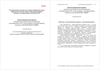 ПРОЕКТ
Государственная итоговая аттестация по образовательным
программам основного общего образования в форме
основного государственного экзамена (ОГЭ)
Демонстрационный вариант
контрольных измерительных материалов
для проведения в 2017 году основного государственного
экзамена по ИСПАНСКОМУ ЯЗЫКУ
УСТНАЯ ЧАСТЬ
подготовлен Федеральным государственным бюджетным
научным учреждением
«ФЕДЕРАЛЬНЫЙ ИНСТИТУТ ПЕДАГОГИЧЕСКИХ ИЗМЕРЕНИЙ»
Испанский язык. 9 класс Демонстрационный вариант 2017 г. - 2 / 8
© 2017 Федеральная служба по надзору в сфере образования и науки Российской Федерации
Демонстрационный вариант
контрольных измерительных материалов
для проведения в 2017 году основного государственного
экзамена по ИСПАНСКОМУ ЯЗЫКУ
УСТНАЯ ЧАСТЬ
Пояснения к демонстрационному варианту экзаменационной работы
При ознакомлении с демонстрационным вариантом 2017 г. (устная
часть) следует иметь в виду, что задания, включённые в демонстрационный
вариант, не отражают всех элементов содержания, которые будут
проверяться с помощью вариантов КИМ в 2017 г. Полный перечень
элементов содержания, которые могут контролироваться на экзамене 2017 г.,
приведён в кодификаторе элементов содержания и требований к уровню
подготовки обучающихся для проведения основного государственного
экзамена по испанскому языку, размещённом на сайте: www.fipi.ru.
Демонстрационный вариант предназначен для того, чтобы дать
возможность любому участнику экзамена и широкой общественности
составить представление о структуре экзаменационной работы, количестве
и форме заданий, а также об их уровне сложности. Приведённые критерии
оценивания выполнения заданий с развёрнутым ответом, включённые
в демонстрационный вариант экзаменационной работы, позволят составить
представление о требованиях к полноте и правильности записи развёрнутого
ответа.
Эти сведения дают выпускникам возможность выработать стратегию
подготовки к сдаче экзамена по испанскому языку.
 