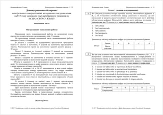 Испанский язык. 9 класс Используется с бланками ответов - 3 / 22
© 2017 Федеральная служба по надзору в сфере образования и науки Российской Федерации
Демонстрационный вариант
контрольных измерительных материалов для проведения
в 2017 году основного государственного экзамена по
ИСПАНСКОМУ ЯЗЫКУ
письменная часть
Инструкция по выполнению работы
Письменная часть экзаменационной работы по испанскому языку
состоит из четырёх разделов, включающих в себя 33 задания.
На выполнение заданий письменной части экзаменационной работы
отводится 2 часа (120 минут).
В разделе 1 (задания по аудированию) предлагается прослушать
несколько текстов и выполнить 8 заданий на понимание прослушанных
текстов. Рекомендуемое время на выполнение заданий данного раздела –
30 минут.
Раздел 2 (задания по чтению) содержит 9 заданий на понимание
прочитанных текстов. Рекомендуемое время на выполнение заданий
раздела – 30 минут.
Раздел 3 (задания по грамматике и лексике) состоит из 15 заданий.
Рекомендуемое время на выполнение заданий раздела – 30 минут.
Ответы к заданиям 1, 2, 9 записываются в виде последовательности
цифр. Эту последовательность цифр запишите в поле ответа в тексте работы,
а затем перенесите в бланк ответов № 1.
Ответы к заданиям 3–8 и 10–17 записываются в виде одной цифры,
которая соответствует номеру правильного ответа. Эту цифру запишите
в поле ответа в тексте работы, а затем перенесите в бланк ответов № 1.
Ответы к заданиям 18–32 записываются в виде слова (нескольких слов).
Ответ запишите в поле ответа в тексте работы, а затем перенесите в бланк
ответов № 1.
В разделе 4 (задание по письму) дано 1 задание, предлагающее
написать личное письмо. Задание выполняется на бланке ответов № 2.
Рекомендуемое время на выполнение задания – 30 минут.
При выполнении заданий можно пользоваться черновиком. Записи
в черновике не учитываются при оценивании работы.
Баллы, полученные Вами за выполненные задания, суммируются.
Постарайтесь выполнить как можно больше заданий и набрать наибольшее
количество баллов.
Желаем успеха!
Испанский язык. 9 класс Используется с бланками ответов - 4 / 22
© 2017 Федеральная служба по надзору в сфере образования и науки Российской Федерации
Раздел 1 (задания по аудированию)
Вы два раза услышите четыре коротких диалога, обозначенных буквами А,
B, C, D. Установите соответствие между диалогами и местами, где они
происходят: к каждому диалогу подберите соответствующее место действия,
обозначенное цифрами. Используйте каждое место действия из списка 1–5
только один раз. В задании есть одно лишнее место действия.
1. En la clínica
2. En el supermercado
3. En la cafetería
4. En el aeropuerto
5. En el hotel
Запишите в таблицу выбранные цифры под соответствующими буквами.
Диалог A B C D
Ответ: Место
действия
Вы два раза услышите пять высказываний, обозначенных буквами А, В, С, D, Е.
Установите соответствие между высказываниями и утверждениями из
следующего списка: к каждому высказыванию подберите соответствующее
утверждение, обозначенное цифрами. Используйте каждое утверждение из
списка 1–6 только один раз. В задании есть одно лишнее утверждение.
1. El locutor nos habla sobre la importancia de hacer los deberes.
2. El locutor nos habla sobre la ampliación del vocabulario.
3. El locutor nos habla sobre el aprendizaje de la gramática.
4. El locutor nos recomienda ir al extranjero para aprender una lengua.
5. El locutor nos informa sobre algunas escuelas de idiomas.
6. El locutor nos dice que es necesario aprender la lengua cada día.
Запишите в таблицу выбранные цифры под соответствующими буквами.
Говорящий A B C D E
Ответ:
Утверждение
1
2
 
