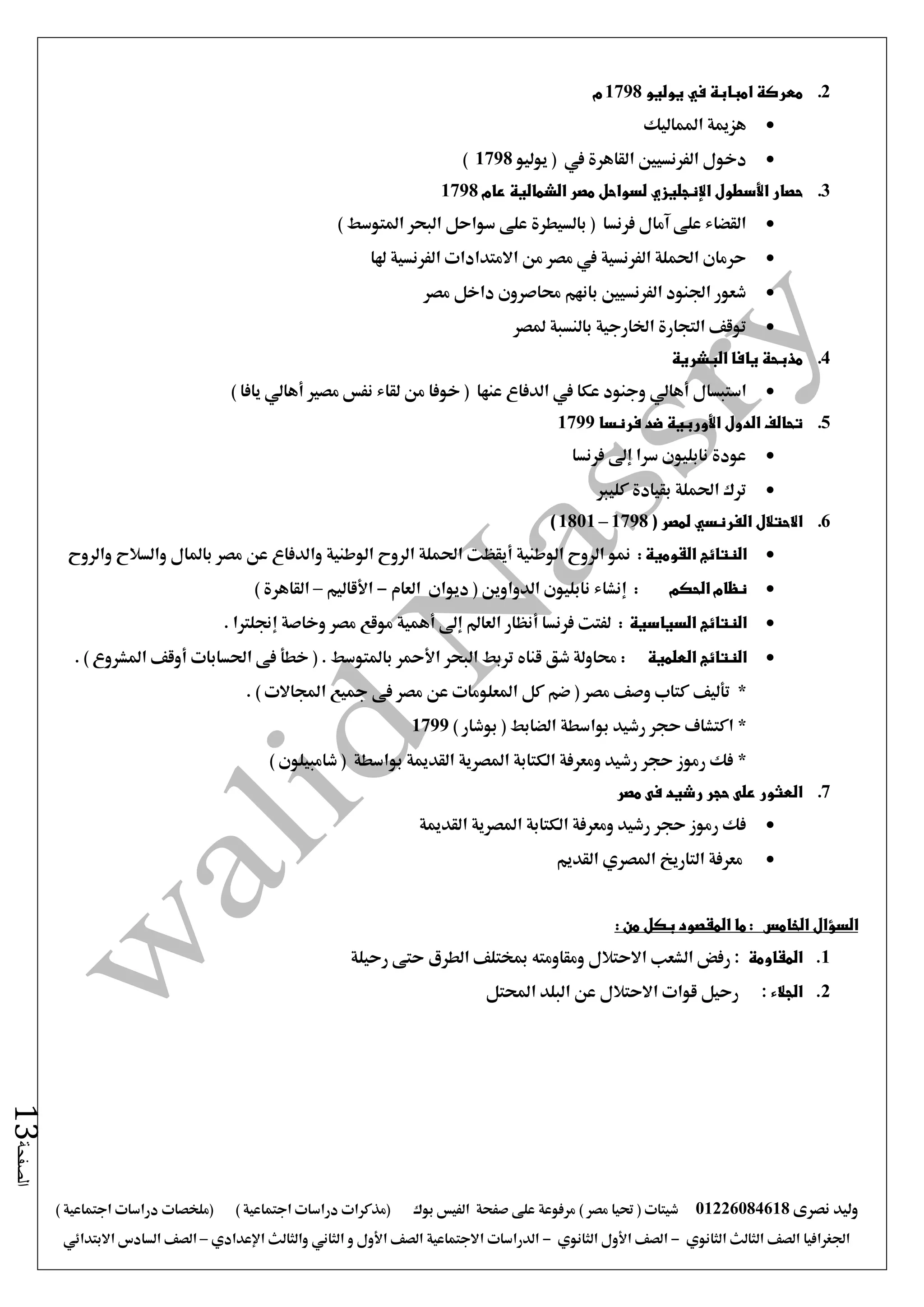 ‫نصرى‬ ‫وليد‬01226084618) ‫مصر‬ ‫حتيا‬ ( ‫شيتات‬‫على‬ ‫مرفوعة‬‫صفحة‬‫الفيس‬‫بوك‬( ) ‫اجتماعية‬ ‫دراسات‬ ‫(مذكرات‬‫ملخصات‬) ‫اجتماعية‬ ‫دراسات‬
‫اجلغرافيا‬‫الثانوي‬ ‫الثالث‬ ‫الصف‬-‫الصف‬‫الثانوي‬ ‫األول‬-‫االجتماعية‬ ‫الدراسات‬‫الصف‬‫و‬ ‫األول‬‫اإلعدادي‬ ‫والثالث‬ ‫الثاني‬–‫السا‬ ‫الصف‬‫االبتدائي‬ ‫دس‬
‫الصفحة‬13
2.‫يوليو‬ ‫في‬ ‫امبابة‬ ‫معركة‬1798‫م‬
‫املماليك‬ ‫هزمية‬
‫دخول‬‫يوليو‬ ( ‫يف‬ ‫القاهرة‬ ‫الفرنسيني‬1798)
3.‫حصار‬‫األسطول‬‫اإلنجليزي‬‫الشمالية‬ ‫مصر‬ ‫لسواحل‬‫عام‬1798
) ‫املتوسط‬ ‫البحر‬ ‫سواحل‬ ‫على‬ ‫بالسيطرة‬ ( ‫فرنسا‬ ‫آمال‬ ‫على‬ ‫القضاء‬
‫من‬ ‫مصر‬ ‫يف‬ ‫الفرنسية‬ ‫احلملة‬ ‫حرمان‬‫االمتدادا‬‫ت‬‫الفرنسية‬‫هلا‬
‫مصر‬ ‫داخل‬ ‫حماصرون‬ ‫بانهم‬ ‫الفرنسيني‬ ‫اجلنود‬ ‫شعور‬
‫ملصر‬ ‫بالنسبة‬ ‫اخلارجية‬ ‫التجارة‬ ‫توقف‬
4.‫يافا‬ ‫مذبحة‬‫البشرية‬
‫استبسال‬‫أهال‬‫ي‬‫عكا‬ ‫وجنود‬‫يف‬‫عنها‬ ‫الدفاع‬(‫خوفا‬‫من‬‫لقاء‬‫مصري‬ ‫نفس‬‫أهالي‬‫يافا‬)
5.‫الدول‬ ‫تحالف‬‫األوربية‬‫فرنسا‬ ‫ضد‬1799
‫سرا‬ ‫نابليون‬ ‫عودة‬‫إ ى‬‫فرنسا‬
‫كليرب‬ ‫بقيادة‬ ‫احلملة‬ ‫ترك‬
6.‫االحتالل‬‫الفرنسي‬( ‫لمصر‬1798–1801)
‫القومية‬ ‫النتائج‬:‫الوطنية‬ ‫الروح‬ ‫منو‬‫أيقظت‬‫وا‬ ‫الوطنية‬ ‫الروح‬ ‫احلملة‬‫والروح‬ ‫والسالح‬ ‫باملال‬ ‫مصر‬ ‫عن‬ ‫لدفاع‬
‫الحكم‬ ‫نظام‬:‫إنشاء‬‫العام‬ ‫ديوان‬ ( ‫الدواوين‬ ‫نابليون‬-‫األقاليم‬–) ‫القاهرة‬
‫النتائج‬‫السياسية‬:‫فرنسا‬ ‫لفتت‬‫أنظار‬‫العامل‬‫إ ى‬‫أهمية‬‫وخاصة‬ ‫مصر‬ ‫موقع‬‫إجنلرتا‬.
‫النتائج‬‫العلمية‬:‫البحر‬ ‫تربط‬ ‫قناه‬ ‫شق‬ ‫حماولة‬‫األمحر‬‫احلسابات‬ ‫فى‬ ‫خطأ‬ ( . ‫باملتوسط‬‫أوقف‬. ) ‫املشروع‬
*‫تأليف‬. ) ‫اجملاالت‬ ‫مجيع‬ ‫فى‬ ‫مصر‬ ‫عن‬ ‫املعلومات‬ ‫كل‬ ‫ضم‬ ( ‫مصر‬ ‫وصف‬ ‫كتاب‬
*) ‫بوشار‬ ( ‫الضابط‬ ‫بواسطة‬ ‫رشيد‬ ‫حجر‬ ‫اكتشاف‬1799
*) ‫شامبيلون‬ ( ‫بواسطة‬ ‫القدمية‬ ‫املصرية‬ ‫الكتابة‬ ‫ومعرفة‬ ‫رشيد‬ ‫حجر‬ ‫رموز‬ ‫فك‬
7.‫م‬ ‫فى‬ ‫رشيد‬ ‫حجر‬ ‫على‬ ‫العثور‬‫صر‬
‫القدمية‬ ‫املصرية‬ ‫الكتابة‬ ‫ومعرفة‬ ‫رشيد‬ ‫حجر‬ ‫رموز‬ ‫فك‬
‫التاريخ‬ ‫معرفة‬‫املصري‬‫القديم‬
: ‫من‬ ‫بكل‬ ‫المقصود‬ ‫ما‬ : ‫الخامس‬ ‫السؤال‬
1.‫المقاومة‬‫رحيلة‬ ‫حتى‬ ‫الطرق‬ ‫مبختلف‬ ‫ومقاومته‬ ‫االحتالل‬ ‫الشعب‬ ‫رفض‬ :
2.‫الجالء‬:‫احملتل‬ ‫البلد‬ ‫عن‬ ‫االحتالل‬ ‫قوات‬ ‫رحيل‬
 
