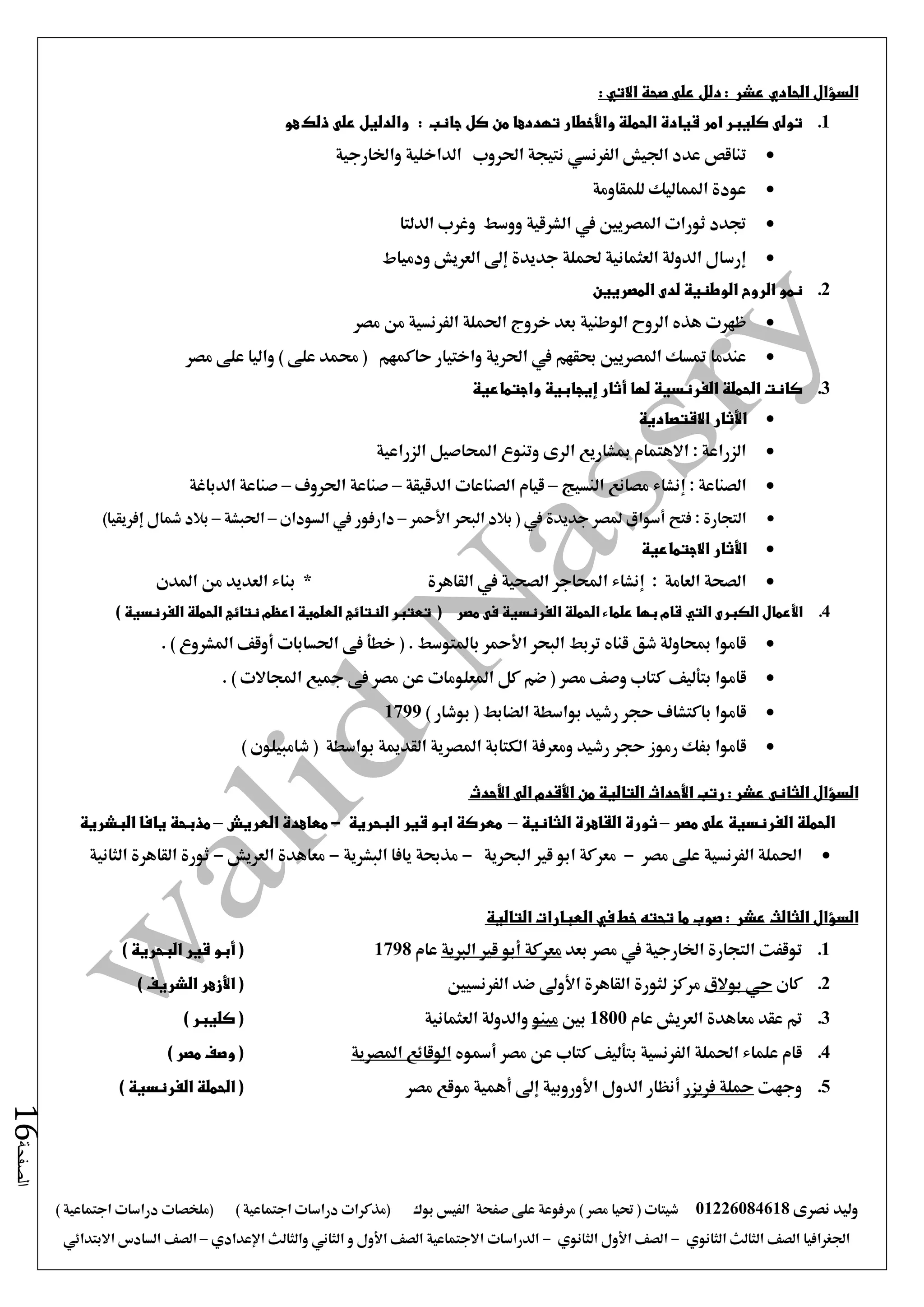 ‫نصرى‬ ‫وليد‬01226084618) ‫مصر‬ ‫حتيا‬ ( ‫شيتات‬‫على‬ ‫مرفوعة‬‫صفحة‬‫الفيس‬‫بوك‬( ) ‫اجتماعية‬ ‫دراسات‬ ‫(مذكرات‬‫ملخصات‬) ‫اجتماعية‬ ‫دراسات‬
‫اجلغرافيا‬‫الثانوي‬ ‫الثالث‬ ‫الصف‬-‫الصف‬‫الثانوي‬ ‫األول‬-‫االجتماعية‬ ‫الدراسات‬‫الصف‬‫و‬ ‫األول‬‫اإلعدادي‬ ‫والثالث‬ ‫الثاني‬–‫السا‬ ‫الصف‬‫االبتدائي‬ ‫دس‬
‫الصفحة‬16
‫السؤال‬‫الحادي‬: ‫عشر‬‫دلل‬: ‫االتي‬ ‫صحة‬ ‫على‬
1.‫جانب‬ ‫كل‬ ‫من‬ ‫تهددها‬ ‫واألخطار‬ ‫الحملة‬ ‫قيادة‬ ‫امر‬ ‫كليبر‬ ‫تولى‬:‫هو‬ ‫ذلك‬ ‫على‬ ‫والدليل‬
‫عد‬ ‫تناقص‬‫واخلارجية‬ ‫الداخلية‬ ‫احلروب‬ ‫نتيجة‬ ‫الفرنسي‬ ‫اجليش‬ ‫د‬
‫للمقاومة‬ ‫املماليك‬ ‫عودة‬
‫الدلتا‬ ‫وغرب‬ ‫ووسط‬ ‫الشرقية‬ ‫يف‬ ‫املصريني‬ ‫ثورات‬ ‫جتدد‬
‫ودمياط‬ ‫العريش‬ ‫إ ى‬ ‫جديدة‬ ‫حلملة‬ ‫العثمانية‬ ‫الدولة‬ ‫إرسال‬
2.‫المصريين‬ ‫لدى‬ ‫الوطنية‬ ‫الروح‬ ‫نمو‬
‫ظهرت‬‫الوطنية‬ ‫الروح‬ ‫هذه‬‫ا‬ ‫احلملة‬ ‫خروج‬ ‫بعد‬‫مصر‬ ‫من‬ ‫لفرنسية‬
‫عندما‬‫حاكمهم‬ ‫واختيار‬ ‫احلرية‬ ‫يف‬ ‫حبقهم‬ ‫املصريني‬ ‫متسك‬‫مصر‬ ‫على‬ ‫واليا‬ ) ‫على‬ ‫حممد‬ (
3.‫لها‬ ‫الفرنسية‬ ‫الحملة‬ ‫كانت‬‫أثار‬‫إيجابية‬‫واجتماعية‬
‫األثار‬‫االقتصادية‬
‫الزراعية‬ ‫احملاصيل‬ ‫وتنوع‬ ‫الرى‬ ‫مبشاريع‬ ‫االهتمام‬ : ‫الزراعة‬
: ‫الصناعة‬‫إنشاء‬‫النسيج‬ ‫مصانع‬–‫ا‬ ‫قيام‬‫الدقيقة‬ ‫لصناعات‬–‫احلروف‬ ‫صناعة‬–‫الدباغة‬ ‫صناعة‬
‫فتح‬ : ‫التجارة‬‫أسواق‬‫البحر‬ ‫بالد‬ ( ‫يف‬ ‫جديدة‬ ‫ملصر‬‫األمحر‬–‫السودان‬ ‫يف‬ ‫دارفور‬–‫احلبشة‬–‫مشال‬ ‫بالد‬‫إفريقيا‬)
‫األثار‬‫االجتماعية‬
: ‫العامة‬ ‫الصحة‬‫إنشاء‬* ‫القاهرة‬ ‫يف‬ ‫الصحية‬ ‫احملاجر‬‫بناء‬‫العدي‬‫د‬‫املدن‬ ‫من‬
4.‫األعمال‬‫الكبرى‬‫التي‬‫مصر‬ ‫فى‬ ‫الفرنسية‬ ‫الحملة‬ ‫علماء‬ ‫بها‬ ‫قام‬(‫الفرنسية‬ ‫الحملة‬ ‫نتائج‬ ‫اعظم‬ ‫العلمية‬ ‫النتائج‬ ‫تعتبر‬)
‫البحر‬ ‫تربط‬ ‫قناه‬ ‫شق‬ ‫مبحاولة‬ ‫قاموا‬‫األمحر‬‫احلسابات‬ ‫فى‬ ‫خطأ‬ ( . ‫باملتوسط‬‫أوقف‬. ) ‫املشروع‬
‫قاموا‬‫بتأليف‬‫املعل‬ ‫كل‬ ‫ضم‬ ( ‫مصر‬ ‫وصف‬ ‫كتاب‬. ) ‫اجملاالت‬ ‫مجيع‬ ‫فى‬ ‫مصر‬ ‫عن‬ ‫ومات‬
‫قاموا‬‫ب‬) ‫بوشار‬ ( ‫الضابط‬ ‫بواسطة‬ ‫رشيد‬ ‫حجر‬ ‫اكتشاف‬1799
‫قاموا‬‫ب‬) ‫شامبيلون‬ ( ‫بواسطة‬ ‫القدمية‬ ‫املصرية‬ ‫الكتابة‬ ‫ومعرفة‬ ‫رشيد‬ ‫حجر‬ ‫رموز‬ ‫فك‬
‫السؤال‬‫الثانى‬: ‫عشر‬‫رتب‬‫األحداث‬‫من‬ ‫التالية‬‫األقدم‬‫الى‬‫األحدث‬
‫مصر‬ ‫على‬ ‫الفرنسية‬ ‫الحملة‬–‫ال‬ ‫ثورة‬‫الثانية‬ ‫قاهرة‬–‫البحرية‬ ‫قير‬ ‫ابو‬ ‫معركة‬-‫العريش‬ ‫معاهدة‬–‫البشرية‬ ‫يافا‬ ‫مذبحة‬
‫مصر‬ ‫على‬ ‫الفرنسية‬ ‫احلملة‬-‫البحرية‬ ‫قري‬ ‫ابو‬ ‫معركة‬-‫البشرية‬ ‫يافا‬ ‫مذحبة‬-‫العريش‬ ‫معاهدة‬-‫الثانية‬ ‫القاهرة‬ ‫ثورة‬
‫السؤال‬‫الثالث‬: ‫عشر‬‫صوب‬‫التالية‬ ‫العبارات‬ ‫في‬ ‫خط‬ ‫تحته‬ ‫ما‬
1.‫الت‬ ‫توقفت‬‫بعد‬ ‫مصر‬ ‫يف‬ ‫اخلارجية‬ ‫جارة‬‫معركة‬‫أبو‬‫الربية‬ ‫قري‬‫عام‬1798(‫أبو‬) ‫البحرية‬ ‫قير‬
2.‫كان‬‫حي‬‫بوالق‬‫القاهرة‬ ‫لثورة‬ ‫مركز‬‫األو ى‬‫الفرنسيني‬ ‫ضد‬(‫األزهر‬) ‫الشريف‬
3.‫عام‬ ‫العريش‬ ‫معاهدة‬ ‫عقد‬ ‫مت‬1800‫بني‬‫مينو‬‫العثمانية‬ ‫والدولة‬) ‫كليبر‬ (
4.‫الفرنسية‬ ‫احلملة‬ ‫علماء‬ ‫قام‬‫بتأليف‬‫كتا‬‫مصر‬ ‫عن‬ ‫ب‬‫أمسوه‬‫املصرية‬ ‫الوقائع‬) ‫مصر‬ ‫وصف‬ (
5.‫وجهت‬‫فريز‬ ‫محلة‬‫ر‬‫أنظار‬‫الدول‬‫األوروبية‬‫إ ى‬‫أهمية‬‫مصر‬ ‫موقع‬) ‫الفرنسية‬ ‫الحملة‬ (
 