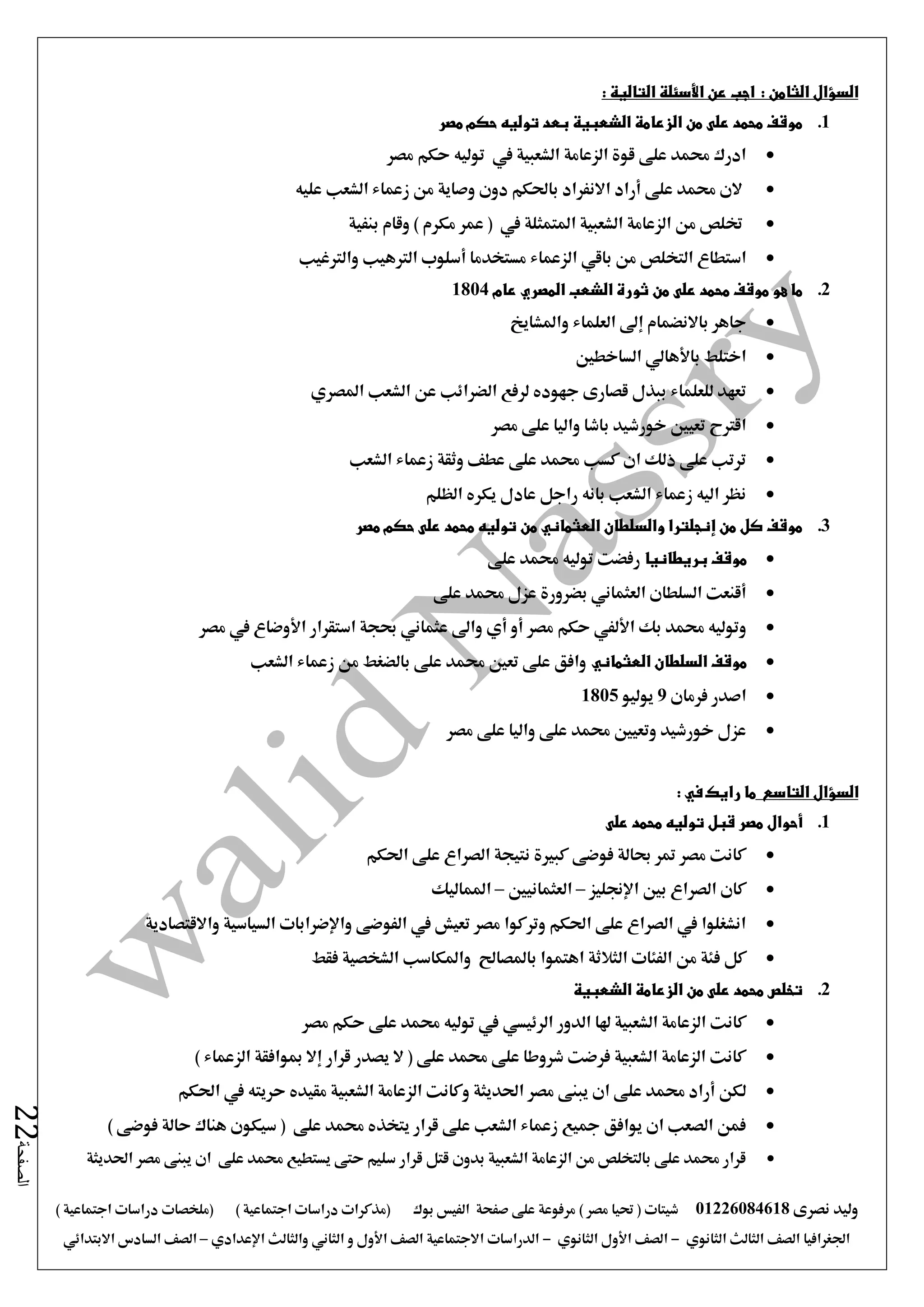‫نصرى‬ ‫وليد‬01226084618) ‫مصر‬ ‫حتيا‬ ( ‫شيتات‬‫على‬ ‫مرفوعة‬‫صفحة‬‫الفيس‬‫بوك‬( ) ‫اجتماعية‬ ‫دراسات‬ ‫(مذكرات‬‫ملخصات‬) ‫اجتماعية‬ ‫دراسات‬
‫اجلغرافيا‬‫الثانوي‬ ‫الثالث‬ ‫الصف‬-‫الصف‬‫الثانوي‬ ‫األول‬-‫االجتماعية‬ ‫الدراسات‬‫الصف‬‫و‬ ‫األول‬‫اإلعدادي‬ ‫والثالث‬ ‫الثاني‬–‫السا‬ ‫الصف‬‫االبتدائي‬ ‫دس‬
‫الصفحة‬22
: ‫التالية‬ ‫األسئلة‬ ‫عن‬ ‫اجب‬ : ‫الثامن‬ ‫السؤال‬
1.‫مصر‬ ‫حكم‬ ‫توليه‬ ‫بعد‬ ‫الشعبية‬ ‫الزعامة‬ ‫من‬ ‫على‬ ‫محمد‬ ‫موقف‬
‫مصر‬ ‫حكم‬ ‫توليه‬ ‫يف‬ ‫الشعبية‬ ‫الزعامة‬ ‫قوة‬ ‫على‬ ‫حممد‬ ‫ادرك‬
‫عليه‬ ‫الشعب‬ ‫زعماء‬ ‫من‬ ‫وصاية‬ ‫دون‬ ‫باحلكم‬ ‫االنفراد‬ ‫أراد‬ ‫على‬ ‫حممد‬ ‫الن‬
‫خت‬‫بنفية‬ ‫وقام‬ ) ‫مكرم‬ ‫عمر‬ ( ‫يف‬ ‫املتمثلة‬ ‫الشعبية‬ ‫الزعامة‬ ‫من‬ ‫لص‬
‫من‬ ‫التخلص‬ ‫استطاع‬‫باقي‬‫والرتغيب‬ ‫الرتهيب‬ ‫أسلوب‬ ‫مستخدما‬ ‫الزعماء‬
2.‫عام‬ ‫المصري‬ ‫الشعب‬ ‫ثورة‬ ‫من‬ ‫على‬ ‫محمد‬ ‫موقف‬ ‫هو‬ ‫ما‬1804
‫واملشايخ‬ ‫العلماء‬ ‫إ ى‬ ‫باالنضمام‬ ‫جاهر‬
‫الساخطني‬ ‫باألهالي‬ ‫اختلط‬
‫ج‬ ‫قصارى‬ ‫ببذل‬ ‫للعلماء‬ ‫تعهد‬‫املصري‬ ‫الشعب‬ ‫عن‬ ‫الضرائب‬ ‫لرفع‬ ‫هوده‬
‫مصر‬ ‫على‬ ‫واليا‬ ‫باشا‬ ‫خورشيد‬ ‫تعيني‬ ‫اقرتح‬
‫الشعب‬ ‫زعماء‬ ‫وثقة‬ ‫عطف‬ ‫على‬ ‫حممد‬ ‫كسب‬ ‫ان‬ ‫ذلك‬ ‫على‬ ‫ترتب‬
‫الظلم‬ ‫يكره‬ ‫عادل‬ ‫راجل‬ ‫بانه‬ ‫الشعب‬ ‫زعماء‬ ‫اليه‬ ‫نظر‬
3.‫مصر‬ ‫حكم‬ ‫على‬ ‫محمد‬ ‫توليه‬ ‫من‬ ‫العثماني‬ ‫والسلطان‬ ‫إنجلترا‬ ‫من‬ ‫كل‬ ‫موقف‬
‫بريطانيا‬ ‫موقف‬‫توليه‬ ‫رفضت‬‫على‬ ‫حممد‬
‫بضرورة‬ ‫العثماني‬ ‫السلطان‬ ‫أقنعت‬‫على‬ ‫حممد‬ ‫عزل‬
‫و‬‫بك‬ ‫حممد‬ ‫توليه‬‫األلفي‬‫مصر‬ ‫حكم‬‫مصر‬ ‫يف‬ ‫األوضاع‬ ‫استقرار‬ ‫حبجة‬ ‫عثماني‬ ‫وا ى‬ ‫أي‬ ‫أو‬
‫العثماني‬ ‫السلطان‬ ‫موقف‬‫الشعب‬ ‫زعماء‬ ‫من‬ ‫بالضغط‬ ‫على‬ ‫حممد‬ ‫تعني‬ ‫على‬ ‫وافق‬
‫فرمان‬ ‫اصدر‬9‫يوليو‬1805
‫ع‬ ‫واليا‬ ‫على‬ ‫حممد‬ ‫وتعيني‬ ‫خورشيد‬ ‫عزل‬‫مصر‬ ‫لى‬
‫التاسع‬ ‫السؤال‬: ‫في‬ ‫رايك‬ ‫ما‬
1.‫على‬ ‫محمد‬ ‫توليه‬ ‫قبل‬ ‫مصر‬ ‫أحوال‬
‫احلكم‬ ‫على‬ ‫الصراع‬ ‫نتيجة‬ ‫كبرية‬ ‫فوضى‬ ‫حبالة‬ ‫متر‬ ‫مصر‬ ‫كانت‬
‫اإلجنليز‬ ‫بني‬ ‫الصراع‬ ‫كان‬–‫العثمانيني‬–‫املماليك‬
‫واالقتصادية‬ ‫السياسية‬ ‫واإلضرابات‬ ‫الفوضى‬ ‫يف‬ ‫تعيش‬ ‫مصر‬ ‫وتركوا‬ ‫احلكم‬ ‫على‬ ‫الصراع‬ ‫يف‬ ‫انشغلوا‬
‫ف‬ ‫كل‬‫فقط‬ ‫الشخصية‬ ‫واملكاسب‬ ‫باملصاحل‬ ‫اهتموا‬ ‫الثالثة‬ ‫الفئات‬ ‫من‬ ‫ئة‬
2.‫الشعبية‬ ‫الزعامة‬ ‫من‬ ‫على‬ ‫محمد‬ ‫تخلص‬
‫الدور‬ ‫هلا‬ ‫الشعبية‬ ‫الزعامة‬ ‫كانت‬‫الرئيسي‬‫مصر‬ ‫حكم‬ ‫على‬ ‫حممد‬ ‫توليه‬ ‫يف‬
) ‫الزعماء‬ ‫مبوافقة‬ ‫إال‬ ‫قرار‬ ‫يصدر‬ ‫ال‬ ( ‫على‬ ‫حممد‬ ‫على‬ ‫شروطا‬ ‫فرضت‬ ‫الشعبية‬ ‫الزعامة‬ ‫كانت‬
‫عل‬ ‫حممد‬ ‫أراد‬ ‫لكن‬‫احلكم‬ ‫يف‬ ‫حريته‬ ‫مقيده‬ ‫الشعبية‬ ‫الزعامة‬ ‫وكانت‬ ‫احلديثة‬ ‫مصر‬ ‫يبنى‬ ‫ان‬ ‫ى‬
‫هناك‬ ‫سيكون‬ ( ‫على‬ ‫حممد‬ ‫يتخذه‬ ‫قرار‬ ‫على‬ ‫الشعب‬ ‫زعماء‬ ‫مجيع‬ ‫يوافق‬ ‫ان‬ ‫الصعب‬ ‫فمن‬‫حالة‬) ‫فوضى‬
‫احلديثة‬ ‫مصر‬ ‫يبنى‬ ‫ان‬ ‫على‬ ‫حممد‬ ‫يستطيع‬ ‫حتى‬ ‫سليم‬ ‫قرار‬ ‫قتل‬ ‫بدون‬ ‫الشعبية‬ ‫الزعامة‬ ‫من‬ ‫بالتخلص‬ ‫على‬ ‫حممد‬ ‫قرار‬
 