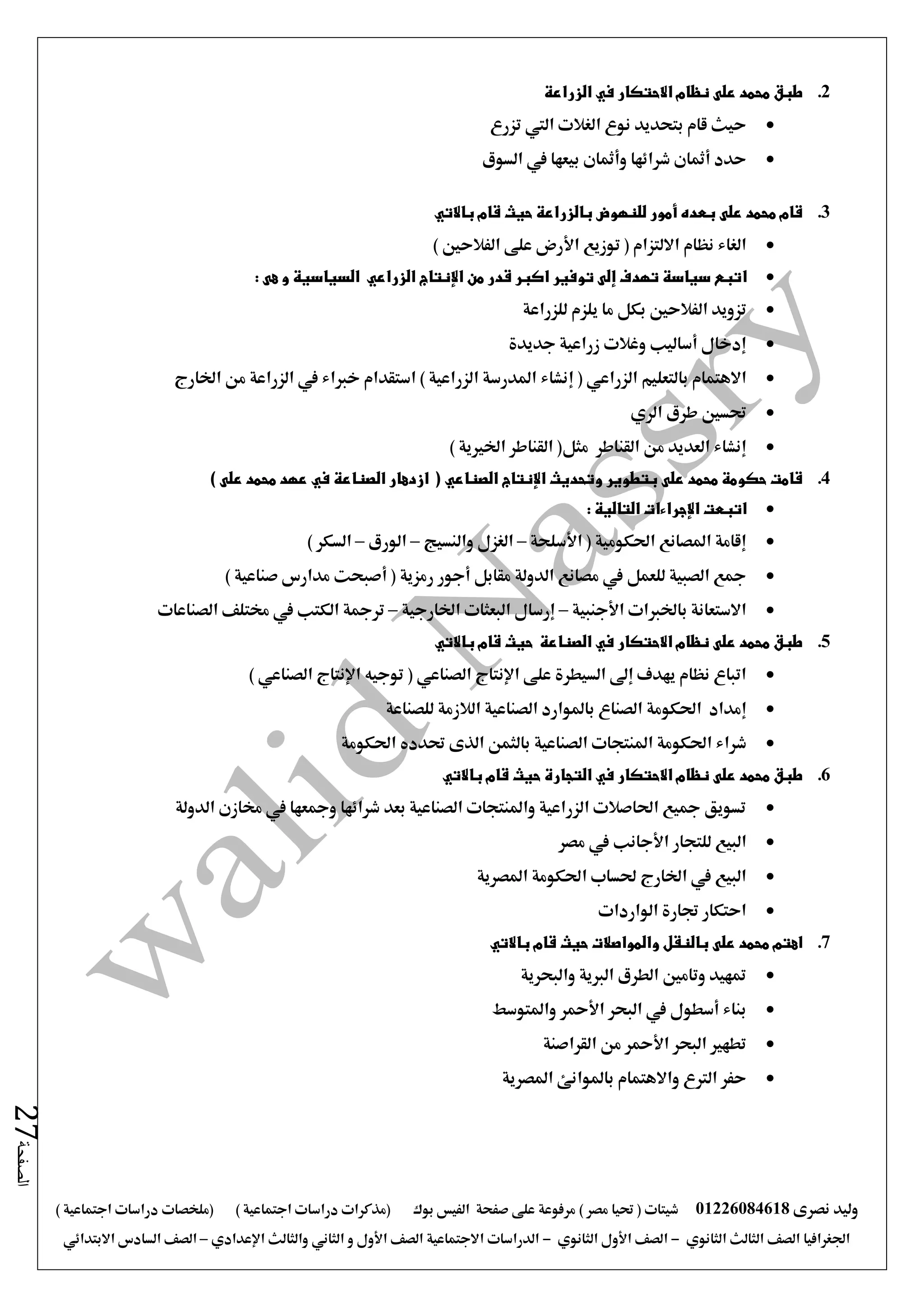 ‫نصرى‬ ‫وليد‬01226084618) ‫مصر‬ ‫حتيا‬ ( ‫شيتات‬‫على‬ ‫مرفوعة‬‫صفحة‬‫الفيس‬‫بوك‬( ) ‫اجتماعية‬ ‫دراسات‬ ‫(مذكرات‬‫ملخصات‬) ‫اجتماعية‬ ‫دراسات‬
‫اجلغرافيا‬‫الثانوي‬ ‫الثالث‬ ‫الصف‬-‫الصف‬‫الثانوي‬ ‫األول‬-‫االجتماعية‬ ‫الدراسات‬‫الصف‬‫و‬ ‫األول‬‫اإلعدادي‬ ‫والثالث‬ ‫الثاني‬–‫السا‬ ‫الصف‬‫االبتدائي‬ ‫دس‬
‫الصفحة‬27
2.‫الزراعة‬ ‫في‬ ‫االحتكار‬ ‫نظام‬ ‫على‬ ‫محمد‬ ‫طبق‬
‫تزرع‬ ‫اليت‬ ‫الغالت‬ ‫نوع‬ ‫بتحديد‬ ‫قام‬ ‫حيث‬
‫السوق‬ ‫يف‬ ‫بيعها‬ ‫وأمثان‬ ‫شرائها‬ ‫أمثان‬ ‫حدد‬
3.‫باالتي‬ ‫قام‬ ‫حيث‬ ‫بالزراعة‬ ‫للنهوض‬ ‫أمور‬ ‫بعده‬ ‫على‬ ‫محمد‬ ‫قام‬
‫توزيع‬ ( ‫االلتزام‬ ‫نظام‬ ‫الغاء‬‫األرض‬) ‫الفالحني‬ ‫على‬
‫ا‬‫السياسية‬ ‫الزراعي‬ ‫اإلنتاج‬ ‫من‬ ‫قدر‬ ‫اكبر‬ ‫توفير‬ ‫إلى‬ ‫تهدف‬ ‫سياسة‬ ‫تبع‬‫و‬‫هى‬:
‫تز‬‫و‬‫للزراعة‬ ‫يلزم‬ ‫ما‬ ‫بكل‬ ‫الفالحني‬ ‫يد‬
‫جديدة‬ ‫زراعية‬ ‫وغالت‬ ‫أساليب‬ ‫إدخال‬
‫بالتعليم‬ ‫االهتمام‬‫الزراعي‬(‫إنشاء‬‫اخلارج‬ ‫من‬ ‫الزراعة‬ ‫يف‬ ‫خرباء‬ ‫استقدام‬ ) ‫الزراعية‬ ‫املدرسة‬
‫طرق‬ ‫حتسني‬‫الري‬
‫من‬ ‫العديد‬ ‫إنشاء‬‫القناطر‬‫مثل‬) ‫اخلريية‬ ‫القناطر‬ (
4.‫الصناعي‬ ‫اإلنتاج‬ ‫وتحديث‬ ‫بتطوير‬ ‫على‬ ‫محمد‬ ‫حكومة‬ ‫قامت‬) ‫على‬ ‫محمد‬ ‫عهد‬ ‫في‬ ‫الصناعة‬ ‫ازدهار‬ (
‫التالية‬ ‫اإلجراءات‬ ‫اتبعت‬:
‫األسلحة‬ ( ‫احلكومية‬ ‫املصانع‬ ‫إقامة‬–‫والنسيج‬ ‫الغزل‬–‫الورق‬–) ‫السكر‬
‫أجور‬ ‫مقابل‬ ‫الدولة‬ ‫مصانع‬ ‫يف‬ ‫للعمل‬ ‫الصبية‬ ‫مجع‬) ‫صناعية‬ ‫مدارس‬ ‫أصبحت‬ ( ‫رمزية‬
‫األجنبية‬ ‫باخلربات‬ ‫االستعانة‬–‫اخلارجية‬ ‫البعثات‬ ‫إرسال‬–‫الصناعات‬ ‫خمتلف‬ ‫يف‬ ‫الكتب‬ ‫ترمجة‬
5.‫باالتي‬ ‫قام‬ ‫حيث‬ ‫الصناعة‬ ‫في‬ ‫االحتكار‬ ‫نظام‬ ‫على‬ ‫محمد‬ ‫طبق‬
‫الصناعي‬ ‫اإلنتاج‬ ‫على‬ ‫السيطرة‬ ‫إ ى‬ ‫يهدف‬ ‫نظام‬ ‫اتباع‬) ‫الصناعي‬ ‫اإلنتاج‬ ‫توجيه‬ (
‫إمداد‬‫احلكومة‬‫للصناعة‬ ‫الالزمة‬ ‫الصناعية‬ ‫باملوارد‬ ‫الصناع‬
‫شراء‬‫احلكومة‬‫الصناعية‬ ‫املنتجات‬‫احلكومة‬ ‫حتدده‬ ‫الذى‬ ‫بالثمن‬
6.‫قام‬ ‫حيث‬ ‫التجارة‬ ‫في‬ ‫االحتكار‬ ‫نظام‬ ‫على‬ ‫محمد‬ ‫طبق‬‫باالتي‬
‫الدولة‬ ‫خمازن‬ ‫يف‬ ‫ومجعها‬ ‫شرائها‬ ‫بعد‬ ‫الصناعية‬ ‫واملنتجات‬ ‫الزراعية‬ ‫احلاصالت‬ ‫مجيع‬ ‫تسويق‬
‫للتجار‬ ‫البيع‬‫األجانب‬‫يف‬‫مصر‬
‫املصرية‬ ‫احلكومة‬ ‫حلساب‬ ‫اخلارج‬ ‫يف‬ ‫البيع‬
‫الواردات‬ ‫جتارة‬ ‫احتكار‬
7.‫باالتي‬ ‫قام‬ ‫حيث‬ ‫والمواصالت‬ ‫بالنقل‬ ‫على‬ ‫محمد‬ ‫اهتم‬
‫والبحرية‬ ‫الربية‬ ‫الطرق‬ ‫وتامني‬ ‫متهيد‬
‫واملتوسط‬ ‫األمحر‬ ‫البحر‬ ‫يف‬ ‫أسطول‬ ‫بناء‬
‫القراصنة‬ ‫من‬ ‫األمحر‬ ‫البحر‬ ‫تطهري‬
‫املصرية‬ ‫باملوانئ‬ ‫واالهتمام‬ ‫الرتع‬ ‫حفر‬
 