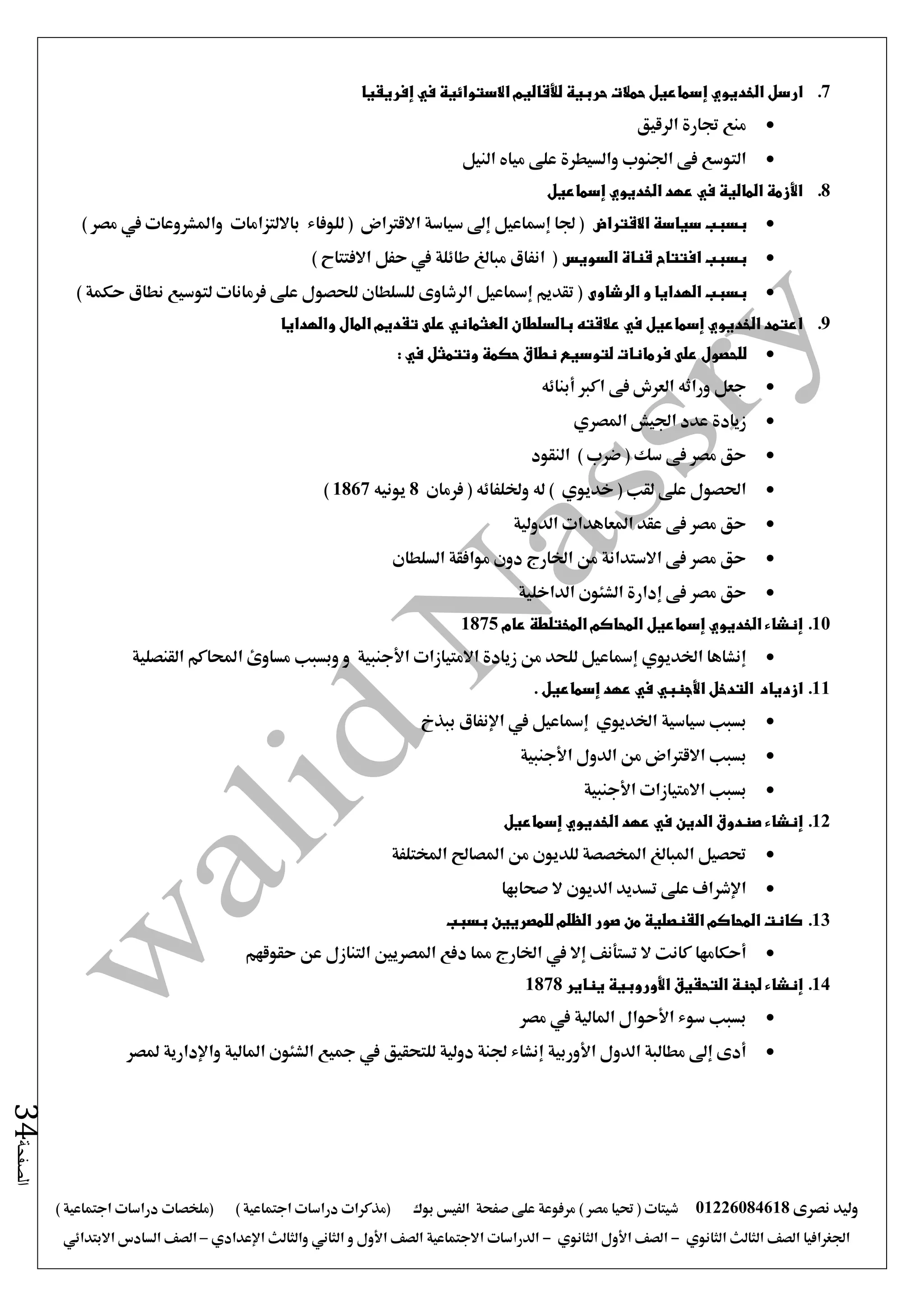 ‫نصرى‬ ‫وليد‬01226084618) ‫مصر‬ ‫حتيا‬ ( ‫شيتات‬‫على‬ ‫مرفوعة‬‫صفحة‬‫الفيس‬‫بوك‬( ) ‫اجتماعية‬ ‫دراسات‬ ‫(مذكرات‬‫ملخصات‬) ‫اجتماعية‬ ‫دراسات‬
‫اجلغرافيا‬‫الثانوي‬ ‫الثالث‬ ‫الصف‬-‫الصف‬‫الثانوي‬ ‫األول‬-‫االجتماعية‬ ‫الدراسات‬‫الصف‬‫و‬ ‫األول‬‫اإلعدادي‬ ‫والثالث‬ ‫الثاني‬–‫السا‬ ‫الصف‬‫االبتدائي‬ ‫دس‬
‫الصفحة‬34
7.‫إ‬ ‫الخديوي‬ ‫ارسل‬‫إفريقيا‬ ‫في‬ ‫االستوائية‬ ‫لألقاليم‬ ‫حربية‬ ‫حمالت‬ ‫سماعيل‬
‫الرقيق‬ ‫جتارة‬ ‫منع‬
‫النيل‬ ‫مياه‬ ‫على‬ ‫والسيطرة‬ ‫اجلنوب‬ ‫فى‬ ‫التوسع‬
8.‫إسماعيل‬ ‫الخديوي‬ ‫عهد‬ ‫في‬ ‫المالية‬ ‫األزمة‬
‫االقتراض‬ ‫سياسة‬ ‫بسبب‬‫يف‬ ‫واملشروعات‬ ‫بااللتزامات‬ ‫للوفاء‬ ( ‫االقرتاض‬ ‫سياسة‬ ‫إ ى‬ ‫إمساعيل‬ ‫جلا‬ () ‫مصر‬
‫السويس‬ ‫قناة‬ ‫افتتاح‬ ‫بسبب‬) ‫االفتتاح‬ ‫حفل‬ ‫يف‬ ‫طائلة‬ ‫مبالغ‬ ‫انفاق‬ (
‫الرشاوى‬ ‫و‬ ‫الهدايا‬ ‫بسبب‬) ‫حكمة‬ ‫نطاق‬ ‫لتوسيع‬ ‫فرمانات‬ ‫على‬ ‫للحصول‬ ‫للسلطان‬ ‫الرشاوى‬ ‫إمساعيل‬ ‫تقديم‬ (
9.‫والهدايا‬ ‫المال‬ ‫تقديم‬ ‫على‬ ‫العثماني‬ ‫بالسلطان‬ ‫عالقته‬ ‫في‬ ‫إسماعيل‬ ‫الخديوي‬ ‫اعتمد‬
‫فرمانات‬ ‫على‬ ‫للحصول‬‫حكمة‬ ‫نطاق‬ ‫لتوسيع‬: ‫في‬ ‫وتتمثل‬
‫أبنائه‬ ‫اكرب‬ ‫فى‬ ‫العرش‬ ‫وراثه‬ ‫جعل‬
‫املصري‬ ‫اجليش‬ ‫عدد‬ ‫زيادة‬
‫النقود‬ ) ‫ضرب‬ ( ‫سك‬ ‫فى‬ ‫مصر‬ ‫حق‬
‫فرمان‬ ( ‫وخللفائه‬ ‫له‬ ) ‫خديوي‬ ( ‫لقب‬ ‫على‬ ‫احلصول‬8‫يونيه‬1867)
‫الدولية‬ ‫املعاهدات‬ ‫عقد‬ ‫فى‬ ‫مصر‬ ‫حق‬
‫السلطان‬ ‫موافقة‬ ‫دون‬ ‫اخلارج‬ ‫من‬ ‫االستدانة‬ ‫فى‬ ‫مصر‬ ‫حق‬
‫الداخلية‬ ‫الشئون‬ ‫إدارة‬ ‫فى‬ ‫مصر‬ ‫حق‬
10.‫عام‬ ‫المختلطة‬ ‫المحاكم‬ ‫إسماعيل‬ ‫الخديوي‬ ‫إنشاء‬1875
‫و‬ ‫األجنبية‬ ‫االمتيازات‬ ‫زيادة‬ ‫من‬ ‫للحد‬ ‫إمساعيل‬ ‫اخلديوي‬ ‫إنشاها‬‫وبسبب‬‫القنصلية‬ ‫احملاكم‬ ‫مساوئ‬
11.‫از‬‫د‬‫األجنبي‬ ‫التدخل‬ ‫ياد‬‫في‬‫عهد‬‫إسماعيل‬.
‫بسبب‬‫سياسية‬‫اخلديوي‬‫إمساعيل‬‫يف‬‫ببذخ‬ ‫اإلنفاق‬
‫بس‬‫بب‬‫االقرتاض‬‫األجنبية‬ ‫الدول‬ ‫من‬
‫بسبب‬‫االمتيازات‬‫األجنبية‬
12.‫إنشاء‬‫الدين‬ ‫صندوق‬‫في‬‫عهد‬‫الخديوي‬‫إسماعيل‬
‫املختلفة‬ ‫املصاحل‬ ‫من‬ ‫للديون‬ ‫املخصصة‬ ‫املبالغ‬ ‫حتصيل‬
‫صحابها‬ ‫ال‬ ‫الديون‬ ‫تسديد‬ ‫على‬ ‫اإلشراف‬
13.‫بسبب‬ ‫للمصريين‬ ‫الظلم‬ ‫صور‬ ‫من‬ ‫القنصلية‬ ‫المحاكم‬ ‫كانت‬
‫أحكامها‬‫ال‬ ‫كانت‬‫تستأنف‬‫إال‬‫يف‬‫حقوقهم‬ ‫عن‬ ‫التنازل‬ ‫املصريني‬ ‫دفع‬ ‫مما‬ ‫اخلارج‬
14.‫إنشاء‬‫التحقيق‬ ‫لجنة‬‫األوروبية‬‫يناير‬1878
‫مصر‬ ‫يف‬ ‫املالية‬ ‫األحوال‬ ‫سوء‬ ‫بسبب‬
‫األوربية‬ ‫الدول‬ ‫مطالبة‬ ‫إ ى‬ ‫أدى‬‫واإلدارية‬ ‫املالية‬ ‫الشئون‬ ‫مجيع‬ ‫يف‬ ‫للتحقيق‬ ‫دولية‬ ‫جلنة‬ ‫إنشاء‬‫ملصر‬
 