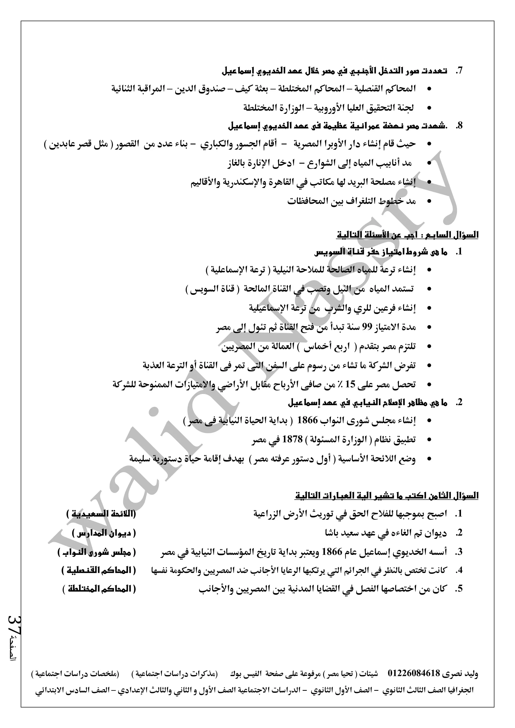 ‫نصرى‬ ‫وليد‬01226084618) ‫مصر‬ ‫حتيا‬ ( ‫شيتات‬‫على‬ ‫مرفوعة‬‫صفحة‬‫الفيس‬‫بوك‬( ) ‫اجتماعية‬ ‫دراسات‬ ‫(مذكرات‬‫ملخصات‬) ‫اجتماعية‬ ‫دراسات‬
‫اجلغرافيا‬‫الثانوي‬ ‫الثالث‬ ‫الصف‬-‫الصف‬‫الثانوي‬ ‫األول‬-‫االجتماعية‬ ‫الدراسات‬‫الصف‬‫و‬ ‫األول‬‫اإلعدادي‬ ‫والثالث‬ ‫الثاني‬–‫السا‬ ‫الصف‬‫االبتدائي‬ ‫دس‬
‫الصفحة‬37
7.‫إسماعيل‬ ‫الخديوي‬ ‫عهد‬ ‫خالل‬ ‫مصر‬ ‫في‬ ‫األجنبي‬ ‫التدخل‬ ‫صور‬ ‫تعددت‬
‫القنصلية‬ ‫احملاكم‬–‫املختلطة‬ ‫احملاكم‬–‫كيف‬ ‫بعثة‬–‫الدين‬ ‫صندوق‬–‫الثنائية‬ ‫املراقبة‬
‫األوروبية‬ ‫العليا‬ ‫التحقيق‬ ‫جلنة‬–‫املختلطة‬ ‫الوزارة‬
8..‫عمرانية‬ ‫نهضة‬ ‫مصر‬ ‫شهدت‬‫عظيمة‬‫الخديوي‬ ‫عهد‬ ‫فى‬‫إسماعيل‬
‫إنشاء‬ ‫قام‬ ‫حيث‬‫املصرية‬ ‫األوبرا‬ ‫دار‬-‫والكباري‬ ‫اجلسور‬ ‫أقام‬-) ‫عابدين‬ ‫قصر‬ ‫مثل‬ ( ‫القصور‬ ‫من‬ ‫عدد‬ ‫بناء‬
‫الشوارع‬ ‫إ ى‬ ‫املياه‬ ‫أنابيب‬ ‫مد‬-‫بالغاز‬ ‫اإلنارة‬ ‫ادخل‬
‫مكاتب‬ ‫هلا‬ ‫الربيد‬ ‫مصلحة‬ ‫إنشاء‬‫يف‬‫واألقاليم‬ ‫واإلسكندرية‬ ‫القاهرة‬
‫احملافظات‬ ‫بني‬ ‫التلغراف‬ ‫خطوط‬ ‫مد‬
‫السؤال‬‫السابع‬:‫التالية‬ ‫األسئلة‬ ‫عن‬ ‫اجب‬
1.‫هى‬ ‫ما‬‫السويس‬ ‫قناة‬ ‫حفر‬ ‫امتياز‬ ‫شروط‬
) ‫اإلمساعلية‬ ‫ترعة‬ ( ‫النيلية‬ ‫للمالحة‬ ‫الصاحلة‬ ‫للمياه‬ ‫ترعة‬ ‫إنشاء‬
‫وتصب‬ ‫النيل‬ ‫من‬ ‫املياه‬ ‫تستمد‬‫يف‬) ‫السويس‬ ‫قناة‬ ( ‫املاحلة‬ ‫القناة‬
‫اإلمساعيلي‬ ‫ترعة‬ ‫من‬ ‫والشرب‬ ‫للري‬ ‫فرعني‬ ‫إنشاء‬‫ة‬
‫االمتياز‬ ‫مدة‬99‫من‬ ‫تبدأ‬ ‫سنة‬‫تئول‬ ‫ثم‬ ‫القناة‬ ‫فتح‬‫إ ى‬‫مصر‬
‫اربع‬ ( ‫بتقدم‬ ‫مصر‬ ‫تلتزم‬‫أمخاس‬‫املصريني‬ ‫من‬ ‫العمالة‬ )
‫القناة‬ ‫فى‬ ‫متر‬ ‫التى‬ ‫السفن‬ ‫على‬ ‫رسوم‬ ‫من‬ ‫تشاء‬ ‫ما‬ ‫الشركة‬ ‫تفرض‬‫أو‬‫العذبة‬ ‫الرتعة‬
‫على‬ ‫مصر‬ ‫حتصل‬15‫صافى‬ ‫من‬ %‫األرباح‬‫واالمتيازا‬ ‫األراضي‬ ‫مقابل‬‫ت‬‫للشركة‬ ‫املمنوحة‬
2.‫الني‬ ‫اإلصالح‬ ‫مظاهر‬ ‫هي‬ ‫ما‬‫إسماعيل‬ ‫عهد‬ ‫في‬ ‫ابي‬
‫النواب‬ ‫شورى‬ ‫جملس‬ ‫إنشاء‬1866) ‫مصر‬ ‫فى‬ ‫النيابية‬ ‫احلياة‬ ‫بداية‬ (
) ‫املسئولة‬ ‫الوزارة‬ ( ‫نظام‬ ‫تطبيق‬1878‫مصر‬ ‫يف‬
‫سليمة‬ ‫دستورية‬ ‫حياة‬ ‫إقامة‬ ‫بهدف‬ ) ‫مصر‬ ‫عرفته‬ ‫دستور‬ ‫أول‬ ( ‫األساسية‬ ‫الالئحة‬ ‫وضع‬
‫الثامن‬ ‫السؤال‬‫التالية‬ ‫العبارات‬ ‫الية‬ ‫تشير‬ ‫ما‬ ‫اكتب‬
1.‫اصبح‬‫الزراعية‬ ‫األرض‬ ‫توريث‬ ‫يف‬ ‫احلق‬ ‫للفالح‬ ‫مبوجبها‬) ‫السعيدية‬ ‫(الالئحة‬
2.‫باشا‬ ‫سعيد‬ ‫عهد‬ ‫يف‬ ‫الغاءه‬ ‫مت‬ ‫ديوان‬) ‫المدارس‬ ‫ديوان‬ (
3.‫عام‬ ‫إمساعيل‬ ‫اخلديوي‬ ‫أسسه‬1866‫مصر‬ ‫يف‬ ‫النيابية‬ ‫املؤسسات‬ ‫تاريخ‬ ‫بداية‬ ‫ويعترب‬) ‫النواب‬ ‫شورى‬ ‫مجلس‬ (
4.‫يرتكبه‬ ‫اليت‬ ‫اجلرائم‬ ‫يف‬ ‫بالنظر‬ ‫ختتص‬ ‫كانت‬‫نفسها‬ ‫واحلكومة‬ ‫املصريني‬ ‫ضد‬ ‫األجانب‬ ‫الرعايا‬ ‫ا‬) ‫القنصلية‬ ‫المحاكم‬ (
5.‫واألجانب‬ ‫املصريني‬ ‫بني‬ ‫املدنية‬ ‫القضايا‬ ‫يف‬ ‫الفصل‬ ‫اختصاصها‬ ‫من‬ ‫كان‬‫المختلطة‬ ‫المحاكم‬ ()
 