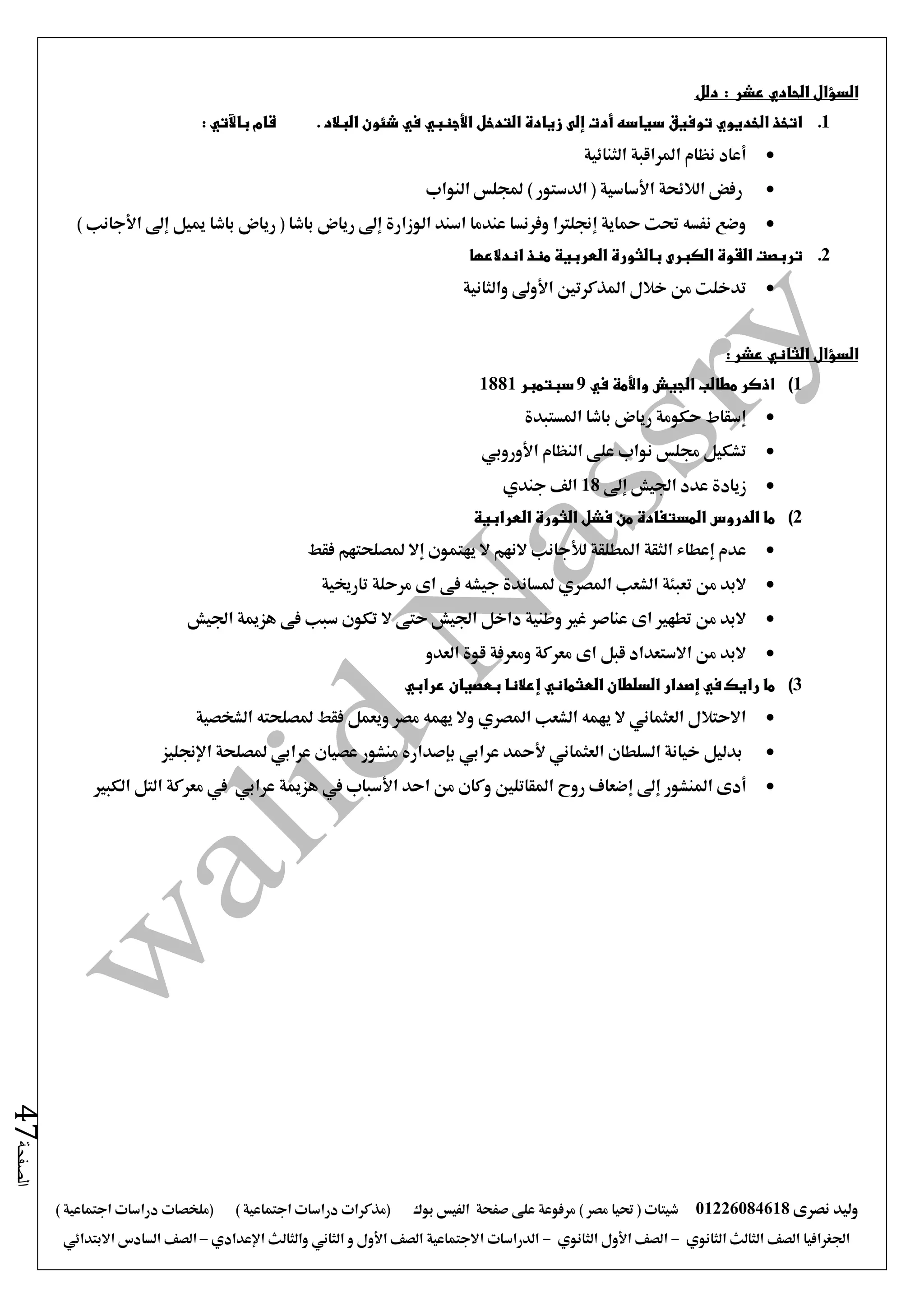 ‫نصرى‬ ‫وليد‬01226084618) ‫مصر‬ ‫حتيا‬ ( ‫شيتات‬‫على‬ ‫مرفوعة‬‫صفحة‬‫الفيس‬‫بوك‬( ) ‫اجتماعية‬ ‫دراسات‬ ‫(مذكرات‬‫ملخصات‬) ‫اجتماعية‬ ‫دراسات‬
‫اجلغرافيا‬‫الثانوي‬ ‫الثالث‬ ‫الصف‬-‫الصف‬‫الثانوي‬ ‫األول‬-‫االجتماعية‬ ‫الدراسات‬‫الصف‬‫و‬ ‫األول‬‫اإلعدادي‬ ‫والثالث‬ ‫الثاني‬–‫السا‬ ‫الصف‬‫االبتدائي‬ ‫دس‬
‫الصفحة‬47
‫عش‬ ‫الحادي‬ ‫السؤال‬: ‫ر‬‫دلل‬
1.: ‫باآلتي‬ ‫قام‬ . ‫البالد‬ ‫شئون‬ ‫في‬ ‫األجنبي‬ ‫التدخل‬ ‫زيادة‬ ‫إلى‬ ‫أدت‬ ‫سياسه‬ ‫توفيق‬ ‫الخديوي‬ ‫اتخذ‬
‫الثنائية‬ ‫املراقبة‬ ‫نظام‬ ‫أعاد‬
‫النواب‬ ‫جمللس‬ ) ‫الدستور‬ ( ‫األساسية‬ ‫الالئحة‬ ‫رفض‬
‫رياض‬ ( ‫باشا‬ ‫رياض‬ ‫إ ى‬ ‫الوزارة‬ ‫اسند‬ ‫عندما‬ ‫وفرنسا‬ ‫إجنلرتا‬ ‫محاية‬ ‫حتت‬ ‫نفسه‬ ‫وضع‬) ‫األجانب‬ ‫إ ى‬ ‫مييل‬ ‫باشا‬
2.‫اندالعها‬ ‫منذ‬ ‫العربية‬ ‫بالثورة‬ ‫الكبرى‬ ‫القوة‬ ‫تربصت‬
‫والثانية‬ ‫األو ى‬ ‫املذكرتني‬ ‫خالل‬ ‫من‬ ‫تدخلت‬
‫السؤال‬: ‫عشر‬ ‫الثاني‬
1)‫في‬ ‫واألمة‬ ‫الجيش‬ ‫مطالب‬ ‫اذكر‬9‫سبتمبر‬1881
‫املستبدة‬ ‫باشا‬ ‫رياض‬ ‫حكومة‬ ‫إسقاط‬
‫األوروبي‬ ‫النظام‬ ‫على‬ ‫نواب‬ ‫جملس‬ ‫تشكيل‬
‫اجل‬ ‫عدد‬ ‫زيادة‬‫إ ى‬ ‫يش‬18‫جندي‬ ‫الف‬
2)‫ما‬‫الدروس‬‫العرابية‬ ‫الثورة‬ ‫فشل‬ ‫من‬ ‫المستفادة‬
‫عدم‬‫إعطاء‬‫املطلقة‬ ‫الثقة‬‫لألجانب‬‫يهتمون‬ ‫ال‬ ‫النهم‬‫إال‬‫فقط‬ ‫ملصلحتهم‬
‫الشعب‬ ‫تعبئة‬ ‫من‬ ‫البد‬‫املصري‬‫تارخيية‬ ‫مرحلة‬ ‫اى‬ ‫فى‬ ‫جيشه‬ ‫ملساندة‬
‫هزمية‬ ‫فى‬ ‫سبب‬ ‫تكون‬ ‫ال‬ ‫حتى‬ ‫اجليش‬ ‫داخل‬ ‫وطنية‬ ‫غري‬ ‫عناصر‬ ‫اى‬ ‫تطهري‬ ‫من‬ ‫البد‬‫اجليش‬
‫العدو‬ ‫قوة‬ ‫ومعرفة‬ ‫معركة‬ ‫اى‬ ‫قبل‬ ‫االستعداد‬ ‫من‬ ‫البد‬
3)‫ما‬‫رايك‬‫في‬‫إصدار‬‫السلطان‬‫العثماني‬‫إعالنا‬‫بعصيان‬‫عرابي‬
‫الشخصية‬ ‫ملصلحته‬ ‫فقط‬ ‫ويعمل‬ ‫مصر‬ ‫يهمه‬ ‫وال‬ ‫املصري‬ ‫الشعب‬ ‫يهمه‬ ‫ال‬ ‫العثماني‬ ‫االحتالل‬
‫مل‬ ‫عرابي‬ ‫عصيان‬ ‫منشور‬ ‫بإصداره‬ ‫عرابي‬ ‫ألمحد‬ ‫العثماني‬ ‫السلطان‬ ‫خيانة‬ ‫بدليل‬‫اإلجنليز‬ ‫صلحة‬
‫أدى‬‫املنشور‬‫إ ى‬‫إضعاف‬‫احد‬ ‫من‬ ‫وكان‬ ‫املقاتلني‬ ‫روح‬‫األسباب‬‫يف‬‫هزمية‬‫عرابي‬‫الكبري‬ ‫التل‬ ‫معركة‬ ‫يف‬
 